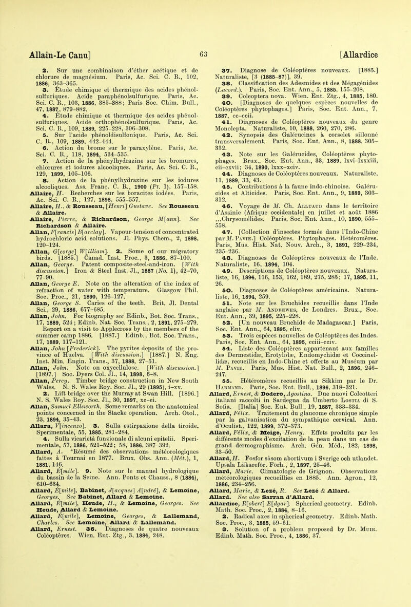 2. Sur une combinaison d'ether acetique et de chlorure de magnesium. Paris, Ac. Sci. C. E., 102, 1886, 363-365. 3. Etude chimique et thermique des acides phenol- sulfuriques. Acide paraphenolsulfurique. Paris, Ac. Sci. C. E., 103, 1886, 385-388; Paris Soc. China. Bull., 47, 1887,, 879-882. 4. Etude chimique et thermique des acides phenol- sulfuriques. Acide orthophenolsulfurique. Paris, Ac. Sci. C. E., 109, 1889, 225-228, 306-308. 5. Sur l'acide phenoldisulfonique. Paris, Ac. Sci. C. E., 109, 1889, 442-444. 6. Action du brome sur le paraxylene. Paris, Ac. Sci. C. E., 118, 1894, 534-535. 7. Action de la phenylhydrazine sur les bromures, chlorures et iodures alcooliques. Paris, Ac. Sci. C. E., 129, 1899, 105-106. 8. Action de la phenylhydrazine sur les iodures alcooliques. Ass. Franc. C. E., 1900 (Pt. 1), 157-158. Allaire, H. Eecherches sur les boracites iodees. Paris, Ac. Sci. C. E., 127, 1898, 555-557. Allaire, H., & Rousseau, [Henri] Gustave. See Rousseau & Allaire. Allaire, Pierre, & Richardson, George 3I[ann]. See Richardson & Allaire. Allan, F[rancis] B[arclay]. Vapour-tension of concentrated hydrochloric acid solutions. Jl. Phys. Chem., 2, 1898, 120-124. Allan, G[eorge] W[illiam]. 2. Some of our migratory birds. [1885.] Canad. Inst. Proa, 3, 1886, 87-100. Allan, George. Patent composite-steel-and-iron. [With discussion.] Iron & Steel Inst. JL, 1887 (No. 1), 42-70, 77-90. Allan, George E. Note on the alteration of the index of refraction of water with temperature. Glasgow Phil. Soc. Proa, 21, 1890, 126-127. Allan, George S. Caries of the teeth. Brit. Jl. Dental Sci., 29, 1886, 677-685. Allan, John. For biography see Edinb., Bot. Soc. Trans., 17, 1889, 524; Edinb. Nat. Soc. Trans., 2,1891, 275-279. Eeport on a visit to Applecross by the members of the summer camp 1886. [1887.] Edinb., Bot. Soc. Trans., 17, 1889, 117-121. Allan, John [Frederick]. The pyrites deposits of the pro- vince of Huelva. [ With discussion.] [1887.] N. Eng. Inst. Min. Engin. Trans., 37, 1888, 27-51. Allan, John. Note on oxycellulose. [With discussio7i.] [1897.] Soc. Dyers Col. Jl., 14, 1898, 6-8. Allan, Percy. Timber bridge construction in New South Wales. N. S. Wales Eoy. Soc. Jl., 29 (1895), i-xv. 2. Lift bridge over the Murray at Swan Hill. [1896.] N. S. Wales Eoy. Soc. JL, 30, 1897, xc-ci. Allan, Samuel Ellsworth. Some remarks on the anatomical points concerned in the Stacke operation. Arch. OtoL, 23, 1894, 35-43. Allara, V[incenzo]. 3. Sulla estirpazione della tiroide. Sperimentale, 55, 1885, 281-284. 4. Sulla vicarieta funzionale di alcuni epitelii. Speri- mentale, 57, 1886, 521-522; 58, 1886, 387-392. Allard, A. *Besume des observations meteorologiques faites a Tournai en 1877. Brux. Obs. Ann. (Met.), 1, 1881, 146. Allard, E[mile]. 9. Note sur le manuel hydrologique du bassin de la Seine. Ann. Ponts et Chauss., 8 (1884), 610-634. Allard, E[mile], Babinet, J[acques] A[ndre], & Lemoine, Georges., See Babinet, Allard & Lemoine. Allard, E[mile], Heude, H., & Lemoine, Georges. See Heude, Allard & Lemoine. Allard, E[mile], Lemoine, Georges, & Lallemand, Charles. See Lemoine, Allard & Lallemand. Allard, Ernest. 36. Diagnoses de quatre nouveaux Coleopteres. Wien. Ent. Ztg., 3, 1884, 248. 37. Diagnose de Coleopteres nouveaux. [1885.] Naturaliste, [3 (1885-87)], 39. 38. Classification des Adesmides et des Megagenides (Lacord.). Paris, Soc. Ent. Ann., 5, 1885, 155-208. 39. Coleoptera nova. Wien. Ent. Ztg., 4, 1885, 180. 40. [Diagnoses de quelques especes nouvelles de Coleopteres phytophages.] Paris, Soc. Ent. Ann., 7, 1887, ce-ccii. 41. Diagnoses de Coleopteres nouveaux du genre Monolepta. Naturaliste, 10, 1888, 260, 270, 286. 42. Synopsis des Galerucines a corselet sillonne transversalement. Paris, Soc. Ent. Ann., 8, 1888, 305- 332. 43. Note sur les Galerucides, Coleopteres phyto- phages. Brux., Soc. Ent. Ann., 33, 1889, lxvi-lxxxiii, cii-cxvii; 34, 1890, lxxx-xciv. 44. Diagnoses de Coleopteres nouveaux. Naturaliste, 11, 1889, 33, 43. 45. Contributions a la faune indo-chinoise. Galeru- cides et Alticides. Paris, Soc. Ent. Ann., 9, 1889, 303- 312. 46. Voyage de M. Ch. Alldadd dans le territoire d'Assinie (Afrique occidentale) en juillet et aout 1886 ...Chrysomelides. Paris, Soc. Ent. Ann., 10, 1890, 555- 558. 47. [Collection d'insectes formee dans lTndo-Chine par M. Pavie.] Coleopteres. Phytophages. Heteromeres. Paris, Mus. Hist. Nat. Nouv. Arch., 3, 1891, 229-234, 235-236. 48. Diagnoses de Coleopteres nouveaux de l'lnde. Naturaliste, 16, 1894, 104. 49. Descriptions de Coleopteres nouveaux. Natura- liste, 16, 1894, 116, 153, 162, 189, 275, 285; 17, 1895, 11, 26. 50. Diagnoses de Coleopteres americains. Natura- liste, 16, 1894, 259. 51. Note sur les Bruchides recueillis dans l'lnde anglaise par M. Andrewes, de Londres. Brux., Soc. Ent. Ann., 39, 1895, 225-228. 52. [Un nouveau Bruchide de Madagascar.] Paris, Soc. Ent. Ann., 64, 1895, cliv. 53. Trois especes nouvelles de Coleopteres des Indes. Paris, Soc. Ent. Ann., 64, 1895, cciii-cciv. 54. Liste des Coleopteres appartenant aux families des Dermestidae, Erotylidfe, Endomychidaa et Coccinel- lidse, recueillis en Indo-Chine et offerts au Museum par M. Pavie. Paris, Mus. Hist. Nat. Bull., 2, 1896, 246- 247. 55. Heteromeres recueillis au Sikkim par le Dr. Habmand. Paris, Soc. Ent. Bull., 1896, 318-321. Allard, Ernest, & Dodero, Agostino. Due nuovi Coleotteri italiani raccolti in Sardegna da Umberto Lostia di S. Sofia. [Italia] Soc. Ent. Bull., 19, 1887, 333-334. Allard, Felix. Traitement du glaucome chronique simple par la galvanisation du sympathique cervical. Ann. d'Oculist., 122, 1899, 372-373. Allard, Felix, & Meige, Henry. Effets produits par les differents modes d'excitation de la peau dans un cas de grand dermographisme. Arch. Gen. Med., 182, 1898, 33-50. Allard, H. Fosfor sasom abortivum i Sverige och utlandet. Upsala Lakarefor. Forh., 2, 1897, 25-46. Allard, Marie. Climatologie de Grignon. Observations meteorologiques recueillies en 1885. Ann. Agron., 12, 1886, 234-256. Allard, Marie, & Leze, />'. Sir Leze & Allard. Allard. .Sir also Sarran d'Allard. Allardice, R[obert] E[dgar]. Spherical geometry. Edinb. Math. Soc. Proa, 2, 1884, 8-16. 2. Eadical axes in spherical geometry. Edinb. Math. Soc. Proa, 3, 1885, 59-61. 3. Solution of a problem proposed by Dr. Mhir. Edinb. Math. Soc. Proa, 4, 1886, 37.