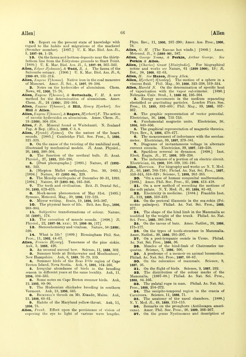 12. Report on the present state of knowledge with regard to the habits and migrations of the mackerel (Scomber scomber). [1897.] U. K. Mar. Biol. Ass. Jl., 5, 1897-99, 1-29. 13. On the fauna and bottom-deposits near the thirty- fathom line from the Eddystone grounds to Start Point. [1899.] U. K. Mar. Biol. Ass. JL, 5, 1897-99, 365-542. Allen, Edgar J[phnsori], & Todd, R. A. The fauna of the Salcombe estuary. [1900.] U. K. Mar. Biol. Ass. JL, 6, 1900-03, 151-214. Allen, Eugene T[homas]. Native iron in the coal measures of Missouri. Amer. Jl. Sci., 4, 1897, 99-104. 2. Notes on the hydroxides of aluminium. Chem. News, 82, 1900, 75-76.' Allen, Eugene T[komas], & Gottschalk, V. H. A new method for the determination of aluminium. Amer. Chem. JL, 24 (1900), 292-304. Allen, Eugene T[homas], & Hill, Henry B[arker]. See Hill & Allen. Allen, Eugene T[homas], & Rogers, H[erbert] F. The action of caustic hydroxides on aluminium. Amer. Chem. JL, 24 (1900), 304-318. Allen, F. B. Mineral found at Waitekauri. N. Zealand Pap. & Rep. {Mill.), 1899, C 3, 8. Allen, F[rank] J[ames]. On the nature of the heart- sounds. [1885.] Cambridge Phil. Soc. Proc, 5, 1886, 321-323. 2. On the cause of the twisting of the umbilical cord, illustrated by mechanical models. Jl. Anat. Physiol., 26, 1892, 300-304. 3. The function of the urethral bulb. Jl. Anat. Physiol., 27, 1893, 235-236. 4. [Dust photographs.] [1893.] Nature, 47 (1892- 93), 342. 5. [Shepton Mallet earthquake, Dee. 30, 1893.] [1894.] Nature, 49 (1893-94), 229. 6. The Mendip earthquake of December 30-31, 1893. [1894.] Nature, 49 (1893-94), 245-246. 7. The teeth and civilisation. Brit. Jl. Dental Sci., 38,1895, 673-675. 8. Mock-moon phenomenon of May 31st. [1895.] Symons, Meteorol. Mag., 30, 1896, 122-123. 9. Mirror writing. Brain, 19, 1896, 385-387. 10. The physical basis of life. Brit. Ass. Rep., 1896, 983-984. 11. Subjective transformations of colour. Nature, 56 (1897), 174. 12. The causation of muscle sounds. [1898.] Jl. Physiol., 22, 1897-98, xxxi; 23, 1898-99, [37]. 13. Stereochemistry and vitalism. Nature, 58 (1898), 520. 14. What is life? [1899.] Birmingham Phil. Soc. Proc, 11, 1902, 44-67. Allen, Francis H[enry]. Tameness of the pine siskin. Auk, 5, 1888, 426. 2. An unusual auroral bow. Science, 11, 1888, 302. 3. Summer birds at Bridgewater and Moultonboro', New Hampshire. Auk, 6, 1889, 76-79, 359. 4. Summer birds of the Bras D'Or region of Cape Breton Island, Nova Scotia. Auk, 8, 1891, 164-166. 5. Irregular abundance of birds in the breeding season in different years at the same locality. Auk, 11, 1894, 334-335. 6. Some notes on Cape Breton summer birds. Auk, 12, 1895, 89-90. 7. The Hudsonian chickadee breeding in southern Vermont. Auk, 13, 1896, 345. 8. Bicknbll's thrush on Mt. Ktaadn, Maine. Auk, 15, 1898, 60-61. 9. Habits of the Maryland yellow-throat. Auk, 15, 1898, 75. Allen, Frank. Effect upon the persistence of vision of exposing the eye to light of various wave lengths. Phys. Rev., 11, 1900, 257-290; Amer. Ass. Proc, 1900, 78. Allen, G. H. [The Kansas hot winds.] [1890.] Amer. Meteorol. JL, 6 (1889-90), 587. Allen, George Young, & Perkin, Arthur George. See Perkin & Allen. Allen, [Charles'] Grant [Blairfindie]. For biographical notice and works see Nature, 61 (1899-1900), 13; Jl. Bot., 38, 1900, 62-63. Allen, H. See Hazen, Henry Allen. Allen, H[erbert] S[ta7tlet/]. The motion of a sphere in a viscous fluid. Phil. Mag., 50, 1900, 323-338, 519-534. Allen, Harold N. On the determination of specific heat of vaporization with the vapor calorimeter. [1890.] Nebraska Univ. Stud., 1, 1888-92, 195-204. 2. Energy movements in the medium separating electrified or gravitating particles. London Phys. Soc. Proc, 13, 1895, 392-403; Phil. Mag., 39, 1895, 357- 367. 3. The graphic representation of vector potential. Electrician, 36, 1896, 752-753. 4. Fundamental magnetic units. Electrician, 36, 1896, 849-850. 5. The graphical representation of magnetic theories. Phys. Rev., 3, 1896, 470-477. 6. The measurement of inductance with the secohrn- meter. Electrician, 39, 1897, 379-381. 7. Diagrams of instantaneous voltage in alternate current circuits. Electrician, 39, 1897, 549-550. 8. Sparkless reversal in dynamos. [1898.] Inst. Elect. Engin. JL, 27, 1899, 209-238. 9. The inductance of a portion of an electric circuit. Electrician, 44, 1900, 108-109, 191-193. Allen, HarrUon. For biography and works see N. Y. Med. JL, 66, 1897, 709-710; Philad. Ac. Nat. Sci. Proc, 1897, 510-515, 518-529 ; Science, 7, 1898, 262-265. 20. *On a case of human congenital malformation. [1883.] Amer. Phil. Soc. Proc, 21, 1884, 413-418. 21. On a new method of recording the motions of the soft palate. N. Y. Med. JL, 40, 1884, 81-82. 22. Electricity in medicine. [1884.] Franklin Inst. JL, 119, 1885, 310-319. 23. On the pectoral filaments in the sea-robin (Pri- motus palmipes). Philad. Ac. Nat. Sci. Proc, 1885, 377. 24. The shape of the hind limb in the Mammalia as modified by the weight of the trunk. Philad. Ac. Nat. Sci. Proc, 1885, 383-384. 25. On the tarsus of bats. Amer. Natlist., 20, 1886, 175-177. 26. On the types of tooth-structure in Mammalia. Amer. Natlist., 20, 1886, 295-297. 27. On a post-tympanic ossicle in Ursus. Philad. Ac. Nat. Sci. Proc, 1886, 36. 28. Muscles of the hind-limb of Cheiromeles tor- quatus. Science, 7, 1886, 506. 29. A prodrome of a memoir on animal locomotion. Philad. Ac. Nat. Sci. Proc, 1887, 60-67. 30. On the coloration of mammals. Science, 9, 1887 36. 31. On the flight of birds. Science, 9, 1887, 232. 32. The distribution of the colour marks of the Mammalia. [1887-88.] Philad. Ac. Nat. Sci. Proc, 1888, 84-105. 33. The palatal ruga? in man. Philad. Ac. Nat. Sci. Proc, 1888, 254-272. 34. The occipito-temporal region in the crania of Carnivora. Science, 11, 1888, 71. 35. The anatomy of the nasal chambers. [1888.] N. Y. Med. JL, 49, 1889, 113-115. 36. Remarks on the pronghorn (Antilocapra ameri- cana). Amer. Phil. Soc. Proc, 26, 1889, 366-367. 37. On the genus Nyctinomus and description of