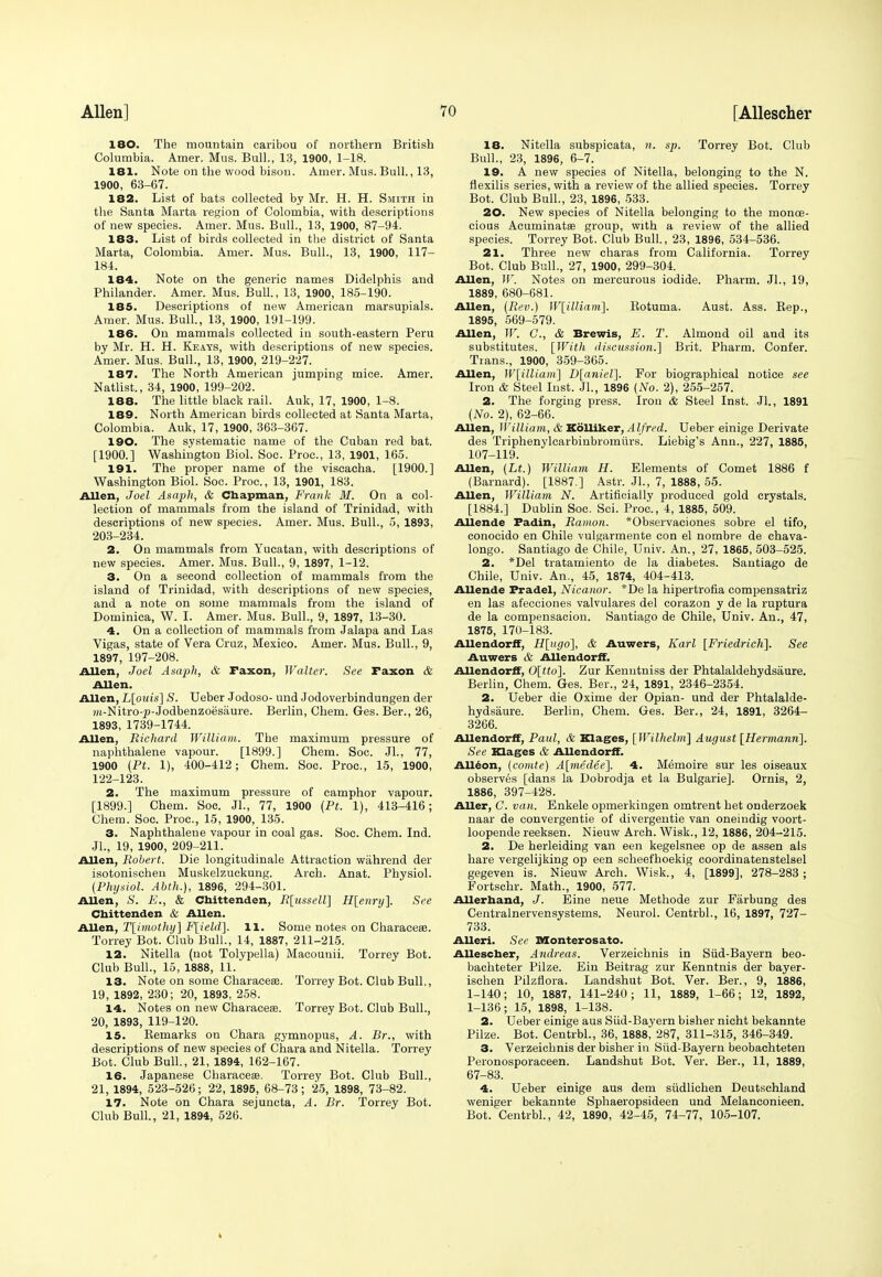 180. The mountain caribou of northern British Columbia. Amer. Mus. Bull., 13, 1900, 1-18. 181. Note on the wood bison. Amer. Mus. Bull., 13, 1900, 63-67. 182. List of bats collected by Mr. H. H. Smith in the Santa Marta region of Colombia, with descriptions of new species. Amer. Mus. Bull., 13, 1900, 87-94. 183. List of birds collected in the district of Santa Marta, Colombia. Amer. Mus. Bull., 13, 1900, 117- 184. 184. Note on the generic names Didelphis and Philander. Amer. Mus. Bull., 13, 1900, 185-190. 185. Descriptions of new American marsupials. Amer. Mus. Bull., 13, 1900, 191-199. 186. On mammals collected in south-eastern Peru by Mr. H. H. Keays, with descriptions of new species. Amer. Mus. Bull., 13, 1900, 219-227. 187. The North American jumping mice. Amer. Natlist., 34, 1900, 199-202. 188. The little black rail. Auk, 17, 1900, 1-8. 189. North American birds collected at Santa Marta, Colombia. Auk, 17, 1900, 363-367. 190. The systematic name of the Cuban red bat. [1900.] Washington Biol. Soc. Proc, 13, 1901, 165. 191. The proper name of the viscacha. [1900.] Washington Biol. Soc. Proc, 13, 1901, 183. Allen, Joel Asaph, & Chapman, Frank M. On a col- lection of mammals from the island of Trinidad, with descriptions of new species. Amer. Mus. Bull., 5, 1893, 203-234. 2. On mammals from Yucatan, with descriptions of new species. Amer. Mus. Bull., 9, 1897, 1-12. 3. On a second collection of mammals from the island of Trinidad, with descriptions of new species, and a note on some mammals from the island of Dominica, W. I. Amer. Mus. Bull., 9, 1897, 13-30. 4. On a collection of mammals from Jalapa and Las Vigas, state of Vera Cruz, Mexico. Amer. Mus. Bull., 9, 1897, 197-208. Allen, Joel Asaph, & Faxon, Walter. See Faxon & Allen. Allen, L[ouis] S. Ueber Jodoso- und Jodoverbindungen der ?n-Nitro-p-Jodbenzoesaure. Berlin, Chem. Ges. Ber., 26, 1893, 1739-1744. Allen, Richard William. The maximum pressure of naphthalene vapour. [1899.] Chem. Soc. Jl., 77, 1900 (Pt. 1), 400-412; Chem. Soc. Proc, 15, 1900, 122-123. 2. The maximum pressure of camphor vapour. [1899.] Chem. Soc. JL, 77, 1900 (Pt. 1), 413-416; Chem. Soc. Proc, 15, 1900, 135. 3. Naphthalene vapour in coal gas. Soc Chem. Ind. JL, 19, 1900, 209-211. Allen, Robert. Die longitudinale Attraction wiihrend der isotonischen Muskelzuckung. Arch. Anat. Physiol. (Physiol. Abth.), 1896, 294-301. Allen, S. E., & Chittenden, R[ussell] H[enry]. See Chittenden & Allen. Allen, T[imothy] F[ield]. 11. Some notes on Characese. Torrey Bot. Club Bull., 14, 1887, 211-215. 12. Nitella (not Tolypella) Macounii. Torrey Bot. Club Bull., 15, 1888, 11. 13. Note on some Characese. Torrey Bot. Club Bull., 19, 1892, 230; 20, 1893, 258. 14. Notes on new Characese. Torrey Bot. Club Bull., 20, 1893, 119-120. 15. Kemarks on Chara gymnopus, A. Br., with descriptions of new species of Chara and Nitella. Torrey Bot. Club Bull., 21, 1894, 162-167. 16. Japanese Characeas. Torrey Bot. Club Bull., 21, 1894, 523-526; 22, 1895, 68-73; 25, 1898, 73-82. 17. Note on Chara sejuncta, A. Br. Torrey Bot. Club Bull., 21, 1894, 526. 18. Nitella subspicata, n. sp. Torrey Bot. Club Bull., 23, 1896, 6-7. 19. A new species of Nitella, belonging to the N. flexilis series, with a review of the allied species. Torrey Bot. Club Bull., 23, 1896, 533. 20. New species of Nitella belonging to the monoe- cious Acuminata? group, with a review of the allied species. Torrey Bot. Club Bull., 23, 1896, 534-536. 21. Three new charas from California. Torrey Bot. Club Bull., 27, 1900, 299-304. Allen, W. Notes on mercurous iodide. Pharm. JL, 19, 1889, 680-681. Allen, (Rev.) W[illiam]. Botuma. Aust. Ass. Bep., 1895, 569-579. Allen, W. C, & Brewis, E. T. Almond oil and its substitutes. [With discussion.] Brit. Pharm. Confer. Trans., 1900, 359-365. Allen, W\illiajri\ D[aniel]. For biographical notice see Iron & Steel Inst. JL, 1896 (No. 2), 255-257. 2. The forging press. Iron & Steel Inst. JL, 1891 (No. 2), 62-66. Allen, William, & Kolliker, Alfred. Ueber einige Derivate des Triphenylcarbinbromiirs. Liebig's Ann., 227, 1885, 107-119. Allen, (Lt.) William H. Elements of Comet 1886 f (Barnard). [1887.] Astr. JL, 7, 1888, 55. Allen, William N. Artificially produced gold crystals. [1884.] Dublin Soc. Sci. Proc, 4, 1885, 509. Allende Padin, Ramon. *Observaciones sobre el tifo, conocido en Chile vulgarmente con el nombre de chava- longo. Santiago de Chile, Univ. An., 27, 1865, 503-525. 2. *Del tratamiento de la diabetes. Santiago de Chile, Univ. An., 45, 1874, 404-413. Allende Pradel, Nicanor. *De la hipertrofia compensatriz en las afecciones valvulares del corazon y de la ruptura de la compensacion. Santiago de Chile, Univ. An., 47, 1875, 170-183. AUendorif, H[ugo], & Auwers, Karl [Friedrich]. See Auwers & AllendorfF. AllendorfF, 0[tto]. Zur Kenntniss der Phtalaldehydsaure. Berlin, Chem. Ges. Ber., 24, 1891, 2346-2354. 2. Ueber die Oxime der Opian- und der Phtalalde- hydsaure. Berlin, Chem. Ges. Ber., 24, 1891, 3264- 3266. AllendorfF, Paul, & Klages, [Wilhelm] August [Hermann]. See Klages & Allendorff. Alleon, (comte) A[medee]. 4. Memoire sur les oiseaux observes [dans la Dobrodja et la Bulgarie]. Ornis, 2, 1886, 397-428. Aller, C. van. Enkele opmerkingen omtrent bet onderzoek naar de convergentie of divergence van oneiudig voort- loopende reeksen. Nieuw Arch. Wisk., 12, 1886, 204-215. 2. De herleiding van een kegelsnee op de assen als hare vergelijking op een scheefhoekig coordinatenstelsel gegeven is. Nieuw Arch. Wisk., 4, [1899], 278-283; Fortschr. Math., 1900, 577. Allerhand, J. Eine neue Methode zur Farbung des Centralnervensystems. Neurol. Centrbl., 16, 1897, 727- 733. Alleri. See Monterosato. Allescher, Andreas. Verzeichnis in Siid-Bayern beo- bachteter Pilze. Ein Beitrag zur Kenntnis der bayer- ischen Pilzflora. Landshut Bot. Ver. Ber., 9, 1886, 1-140; 10, 1887, 141-240; 11, 1889, 1-66; 12, 1892, 1-136; 15, 1898, 1-138. 2. Ueber einige aus Siid-Bayern bisher nicht bekannte Pilze. Bot. Centrbl., 36, 1888! 287, 311-315, 346-349. 3. Verzeichnis der bisher in Siid-Bayern beobachteten Peronosporaceen. Landshut Bot. Ver. Ber., 11, 1889, 67-83. 4. Ueber einige aus dem siidlichen Deutschland weniger bekannte Sphaeropsideen und Melanconieen. Bot. Centrbl., 42, 1890, 42-45, 74-77, 105-107.