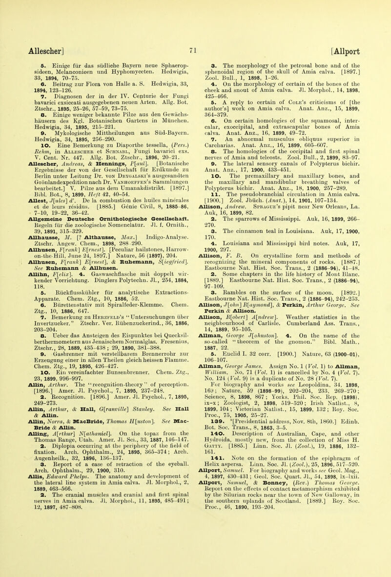 5. Eiuige fur das siidliche Bayern neue Sphaerop- sideen, Melanconieen und Hyphomyceten. Hedwigia, 33, 1894, 70-75. 6. Beitrag zur Flora von Halle a. S. Hedwigia, 33, 1894, 123-126. 7. Diagnosen der in der IV. Centurie der Fungi bavarici exsiccati ausgegebenen neuen Arten. Allg. Bot. Ztschr., 1895, 25-26, 57-59, 73-75. 8. Einige weniger bekannte Pilze aus den Gewachs- hausern des Kgl. Botanischen Gartens in Miinchen. Hedwigia, 34, 1895, 215-221. 9. Mykologische Mittheilungen aus Siid-Bayern. Hedwigia, 34, 1895, 256-290. 10. Eine Bemerkung zu Diaportbe tessella, (Pers.) Rehm, in Allescher et Schnabl, Fungi bavarici exs. V. Cent. Nr. 447. Allg. Bot. Ztschr., 1896, 20-21. Allescher, Andreas, & Hennings, P[aul]. [Botanische Ergebnisse der von der Gesellschaft fur Erdkunde zu Berlin unter Leitung Dr. von Dbygalski's ausgesandten Gionlandexpeditionnach Dr. Vanhoeffen's Sammlungen bearbeitet.] V. Pilze aus dem Umanakdistrikt. [1897.] Bibl. Bot., 8, 1899, Heft 42, 40-54. Allest, J[ules~\ d'. De la combustion des huiles minerales et de leurs residus. [1885.] Genie Civil, 8, 1885-86, 7-10, 19-22, 36-42. Allgemeine Deutsche Ornithologische Gesellschaft. Begeln fiir die zoologische Nomenclatur. Jl. f. Ornith., 39, 1891, 315-329. Allhausse, M. [? Althausse, Max.] Indigo-Analyse. Ztschr. Angew. Chem., 1898, 288-290. AUhusen, F[rank] Earnest], [Peculiar hailstones, Harrow- on-the-Hill, June 24, 1897.] Nature, 56 (1897), 204. AUhusen, F[rank] Earnest], & Buhemann, S[iegfried]. See Buhemann & AUhusen. AUihn, F[elix]. 4. Gaswaschflasche mit doppelt wir- kender Vorrichtung. Dinglers Polytechn. Jl., 254, 1884, 118. 5. Kiickflusskiihler fiir analytische Extractions- Apparate. Chem. Ztg., 10, 1886, 52. 6. Burettenstativ mit Spiralfeder-Klemme. Chem. Ztg., 10, 1886, 647. 7. Bemerkung zu Herzfeld's  Untersuchungen iiber Invertzucker. Ztschr. Ver. Biibenzuckerind., 36, 1886, 203-204. 8. Ueber das Ansteigen des Eispunktes bei Quecksil- berthermometern aus Jenaischem Normalglas. Presenilis, Ztschr., 28, 1889, 435-438 ; 29, 1890, 381-388. 9. Gasbrenner mit verstellbarem Brennerrohr zur Erzeugung einer in alien Theilen gleich heissen Flamme. Chem. Ztg., 19, 1895, 426-427. 10. Ein vereinfachter Bunsenbrenner. Chem. Ztg., 23, 1899, 996-997. AUin, Arthur. The recognition-theory of perception. [1896.] Amer. Jl. Psychol., 7, 1895, 237-248. 2. Kecognition. [1896.] Amer. Jl. Psychol., 7, 1895, 249-273. AUin, Arthur, & Hall, G[ranville] Stanley. See Hall & AUin. AUin, Norm, & MacBride, Thomas H[uston]. See Mac- Bride & AUin. AUing, A[rthur] N[athaniel]. On the topaz from the Thomas Bange, Utah. Amer. Jl. Sci., 33, 1887, 146-147. 2. Diplopia occurring at the periphery of the field of fixation. Arch. Ophthalm., 24, 1895, 365-374; Arch. Augenheilk., 32, 1896, 136-137. 3. Beport of a case of retraction of the eyeball. Arch. Ophthalm., 29, 1900, 310. AUis, Edward Phelps. The anatomy and development of the lateral line system in Amia calva. Jl. Morphol., 2, 1889, 463-566. 2. The cranial muscles and cranial and first spinal nerves in Amia calva. Jl. Morphol., 11, 1895, 485-491; 12, 1897, 487-808. 3. The morphology of the petrosal bone and of the sphenoidal region of the skull of Amia calva. [1897.] Zool. Bull., 1, 1898, 1-26. 4. On the morphology of certain of the bones of the cheek and snout of Amia calva. Jl. Morphol., 14, 1898, 425-466. 5. A reply to certain of Cole's criticisms of [the author's] work on Amia calva. Anat. Anz., 15, 1899, 364-379. 6. On certain homologies of the squamosal, inter- calar, exoccipital, and extrascapular bones of Amia calva. Anat. Anz., 16, 1899, 49-72. 7. An abnormal musculus obliquus superior in Carcharias. Anat. Anz., 16, 1899, 605-607. 8. The homologies of the occipital and first spinal nerves of Amia and teleosts. Zool. Bull., 2,1899, 83-97. 9. The lateral sensory canals of Polypterus bichir. Anat. Anz., 17, 1900, 433-451. 10. The premaxillary and maxillary bones, and the maxillary and mandibular breathing valves of Polypterus bichir. Anat. Anz., 18, 1900, 257-289. 11. The pseudobranchial circulation in Amia calva. [1900.] Zool. Jbiich. (Anat.), 14, 1901, 107-134. Allison, Andrew. Spbague's pipit near New Orleans, La. Auk, 16, 1899, 82. 2. The sparrows of Mississippi. Auk, 16, 1899, 266- 270. 3. The cinnamon teal in Louisiana. Auk, 17, 1900, 170. 4. Louisiana and Mississippi bird notes. Auk, 17, 1900, 297. Allison, F. B. On crystalline form and methods of recognizing the mineral components of rocks. [1887.] Eastbourne Nat. Hist. Soc. Trans., 2 (1886-94), 41-48. 2. Some chapters in the life history of Mont Blanc. [1889.] Eastbourne Nat. Hist. Soc. Trans., 2 (1886-94), 97-109. 3. Bambles on the surface of the moon. [1892.] Eastbourne Nat. Hist. Soc. Trans., 2 (1886-94), 242-253. Allison, J[oh)i] R[ai/mond], & Ferkin, Arthur George. See Ferkin & AUison. Allison, Ft[obert] A[ndrew~\. Weather statistics in the neighbourhood of Carlisle. Cumberland Ass. Trans., 14, 1889, 95-105. AUman, George J[ohnston]. 4. On the name of the so-called theorem of the gnomon. Bibl. Math., 1887, 22. 5. Euclid I. 32 corr. [1900.] Nature, 63 (1900-01), 106-107. AUman, George James. Assign No. 1 (Vol. 1) to AUman, William. No. 71 (Vol. 1) is cancelled by No. 4 (Vol. 7). No. 124 (Vol. 9) is a duplicate of No. 28 (Vol, 7). For biography and works see Leopoldina, 34, 1898, 169; Nature, 59 (1898-99), 202-204, 233, 269-270; Science, 8, 1898, 867; Yorks. Phil. Soc. Bep. (1898), ix-x; Zoologist, 2, 1898, 519-520; Irish Natlist., 8, 1899,104; Victorian Natlist., 15, 1899, 132; Boy. Soc. Proc, 75, 1905, 25-27. 139. ^Presidential address, Nov. 8th, I860.] Edinb. Bot. Soc. Trans., 8, 1863, 3-5. 140. Description of Australian, Cape, and other Hydroida, mostly new, from the collection of Miss H. Gatty. [1885.] Linn. Soc. Jl. (Zool.), 19, 1886, 132- 161. 141. Note on the formation of the epiphragm of Helix aspersa. Linn. Soc. Jl. (Zool.), 25, 1896, 517-520. Allport, Samuel. For biography and works see Geol. Mag., 4, 1897, 430-431; Geol. Soc. Quart. Jl., 54, 1898, lx-lxii. Allport, Samuel, & Bonney, (Rev.) Thomas George. Beport on the effects of contact metamorphism exhibited by the Silurian rocks near the town of New Galloway, in the southern uplands of Scotland. [1889.] Boy. Soc. Proc, 46, 1890, 193-204.