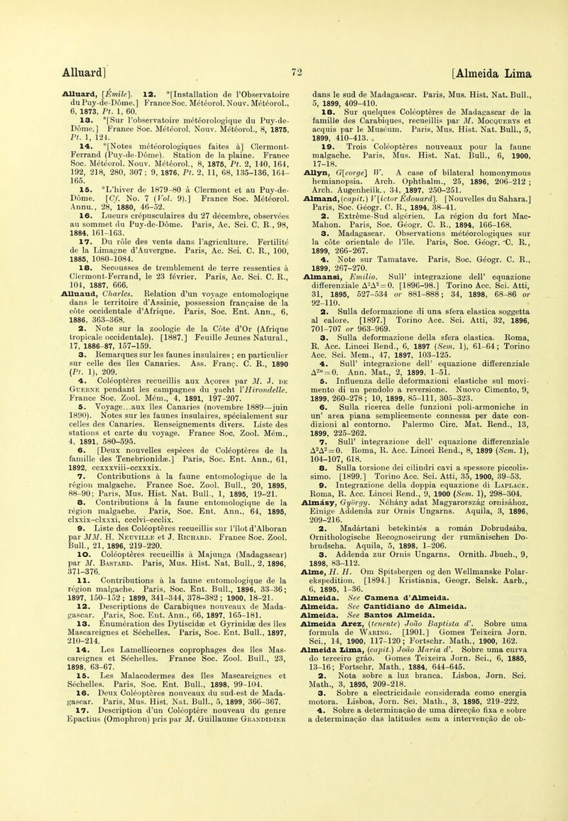 Alluard, [Emile]. 12. '[Installation de l'Observatoire du Puy-de-Dome.] France Soc. Meteorol. Nouv. Meteorol., 6, 1873, Pt. 1, 60. 13. *[Sur l'observatoire meteorologique du Puy-de- Dome.] France Soc. Meteorol. Nouv. Meteorol., 8, 1875, Pt. 1, 124. 14. *[Notes meteorologiques faites a] Clermont- Ferrand (Puy-de-Dome). Station de la plaine. France Soc. Meteorol. Nouv. Meteorol, 8, 1875, Pt. 2, 140, 164, 192, 218, 280, 307 ; 9, 1876, Pt. 2, 11, 68, 135-136, 164- 165. 15. *L'hiver de 1879-80 a Clermont et au Puy-de- Dome. [Cf. No. 7 (Vol. 9).] France Soc. Meteorol. Annu., 28, 1880, 46-52. 16. Lueurs crepusculaires du 27 decembre, observees au sommet du Puy-de-Dome. Paris, Ac. Sci. C. R., 98, 1884, 161-163. 17. Du role des vents dans l'agriculture. Fertility de la Limagne d'Auvergne. Paris, Ac. Sci. C. R., 100, 1885, 1080-1084. 18. Secousses de tremblement de terre ressenties a Clermont-Ferrand, le 23 fevrier. Paris, Ac. Sci. C. R., 104, 1887, 666. Alluaud, Charles. Relation d'un voyage entomologique dans le territoire d'Assinie, possession francaise de la cote occidentale d'Afrique. Paris, Soc. Ent. Ann., 6, 1886, 363-368. 2. Note sur la zoologie de la Cote d'Or (Afrique tropicale occidentale). [1887.] Feuille Jeunes Natural., 17, 1886-87, 157-159. 3. Remarques sur les faunes insulaires ; en particulier sur celle des lies Canaries. Ass. Franc. C. R., 1890 (Pt. 1), 209. 4. Coleopteres recueillis aux Acores par M. J. de Gderne pendant les campagnes du yacht YHirondelle. France Soe. Zool. Mem., 4, 1891, 197-207. 5. Voyage...aux lies Canaries (novembre 1889—juin 1890). Notes sur les faunes insulaires, specialement sur celles des Canaries. Renseignements divers. Liste des stations et carte du voyage. France Soc. Zool. Mem., 4, 1891, 580-595. 6. [Deux nouvelles especes de Coleopteres de la famille des Tenebrionidas.] Paris, Soc. Ent. Ann., 61, 1892, ccxxxviii-cexxxix. 7. Contributions a la faune entomologique de la region malgache. France Soc. Zool. Bull., 20, 1895, 88-90; Paris, Mus. Hist. Nat. Bull., 1, 1895, 19-21. 8. Contributions a la faune entomologique de la region malgache. Paris, Soc. Ent. Ann., 64, 1895, clxxix-clxxxi, ccclvi-ccclix. 9. Liste des Coleopteres recueillis sur l'ilot d'Alboran par MM. H. Nedville et J. Richard. France Soc. Zool. Bull., 21, 1896, 219-220. 10. Coleopteres recueillis a Majunga (Madagascar) par M. Bastard. Paris, Mus. Hist. Nat. Bull., 2, 1896, 371-376. 11. Contributions a la faune entomologique de la region malgache. Paris, Soc. Ent. Bull., 1896, 33-36; 1897, 150-152 ; 1899, 341-344, 378-382 ; 1900, 18-21. 12. Descriptions de Carabiques nouveaux de Mada- gascar. Paris, Soc. Ent. Ann., 66, 1897, 165-181. 13. Enumeration des Dytiscidas et Gyrinidee des iles Mascareignes et Sechelles. Paris, Soc. Ent. Bull., 1897, 210-214. 14. Les Lamellicornes coprophages des iles Mas- careignes et Sechelles. France Soc. Zool. Bull., 23, 1898, 63-67. 15. Les Malacodermes des iles Mascareignes et Sechelles. Paris, Soc. Ent. Bull., 1898, 99-104. 16. Deux Coleopteres nouveaux du sud-est de Mada- gascar. Paris, Mus. Hist. Nat. Bull., 5, 1899, 366-367. 17. Description d'un Coleoptere nouveau du genre Epactius (Omophron) pris par M. Guillaume Grandidier dans le sud de Madagascar. Paris, Mus. Hist. Nat. Bull., 5, 1899, 409-410. 18. Sur quelques Coleopteres de Madagascar de la famille des Carabiques, recueillis par M. Mocquerys et acquis par le Museum. Paris, Mus. Hist. Nat. Bull., 5, 1899, 410-413. . 19. Trois Coleopteres nouveaux pour la faune malgache. Paris, Mus. Hist. Nat. Bull., 6, 1900, 17-18. Allyn, G[eorge] W. A case of bilateral homonymous hemianopsia. Arch. Ophthalm., 25, 1896, 206-212 ; Arch. Augenheilk., 34, 1897, 250-251. Almand, (capit.) V[ictor Edouard], [Nouvelles du Sahara.] Paris, Soc. Geogr. 0. R., 1894, 38-41. 2. Extreme-Sud algerien. La region du fort Mac- Mahon. Paris, Soc. Geogr. C. R., 1894, 166-168. 3. Madagascar. Observations meteorologiques sur la cote orientale de Pile. Paris, Soc. Geogr. C. R., 1899, 266-267. 4. Note sur Tamatave. Paris, Soc. Geogr. C. R., 1899, 267-270. Almansi, Emilio. Sull' integrazione dell' equazione differenziale A-A2 = 0. [1896-98.] Torino Acc. Sci. Atti, 31, 1895, 527-534 or 881-888; 34, 1898, 68-86 or 92-110. 2. Sulla deformazione di una sfera elastica soggetta al calore. [1897.] Torino Acc. Sci. Atti, 32, 1896, 701-707 or 963-969. 3. Sulla deformazione della sfera elastica. Roma, R. Acc. Lincei Rend., 6, 1897 (Sem. 1), 61-64; Torino Acc. Sci. Mem., 47, 1897, 103-125. 4. SulP integrazione dell' equazione differenziale A2n = 0. Ann. Mat., 2, 1899, 1-51. 5. Influenza delle deformazioni elastiche sul movi- mento di un pendolo a reversione. Nuovo Cimento, 9, 1899, 260-278 ; 10, 1899, 85-111, 305-323. 6. Sulla ricerca delle funzioni poli-armoniche in un' area piana semplicemente connessa per date con- dizioni al contorno. Palermo Circ. Mat. Rend., 13, 1899, 225-262. 7. SulP integrazione dell' equazione differenziale A2A2 = 0. Roma, R. Acc. Lincei Rend., 8, 1899 (Sem. 1), 104-107, 618. 8. Sulla torsione dei cilindri cavi a spessore piccolis- simo. [1899.] Torino Acc. Sci. Atti, 35, 1900, 39-53. 9. Integrazione della doppia equazione di Laplace. Roma, R. Acc. Lincei Rend., 9, 1900 (Sem. 1), 298-304. Almasy, Gy'&rgy. Nehany adat Magyarorszag ornisahoz. Einige Addenda zur Ornis Ungarns. Aquila, 3, 1896, 209-216. 2. Madartani betekintes a roman Dobrudsaba. Ornithologische Recognoscirung der rumanischen Do- brudscha. Aquila, 5, 1898, 1-206. 3. Addenda zur Ornis Ungarns. Ornith. Jbuch., 9, 1898, 83-112. Alme, H. H. Om Spitsbergen og den Wellmanske Polar- ekspedition. [1894.] Kristiania, Geogr. Selsk. Aarb., 6, 1895, 1-36. Almeida. See Camena d'Almeida. Almeida. See Cantidiano de Almeida. Almeida. See Santos Almeida. Almeida Arez, (tenente) JoTw Baptista d. Sobre uma formula de Waring. [1901.] Gomes Teixeira Jorn. Sci., 14, 1900, 117-120; Fortschr. Math., 1900, 162. Almeida Lima, (capit.) Joao Maria d'. Sobre uma curva do terceiro grao. Gomes Teixeira Jorn. Sci., 6, 1885, 13-16; Fortschr. Math., 1884, 644-645. 2. Nota sobre a luz branca. Lisboa, Jorn. Sci. Math., 3, 1895, 209-218. 3. Sobre a electricidade considerada como energia motora. Lisboa, Jorn. Sci. Math., 3, 1895, 219-222. 4. Sobre a determinacao de uma direccao fixa e sobre a determinacao das latitudes sem a intervencao de ob-
