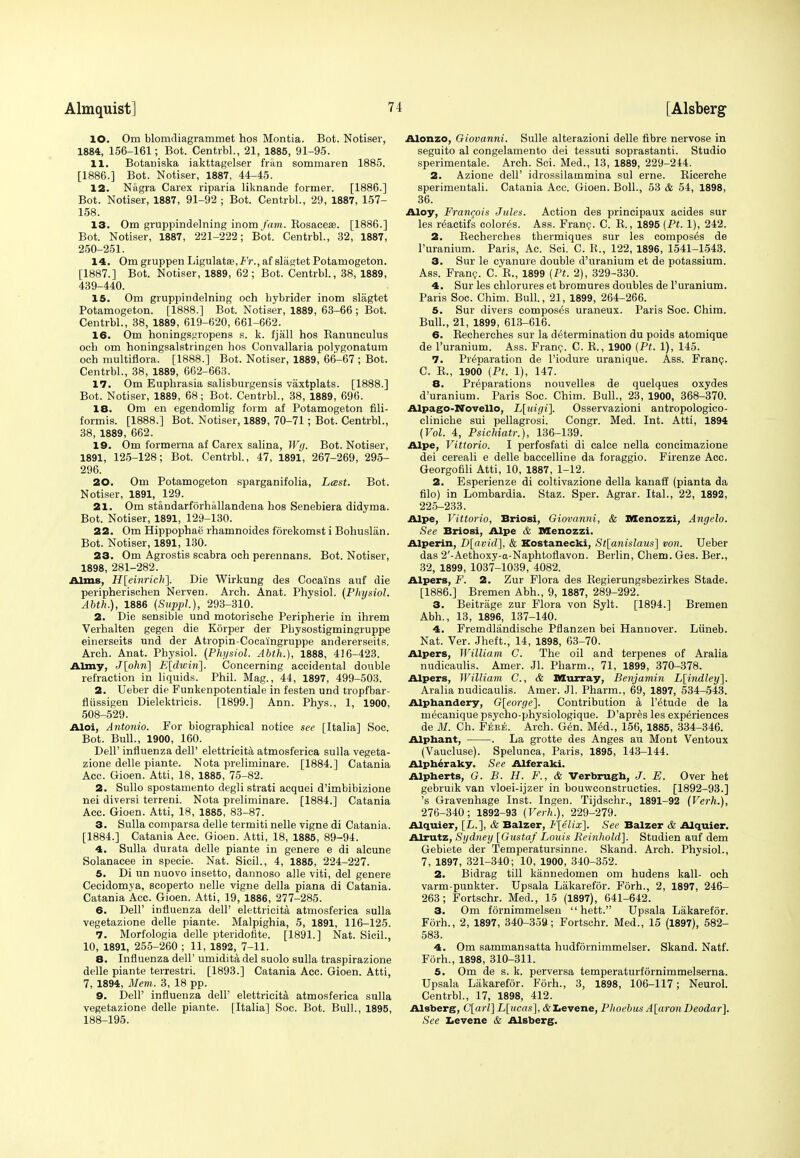 10. Om blomdiagrammet hos Montia. Bot. Notiser, 1884, 156-161; Bot. Centrbl., 21, 1885, 91-95. 11. Botaniska iakttagelser fran sommaren 1885. [1886.] Bot. Notiser, 1887, 44-45. 12. Nagra Carex riparia liknande former. [1886.] Bot. Notiser, 1887, 91-92 ; Bot. Centrbl., 29, 1887, 157- 158. 13. Om gruppindelning inom fam. Rosaceae. [1886.] Bot. Notiser, 1887, 221-222; Bot. Centrbl., 32, 1887, 250-251. 14. Om gruppen Ligulata9,-Fr., af slagtet Potamogeton. [1887.] Bot. Notiser, 1889, 62; Bot. Centrbl., 38, 1889, 439-440. 15. Om gruppindelning och bybrider inom slagtet Potamogeton. [1888.] Bot. Notiser, 1889, 63-66 ; Bot. Centrbl., 38, 1889, 619-620, 661-662. 16. Om honings«ropens s. k. fjail hos Ranunculus och om honingsalstringen hos Convallaria polygonatum och multiflora. [1888.] Bot. Notiser, 1889, 66-67 ; Bot. Centrbl., 38, 1889, 662-663. 17. Om Euphrasia salisburgensis vaxtplats. [1888.] Bot. Notiser, 1889, 68; Bot. Centrbl., 38, 1889, 696. 18. Om en egendomlig form af Potamogeton fili- formis. [1888.] Bot. Notiser, 1889, 70-71; Bot. Centrbl., 38, 1889, 662. 19. Om formerna af Carex salina, Wg. Bot. Notiser, 1891, 125-128; Bot. Centrbl., 47, 1891, 267-269, 295- 296. 20. Om Potamogeton sparganifolia, Last. Bot. Notiser, 1891, 129. 21. Om standarfdrhiillandena hos Senebiera didyma. Bot. Notiser, 1891, 129-130. 22. Om Hippophae rhamnoides forekomst i Bohuslan. Bot. Notiser, 1891, 130. 23. Om Agrostis scabra och perennans. Bot. Notiser, 1898, 281-282. Alms, H\einrich\ Die Wirkung des Cocai'ns auf die peripherischen Nerven. Arch. Anat. Physiol. (Physiol. Abth.), 1886 (Suppl), 293-310. 2. Die sensible und motorische Peripherie in ihrem Verhalten gegen die Korper der Plrysostigmingruppe einerseits und der Atropin-Cocaingruppe andererseits. Arch. Anat. Physiol. (Physiol. Abth.), 1888, 416-423. Army, J[ohri] E[dwiri\. Concerning accidental double refraction in liquids. Phil. Mag., 44, 1897, 499-503. 2. Ueber die Funkenpotentiale in festen und tropfbar- fliissigen Dielektricis. [1899.] Ann. Phys., 1, 1900, 508-529. Aloi, Antonio. For biographical notice see [Italia] Soc. Bot. Bull., 1900, 160. Dell' influenza dell' elettricita atmosferica sulla vegeta- zione delle piante. Nota preliminare. [1884.] Catania Acc. Gioen. Atti, 18, 1885, 75-82. 2. Sullo spostamento degli strati acquei d'imbibizione nei diversi terreni. Nota preliminare. [1884.] Catania Acc. Gioen. Atti, 18, 1885, 83-87. 3. Sulla comparsa delle termiti nelle vigne di Catania. [1884.] Catania Acc. Gioen. Atti, 18, 1885, 89-94. 4. Sulla durata delle piante in genere e di alcune Solanacee in specie. Nat. Sicil., 4, 1885, 224-227. 5. Di un nuovo insetto, dannoso alle viti, del genere Cecidomya, scoperto nelle vigne della piana di Catania. Catania Acc. Gioen. Atti, 19, 1886, 277-285. 6. Dell' influenza dell' elettricita atmosferica sulla vegetazione delle piante. Malpighia, 5, 1891, 116-125. 7. Morfologia delle pteridofite. [1891.] Nat. Sicil., 10, 1891, 255-260 ; 11, 1892, 7-11. 8. Influenza dell' umidita del suolo sulla traspirazione delle piante terrestri. [1893.] Catania Acc. Gioen. Atti, 7, 1894, Mem. 3, 18 pp. 9. Dell' influenza dell' elettricita atmosferica sulla vegetazione delle piante. [Italia] Soc. Bot. Bull., 1895, 188-195. Alonzo, Giovanni. Sulle alterazioni delle fibre nervose in seguito al congelamento dei tessuti soprastanti. Studio sperimentale. Arch. Sci. Med., 13, 1889, 229-244. 2. Azione dell' idrossilammina sul erne. Bicerche sperimentali. Catania Acc. Gioen. Boll., 53 & 54, 1898, 36. Aloy, Francois Jules. Action des principaux acides sur les reactifs colores. Ass. Franc. C. E., 1895 (Pt. 1), 242. 2. Recherches thermiques sur les composes de l'uranium. Paris, Ac. Sci. C. R., 122, 1896, 1541-1543. 3. Sur le cyanure double d'uranium et de potassium. Ass. Franc. C. R., 1899 (Pt. 2), 329-330. 4. Sur les chlorures et bromures doubles de l'uranium. Paris Soc. Chim. Bull., 21, 1899, 264-266. 5. Sur divers composes uraneux. Paris Soc. Chim. Bull., 21, 1899, 613-616. 6. Recherches sur la determination du poids atomique de l'uranium. Ass. Franc. C. R., 1900 (Pt. 1), 145. 7. Preparation de l'iodure uranique. Ass. Franc. C. R., 1900 (Pt. 1), 147. 8. Preparations nouvelles de quelques oxydes d'uranium. Paris Soc. Chim. Bull., 23, 1900, 368-370. Alpago-Novello, L[uigi]. Osservazioni antropologico- cliniche sui pellagrosi. Congr. Med. Int. Atti, 1894 (Vol. 4, Psichiatr.), 136-139. Alpe, Vittorio. I perfosfati di calce nella eoncimazione dei cereali e delle baccelline da foraggio. Firenze Acc. Georgofili Atti, 10, 1887, 1-12. 2. Esperienze di coltivazione della kanaff (pianta da filo) in Lombardia. Staz. Sper. Agrar. Ital., 22, 1892, 225-233. Alpe, Vittorio, Briosi, Giovanni, & Menozzi, Angelo. See Briosi, Alpe & Menozzi. Alperin, D[avid], & Kostanecki, St[anisla.us] von. Ueber das 2'-Aethoxy-ct-Naphtoflavon. Berlin, Chem. Ges. Ber., 32, 1899, 1037-1039, 4082. Alpers, F. 2. Zur Flora des Regierungsbezirkes Stade. [1886.] Bremen Abh., 9, 1887, 289-292. 3. Beitriige zur Flora von Sylt. [1894.] Bremen Abh., 13, 1896, 137-140. 4. Fremdlandische Pflanzen bei Hannover. Liineb. Nat. Ver. Jheft., 14, 1898, 63-70. Alpers, William C. The oil and terpenes of Aralia nudicaulis. Amer. Jl. Pharm., 71, 1899, 370-378. Alpers, William C., & Murray, Benjamin L[indley]. Aralia nudicaulis. Amer. Jl. Pharm., 69, 1897, 534-543. Alphandery, G[eorge]. Contribution a l'etude de la mecanique psycho-physiologique. D'apres les experiences de ill. Ch. Fere. Arch. Gen. Med., 156, 1885, 334-346. Alphant, . La grotte des Anges au Mont Ventoux (Vaucluse). Spelunca, Paris, 1895, 143-144. Alpheraky. See Alferaki. Alpherts, G. B. H. F., & Verbrugh, J. E. Over het gebruik van vloei-ijzer in bouweonstructies. [1892-93.] 's Gravenhage Inst. Ingen. Tijdschr., 1891-92 (Verh.), 276-340; 1892-93 (Verh.), 229-279. Alquier, [L.], & Balzer, F[elix], See Balzer & Alquier. Alrutz, Sydney [Gustaf Louis Eeinhold]. Studien auf dem Gebiete der Temperatursinne. Skand. Arch. Physiol., 7, 1897, 321-340; 10, 1900, 340-352. 2. Bidrag till kannedomen om hudens kali- och varm-punkter. Upsala Lakarefor. Forh., 2, 1897, 246- 263; Fortschr. Med., 15 (1897), 641-642. 3. Om fornimmelsen  hett. Upsala Lakarefor. Forh., 2, 1897, 340-359; Fortschr. Med., 15 (1897), 582- 583. 4. Om sammansatta hudfornimmelser. Skand. Natf. Forh., 1898, 310-311. 5. Om de s. k. perversa temperaturfdrnimmelserna. Upsala Lakarefor. Forh., 3, 1898, 106-117; Neurol. Centrbl., 17, 1898, 412. Alsberg, C\arV\ L[ucas], ttLevene, Phoebus A[aronDeodar]. See Lcvcne & Alsberg.