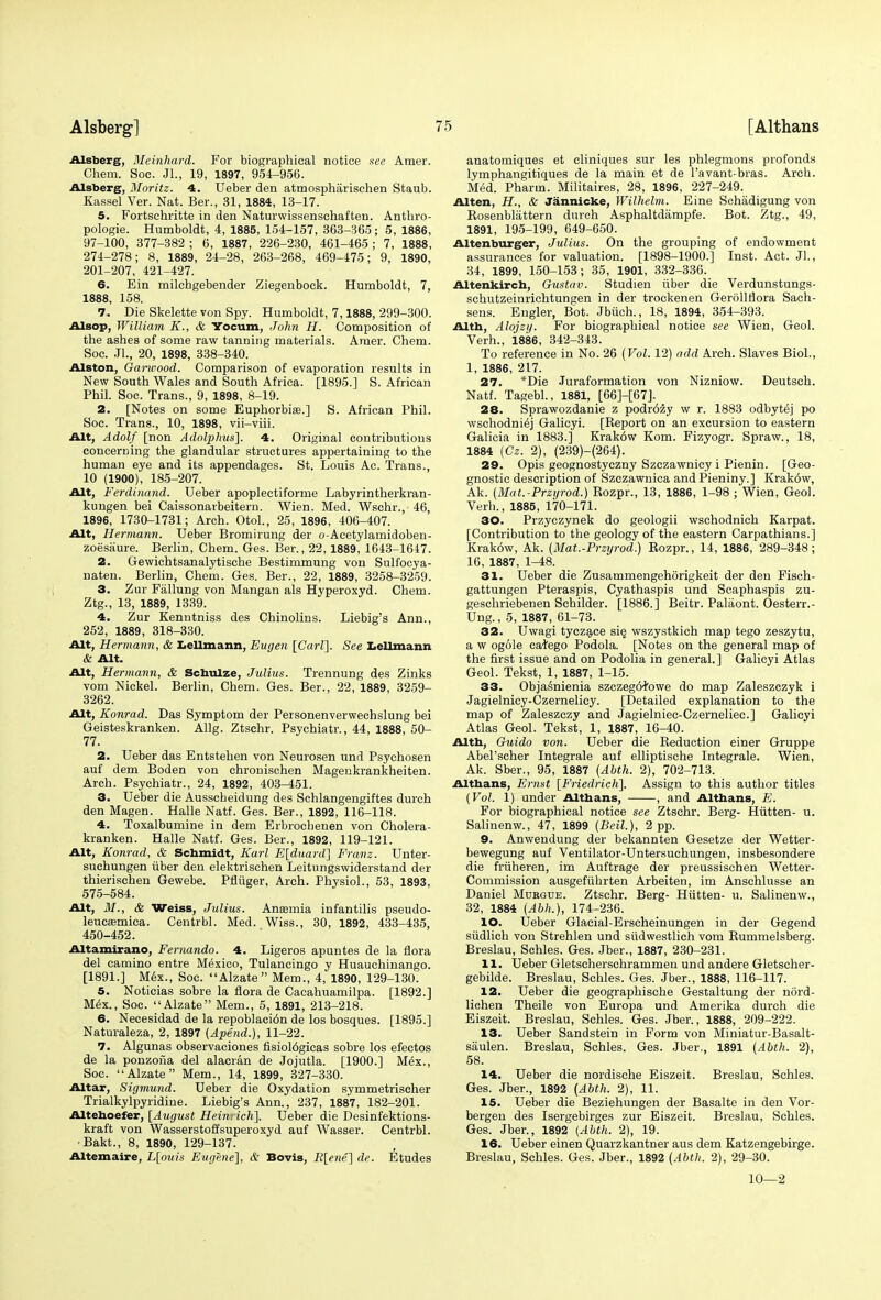 Alsberg, Meinhard. For biographical notice see Amer. Chem. Soc. JL, 19, 1897, 951-956. Alsberg, Moritz. 4. Ueber den atmospharischen Staub. Kassel Ver. Nat. Ber., 31, 1884, 13-17. 5. Fortschritte in den Naturwissenschaften. Anthro- pologic. Humboldt, 4, 1885, 154-157, 363-365; 5, 1886, 97-100, 377-382 ; 6, 1887, 226-230, 461-465; 7, 1888, 274-278; 8, 1889, 24-28, 263-268, 469-475; 9, 1890, 201-207, 421-427. 6. Ein milchgebender Ziegenbock. Humboldt, 7, 1888, 158. 7. Die Skelette von Spy. Humboldt, 7,1888, 299-300. Alsop, William K., & Yocum, John II. Composition of the ashes of some raw tanning materials. Amer. Chem. Soc. JL, 20, 1898, 338-340. Alston, Garwood. Comparison of evaporation results in New South Wales and South Africa. [1895.] S. African Phil. Soc. Trans., 9, 1898, 8-19. 2. [Notes on some Euphorbise.] S. African Phil. Soc. Trans., 10, 1898, vii-viii. Alt, Adolf [non Adolphus], 4. Original contributions concerning the glandular structures appertaining to the human eye and its appendages. St. Louis Ac. Trans., 10 (1900), 185-207. Alt, Ferdinand. Ueber apoplectiforme Labyrintherkran- kungen bei Caissonarbeitern. Wien. Med. Wschr.,- 46, 1896, 1730-1731; Arch. Otol., 25, 1896, 406-407. Alt, Hermann. Ueber Bromirung der o-Acetylamidoben- zoesaure. Berlin, Chem. Ges. Ber., 22, 1889, 1643-1647. 2. Gewichtsanalytische Bestimmung von Sulfocya- naten. Berlin, Chem. Ges. Ber., 22, 1889, 3258-3259. 3. Zur Fallung von Mangan als Hyperoxyd. Chem. Ztg., 13, 1889, 1339. 4. Zur Kenntniss des Chinolins. Liebig's Ann., 252, 1889, 318-330. Alt, Hermann, & Lellmann, Eugen [Carl]. See Lellmann & Alt. Alt, Hermann, & Schulze, Julius. Trennung des Zinks vom Nickel. Berlin, Chem. Ges. Ber., 22, 1889, 3259- 3262. Alt, Konrad. Das Symptom der Personenverwechslung bei Geisteskranken. Allg. Ztschr. Psychiatr., 44, 1888, 50- 77. 2. Ueber das Entstehen von Neurosen und Psychosen auf dem Boden von chronischen Magenkrankheiten. Arch. Psychiatr., 24, 1892, 403-451. 3. Ueber die Ausscbeidung des Schlangengiftes durch den Magen. Halle Natf. Ges. Ber., 1892, 116-118. 4. Toxalbumine in dem Erbrochenen von Cholera- kranken. Halle Natf. Ges. Ber., 1892, 119-121. Alt, Konrad, & Schmidt, Karl E[duard] Franz. Unter- suchungen uber den elektrischen Leitungswiderstand der thierischen Gewebe. Pfliiger, Arch. Physiol., 53, 1893, 575-584. Alt, M., & Weiss, Julius. Ansemia infantilis pseudo- leucsemica. Centrbl. Med. Wiss., 30, 1892, 433-435, 450-452. Altamirano, Fernando. 4. Ligeros apuntes de la flora del camino entre Mexico, Tulancingo y Huauchinango. [1891.] Mex., Soc. Alzate Mem., 4, 1890, 129-130. 5. Noticias sobre la flora de Cacahuamilpa. [1892.] Mex., Soc. Alzate Mem., 5, 1891, 213-218. 6. Necesidad de la repoblaci6n de los bosques. [1895.] Naturaleza, 2, 1897 (Apend.), 11-22. 7. Algunas observaciones fisiol6gicas sobre los efectos de la ponzoiia del alacran de Jojutla. [1900.] Mex., Soc. Alzate Mem., 14, 1899, 327-330. Altar, Sigmund. Ueber die Oxydation symmetrischer Trialkylpyridine. Liebig's Ann., 237, 1887, 182-201. Altehoefer, [August Heinrich]. Ueber die Desinfektions- kraft von Wasserstoffsuperoxyd auf Wasser. Centrbl. •Bakt., 8, 1890, 129-137. Altemaire, L[ouis Eugene], & Bovis, R[ene] de. Etudes anatomiques et cliniques sur les phlegmons profonds lymphangitiques de la main et de l'avant-bras. Arch. Med. Pharm. Militaires, 28, 1896, 227-249. Alten, H., & Jannicke, Wilhelm. Eine Schadigung von Bosenblattern durch Asphaltdampfe. Bot. Ztg., 49, 1891, 195-199, 649-650. Altenburger, Julius. On the grouping of endowment assurances for valuation. [1898-1900.] Inst. Act. Jl., 34, 1899, 150-153; 35, 1901, 332-336. Altenkirch, Gustav. Studien uber die Verdunstungs- schutzeinrichtungen in der trockenen Gerollflora Sach- sens. Engler, Bot. Jbiich., 18, 1894, 354-393. Alth, Alojzy. For biographical notice see Wien, Geol. Verh., 1886, 342-343. To reference in No. 26 {Vol. 12) add Arch. Slaves Biol., 1, 1886, 217. 27. *Die .Turaformation von Nizniow. Deutsch. Natf. Tagebl., 1881, [66]-[67]. 28. Sprawozdanie z podr6zy w r. 1883 odbytej po wschodniej Galicyi. [Report on an excursion to eastern Galicia in 1883.] Krak6w Kom. Fizyogr. Spraw., 18, 1884 (Cz. 2), (239)-(264). 29. Opis geognostyczny Szczawnicy i Pienin. [Geo- gnostic description of Szczawnica and Pieniny.] Krak6w, Ak. (Mat.-Przyrod.) Bozpr., 13, 1886, 1-98 ; Wien, Geol. Verb., 1885, 170-171. 30. Przyezynek do geologii wschodnich Karpat. [Contribution to the geology of the eastern Carpathians.] Krak6w, Ak. (Mat.-Przyrod.) Rozpr., 14, 1886, 289-348; 16, 1887, 1-48. 31. Ueber die Zusammengehorigkeit der den Fisch- gattungen Pteraspis, Cyathaspis und Scaphaspis zu- geschriebenen Schilder. [1886.] Beitr. Palaont. Oesterr.- Ung., 5, 1887, 61-73. 32. Uwagi tyczace sie. wszystkich map tego zeszytu, a w ogole catego Podola. [Notes on the general map of the first issue and on Podolia in general.] Galicyi Atlas Geol. Tekst, 1, 1887, 1-15. 33. Objasnienia szczeg64'owe do map Zaleszczyk i Jagielnicy-Czernelicy. [Detailed explanation to the map of Zaleszczy and Jagielniec-Czerneliec] Galicyi Atlas Geol. Tekst, 1, 1887, 16-40. Alth, Guido von. Ueber die Beduction einer Gruppe Abel'scher Integrale auf elliptische Integrate. Wien, Ak. Sber., 95, 1887 (Abth. 2), 702-713. Althans, Ernst [Friedrich], Assign to this author titles {Vol. 1) under Althans, , and Althans, jB. For biographical notice see Ztschr. Berg- Hiitten- u. Salinenw., 47, 1899 (Beil.), 2 pp. 9. Anwendung der bekannten Gesetze der Wetter- bewegung auf Ventilator-Untersuchungen, insbesondere die friiheren, im Auftrage der preussischen Wetter- Commission ausgefuhrten Arbeiten, im Anschlusse an Daniel Mdrgue. Ztschr. Berg- Hiitten- u. Salinenw., 32, 1884 (Abh.), 174-236. 10. Ueber Glacial-Erscheinungen in der Gegend siidlich von Strehlen und siidwestlich vom Rummelsberg. Breslau, Schles. Ges. Jber., 1887, 230-231. 11. Ueber Gletscherschrammen und andere Gletscher- gebilde. Breslau, Schles. Ges. Jber., 1888, 116-117. 12. Ueber die geographische Gestaltung der niird- lichen Theile von Europa und Amerika durch die Eiszeit. Breslau, Schles. Ges. Jber., 1888, 209-222. 13. Ueber Sandstein in Form von Miniatur-Basalt- saulen. Breslau, Schles. Ges. Jber., 1891 {Abth. 2), 58. 14. Ueber die nordische Eiszeit. Breslau, Schles. Ges. Jber., 1892 (Abth. 2), 11. 15. Ueber die Beziehungen der Basalte in den Vor- bergen des Isergebirges zur Eiszeit. Breslau, Schles. Ges. Jber., 1892 (Abth. 2), 19. 16. Ueber einen Quarzkantner aus dem Katzengebirge. Breslau, Schles. Ges. Jber., 1892 (Abth. 2), 29-30. 10—2