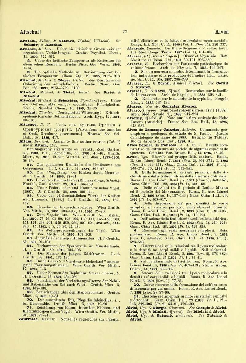 Altschul, Julius, & Schmitt, E[udolf Wilhelm]. See Schmitt & Altschul, Altschul, Michael. Ueber die kritischen Grossen einiger organischen Verbindungen. Ztschr. Physikal. Chem., 11, 1893, 577-597. 2. Ueber die kritische Temperatur als Kriterium der chemischen Keinheit. Berlin Phys. Ges. Verb.., 1895, 1-16. 3. Die optische Methode zur Bestimmung der kri- tischen Temperatur. Chem. Ztg., 19, 1895, 1917-1918. Altschul, Michael, & Meyer, Victor. Zur Kenntniss der Chlorirung des Aethylalkohols. Berlin, Chem. Ges. Ber., 26, 1893, 2756-2759, 3100. Altschul, Michael, & Pictet, Raoul. See Pictet & Altschul. Altschul, Michael, & Schneider, B[ernhard] von. Ueber die Gefrierpunkte einiger organiseher Fliissigkeiten. Ztschr. Physikal. Chem., 16, 1895, 24-25. Altschul, Theodor. Contagiositat-Witterung ? Kritisch- epidemiologische Betrachtungen. Arch. Hyg., 12, 1891, 83-131. Aituchov, N. v. Ta3T> mi* KypraHa OpcKaro y OpeHfiyprcKofi ry6epmir. [Pelvis from the tumulus of Orsk, Orenburg government.] Moscow, Soc. Sci. Bull., 68, 1890, 417. Altum, Bernard. Assign to this author entries (Vol. 1) under Altum, (Dr.) . For biography and works see Frankf., Zool. Garten, 41, 1900, 191 ; Leopoldina, 36, 1900, 45-46; Ornitb. Mber., 8, 1900, 49-54; Westfal. Ver. Jber., 1899-1900, 56-65. 55. Zur genaueren Kenntniss des Uralkauzes aus Ostpreussen. Jl. f. Ornith., 32, 1884, 267-271. 56. Zur Vergiftung der Finken durch Mennige. Jl. f. Ornith., 34, 1886, 77-81. 57. Ueber den Baumschlafer (Eliomys dryas, Schreb.). Frankf., Zool. Garten, 28, 1887, 135-139. 58. Ueber Federkleider und Mauser mancher Vogel. [1887.] Jl. f. Ornith., 36, 1888, 109-111. 59. Ueber den wirthschaftlichen Werth der Krahen und Bussarde. [1888.] Jl. f. Ornith., 37, 1889, 160- 177. 60. Ursache der Kreuzschnabelziige. Wien Ornith. Ver. Mitth., 13, 1889, 493-496 ; 14, 1890, 25-26. 61. Zum Vogelschutz. Wien Ornith. Ver. Mitth., 14, 1890, 75-76, 91-92, 123-126, 139-141, 155-159, 168, 171-174, 203-204, 259-260, 289, 291-294, 323-324, 344- 346; 15, 1891, 2-3, 29-30, 41-43. 62. Die Wetterprophezeihungen der Vogel. Wien Ornith. Ver. Mitth., 14, 1890, 107-109. 63. Jugendkleider einiger Hiihnerarten. Jl. f. Ornith., 39, 1891, 92-104. 64. Vorkommen der Sperbereule im Miinsterlande. Jl. f. Ornith., 39, 1891, 104-106. 65. Die Mauser der jungen Edelfasanen. Jl. f. Ornith., 39, 1891, 130-139. 66. Durch Gatke's  Vogelwarte Helgoland  anzure- gende Forschungsthemata. Wien Ornith. Ver. Mitth., 17, 1893, 1-3. 67. Ueber Formen des Bephuhns, Starna cinerea, L. Jl. f. Ornith., 42, 1894, 254-269. 68. Verschieben der Verbreitungs-Grenze der Nebel- und Babenkrahe von Ost nach West. Ornith. Mber., 3, 1895, 137-138. 69. Bemerkungen iiber den Steppenbussard. Ornith. Mber., 4, 1896, 49-51. 70. Der europaische Ibis, Plegadis falcinellus, L., bei Eberswalde. Ornith. Mber., 5, 1897, 19-20. 71. Zerstorung von Baum-, besonders Fichten- und Kiefernknospen durch Vogel. Wien Ornith. Ver. Mitth., 21, 1897, 71-74. Alurralde, Mariano. Nouvelles recherches sur l'excita- bilite electrique et la fatigue musculaire experimentale. Congr. Int. Med. C. B., 1900 (Vol. 1, Physiol.), 226-227. Alvarado, Ygnacio. On the pathogenesis of yellow fever. Int. Med. Congr. Trans., 1887 (Vol. 1), 161-168. Alvarez, (It.) [Ernest Eugene]. Obock et Abyssinie. Bev. Maritime et Colon., 121, 1894, 59-101, 295-330. Alvarez, E. Becherches sur l'anatomie pathologique du rhinosclerome. Arch, de Physiol., 7, 1886, 196-207. 2. Sur un nouveau microbe, determinant la fermenta- tion indigotique et la production de l'indigo bleu. Paris, Ac. Sci. C. B., 105, 1887, 286-289. Alvarez, E., & Cornil, A[ndre] V[ictor]. See Cornil & Alvarez. Alvarez, E., & Tavel, E[rnst]. Becherches sur le bacille de Lustgarten. Arch, de Physiol., 6, 1885, 303-321. 2. Becherches sur le microbe de la syphilis. Progres Med., 2, 1885, 135-136. Alvarez. See also Gonzalez Alvarez. Alvaro, Giuseppe. Syndrometypho-malarien. [Tr.] [1897.] Arch. MeU Navale, 71, 1899, 217-224. Alverny, A\ndre] d\ Note sur la flore estivale des Hohe Tauern (Autriche). France Soc. Bot. Bull., 43, 1896, 673-681. Alves de Camargo Caixeiro, Antonio. Commissao geo- graphica e geologica do estado de S. Paulo. Quadro climatologico do anno de 1888. Estacao de Tatuhy. Bio de Janeiro Obs. Bev., 1890, 31. Alves Pereira da Fonseca, A. A. M. V. Estudo com- parative da estructura do peciolo de algumas especies de Quercus. Coimbra, Soc. Broter. Bol., 13, 1896, 48-59. Alvisi, Ugo. Bicerche sul gruppo della canfora. Boma, B. Acc. Lincei Bend., 7, 1891 (Sem. 2), 364-371; 1, 1892 (Sem. 2), 444-451; Gazz. Chim. Ital., 22, 1892 (Pt. 1), 265-274; 23, 1893 (Pt. 1), 332-341. 2. Sulla formazione di derivati pirazolici dalle di- cloridrine e dalla tribrotnidrina della glicerina ordinaria. Boma, B. Acc. Lincei Bend., 7, 1891 (Sem. 2), 450-457 ; Gazz. Chim. Ital., 22, 1892 (Pt. 1), 158-168. 3. Delle relazioni tra il periodo di Lothar Meyer ed il periodo del Mendeleeff. Boma, B. Acc. Lincei Bend., 2, 1893 {Sem. 1), 137-143 ; Gazz. Chim. Ital., 23, 1893 (Pt. 1), 509-517. 4. Delia disposizione de' pesi specifici de' corpi semplici nel sistema periodico degli elementi chimici. Boma, B. Acc. Lincei Bend., 2, 1893 (Sem. 1), 191-196; Gazz. Chim. Ital., 23, 1893 (Pt. 1), 518-523. 5. Dell' azione della fenilidrazina Bull' etilencloridrina. Boma, B. Acc. Lincei Bend., 2, 1893 (Sem. 1), 219-223 ; Gazz. Chim. Ital., 23, 1893 [Pt. 1), 529-535. 6. Bicerche sugli acidi inorganici complessi. Nota preliminare. Boma, B. Acc. Lincei Bend., 3, 1894 (Sem. 1), 494-498; Gazz. Chim. Ital., 24 (1894, Pt. 1), 523-528. 7. Osservazioni sulle relazioni tra il peso molecolare e la densita ne' corpi solidi e liquidi. Sali alogenati. Boma, B. Acc. Lincsi Bend., 3, 1894 (Sem. 2), 376-382; Gazz. Chim. Ital., 25 (1895, Pt. 1), 31-41. 8. Sul metalluminato di trietilsolfina. Boma, B. Acc. Lincei Bend., 5, 1896 (Sem. 2), 407-413 ; Ztschr. Anorg. Chem., 14, 1897, 302-308. 9. Ancora delle relazioni tra il peso molecolare e la densita ne' corpi solidi e liquidi. Boma, B. Acc. Lincei Bend., 6, 1897 (Sem. 1), 77-85. 10. Nuove ricerche sulla formazione del solfuro rosso di mercurio per via umida. Boma, E. Acc. Lincei Bend., 7, 1898 (Sem. 2), 97-98. 11. Bicerche sperimentali su nuovi materiali esplosivi e detonanti. Gazz. Chim. Ital., 29 (1899, Pt. 1), 121- 143, 399-405, (Pt. 2), 64-81, 478-490. Alvisi, Ugo, & Giorgis, Giovanni. See Giorgis & Alvisi. Alvisi, Ugo, & Miolati, A[rturo]. See Miolati & Alvisi. Alvisi, Ugo, & Paterno, Emanuele. See Paterno & Alvisi.