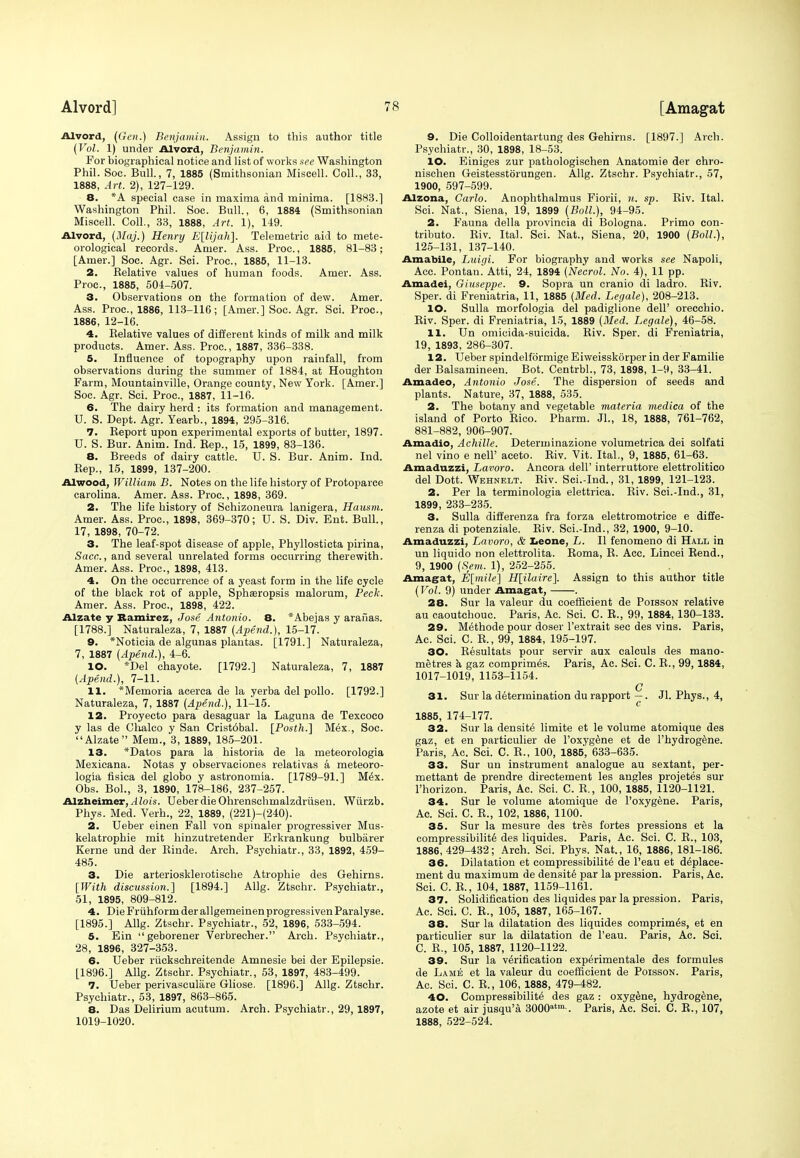 Alvord, (Gen.) Benjamin. Assign to this author title (Vol. 1) under Alvord, Benjamin. For biographical notice and list of works nee Washington Phil. Soc. Bull., 7, 1885 (Smithsonian Miscell. Coll., 33, 1888, Art. 2), 127-129. 8. *A special case in maxima and minima. [1883.] Washington Phil. Soc. Bull., 6, 1884 (Smithsonian Miscell. Coll., 33, 1888, Art. 1), 149. Alvord, (Maj.) Henry E\lijah}. Telemetric aid to mete- orological records. Anier. Ass. Proa, 1885, 81-83; [Amer.] Soc. Agr. Sci. Proa, 1885, 11-13. 2. Relative values of human foods. Amer. Ass. Proa, 1885, 504-507. 3. Observations on the formation of dew. Amer. Ass. Proa, 1886, 113-116; [Amer.] Soc. Agr. Sci. Proa, 1886, 12-16. 4. Relative values of different kinds of milk and milk products. Amer. Ass. Proa, 1887, 336-338. 5. Influence of topography upon rainfall, from observations during the summer of 1884, at Houghton Farm, Mountainville, Orange county, New York. [Amer.] Soc. Agr. Sci. Proa, 1887, 11-16. 6. The dairy herd : its formation and management. U. S. Dept. Agr. Yearb., 1894, 295-316. 7. Report upon experimental exports of butter, 1897. U. S. Bur. Anim. Ind. Rep., 15, 1899, 83-136. 8. Breeds of dairy cattle. U. S. Bur. Anim. Ind. Rep., 15, 1899, 137-200. Alwood, William B. Notes on the life history of Protoparce Carolina. Amer. Ass. Proa, 1898, 369. 2. The life history of Schizoneura lanigera, Hausm. Amer. Ass. Proa, 1898, 369-370; U. S. Div. Ent. Bull., 17, 1898, 70-72. 3. The leaf-spot disease of apple, Phyllosticta pirina, Sacc, and several unrelated forms occurring therewith. Amer. Ass. Proa, 1898, 413. 4. On the occurrence of a yeast form in the life cycle of the black rot of apple, Sphseropsis malorum, Peck. Amer. Ass. Proa, 1898, 422. Alzate y Ramirez, Jose Antonio. 8. *Abe.jas y arailas. [1788.] Naturaleza, 7, 1887 (Apend.), 15-17. 9. *Noticia de algunas plantas. [1791.] Naturaleza, 7, 1887 (Apend.), 4-6. 10. *Del chayote. [1792.] Naturaleza, 7, 1887 (Apend.), 7-11. 11. *Memoria acerca de la yerba del polio. [1792.] Naturaleza, 7, 1887 (Apend.), 11-15. 12. Proyecto para desaguar la Laguna de Texcoco y las de Chalco y San Crist6bal. [Posth.] M6x., Soc. Alzate Mem., 3, 1889, 185-201. 13. *Datos para la historia de la meteorologia Mexicana. Notas y observaeiones relativas a meteoro- logia fisica del globo y astronomia. [1789-91.] M6x. Obs. Bol., 3, 1890, 178-186, 237-257. Alzheimer,. I lois. UeberdieOhrenschmalzdriisen. Wurzb. Phys. Med. Verh., 22, 1889, (221)-(240). 2. Ueber einen Fall von spinaler progressiver Mus- kelatrophie mit hinzutretender Erkrankung bulbarer Kerne und der Rinde. Arch. Psychiatr., 33, 1892, 459- 485. 3. Die arteriosklerotische Atrophie des Gehirns. [With discussion.] [1894.] Allg. Ztschr. Psychiatr., 51, 1895, 809-812. 4. Die Fruhform der allgemeinenprogressivenParalyse. [1895.] Allg. Ztschr. Psychiatr., 52, 1896, 533-594. 5. Ein geborener Verbrecher. Arch. Psychiatr., 28, 1896, 327-353. 6. Ueber riickschreitende Amnesie bei der Epilepsie. [1896.] Allg. Ztscbr. Psychiatr., 53, 1897, 483-499. 7. Ueber perivascular Gliose. [1896.] Allg. Ztschr. Psychiatr., 53, 1897, 863-865. 8. Das Delirium acutum. Arch. Psychiatr., 29, 1897, 1019-1020. 9. Die Colloidentartung des Gehirns. [1897.] Arch. Psychiatr., 30, 1898, 18-53. 10. Einiges zur pathologischen Anatomie der chro- nischen Geistesstorungen. Allg. Ztschr. Psychiatr., 57, 1900, 597-599. Alzona, Carlo. Anophthalmus Fiorii, n. sp. Riv. Ital. Sci. Nat., Siena, 19, 1899 (Boll.), 94-95. 2. Fauna della provincia di Bologna. Primo con- tribute. Riv. Ital. Sci. Nat., Siena, 20, 1900 (Boll.), 125-131, 137-140. Amabile, Luigi. For biography and works see Napoli, Acc. Pontan.' Atti, 24, 1894 (Necrol. No. 4), 11 pp. Amadei, Giuseppe. 9. Sopra un cranio di ladro. Riv. Sper. di Freniatria, 11, 1885 (Med. Legale), 208-213. 10. Sulla morfologia del padiglione dell' orecchio. Riv. Sper. di Freniatria, 15, 1889 (Med. Legale), 46-58. 11. Un omicida-suicida. Riv. Sper. di Freniatria, 19, 1893, 286-307. 12. Ueber spindelformige Eiweisskorper in der Familie der Balsamineen. Bot. Centrbl., 73, 1898, 1-9, 33-41. Amadeo, Antonio Jose. The dispersion of seeds and plants. Nature, 37, 1888, 535. 2. The botany and vegetable materia medica of the island of Porto Rico. Pharm. Jl., 18, 1888, 761-762, 881-882, 906-907. Amadio, Achille. Determinazione volumetrica dei solfati nel vino e nell' aceto. Riv. Vit. Ital., 9, 1885, 61-63. Amaduzzi, Lavoro. Ancora dell' interruttore elettrolitico del Dott. Wehnelt. Riv. Sci.-Ind., 31, 1899, 121-123. 2. Per la terminologia elettrica. Riv. Sci.-Ind., 31, 1899, 233-235. 3. Sulla differenza fra forza elettromotrice e diffe- renza di potenziale. Riv. Sci.-Ind., 32, 1900, 9-10. Amaduzzi, Lavoro, & Leone, L. II fenomeno di Hall in un liquido non elettrolita. Roma, R. Acc. Lincei Rend., 9, 1900 (Sem. 1), 252-255. Amagat, E[mile] H[ilaire]. Assign to this author title (Vol. 9) under Amagat, . 28. Sur la valeur du coefficient de Poisson relative au caoutchouc. Paris, Ac. Sci. C. R., 99, 1884, 130-133. 29. Methode pour doser l'extrait sec des vins. Paris, Ac. Sci. C. R., 99, 1884, 195-197. 30. Resultats pour servir aux calculs des mano- metres k gaz comprimes. Paris, Ac. Sci. C. R., 99,1884, 1017-1019, 1153-1154. Q 31. Sur la determination du rapport —. Jl. Phys., 4, 1885, 174-177. 32. Sur la density limite et le volume atomique des gaz, et en particulier de l'oxygene et de l'hydrogene. Paris, Ac. Sci. C. R., 100, 1885, 633-635. 33. Sur un instrument analogue au sextant, per- mettant de prendre directement les angles projetes sur l'horizon. Paris, Ac. Sci. C. R., 100, 1885, 1120-1121. 34. Sur le volume atomique de l'oxygene. Paris, Ac. Sci. C. R., 102, 1886, 1100. 35. Sur la mesure des tres fortes pressions et la compressibility des liquides. Paris, Ac. Sci. C. R., 103, 1886,429-432; Arch. Sci. Phys. Nat., 16, 1886, 181-186. 36. Dilatation et compressibility de l'eau et deplace- ment du maximum de density par la pression. Paris, Ac. Sci. C. R., 104, 1887, 1159-1161. 37. Solidification des liquides par la pression. Paris, Ac. Sci. C. R,, 105, 1887, 165-167. 38. Sur la dilatation des liquides comprimes, et en particulier sur la dilatation de l'eau. Paris, Ac. Sci. C. R., 105, 1887, 1120-1122. 39. Sur la verification experimental des formules de Lame et la valeur du coefficient de Poisson. Paris, Ac. Sci. C. R., 106, 1888, 479-482. 40. Compressibility des gaz : oxyg^ne, hydrogene, azote et air jusqu'a 3000atm-. Paris, Ac. Sci. C. R., 107, 1888, 522-524.