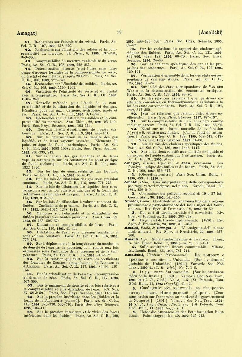 41. Eecherches sur l'elasticite du cristal. Paris, Ac. Sci. C. E., 107, 1888, 618-620. 42. Kecherches sur l'elasticite des solides et la com- pressibilite du mercure. Jl. Phys., 8, 1889, 197-204, 359-368. 43. Compressibilite du mercure et elasticity du verre. Paris, Ac. Sci. C. E., 108, 1889, 228-231. 44. Determination directe (c'est-a-dire sans faire usage d'aucune formule) de la compressibilite du verre, du cristal et des metaux, jusqu'a 2000atm-. Paris, Ac. Sci. C. E., 108, 1889, 727-730. 45. Eecherches sur l'elasticite des solides. Paris, Ac. Sci. C. E., 108, 1889, 1199-1202. 46. Variation de l'elasticite du verre et du cristal avec la temperature. Paris, Ac. Sci. C. E., 110, 1890, 1246-1249. 47. Nouvelle methode pour l'etude de la com- pressibility et de la dilatation des liquides et des gaz. Besultats pour les gaz : oxygene, hydrogene, azote et air. Paris, Ac. Sci. C. E., Ill, 1890,'871-875. 48. Eecherches sur l'elasticite des solides et la com- pressibilite du mercure. Ann. Chim., 22, 1891, 95-140; Paris, Soc. Phys. Seances, 1891, 102-114. 49. Nouveau reseau d'isothermes de l'acide car- bonique. Paris, Ac. Sci. C. E., 113, 1891, 446-451. 50. Sur la determination de la density des gaz liquefies et de leurs vapeurs saturees. Elements du point critique de l'acide carbonique. Paris, Ac. Sci. C. E., 114, 1892, 1093-1098; Paris, Soc. Phys. Seances, 1892, 230-239, 242. 51. Sur la densite des gaz liquefies et de leurs vapeurs saturees et sur les constantes du point critique de l'acide carbonique. Paris, Ac. Sci. C. E., 114, 1892, 1322-1326. 52. Sur les lois de compressibilite des liquides. Paris, Ac. Sci. C. E., 115, 1892, 638-642. 53. Sur les lois de dilatation des gaz sous pression constante. Paris, Ac. Sci. C. E., 115, 1892, 771-775. 54. Sur les lois de dilatation des liquides, leur com- paraison avec les lois relatives aux gaz et la forme des isothermes des liquides et des gaz. Paris, Ac. Sci. C. E., 115, 1892, 919-923. 55. Sur les lois de dilatation a volume constant des fluides. Coefficients de pression. Paris, Ac. Sci. C. E., 115, 1892, 1041-1045, 1238-1242. 56. Memoires sur l'elasticite et la dilatabilite des fluides jusqu'aux tres hautes pressions. Ann. Chim., 29, 1893, 68-136, 505-574. 57. Dilatation et compressibilite de l'eau. Paris, Ac. Sci. C. E., 116, 1893, 41-44. 58. Dilatation de l'eau sous pression constante et sous volume constant. Paris, Ac. Sci. C. E.; 116, 1893, 779-782. 59. Sur le deplaeement de la temperature du maximum de densite de l'eau par la pression, et le retour aux lois ordinaires sous l'influence de la pression et de la tem- perature. Paris, Ac. Sci. C. E., 116, 1893, 946-952. 60. Sur la relation qui existe entre les coefficients des formules de Coulomb (magnetisme), de Laplace et d'AMPERE. Paris, Ac. Sci. C. E., 117, 1893, 86-90, 150- 154. 61. Sur la cristallisation de l'eau par decompression au-dessous de zero. Paris, Ac. Sci. C. E., 117, 1893, 507-509. 62. Sur le maximum de densite et les lois relatives a la compressibilite et a la dilatation de l'eau. [Cf. Nos. 57, 58 & 59.] Paris, Soc. Phys. Seances, 1893, 145-155. 63. Sur la pression interieure dans les [fluides et la forme de la fonction <p(pvt) = Q]. Paris, Ac. Sci. C. E., 118, 1894, 326-330, 566-570; Paris, Soc. Phys. Seances, 1894, 103-113. 64. Sur la pression interieure et le viriel des forces interieures dans les fluides. Paris, Ac. Sci. C. E., 120, 1895, 489-493, 580; Paris, Soc. Phys. Seances, 1895, 62-67. 65. Sur les variations du rapport des chaleurs spe- cifiques des fluides. Paris, Ac. Sci. C. E., 121, 1895, 863-866, 968; 122, 1896, 66-70; Paris, Soc. Phys. Seances, 1896, 24-33. 66. Sur les chaleurs specifiques des gaz et les pro- prietes des isothermes. Paris, Ac. Sci. C. E., 122, 1896, 120-121. 67. Verification d'ensemble de la loi des etats eorres- pondants de Van der Waals. Paris, Ac. Sci. C. E., 123, 1896, 30-35. 68. Sur la loi des etats correspondants de Van der Waals et la determination des constantes critiques. Paris, Ac. Sci. C. E., 123, 1896, 83-86. 69. Sur les relations exprimant que les divers co- efficients considered en thermodynamique satisfont a la loi des etats correspondants. Paris, Ac. Sci. C. E., 124, 1897, 547-550. 70. [Sur les relations qui existent entre divers co- efficients.] Paris, Soc. Phys. Seances, 1897, 18*-19*. 71. Sur la compressibilite de Pair, consider^ comme melange gazeux. Paris, Ac. Sci. C. E., 127, 1898, 88-90. 72. Essai sur une forme nouvelle de la fonction /(pvt)=0, relative aux fluides. [Cas de l'etat de satura- tion.] Paris, Ac. Sci. C. E., 128, 1899, 538-542, 649- 653 ; Paris, Soc. Phys. Seances, 1899, 51-60. 73. Sur les lois des chaleurs specifiques des fluides. Paris, Ac. Sci. C. E., 130, 1900, 1443-1447. 74. Sur deux lieux relatifs aux deusites de liquide et de vapeur de l'acide carbonique a saturation. Paris, Ac. Sci. C. E.,,131, 1900, 91-92. Amagat, E[mile~\ H[ilaire], & Jean, Ferdinand. Sur l'analyse optique des huiles et du beurre. Paris, Ac. Sci. C. K., 109, 1889, 616-617. 2. [Ol^orefractometre.] Paris Soc. Chim. Bull., 3. 1890, 499; 4, 1890, 2. Amaldi, Italo. Una interpretazione delle corrispondenze per raggi vettori reciproci nel piano. Napoli, Bend., 30, 1891, 238-240. 2. Costruzione dei poligoni regolari di 19 e 37 lati. Giorn. Mat., 30, 1892, 141-155. Amaldi, Paolo. Contributo all' anatomia fina della regione peduncolare e particolarmente del locus niger del Soem- mering. Eiv. Sper. di Freniatria, 18, 1892, 49-59. 2. Due casi di atrofia parziale del cervelletto. Eiv. Sper. di Freniatria, 21, 1895, 203-248. 3. La guiandola tiroide negli alienati. [1896.] Eiv. Sper. di Freniatria, 23, 1897, 311-349. Amaldi, Paolo, & Perugia, A. L' analgesia dell' ulnare negli alienati. Eiv. Sper. di Freniatria, 22, 1896, 257- 266. Amaldi, Ugo. Sulla trasformazione di Laplace. Boma, E. Acc. Lincei Bend., 7, 1898 {Sem. 2), 117-124. 2. Sulle sostituzioni lineari commutabili. Milano, 1st. Lomb. Bend., 33, 1900, 731-744. Amalickij, Vladimir P[rochorovic]. K/L BOIipOCy O ,I,peBHOCTH cemeilCTBa Unionidfe. [Sur l'anciennete probable des Unionidse.] [1891.] Varsovie Soc. Nat. Trav., 1890-91 (C. R., Biol.), No. 7, 1-5. 2. O pycCKIIXl. Anthracosidas. [Sur les Anthraco- sides de la Eussie.] [1891.] Varsovie Soc. Nat. Trav., 1891-92 (C. R., Biol.), No. 3, 1-5; [St. Petersb., Com. Geol. Bull., 11, 1893 (Suppl.)], 41-42. 3. CooSmeme 06% SKCKypcin B's CBBepoBOC- TOHHJK) <iaCTT> HoBropojlCKOH ry6epHili. [Com- munication sur l'excursion au nord-est du gouvernement de Novgorod.] [1891.] Varsovie Soc. Nat. Trav., 1891- 92 (C. R., Phys. Chim.), No. 1, 2-6 ; [St. Petersb., Com. Geol. Bull., 11, 1893 (Suppl.)], 1. 4. Ueber die Anthracosien der Permformation Buss- lands. Palasontographica, 39, 1892, 125-213.