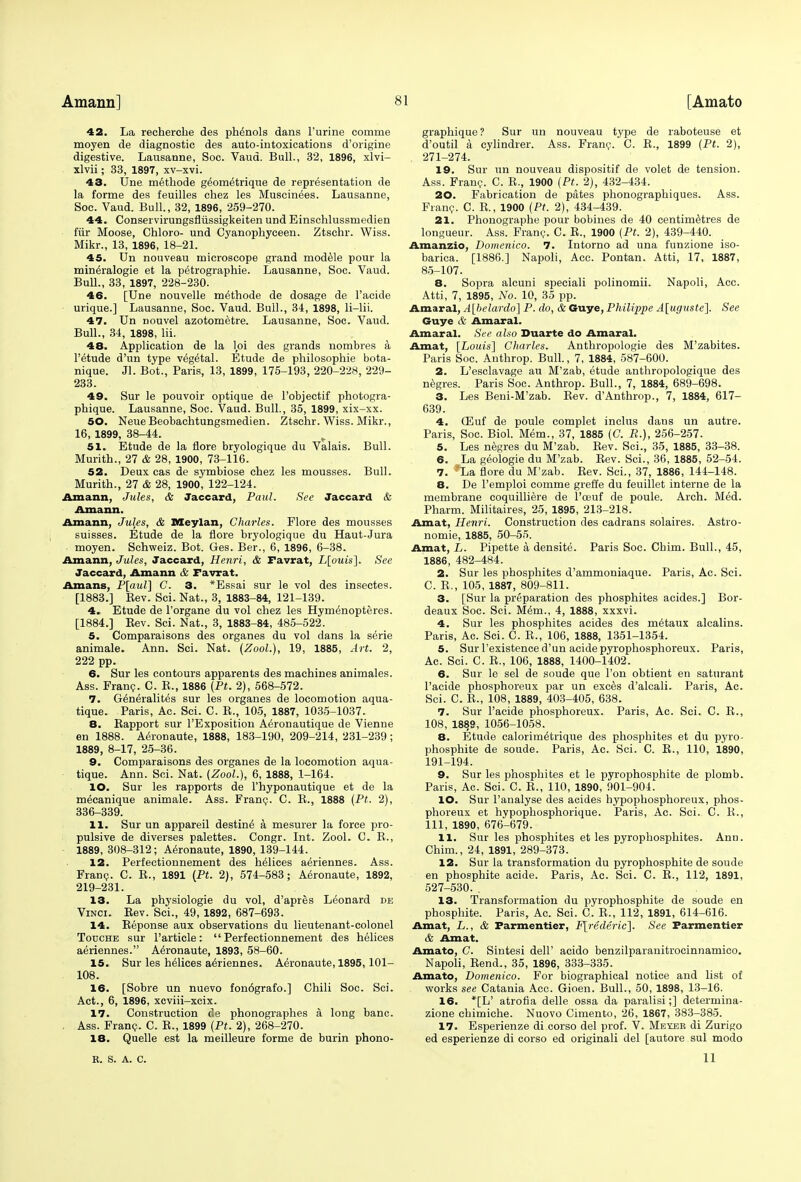 42. La recherche des phenols dans Purine comme moyen de diagnostic des auto-intoxications d'origine digestive. Lausanne, Soc. Vaud. Bull., 32, 1896, xlvi- xlvii; 33, 1897, xv-xvi. 43. Une methode g^om^trique de representation de la forme des feuilles chez les Muscinees. Lausanne, Soc. Vaud. Bull, 32, 1896, 259-270. 44. Conservirungsflussigkeiten und Einschlussmedien fur Moose, Chloro- und Cyanophyceen. Ztschr. Wiss. Mikr., 13, 1896, 18-21. 45. Un nouveau microscope grand modele pour la mine>alogie et la petrographie. Lausanne, Soc. Vaud. Bull., 33, 1897, 228-230. 46. [Une nouvelle methode de dosage de l'acide urique.] Lausanne, Soc. Vaud. Bull., 34, 1898, li-lii. 47. Un nouvel azotometre. Lausanne, Soc. Vaud. Bull., 34, 1898, lii. 48. Application de la lpi des grands nombres a l'etude d'un type vegetal. Etude de philosophie bota- nique. Jl. Bot., Paris, 13, 1899, 175-193, 220-228, 229- 233. 49. Sur le pouvoir optique de l'objectif photogra- phique. Lausanne, Soc. Vaud. Bull., 35, 1899, xix-xx. 50. NeueBeobachtungsmedien. Ztschr. Wiss. Mikr., 16, 1899, 38-44. 51. Etude de la flore bryologique du Valais. Bull. Murith., 27 & 28, 1900, 73-116. 52. Deux cas de symbiose chez les mousses. Bull. Murith., 27 & 28, 1900, 122-124. Amann, Jules, & Jaccard, Paul. See Jaccard & Amann. Amann, Jules, & Meylan, Charles. Flore des mousses suisses. Etude de la flore bryologique du Haut-Jura moyen. Schweiz. Bot. Ges. Ber., 6, 1896, 6-38. Amann, Jules, Jaccard, Henri, & Favrat, L[ouis]. See Jaccard, Amann & Favrat. Amans, P[aul] C. 3. *Essai sur le vol des insectes. [1883.] Rev. Sci. Nat., 3, 1883-84, 121-139. 4. Etude de l'organe du vol chez les Hymenopteres. [1884.] Eev. Sci. Nat., 3, 1883-84, 485-522. 5. Comparaisons des organes du vol dans la serie animale. Ann. Sci. Nat. (Zool.), 19, 1885, Art. 2, 222 pp. 6. Sur les contours apparents des machines animales. Ass. Franc. C. E., 1886 (Pt. 2), 568-572. 7. Generalites sur les organes de locomotion aqua- tique. Paris, Ac. Sci. C. R., 105, 1887, 1035-1037. 8. Rapport sur l'Exposition Aironautique de Vienne en 1888. Aeronaute, 1888, 183-190, 209-214, 231-239; 1889, 8-17, 25-36. 9. Comparaisons des organes de la locomotion aqua- tique. Ann. Sci. Nat. (Zool.), 6, 1888, 1-164. 10. Sur les rapports de l'hyponautique et de la mecanique animale. Ass. Franc. C. R., 1888 (Pt. 2), 336-339. 11. Sur un appareil destine' a mesurer la force pro- pulsive de diverses palettes. Congr. Int. Zool. C. R., 1889, 308-312; Aeronaute, 1890, 139-144. 12. Perfectionnement des helices aeriennes. Ass. Franc. C. R., 1891 (Pt. 2), 574-583; Aeronaute, 1892, 219-231. 13. La physiologie du vol, d'apres Leonard de Vinci. Rev. Sci., 49, 1892, 687-693. 14. Reponse aux observations du lieutenant-colonel Touche sur Particle: Perfectionnement des helices aeriennes. Aeronaute, 1893 , 58-60. 15. Sur les helices aeriennes. Aeronaute, 1895,101- 108. 16. [Sobre un nuevo fon6grafo.] Chili Soc. Sci. Act., 6, 1896, xcviii-xcix. 17. Construction de phonographies a long banc. . Ass. Franc. C. R., 1899 (Pt. 2), 268-270. 18. Quelle est la meilleure forme de burin phono- graphique ? Sur un nouveau type de raboteuse et d'outil a cylindrer. Ass. Franc. C. R., 1899 (Pt. 2), . 271-274. 19. Sur un nouveau dispositif de volet de tension. Ass. Franc. C. R., 1900 (Pt. 2), 432-434. 20. Fabrication de pates phonographiques. Ass. Franc. C. R., 1900 (Pt. 2), 434-439. 21. Phonographe pour bobines de 40 centimetres de longueur. Ass. Franc. C. R., 1900 (Pt. 2), 439-440. Amanzio, Domenico. 7. Intorno ad una funzione iso- barica. [1886.] Napoli, Acc. Pontan. Atti, 17, 1887, 85-107. 8. Sopra alcuni speciali polinomii. Napoli, Acc. Atti, 7, 1895, No. 10, 35 pp. Amaral, A[belardo] P. do, & Guye, Philippe A[uguste]. See Guye & Amaral. Amaral. See also Duarte do Amaral. Amat, [Louis'] Charles. Anthropologic des M'zabites. Paris Soc. Anthrop. Bull., 7, 1884, 587-600. 2. L'esclavage au M'zab, etude anthropologique des negres. Paris Soc. Anthrop. Bull., 7, 1884, 689-698. 3. Les Beni-M'zab. Rev. d'Anthrop., 7, 1884, 617- 639. 4. (Euf de poule complet inclus dans un autre. Paris, Soc. Biol. Mem., 37, 1885 (C. R.), 256-257. 5. Les negres du M'zab. Rev. Sci., 35, 1885, 33-38. 6. La geologie du M'zab. Rev. Sci., 36, 1885, 52-54. 7. ;'La flore du M'zab. Rev. Sci., 37, 1886, 144-148. 8. De l'emploi comme greffe du feuillet interne de la membrane coquilliere de l'oeuf de poule. Arch. Med. Pharm. Militaires, 25, 1895, 213-218. Amat, Henri. Construction des cadrans solaires. Astro- nomie, 1885, 50-55. Amat, L. Pipette a densite. Paris Soc. Chim. Bull., 45, 1886, 482-484. 2. Sur les phosphites d'ammoniaque. Paris, Ac. Sci. C. R., 105, 1887, 809-811. 3. [Sur la preparation des phosphites acides.] Bor- deaux Soc. Sci. Mem., 4, 1888, xxxvi. 4. Sur les phosphites acides des m6taux alcalins. Paris, Ac. Sci. C. R., 106, 1888, 1351-1354. 5. Sur l'existence d'un acidepyrophosphoreux. Paris, Ac. Sci. C. R., 106, 1888, 1400-1402. 6. Sur le sel de soude que Ton obtient en saturant l'acide phosphoreux par un exces d'alcali. Paris, Ac. Sci. C. R., 108, 1889, 403-405, 638. 7. Sur l'acide phosphoreux. Paris, Ac. Sci. C. R., 108, 1889, 1056-1058. 8. Etude calorim^trique des phosphites et du pyro- phosphite de soude. Paris, Ac. Sci. C. R., 110, 1890, 191-194. 9. Sur les phosphites et le pyrophosphite de plomb. Paris, Ac. Sci. C. R., 110, 1890, 901-904. 10. Sur l'analyse des acides hypophosphoreux, phos- phoreux et hypophosphorique. Paris, Ac. Sci. C. R., Ill, 1890, 676-679. 11. Sur les phosphites et les pyrophosphates. Ann. Chim., 24, 1891, 289-373. 12. Sur la transformation du pyrophosphite de soude en phosphite acide. Paris, Ac. Sci. C. R., 112, 1891, 527-530.. 13. Transformation du pyrophosphite de soude en phosphite. Paris, Ac. Sci. C. R., 112, 1891, 614-616. Amat, L., & Farmentier, F[rederic]. See Parmentier & Amat. Amato, C. Sintesi dell' acido benzilparanitrocinnamico. Napoli, Rend., 35, 1896, 333-335. Amato, Domenico. For biographical notice and list of works see Catania Acc. Gioen. Bull., 50, 1898, 13-16. 16. *[L' atrofia delle ossa da paralisi;] determina- zione chimiche. Nuovo Cimento, 26, 1867, 383-385. 17. Esperienze di corso del prof. V. Me-eeb di Zurigo ed esperienze di corso ed originali del [autore sul modo R. S. A. C. II