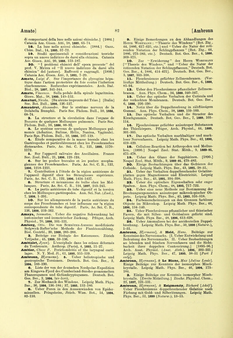 di eomportarsi della luce nelle azioni chimiche.] [1884.] Catania Acc. Gioen. Atti, 18, 1885, 65-74. 18. La luce nelle azioni chimiche. [1884.] Gazz. Chim. Ital., 14, 1885, 57-72. 19. Studii sperimentali e considerazioni teoriche sopra un nuovo indirizzo da darsi alia chimica. Catania Acc, Gioen. Atti, 20, 1888, 153-187. 20. I problemi chimici dell' epoca presente del prof. V. Meyer ed II nuovo indirizzo da darsi alia chimica del [autore]. Eaffronti e ragguagli. [1890.] Catania Acc. Gioen. Atti, 3, 1891, 7-29. Amato, Luigi d\ Sur l'importance du glycogene hepa- tique dans Taction protectrice du foie contre l'infection charbonneuse. Kecherches experimentales. Arch. Ital. Biol., 28, 1897, 341-344. Amato, Vincenzo. Sulla pedale della spirale logaritmica. Giorn. Mat., 38, 1900, 149-152. Amaturi, Nicola. [Su alcune impronte del Trias.] [Italia] Soc. Bot. Bull., 1898, 126-127. Amaudrut, Alexandre. Sur le systeme nerveux de la Dolabella Bumphii. Paris Soc. Philom. Bull., 10, 1886, 68-74. 2. La structure et la circulation dans l'organe de Bojanus de quelques Mollusques pulmonis. Paris Soc. Philom. Bull., 10, 1886, 88-92. 3. Le systeme nerveux de quelques Mollusques pul- monis (Achatine, Bulime, Helix, Nanina, Vaginule). Paris Soc. Philom. Bull., 10, 1886, 107-119. 4. Etude comparative de la masse buccale chez les Gast^ropodes et particulierement chez les Prosobranches diotocardes. Paris, Ac. Sci. C. B., 121, 1895, 1170- 1172. 5. Sur Tappareil salivaire des Ancillaires. France Soc. Zool. Bull., 21, 1896, 123-124. 6. Sur les poches buccales et ies poches cesopha- giennes des Prosobranches. Paris, Ac. Sci. C. B,, 122, 1896, 1218-1221. 7. Contribution a l'etude de la region anterieure de Tappareil digestif chez les Stenoglosses sup^rieurs. Paris, Ac. Sci. C. B., 122, 1896, 1424-1427. 8. Structure et mecanisme du bulbe chez les Mol- lusques. Paris, Ac. Sci. C. K., 124, 1897, 243-245. 9. La partie anterieure du tube digestif et la torsion chez les Mollusques gasteropodes. Ann. Sci. Nat. (Zool.), 7, 1898, 1-291. 10. Sur les allongements de la partie anterieure du corps des Prosobranches et leur influence sur la region correspondante du tube digestif. Paris, Ac. Sci. C. B., 126, 1898, 259-262. Amaya, Senmatsu. Ueber die negative Schwankung bei isotonischer und isometrischer Zuckung. Pfliiger, Arch. Physiol., 70, 1898, 101-121. Amberg, Otto. Die von Schroter-Amberg modifizierte Sedgwick-Bafter'sche Methode der Planktonzahlung. Biol. Centrbl., 20, 1900, 283-288. 2. Beitrage zur Biologie des Katzensees. Zurich Vrtljschr., 45, 1900, 59-136. Ambialet, J[ean]. L'encephale dans les cranes deformes du Toulousain. Anthrop. (Paris), 4, 1893, 11-27. Ambler, Chase P. Perichondritis of the laryngeal carti- lages. N. Y. Med. JL, 61, 1895, 555-559. . Ambronn, H[ermann]. 5. Ueber heliotropische und geotropische Torsionen. Deutsch. Bot. Ges. Ber., 2, 1884, 183-190. 6. Liste der von der deutschen Nordpolar-Expedition am Kingawa-Fjord des Cumberland-Sundes gesammelten Phanerogamen und Gefasskryptogamen. Deutsch. Bot. Ges. Ber., 2, 1884, lxv-lxvii. 7. Zur Mechanik des Windens. Leipzig Math. Phys. Ber., 36, 1884, 136-184; 37, 1885, 132-180. 8. Ueber Poren in den Aussenwanden von Epider- miszellen. Pringsheim, Jbiich. Wiss. Bot., 14, 1884, 82-110. 9. Einige Bemerkungen zu den Abhandlungen des Herrn Wortmann : Theorie des Windens [Bot. Ztg., 44, 1886, 617-625, etc.] und Ueber die Natur der roti- renden Nutation der Schlingpflanzen [Bot. Ztg., 44, 1886, 273-283, etc.]. Deutsch. Bot. Ges. Ber., 4, 1886, 369-375. 10. Zur Erwiderung des Herrn Wortmann [Theorie des Windens, und Ueber die Natur der rotirenden Nutation der Schlingpflanzen, Deutsch. Bot. Ges. Ber., 4, 1886, 414-421]. Deutsch. Bot. Ges. Ber., 5, 1887, 103-108. 11. Pleochroismus gefarbter Zellmembranen. (Vor- laufige Mittheilung.) Deutsch. Bot. Ges. Ber., 6, 1888, 85-94. 12. Ueber den Pleochroismus pflanzlicher Zellmem- branen. Ann. Phys. Chem., 34, 1888, 340-347. 13. Ueber das optische Verhalten der Cuticula und der verkorkten Membranen. Deutsch. Bot. Ges. Ber., 6, 1888, 226-230. 14. Notiz uber die Doppelbrechung in zahfliissigem Gummi. Ann. Phys. Chem., 38, 1889, 159-160. 15. Das optische Verhalten und die Structur des Kirschgummis. Deutsch. Bot. Ges. Ber., 7, 1889, 103- 114. 16. PJeochroismus gefarbter anisotroper Substanzen des Thierkorpers. Pfliiger, Arch. Physiol., 44, 1889, 301-305. 17. Das optische Verhalten markhaltiger und mark- loser Nervenfasern. Leipzig Math. Phys. Ber., 42, 1890, 419-429. 18. Cellulose-Beaction bei Arthropoden und Mollus- ken. [1890.] Neapel Zool. Stat. Mitth., 9, 1889-91, 475-478. 19. Ueber den Glanz der Sapphirinen. [1890.] Neapel Zool. Stat. Mitth., 9, 1889-91, 479-482. 20. Einige Beobachtungen iiber das Gefrieren der Colloide. Leipzig Math. Phys. Ber., 43, 1891, 28-31. 21. Ueber das Verhalten doppelbrechender Gelatine- platten gegen Magnetismus und Electricitat. Leipzig Math. Phys. Ber., 43, 1891, 394-398. 22. Ueber die optischen Eigenschaften sehr enger Spalten. Ann. Phys. Chem., 48, 1893, 717-722. 23. Ueber eine neue Methode zur Bestimmung der Brechungsexponenten anisotroper mikroskopischer Ob- jecte. Leipzig Math. Phys. Ber., 45, 1893, 316-318. 24. Farbenerscheinungen an den Grenzen farbloser Objecte im Mikroskop. Leipzig Math. Phys. Ber., 48, 1896, 134-140. 25. Ueber Pleochroismus pflanzlicher und thierischer Fasern, die mit Silber- und Goldsalzen gefarbt sind. Leipzig Math. Phys. Ber., 48, 1896, 613-628. 26. Ueber Anomalieen bei der accidentellen Doppel- brechung. Leipzig Math. Phys. Ber., 50,1898 (Naturw.), 1-31. Ambronn, H[ermann], & Held, Hans. Beitrage zur Kenntniss des Nervenmarks. [I. Ueber Entwickelung und Bedeutung des Nervenmarks. II. Ueber Beobachtungen an lebenden und frischen Nervenfasern und die Sicht- barkeit ihrer doppelten Contourirung.] [1895-96.] Arch. Anat. Physiol. (Anat. Abth.), 1896, 202-221; Leipzig Math. Phys. Ber., 47, 1895, 38-51 [Part I only]. Ambronn, H[erniann], & Le Blanc, Max [Julius Louis]. Einige Beitrage zur Kenntnis der isomorphen Misch- krystalle. Leipzig Math. Phys. Ber., 46, 1894, 173- 184. 2. Einige Beitrage zur Kenntnis isomorpher Misch- krystalle. [Zweite Mitteilung.] Ztschr. Physikal. Chem., 22, 1897, 121-131. Ambronn, H[ermann], & Zsigmondy, Richard [Adolf]. Ueber Pleochroismus doppelbrechender Gelatine nach Farbung mit Gold- und Silberlosungen. Leipzig Math. Phys. Ber., 51, 1899 (Naturw.), 13-15.