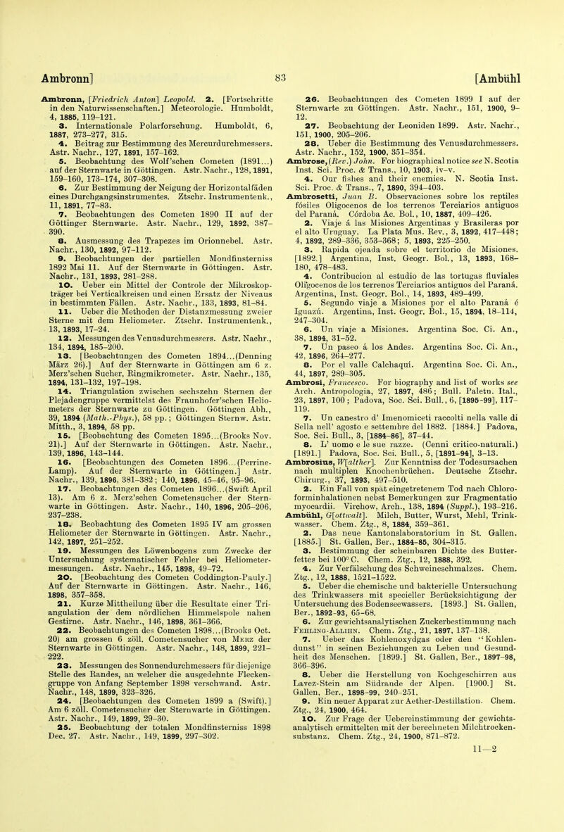 Ambronn, [Friedrich Anton] Leopold. 2. [Fortschritte in den Naturwissenschaften.] Meteorologie. Humboldt, 4, 1885, 119-121. 3. Internationale Polarforschung. Humboldt, 6, 1887, 273-277, 315. 4. Beitrag zur Bestimmung des Mercurdurcbmessers. Astr. Nachr., 127, 1891, 157-162. 5. Beobachtung des Wolf'schen Cometen (1891...) auf der Sternwarte in Gottingen. Astr. Nachr., 128,1891, 159-160, 173-174, 307-308. 6. Zur Bestimmung der Neigung der Horizontalfaden eines Durchgangsinstrumentes. Ztschr. Instrumentenk., 11, 1891, 77-83. 7. Beobachtungen des Cometen 1890 II auf der Gdttinger Sternwarte. Astr. Nachr., 129, 1892, 387- 390. 8. Ausmessung des Trapezes im Orionnebel. Astr. Nachr., 130, 1892, 97-112. O. Beobachtungen der partiellen Mondfinsterniss 1892 Mai 11. Auf der Sternwarte in Gottingen. Astr. Nachr., 131, 1893, 281-288. 10. Ueber ein Mittel der Controle der Mikroskop- trager bei Verticalkreisen und einen Ersatz der Niveaus in bestimmten Fallen. Astr. Nachr., 133, 1893, 81-84. 11. Ueber die Methoden der Distanzmessung zweier Sterne mit dem Heliometer. Ztschr. Instrumentenk., 13, 1893, 17-24. 12. Messungen des Venusdurchmessers. Astr. Nachr., 134, 1894, 185-200. 13. [Beobachtungen des Cometen 1894...(Denning Marz 26).] Auf der Sternwarte in Gottingen am 6 z. Merz'schen Sucher, Bingmikrometer. Astr. Nachr., 135, 1894, 131-132, 197-198. 14. Triangulation zwischen sechszehn Sternen der Plejadengruppe vermittelst des Fraunhofer'schen Helio- meters der Sternwarte zu Gottingen. Gottingen Abh., 39, 1894 (Math.-Phys.), 58 pp.; Gottingen Sternw. Astr. Mitth., 3, 1894, 58 pp. 15. [Beobachtung des Cometen 1895...(Brooks Nov. 21).] Auf der Sternwarte in Gottingen. Astr. Nachr., 139, 1896, 143-144. 16. [Beobachtungen des Cometen 1896...(Perrine- Lamp). Auf der Sternwarte in Gottingen.] Astr. Nachr., 139, 1896, 381-382; 140, 1896, 45-46, 95-96. 17. Beobachtungen des Cometen 1896...(Swift April 13). Am 6 z. Merz'schen Cometensucher der Stern- warte in Gottingen. Astr. Nachr., 140, 1896, 205-206, 237-238. 18. Beobachtung des Cometen 1895 IV am grossen Heliometer der Sternwarte in Gottingen. Astr. Nachr., 142, 1897, 251-252. 19. Messungen des Lowenbogens zum Zwecke der Untersuchung systematischer Fehler bei Heliometer- messungen. Astr. Nachr., 145, 1898, 49-72. 20. [Beobachtung des Cometen Coddington-Pauly.] Auf der Sternwarte in Gottingen. Astr. Nachr., 146, 1898, 357-358. 21. Kurze Mittheilung iiber die Besultate einer Tri- angulation der dem nordliehen Himmelspole nahen Gestirne. Astr. Nachr., 146, 1898, 361-366. 22. Beobachtungen des Cometen 1898...(Brooks Oct. 20) am grossen 6 zoll. Cometensucher von Merz der Sternwarte in Gottingen. Astr. Nachr., 148, 1899, 221- 222. 23. Messungen des Sonnendurchmessers fiir diejenige Stelle des Bandes, an welcher die ausgedehnte Flecken- gruppe von Anfang September 1898 verschwand. Astr. Nachr., 148, 1899, 323-326. 24. [Beobachtungen des Cometen 1899 a (Swift).] Am 6 zoll. Cometensucher der Sternwarte in Gottingen. Astr. Nachr., 149, 1899, 29-30. 25. Beobachtung der totalen Mondfinsterniss 1898 Dec. 27. Astr. Nachr., 149, 1899, 297-302. 26. Beobachtungen des Cometen 1899 I auf der Sternwarte zu Gottingen. Astr. Nachr., 151, 1900, 9- 12. 27. Beobachtung der Leoniden 1899. Astr. Nachr., 151, 1900, 205-206. 28. Ueber die Bestimmung des Venusdurchmessers. Astr. Nachr., 152, 1900, 351-354. Ambrose, (Rev.) John. For biographical notice see N. Scotia Inst. Sci. Proc. & Trans., 10, 1903, iv-v. 4. Our fishes and their enemies. N. Scotia Inst. Sci. Proc. & Trans., 7, 1890, 394-403. Ambrosetti, Juan B. Observaciones sobre los reptiles f6siles Oligocenos de los terrenos Terciarios antiguos del Parana. C6rdoba Ac. Bol., 10, 1887, 409-426. 2. Viaje a, las Misiones Argentinas y Brasileras por el alto Uruguay. La Plata Mus. Bev., 3, 1892, 417-448; 4, 1892, 289-336, 353-368 ; 5, 1893, 225-250. 3. Bapida ojeada sobre el territorio de Misiones. [1892.] Argentina, Inst. Geogr. Bol., 13, 1893, 168- 180, 478-483. 4. Contribucion al estudio de las tortugas fluviales Oligocenos de los terrenos Terciarios antiguos del Parana. Argentina, Inst. Geogr. Bol., 14, 1893, 489-499. 5. Segundo viaje a Misiones por el alto Parana & Iguazu. Argentina, Inst. Geogr. Bol., 15, 1894, 18-114, 247-304. 6. Un viaje a Misiones. Argentina Soc. Ci. An., 38, 1894, 31-52. 7. Un paseo a los Andes. Argentina Soc. Ci. An., 42, 1896, 264-277. 8. Por el valle Calchaqui. Argentina Soc. Ci. An., 44, 1897, 289-305. Ambrosi, Francesco. For biography and list of works see Arch. Antropologia, 27, 1897, 486; Bull. Paletn. Ital., 23, 1897, 100 ; Padova, Soc. Sci. Bull., 6, [1895-99], 117- 119. 7. Un canestro d' Imenomiceti raccolti nella valle di Sella nell'agosto e settembre del 1882. [1884.] Padova, Soc. Sci. Bull., 3, [1884-86], 37-44. 8. L' uomo e le sue razze. (Cenni critico-naturali.) [1891.] Padova, Soc. Sci. Bull., 5, [1891-94], 3-13. Ambrosius, W[alther]. Zur Kenntniss der Todesursachen nach multiplen Knochenbriichen. Deutsche Ztschr. Chirurg., 37, 1893, 497-510. 2. Ein Fall von spat eingetretenem Tod nach Chloro- forminhalationen nebst Bemerkungen zur Fragmentatio myocardii. Virchow, Arch., 138, 1894 (Suppl.), 193-216. Ambuhl, G[ottwalt]. Milch, Butter, Wurst, Mehl, Trink- wasser. Chem. Ztg., 8, 1884, 359-361. 2. Das neue Kantonslaboratorium in St. Gallen. [1885.] St. Gallen, Ber., 1884-85, 304-315. 3. Bestimmung der scheinbaren Dichte des Butter- fettes bei 100° C. Chem. Ztg., 12, 1888, 392. 4. Zur Verfalschung des Schweineschmalzes. Chem. Ztg., 12, 1888, 1521-1522. 5. Ueber die chemische und bakterielle Untersuchung des Trinkwassers mit specieller Beriicksichtigung der Untersuchung des Bodenseewassers. [1893.] St. Gallen, Ber., 1892-93, 65-68. 6. Zur gewichtsanalytischen Zuckerbestimmung nach Fehling-Allihn. Chem. Ztg., 21, 1897, 137-138. 7. Ueber das Kohlenoxydgas oder den  Kohlen- dunst in seinen Beziehungen zu Leben und Gesund- heit des Menschen. [1899.] St. Gallen, Ber., 1897-98, 366-396. 8. Ueber die Herstellung von Kochgeschirren aus Lavez-Stein am Siidrande der Alpen. [1900.] St. Gallen, Ber., 1898-99, 240-251. 9. Ein neuer Apparat zur Aether-Destillation. Chem. Ztg., 24, 1900, 464. 10. Zur Frage der Uebereinstimmung der gewichts- analytisch ermittelten mit der bereclmeten Milchtrocken- substanz. Chem. Ztg., 24, 1900, 871-872. 11—2