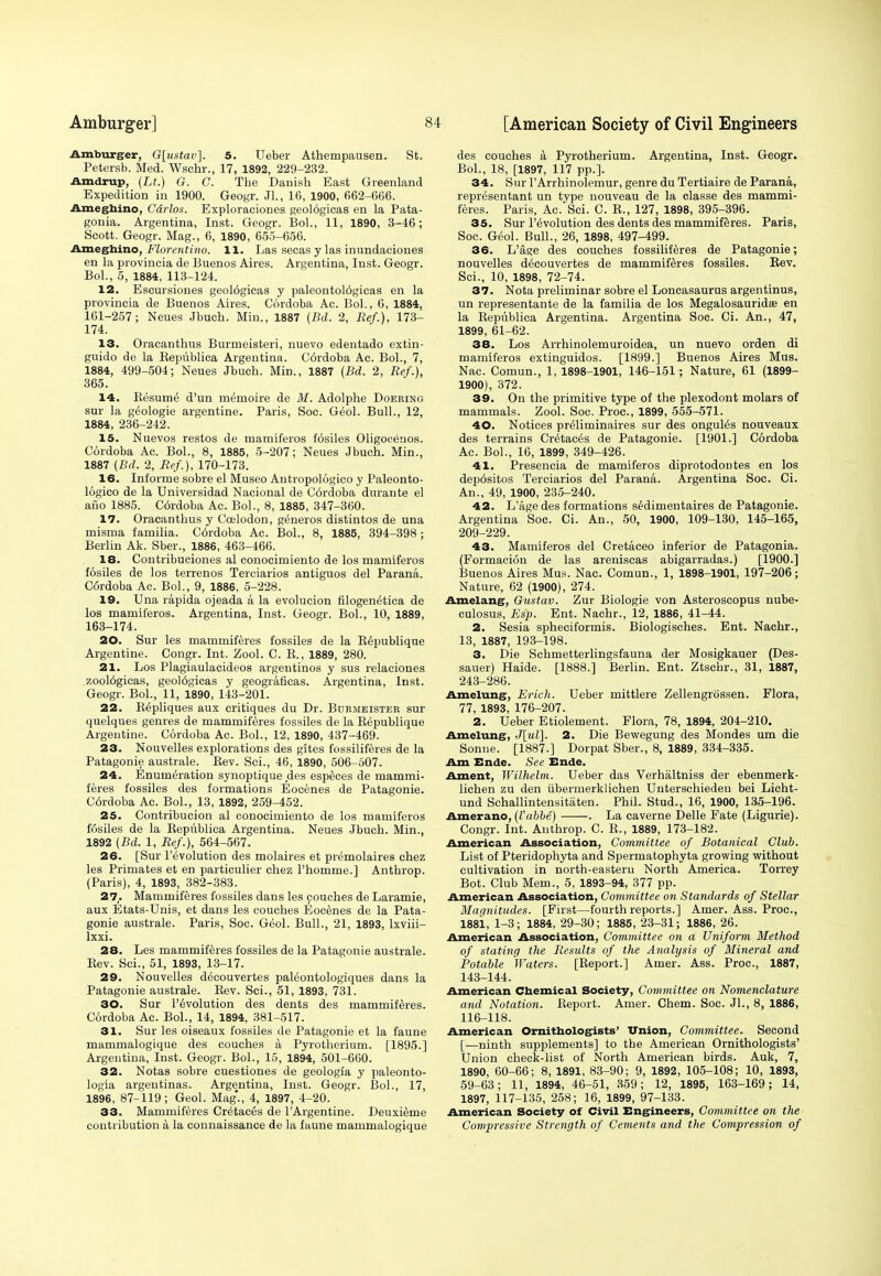 Amburger, G[ustav]. 5. Ueber Athempausen. St. Petersb. Med. Wschr., 17, 1892, 229-232. Amdrup, (Lt.) G. G. The Danish East Greenland Expedition in 1900. Geogr. JL, 16, 1900, 662-666. Ameghino, C&rlos. Exploraciones geol6gicas en la Pata- gonia. Argentina, Inst. Geogr. Bol., 11, 1890, 3-46; Scott. Geogr. Mag., 6, 1890, 655-656. Ameghino, Florentino. 11. Las secas y las immdaciones en la provincia de Buenos Aires. Argentina, Inst. Geogr. Bol., 5, 1884, 113-124. 12. Escursiones geoWgicas y paleontol6gicas en la provincia de Buenos Aires. Cordoba Ac. Bol., 6, 1884, 161-257; Neues Jbuch. Min., 1887 (Bd. 2, Ref.), 173- 174. 13. Oracanthus Burmeisteri, nuevo edentado extin- guido de la Bepublica Argentina. C6rdoba Ac. Bol., 7, 1884, 499-504; Neues Jbuch. Min., 1887 (Bd. 2, Ref.), 365. 14. Kesume' d'un memoire de M. Adolphe Doering sur la geologie argentine. Paris, Soc. G6ol. Bull., 12, 1884, 236-242. 15. Nuevos restos de mamiferos f6siles Oligocenos. Cordoba Ac. Bol., 8, 1885, 5-207; Neues Jbuch. Min., 1887 {Bd. 2, Ref.), 170-173. 16. Informe sobre el Museo Antropologico y Paleonto- logieo de la Universidad Nacional de C6rdoba durante el ano 1885. C6rdoba Ac. Bol., 8, 1885, 347-360. 17. Oracanthus y Coelodon, generos distintos de una misma familia. Cdrdoba Ac. Bol., 8, 1885, 394-398; Berlin Ak. Sber., 1886, 463-466. 18. Contribuciones al conocimiento de los mamiferos fosiles de los terrenos Terciarios antiguos del Parana. C6rdoba Ac. Bol., 9, 1886, 5-228. 19. Una rapida ojeada a la evolucion filogen^tica de los mamiferos. Argentina, Inst. Geogr. Bol., 10, 1889, 163-174. 20. Sur les mammiferes fossiles de la Republique Argentine. Congr. Int. Zool. C. B., 1889, 280. 21. Los Plagiaulacideos argentinos y sus relaciones zool6gicas, geol6gicas y geograficas. Argentina, Inst. Geogr. Bol., 11, 1890, 143-201. 22. R^pliques aux critiques du Dr. Bdrmeister sur quelques genres de mammiferes fossiles de la Republique Argentine. Cordoba Ac. Bol., 12, 1890, 437-469. 23. Nouvelles explorations des gites fossiliferes de la Patagonie australe. Bev. Sci., 46, 1890, 506-507. 24. Enumeration synoptique des especes de mammi- feres fossiles des formations Eocenes de Patagonie. C6rdoba Ac. Bol., 13, 1892, 259-452. 25. Contribucion al conocimiento de los mamiferos fosiles de la Republica Argentina. Neues Jbuch. Min., 1892 (Bd. 1, Ref.), 564-567. 26. [Sur Involution des molaires et premolaires chez les Primates et en particulier chez l'homme.] Anthrop. (Paris), 4, 1893, 382-383. 27,. Mammiferes fossiles dans les couches de Laramie, aux Etats-Unis, et dans les couches Eocenes de la Pata- gonie australe. Paris, Soc. Geol. Bull., 21, 1893, lxviii- lxxi. 28. Les mammiferes fossiles de la Patagonie australe. Bev. Sci., 51, 1893, 13-17. 29. Nouvelles decouvertes paleontologiques dans la Patagonie australe. Bev. Sci., 51, 1893, 731. 30. Sur revolution des dents des mammiferes. Cordoba Ac. Bol., 14, 1894, 381-517. 31. Sur les oiseaux fossiles de Patagonie et la faune mammalogique des couches a Pyrotherium. [1895.] Argentina, Inst. Geogr. Bol., 15, 1894, 501-660. 32. Notas sobre cuestiones de geologla y paleonto- logia argentinas. Argentina, Inst. Geogr. Bol., 17, 1896, 87-119; Geol. Mag'., 4, 1897, 4-20. 33. Mammiferes Cretaces de TArgentine. Deuxieme contribution a la connaissance de la faune mammalogique des couches a Pyrotherium. Argentina, Inst. Geogr. Bol., 18, [1897, 117 pp.]. 34. Sur l'Arrhinolemur, genre du Tertiaire de Parana, representant un type nouveau de la classe des mammi- feres. Paris, Ac'Sci. C. B., 127, 1898, 395-396. 35. Sur Involution des dents des mammiferes. Paris, Soc. Geol. Bull., 26, 1898, 497-499. 36. L'age des couches fossiliferes de Patagonie; nouvelles decouvertes de mammiferes fossiles. Rev. Sci., 10, 1898, 72-74. 37. Nota preliminar sobre el Loncasaurus argentinus, un representante de la familia de los Megalosauridas en la Republica Argentina. Argentina Soc. Ci. An., 47, 1899, 61-62. 38. Los Arrhinolemuroidea, un nuevo orden di mamiferos extinguidos. [1899.] Buenos Aires Mus. Nac. Comun., 1, 1898-1901, 146-151 ; Nature, 61 (1899- 1900), 372. 39. On the primitive type of the plexodont molars of mammals. Zool. Soc. Proa, 1899, 555-571. 40. Notices pr^liminaires sur des ongul^s nouveaux des terrains Cr^taees de Patagonie. [1901.] Cordoba Ac. Bol., 16, 1899, 349-426. 41. Presencia de mamiferos diprotodontes en los dep6sitos Terciarios del Parana. Argentina Soc. Ci. An., 49, 1900, 235-240. 42. L'age des formations sedimentaires de Patagonie. Argentina Soc. Ci. An., 50, 1900, 109-130, 145-165, 209-229. 43. Mamiferos del Cretaceo inferior de Patagonia. (Formacion de las areniscas abigarradas.) [1900.] Buenos Aires Mus. Nac. Comun., 1, 1898-1901, 197-206; Nature, 62 (1900), 274. Amelang, Gustav. Zur Biologie von Asteroscopus nube- culosus, Esp. Ent. Nachr., 12, 1886, 41-44. 2. Sesia spheciformis. Biologisches. Ent. Nachr., 13, 1887, 193-198. 3. Die Schmetterlingsfauna der Mosigkauer (Des- sauer) Haide. [1888.] Berlin. Ent. Ztschr., 31, 1887, 243-286. Amelung, Erich. Ueber mittlere Zellengrossen. Flora, 77, 1893, 176-207. 2. Ueber Etiolement. Flora, 78, 1894, 204-210. Amelung, J[ul]. 2. Die Bewegung des Mondes um die Sonne. [1887.] Dorpat Sber., 8, 1889, 334-335. Am Ende. See Ende. Ament, Wilhelm. Ueber das Verhaltniss der ebenmerk- lichen zu den ubermerklichen Unterschieden bei Licht- und Schallintensitaten. Phil. Stud., 16, 1900, 135-196. Amerano, (Vabbe) . La caverne Delle Fate (Ligurie). Congr. Int. Anthrop. C. B., 1889, 173-182. American Association, Committee of Botanical Club. List of Pteridophyta and Spermatophyta growing without cultivation in north-eastern North America. Torrey Bot. Club Mem., 5, 1893-94, 377 pp. American Association, Committee on Standards of Stellar Magnitudes. [First—fourth reports.] Amer. Ass. Proa, 1881, 1-3; 1884, 29-30; 1885, 23-31; 1886, 26. American Association, Committee on a Uniform Method of stating the Results of the Analysis of Mineral and Potable Waters. [Report.] Amer. Ass. Proa, 1887, 143-144. American Chemical Society, Committee on Nomenclature and Notation. Report. Amer. Chem. Soc. JL, 8, 1886, 116-118. American Ornithologists' Union, Committee. Second [—ninth supplements] to the American Ornithologists' Union check-list of North American birds. Auk, 7, 1890, 60-66; 8, 1891, 83-90; 9, 1892, 105-108; 10, 1893, 59-63; 11, 1894, 46-51, 359; 12, 1895, 163-169; 14, 1897, 117-135, 258; 16, 1899, 97-133. American Society of Civil Engineers, Committee on the Compressive Strength of Cements and the Compression of