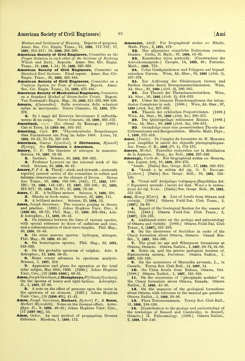 Mortars and Settlement of Masonry. Eeports of progress. Amer. Soc. Civ. Engin. Trans., 15, 1886, 717-732; 17, 1887, 213-217; 18, 1888, 264-280. American Society of Civil Engineers, Committee on the Proper Relation to each other of the Sections of Railway Wheels and Rails. Reports. Amer. Soc. Civ. Engin. Trans., 19, 1888, 1-54; 21, 1889, 223-302. American Society of Civil Engineers, Committee on Standard Rail Sections. Final report. Amer. Soc. Civ. Engin. Trans., 28, 1893, 425-444. American Society of Civil Engineers, Committee on a Uniform System for Tests of Cement. Report. Amer. Soc. Civ. Engin. Trans., 14, 1885, 475-485. American Society of Mechanical Engineers, Committee on a Standard Method of Steam-boiler Trials. Report. Van Nostrand's Engin. Mag., 32,1885, 211-222, 308-328. Amerio, A[lessandro]. Sulla resistenza delle soluzioni saline in movimento. Nuovo Cimento, 10, 1899, 276- 278. 2. Se i raggi del Rontgen favoriseano il raffredda- mento di un corpo. Nuovo Cimento, 10, 1899, 366-372. Amerlinck, . [Le climat du Katanga.] [1893.] Ciel et Terre, 14 (1893-94), 165-167. Amerling, Carl. 27. *Physiokratische Bemerkungen iiber Excursionen um Prag im Jahre 1868. Lotos, 19, 1869, 10-13, 75-79, 107-109. Amerman, George L[oveless], & Chittenden, R\usselV\ H[enry~\. See Chittenden & Amerman. Amery, C. F. The function of nitrogen in manures. Science, 10, 1887, 34-35. 2. Instinct. Science, 20, 1892, 300-302. 3. Professor Langley on the internal work of the wind. Science, 23, 1894, 46-47. Amery,P.F. S. 3. Third [—sixth, and eleventh—sixteenth reports] (second series) of the committee to collect and tabulate observations on the climate of Devon... Devon Ass. Trans., 16, 1884, 183-188, [842]; 17, 1885, 187- 192; 18, 1886, 142-146; 19, 1887, 102-106; 25, 1893, 212-217; 26, 1894, 73-78; 27, 1895, 75-80. Ames, C. H. A brilliant meteor. Science, 8, 1886, 168. 2. Sharks in fresh water. Science, 22, 1893, 111. 3. A brilliant meteor. Science, 23, 1894, 52. Ames, Joseph Sweetman. The concave grating in theory and practice. [1889.] Johns Hopkins Univ. Circ, 8 (1888-89), 69-73; Phil. Mag., 27, 1889, 369-384; Astr. & Astrophys., 11, 1892, 28-42. 2. On relations between the lines of various spectra, with special reference to those of cadmium and zinc, and a redetermination of their wave-lengths. Phil. Mag., 30, 1890, 33-48. 3. On some gaseous spectra: hydrogen, nitrogen. Phil. Mag., 30, 1890, 48-58. 4. On homologous spectra. Phil. Mag., 32, 1891, 319-320. 5. On the probable spectrum of sulphur. Astr. & Astrophys., 12, 1893, 50-51. 6. Some recent advances in spectrum analysis. Science, 5, 1897, 319. 7. Apparatus and plans for operation at the total solar eclipse, May 28th, 1900. [1900.] Johns Hopkins Univ. Circ, [19 (1899-1900)], 60-61. AxneB, Joseph Sweetman, & Humphreys, W[illiam]J[ackson]. On the spectra of heavy and light helium. Astrophys. Jl., 5, 1897, 97-98. 2. A note on the effect of pressure upon the series in the spectrum of an element. [1897.] Johns Hopkins Univ. Circ, [16 (1896-97)], 41-42. Ames, Joseph Sweetman, Earhart, R[obert] F., & Reese, Herbert M[eredith]. Notes on the Zeeman effect. Astro- phys. Jl., 8, 1898, 48-50; Johns Hopkins Univ. Circ, [17 (1897-98)], 53. Ames, Oakes. An easy method of propagating Drosera filiformis. Rhodora, 1, 1899, 172. Ameseder, Adolf. For biographical notice see Mhefte. Math. Phys., 2, 1891, 479. 22. Das allgemeine raumliche Nullsystem zweiten Grades. Crelle, Jl. Math., 97, 1884, 62-92. 23. Konstrukce tevCen asteroidy. [Construction der Astroidentangente.] Casopis, 14, 1885, 46; Fortschr. Math., 1885, 713. 24. Ueber Configurationen und Polygone auf biquad- ratischen Curven. Wien, Ak. Sber., 93, 1886 (Abth. 2), 357-379. 25. Zur Auflosung der Gleichungen vierten und fiinften Grades durch Bewegungsmechanismen. Wien, Ak. Sber., 93, 1886 (Abth. 2), 380-385. 26. Zur Theorie der Thetacharacteristiken. Wien, Ak. Sber., 93, 1886 (Abth. 2), 618-622. 27. Ueber die linearen Transformationen des tetrae- dralen Complexes in sich. [1888.] Wien, Ak. Sber., 97, 1889 (Abth. 2a), 627-635. 28. Theorie der cyklischen Projectivitaten. [1889.] Wien, Ak. Sber., 98, 1890 (Abth. 2a), 290-317. 29. Die Quintupellage collinearer Raume. [1889.] Wien, Ak. Sber., 98, 1890 (Abth. 2a), 588-613. 30. Grundziige einer rein geometrischen Theorie der Collineationen und Reciprocitaten. Mhefte. Math. Phys., 1, 1890,,371-416. Amet, [Emile]. De l'emploi du focometre de M. Mebgier pour simplifier le calcul des objectifs photographiques. Ass. Fran?. C. R., 1892 (Pt. 1), 174-175. Ameye, Michel. Nouvelles recherches sur la distillation de la dypnone. Brux., Ac. Bull., 1899, 227-240. Amezaga, Carlo de. For biographical notice see Genova, Soc. Ligust. Atti, 10, 1899, 269-270. *Assab. [Italia] Soc. Geogr. Boll., 17, 1880, 623-675. 2. *Assab e la critica del sig. G. B. Beccari. [Lettera.] [Italia] Soc Geogr. Boll., 18, 1881, 124- 130. 3. *Cenni sull' Arcipelago Galapagos (Repubblica del- 1' Equatore) secondo i lavori del dott. Wolf e le indica- zioni del sig. Icaza. [Italia] Soc. Geogr. Boll., 20, 1883, 551-559. Ami, Henry M[arc]. 3. List of fossils from Ottawa and vicinity. [1884.] Ottawa Field-Nat. Club Trans., 2, [1887], 54-62. 4. Report of the Geological Section for the season of 1883. [1884.] Ottawa Field-Nat. Club Trans., 2, [1887], 118-121. 5. Additional notes on the geology and palseontology of Ottawa and vicinity. [1885.] Ottawa Field-Nat. Club Trans., 2, [1887], 251-259. 6. On the occurrence of Scolithus in rocks of the Chazy formation about Ottawa, Ontario. Canad. Rec. Sci., 2, 1887, 304-306. 7. The great ice age and Subsequent formations at Ottawa, Ontario. Ottawa Natlist., 1,1887, 65-74, 81-88. 8. Notes on, and the precise geological horizon of, Siphonotreta scotica, Davidson. Ottawa Natlist., 1, 1887, 121-126. 9. On the occurrence of Sherardia arvensis, L., in Canada. Torrey Bot. Club Bull., 14, 1887, 14. 10. On Utica fossils from Rideau, Ottawa, Ont. [1888.] Ottawa Natlist., 1, 1887, 165-169. 11. On the occurrence of phosphatic nodules in the Chazy formation about Ottawa, Canada. Ottawa Natlist., 2, 1888, 45-46. 12. On the sequence of the geological formations about Ottawa, with reference to the natural gas question. Ottawa Natlist., 2, 1888, 93-96. 13. Flora Temiscouatensis. Torrey Bot. Club Bull., 15, 1888, 134-136. 14. [Contribution to the geology and palaeontology of the townships of Russell and Cambridge, in Russell, Ontario.] II. Palaeontology. [1889.] Ottawa Natlist., 2, 1888, 139-140.