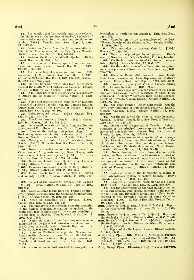 15. Systematic list of fossils, with localities as referred to in [the report on the province of Quebec], exclusive of those species obtained in the limestone conglomerate bands. [1888.] Canada Geol. Surv. Rep., 3, 1889, K116-K120. 16. Notes on fossils from the Utica formation at Point-a-Pic, Murray river, Murray Bay (Que.), Canada. [1888.] Canad. Eec. Sci., 3, 1889, 101-106. 17. Notes on the flora of Montebello, Quebec. [1888.] Canad. Rec. Sci., 3, 1889, 315-318. 18. On a species of Goniograptus from the Levis formation, Levis, Quebec. Canad. Rec. Sci., 3, 1889, 422-428, 502-503. 19. On the geology of Quebec and environs. [With discussion.] [1890.] Amer. Geol. Soc. Bull., 2, 1891, xiv, 477-502; Canad. Rec. Sci., 4, 1891, 315-319 ; Science, 10, 1890, 317 [Part only]. 20. Extinct Canadian vertebrates from the Miocene rocks of the North-West Territories of Canada. Ottawa Natlist., 5, 1891, 74-76; Science, 18, 1891, 53. 21. Additional notes on the geology and palaeontology of Ottawa and its environs. Ottawa Natlist., 6, 1892, 73-78. 22. Notes and descriptions of some new or hitherto unrecorded species of fossils from the Cambro-Silurian (Ordovician) rocks of the province of Quebec. [1892.] Canad. Rec. Sci., 5, 1893, 96-103. 23. Palaeontological notes. [1892.] Canad. Rec. Sci., 5, 1893, 104-108. 24. The Utica terrane in Canada. [1892.] Canad. Rec. Sci., 5, 1893, 166-183, 234-246. 25. On a small.collection of fossils from the Trenton limestones of Port Hope. Ottawa Natlist., 7, 1893, 100. 26. Notes on the geology and palaeontology of the Rockland quarries and vicinity, in the county of Russell, Ontario, Canada. Ottawa Natlist., 7, 1893, 138-147. 27. Catalogue of Silurian fossils from Arisaig, Nova Scotia. [1892.] N. Scotia Inst. Sci. Proc. & Trans., 8, 1895, 185-192. 28. Notes on a collection of Silurian fossils from Cape George, Antigonish county, Nova Scotia, with descriptions of four new species. [1894.] N. Scotia lust. Sci. Proc. & Trans., 8, 1895, 411-415. 29. Notes on fossils from Quebec city, Canada. [1894.] Ottawa Natlist., 8, 1894-95, 82-90. 30. Saxicava sands and gravels at Carp, Ontario. [1894.] Ottawa Natlist., 8, 1894-95, 121-122. 31. Fossil insects from the Leda clays of Ottawa and vicinity. [1894.] Ottawa Natlist., 9, 1895, 190- 191. 32. Report of the Geological Branch, 1894-95 [and 1898-99]. Ottawa Natlist., 9, 1895, 167-169; 13, 1899, 218-223. 33. Notes on some fossils from the Trenton of High- gate Springs, Vermont, near the Canadian boundary line. [1896.] Ottawa Natlist., 9, 1895, 215-216. 34. Notes on Canadian fossil Bryozoa. [1894.] Canad. Rec. Sci., 6, 1896, 222-229. 35. Preliminary lists of the organic remains occurring in the various geological formations comprised in the south-west quarter-sheet map of the eastern townships of the province of Quebec. Canada Geol. Surv. Rep., 7, 1896, J113-J157. 36. Notes on some of the fossil organic remains comprised in the geological formations and outliers of the Ottawa palaeozoic basin. Canada Roy. Soc. Proc. & Trans., 2, 1896 (Sect. 4), 151-158. 37. Note on Cardinia subangulata, Dawson, and Area punctifer, Dawson. Ottawa Natlist., 10, 1896, 44. 38. Report on the state of the principal museums in Canada and Newfoundland. Brit. Ass. Rep., 1897, 62-74. 39. On some new or hitherto little known palaeozoic formations in north eastern America. Brit. Ass. Rep., 1897, 657. 40. Contribution to the palaeontology of the Post- Pliocene deposits of the Ottawa valley. Ottawa Natlist., 11, 1897, 20-25. 41. The mastodon in western Ontario. [1897.] Science, 7, 1898, 80. 42. Note on the physiography and geology of King's county, Nova Scotia. Ottawa Natlist., 12, 1898, 149-150. 43. On the burrowing habits of Cambarus, the cray- fish. [1899.] Ottawa Natlist., 12, 1898, 267. 44. On the subdivisions of the Carboniferous system in certain portions of Nova Scotia. Brit. Ass. Rep., 1899, 755-756. 45. On some Cambro-Silurian and Silurian fossils from Lake Temiscaming, Lake Nipissing and Mattawa outliers. Canada Geol. Surv. Rep., 10, 1899, 1289-1302. 46. Progress of geological work in Canada during 1898, Ottawa Natlist., 13, 1899, 52-55. 47. Bellinurus grandasvus, a new species of Palaeozoic limuloid crustacean recently described by Prof. T. R. Jones and Dr. Henry Woodward, from the Eo-Carboni- ferous of Riversdale, Nova Scotia. Ottawa Natlist., 13, 1899, 207-209. 48. On some Trenton (Ordovician) fossils from the light gray limestones of Cumberland, county of Russell, Ontario, Canada. [1900.] Ottawa Natlist., 13, 1899, 238-240. 49. On the geology of the principal cities in eastern Canada. [1899.] Canada Roy. Soc. Proc. & Trans., 6, 1900 (Sect. 4), 125-173. 50. Synopsis of the geology of Canada. (Being a summary of the principal terms employed in Canadian geological nomenclature.) Canada Roy. Soc. Proc. & Trans., 6, 1900 (Sect. 4), 187-225. 51. On the occurrence of a species of Whittleseya in the Riverside formation (Eo-Carboniferous) of the Harrington river along the boundary line between Colchester and Cumberland counties, Nova Scotia, Canada. Ottawa Natlist., 14, 1900, 99-100. 52. Notes bearing on the Devono-Carboniferous problem in Nova Scotia and New Brunswick. (Based on Dr. David White's recent report entitled: — The stratigraphic succession of the fossil floras of the Pottsville formation in the southern anthracite coal fields of Pennsylvania.) Ottawa Natlist., 14, 1900, 121-127. 53. Notes on some of the formations belonging to the Carboniferous system in eastern Canada. [1900.] Canad. Rec. Sci., 8, 1902, 149-163. 54. Progress of geological work in Canada during 1899. [1900.] Canad. Rec. Sci., 8, 1902, 232-246. 55. On the subdivisions of the Carboniferous system in eastern Canada, with special reference to the position of the Union and Riversdale formations of Nova Scotia, referred to the Devonian system of some Canadian geologists. [1899.] N. Scotia Inst. Sci. Proc. & Trans., 10, 1903, 162-178. Ami, Henry M[arc], & Ells, Robert W[heelock]. Report of the Geological Branch. Ottawa Natlist., 3, 1889, 36-38. Ami, Henry M[arc], & Low, A[lbert] P[eter]. Report of the Geological Branch. Ottawa Natlist., 4, 1890, 70-73. Ami, Henry M[arc], & Sowter, T. W. E[dwin]. Report of the Geological Branch. Ottawa Field-Nat. Club Trans., 2, [1887], 342-349. 2. Report of the Geological Branch. Ottawa Natlist., 1, 1887, 93-97. Ami, Henry M[arc], Ells, Robert W[heelock], & Terrier, W[alter] F. Report of the Geological Branch, 1893-[96]. [1894-96.] Ottawa Natlist., 8,1894-95,102-104; 10,1896, 17-18; 11, 1897, 17-19. Ami, Henry M[arc], Marsan, (Rev.) C. F., & Stewart,