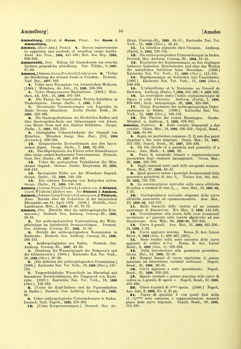 Ammelburg, Alfred, & Gaess, Franz. See Gaess & Ammelburg. Ammen, (Rear-Adm.) Daniel. 4. Kecent improvements in apparatus and methods of sounding ocean depths. Amer. Ass. Proc, 1884, 447-450; Brit. Ass. Eep., 1884, 629-630. Ammitzboll, Ivor. Bidrag till kannedomen om svenska fjarilars geografiska utbredning. Ent. Tidskr., 8, 1887, 67-69. Ammon, [Johann Georg Friedrich] Ludwig von. 3. *Ueber die Gliederung des weissen Juras in Franken. Deutsch. Natf. Ber., 1877, 169. 4. Ueber neue Exemplare von Jurassischen Medusen. [1884.] Miinchen, Ak. Abh., 15, 1886, 103-168. 5. Ueber Homoeosaurus Maximiliani. [1885.] Miin- chen, Ak. Abh., 15, 1886, 497-528. 6. Die Fauna der brackischen Tertiar-Schichten in Niederbayern. Geogn. Jhefte., 1, 1888, 1-22. 7. Devonische Versteinerungen von Lagoinha in Matto Grosso (Brasilien). Berlin Ztschr. Erdk., 28, 1893, 352-366. 8. Die Gastropodenfauna des Hoohfellen-Kalkes und iiber Gastropoden-Beste aus Ablagerungen von Adnet, vom Monte Nota und den Kaibler Schichten. Geogn. Jhefte., 5, 1893, 161-219. 9. Geologische Uebersichtskarte der Gegend von Miinchen. Miinchen Geogr. Ges. Jber., [15], 1894 (Festschr.), 239-388. 10. Geognostische Beobachtungen aus den bayer- isehen Alpen. Geogn. Jhefte., 7, 1895, 95-102. 11. Das Gipfelgestein des Elbrus nebst Bemerkungen iiber einige andere kaukasische Vorkommnisse. Deutsch. Geol. Ges. Ztschr., 49, 1897, 450-481. 12. Ueber die geologischen Verhaltnisse der Miin- chener Gegend. Oesterr. Ztschr. Bergwesen, 46, 1898, 609-613. 13. Geologische Bilder aus der Miinchner Gegend. Geogn. Jhefte., 12, 1899, 109-129. 14. Ein schones Exemplar von Ischyodus avitus. Geogn. Jhefte., 12, 1899, 158-160. Ammon, [Johann Georg Friedrich] Ludwig von, & Giimbel, C[arl] W[ilhelrn] (Ritter) von. See Giimbel & Ammon. Ammon,[Johann Georg Friedrich}Ludwig von,& Thurach, Hans. Bericht iiber die Exkursion in der bayerischen Eheinpfalz am 11. April 1892. [1894.] Heidelb., Geol. Landesanst. Mitt., 3, 1899, 37-56, 73-74. Ammon, Otto. [Bericht iiber die anthropologische Kom- mission.] Deutsch. Ges. Anthrop. Corresp.-Bl., 1886, 28-31. 2. Zur anthropologischen Untersuchung der Webr- pflichtigen im Amtsbezirk Donaueschingen. Deutsch. Ges. Anthrop. Corresp.-Bl., 1886, 51-54. 3. Bericht der anthropologischen Kommission in Karlsruhe. Deutsch. Ges. Anthrop. Corresp.-Bl., 1886, 109-115. 4. Anthropologisches aus Baden. Deutsch. Ges. Anthrop. Corresp.-BL, 1887, 49-50. 5. [Senkung des Wasserspiegels des Bodensee's seit der Gletscherzeit.] [1884.] Karlsruhe Nat. Ver. Verh., 10, 1888 (Sber.), 28-30. 6. [Die Arbeiten der anthropologischen Commission.] [1886.] Karlsruhe Nat. Ver. Verh., 10,1888 (Sber.), 117- 122. 7. Vorgeschichtliche Wasserlaufe im Kheinthal mit besonderer Beriicksichtigung der Umgegend von Karls- ruhe. [1887.] Karlsruhe Nat. Ver. Verh., 10, 1888 (Sber.), 159-162. 8. [Ueber die Kopf-Indices und die Pigmentfarben in Baden.] Deutsch. Ges. Anthrop. Corresp.-Bl., 1888, 58. 9. Ueber anthropologische Untersuchungen in Baden. Deutsch. Natf. Tagebl., 1889, 279-283. 10. [Ueber Korpermessungen.] Deutsch. Ges. An- throp. Corresp.-BL, 1889, 54-55 ; Karlsruhe Nat. Ver. Verh., 11, 1896 (Sber.), 36-41. 11. La selection naturelle chez l'homme. Anthrop. (Paris), 3, 1892, 720-736. 12. Die anthropologischen Untersuchungen in Baden. Deutsch. Ges. Anthrop. Corresp.-BL, 1894, 41-44. 13. Ergebnisse der Kopfmessungen an den Zoglingen mehrerer badischen Mittelschulen und iiber das Walten der natiirlichen Selektion beim Menschen. [1890.] Karlsruhe Nat. Ver. Verh., 11, 1896 (Sber.), 113-121. 14. Kopfmessungen an Gelehrten und Ungelehrten. [1892.] Karlsruhe Nat. Ver. Verh., 11, 1896 (Sber.), 180-183. 15. L'infantilisme et le Kminisme au Conseil de Revision. Anthrop. (Paris), 7,1896,285-308; 8,1897, 628. 16. La correlation entre l'indice cephalometrique de Broca et celui d'lHEKiNG. Anthrop. (Paris), 7, 1896, 676-682 ; Arch. Antropologia, 26, 1896, 295-300. 17. Einige Ergebnisse der anthropologischen Unter- suchungen in Baden. [1899.] Karlsruhe Nat. Ver. Verh., 13, 1900 (Sber.), 186-191. 18. Zur Theorie der reinen Kassetypen. Ztschr. Morphol. u. Anthrop., 2, 1900, 679-685. Amodeo, Federico. 3. Sulle coniche bitangenti a due coniche. Giorn. Mat., 24, 1886, 346-353 ; Napoli, Rend., 25, 1886, 65-68. 4. Sopra un particolare connesso (2, 2) con due punti singolari e due rette singolari. Giorn. Mat., 25, 1887, 321-332; Napoli, Bend., 26, 1887, 216-220. 5. On the chords of a parabola and generally of a conic. Ann. Math., 4, 1888, 92. 6. Fasci di omografie binarie e rappresentazione geometrica degli elementi immaginarii. Giorn. Mat., 26, 1888, 363-368. 7. Sugli elementi uniti reali delle omografie ternarie. Giorn. Mat., 27, 1889, 40-47. 8. Quali possono essere i postulati fondamentali della geometria proiettiva di uno Sr. Torino Acc. Sci. Atti, 26, 1891, 741-770. 9. Le corrispoudenze univoche sulle curve ellittiche di ordine n normali di uno S^-j. Ann. Mat., 19, 1891-92, 1-27. 10. Corrispondenze univoche singolari delle curve ellittiche armoniche ed equianarmoniche. Ann. Mat., 19, 1891-92, 145-157. 11. Sulla linearita delle varieta ad un numero qualunque di dimensioni. Biv. Mat., 2, 1892, 145-149. 12. Contribuzione alia teoria delle serie irrazionali involutorie oo 1 giacenti sulle varieta algebriche ad una dimensione. Ann. Mat., 20, 1892-93, 227-235. 13. Curve /c-gonali. Ann. Mat., 21, 1893, 221-236 ; 24, 1896, 1-22. 14. Curve aggiunte minime. Roma, R. Acc. Lincei Rend., 2, 1893 (Sem. 1), 460-467, [601]. 15. Serie residue nella serie canonica delle curve aggiunte di ordine m-3-a. Roma, R. Acc. Lincei Rend., 2, 1893 (Sem. 1), 528-532. 16. Sulla introduzione alia geometria proiettiva. Giorn. Mat., 34, 1896, 22-36. 17. Sistemi lineari di curve algebriche di genere massimo ad intersezioni variabili collineari. Napoli, Rend., 35, 1896, 80-85. 18. Curve aggiunte e serie specializzate. Napoli, Rend., 35, 1896, 316-333. 19. Spazio normale e genere massimo delle curve di ordine m, /c-gonali, di specie s. Napoli, Rend., 37, 1898, 433-438. 20. Curve fe-gonali di sesimil specie. [1898.] Napoli, Acc. Atti, 9, 1899, No. 4, 21 pp. 21. Curve di gonalita k con punti fissi nella (&-l)esima serie canonica e rappresentazioni normali piane delle curve trigonali. Napoli, Rend., 39, 1900, 174-191.