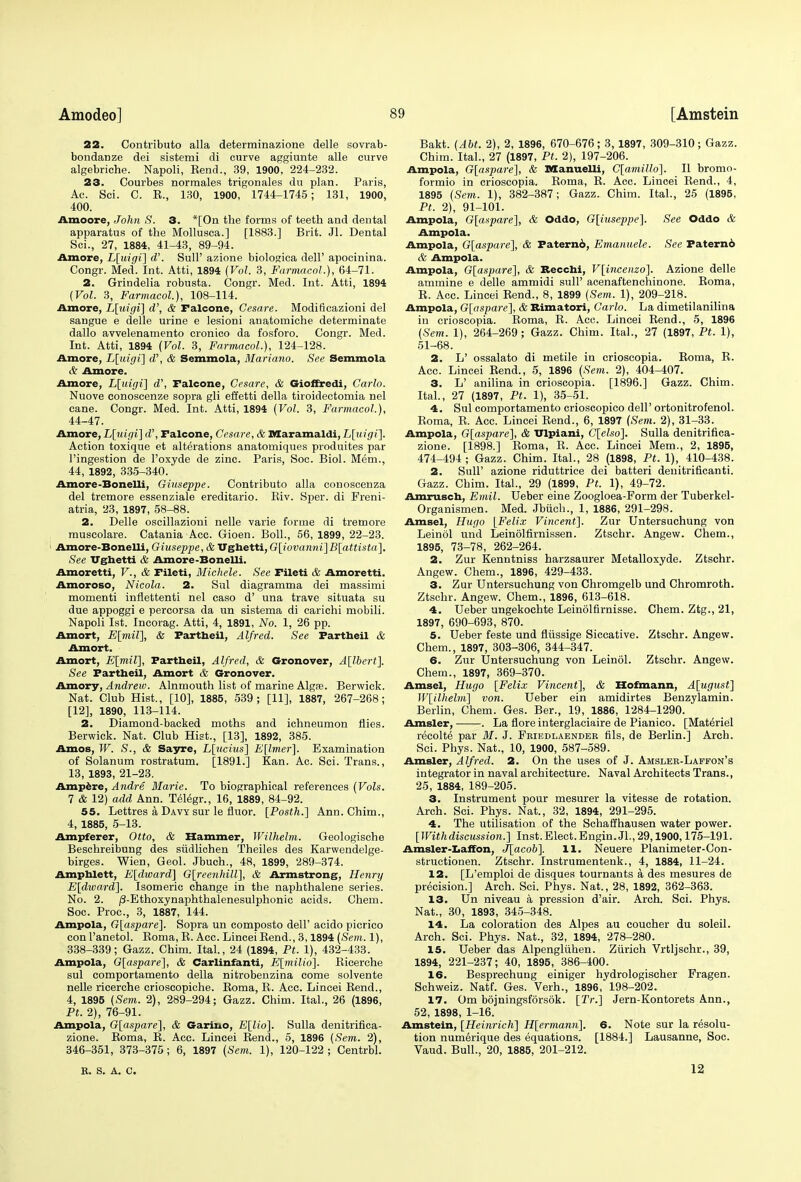 22. Contribute! alia determinazione delle sovrab- bondanze dei sistemi di curve aggiunte alle curve algebriche. Napoli, Eend., 39, 1900, 224-232. 23. Courbes normales trigonales du plan. Paris, Ac. Sci. C. K., 130, 1900, 1744-1745; 131, 1900, 400. Amoore, John S. 3. *[On the forms of teeth and dental apparatus of the Mollusca.] [1883.] Brit. Jl. Dental Sci., 27, 1884, 41-43, 89-94. Amore, L[tiigi] oV. Sull' azione biologica dell' apocinina. Congr. Med. Int. Atti, 1894 (Vol. 3, Farmacol.), 64-71. 2. Grindelia robusta. Congr. Med. Int. Atti, 1894 {Vol. 3, Farmacol.), 108-114. Amore, L[uigi] d', & Falcone, Gesare. Modiflcazioni del sangue e delle urine e lesioni anatomiche determinate dallo avvelenamento cronico da fosforo. Congr. Med. Int. Atti, 1894 (Vol. 3, Farmacol.), 124-128. Amore, L[uigi] d\ & Semmola, Mariano. See Semmola 6 Amore. Amore, L[uigi] d\ Falcone, Cesare, & Gioffredi, Carlo. Nuove conoscenze sopra gli effetti della tiroidectomia nel cane. Congr. Med. Int. Atti, 1894 (Vol. 3, Farmacol,), 44-47. Amore, L[uigi] d\ Falcone, Cesare, & Maramaldi, L\idgi\. Action toxique et alterations anatomiques produites par l'ingestion de l'oxyde de zinc. Paris, Soc. Biol. Mem., 44, 1892, 335-340. Amore-Bonelli, Giuseppe. Contributo alia conoscenza del tremore essenziale ereditario. Kiv. Sper. di Freni- atria, 23, 1897, 58-88. 2. Delle oscillazioni nelle varie forme di tremore muscolare. Catania Acc. Gioen. Boll., 56, 1899, 22-23. Amore-Bonelli, Giuseppe, & TXghetti, G[iovanni]B[attista]. See Vghetti & Amore-Bonelli. Amoretti, V., & Fileti, Michele. See Fileti & Amoretti. Amoroso, Nicola. 2. Sul diagramma dei massimi momenti inflettenti nel caso d' una trave situata su due appoggi e percorsa da un sistema di carichi mobili. Napoli 1st. Incorag. Atti, 4, 1891, No. 1, 26 pp. Amort, E[mil], & Fartheil, Alfred. See Fartheil & Amort. Amort, E\mil], Fartheil, Alfred, & Gronover, A[lbert]. See Fartheil, Amort & Gronover. Amory, Andrew. Alnmouth list of marine Algte. Berwick. Nat. Club Hist., [10], 1885, 539 ; [11], 1887, 267-268; [12], 1890, 113-114. 2. Diamond-backed moths and ichneumon flies. Berwick. Nat. Club Hist., [13], 1892, 385. Amos, W. S., & Sayre, L[ucius] E[lmer]. Examination of Solanum rostratum. [1891.] Kan. Ac. Sci. Trans., 13, 1893, 21-23. Ampere, Andre Marie. To biographical references (Vols. 7 & 12) add Ann. Telegr., 16, 1889, 84-92. 55. Lettres a Davy sur le fhior. [Posth.] Ann. Chim., 4, 1885, 5-13. Ampferer, Otto, & Hammer, Wilhelm. Geologische Beschreibung des siidlichen Theiles des Karwendelge- birges. Wien, Geol. Jbuch., 48, 1899, 289-374. Ampblett, E[dward] G\reenhill], & Armstrong, Henry E[dward]. Isomeric change in the naphthalene series. No. 2. /3-Ethoxynaphthalenesulphonic acids. Chem. Soc. Proc, 3, 1887, 144. Ampola, G[aspare]. Sopra un composto dell' acido picrico con l'anetol. Roma, R. Acc. Lincei Bend., 3,1894 (Sem. 1), 338-339; Gazz. Chim. Ital., 24 (1894, Ft. 1), 432-433. Ampola, G[aspare], & Carlinfanti, E[milio]. Ricerche sul comportamento della nitrobenzina come solvente nelle ricerche crioscopiche. Eoma, B. Acc. Lincei Rend., 4, 1895 (Sem. 2), 289-294; Gazz. Chim. Ital., 26 (1896, Pt. 2), 76-91. Ampola, G[aspare], & Garino, E[lio\. Sulla denitrifica- zione. Roma, R. Ace. Lincei Rend., 5, 1896 (Sem. 2), 346-351, 373-375; 6, 1897 (Sem. 1), 120-122 ; Centrbl. R, S. A. C. Bakt. (Abt. 2), 2, 1896, 670-676; 3, 1897, 309-310; Gazz. Chim. Ital., 27 (1897, Pt. 2), 197-206. Ampola, G[aspare], & Bffanuelli, C[amillo]. II bromo- formio in crioscopia. Roma, R. Acc. Lincei Rend., 4, 1895 (Sem. 1), 382-387; Gazz. Chim. Ital., 25 (1895, Pt. 2), 91-101. Ampola, G[aspare], & Oddo, G[iuseppe]. See Oddo & Ampola. Ampola, G[aspare], & Paternb, Emanuele. See Paternd & Ampola. Ampola, G[aspare], & Becchi, V[incenzo]. Azione delle ammine e delle amruidi sull' acenaftenchinone. Roma, R. Acc. Lincei Rend., 8, 1899 (Sem. 1), 209-218. Ampola, G[aspare], & Bimatori, Carlo. La dimetilanilina in crioscopia. Roma, R. Acc. Lincei Rend., 5, 1896 (Sem. 1), 264-269; Gazz. Chim. Ital., 27 (1897, Pt. 1), 51-68. 2. L' ossalato di metile in crioscopia. Roma, R. Acc. Lincei Rend., 5, 1896 (Sem. 2), 404-407. 3. L' anilina in crioscopia. [1896.] Gazz. Chim. Ital., 27 (1897, Pt. 1), 35-51. 4. Sul comportamento crioscopico dell' ortonitrofenol. Roma, R. Acc. Lincei Rend., 6, 1897 (Sem. 2), 31-33. Ampola, G[aspare], & Ulpiani, C[elso], Sulla denitrifica- zione. [1898.] Roma, R. Acc. Lincei Mem., 2, 1895, 474_494 ; Gazz. Chim. Ital., 28 (1898, Pt. 1), 410-438. 2. Sull' azione riduttrice dei batteri denitrificanti. Gazz. Chim. Ital., 29 (1899, Pt. 1), 49-72. Amrusch, Emil. Ueber eine Zoogloea-Form der Tuberkel- Organismen. Med. Jbiich., 1, 1886, 291-298. Amsel, Hugo [Felix Vincent]. Zur Untersuchung von Leinol und Leinolfirnissen. Ztschr. Angew. Chem., 1895, 73-78, 262-264. 2. Zur Kenntniss harzsaurer Metalloxyde. Ztschr. Angew. Chem., 1896, 429-433. 3. Zur Untersuchung von Chromgelb und Chromroth. Ztschr. Angew. Chem., 1896, 613-618. 4. Ueber ungekochte Leinolfirnisse. Chem. Ztg., 21, 1897, 690-693, 870. 5. Ueber feste und fliissige Siccative. Ztschr. Angew. Chem., 1897, 303-306, 344-347. 6. Zur Untersuchung von Leinol. Ztschr. Angew. Chem., 1897, 369-370. Amsel, Hugo [Felix Vincent], & Hofmann, A[ugust] W[ilhelm] von. Ueber ein amidirtes Benzylamin. Berlin, Chem. Ges. Ber., 19, 1886, 1284-1290. Amsler, . La flore interglaciaire de Pianico. [Materiel recolte^ par M. J. Friedlaender fils, de Berlin.] Arch. Sci. Phys. Nat., 10, 1900, 587-589. Amsler, Alfred. 2. On the uses of J. Amsleh-Laffon's integrator in naval architecture. Naval Architects Trans., 25, 1884, 189-205. 3. Instrument pour mesurer la vitesse de rotation. Arch. Sci. Phys. Nat., 32, 1894, 291-295. 4. The utilisation of the Schaffhausen water power. [ With discussion.] Inst. E lect. E ngin. Jl., 29,1900,175-191. Amsler-Laffon, J[acob]. 11. Neuere Planimeter-Con- structionen. Ztschr. Instrumentenk., 4, 1884, 11-24. 12. [L'emploi de disques tournants a des mesures de precision.] Arch. Sci. Phys. Nat., 28, 1892, 362-363. 13. Un niveau a pression d'air. Arch. Sci. Phys. Nat., 30, 1893, 345-348. 14. La coloration des Alpes au coucher du soleil. Arch. Sci. Phys. Nat., 32, 1894, 278-280. 15. Ueber das Alpengluhen. Zurich Vrtljschr., 39, 1894, 221-237; 40, 1895, 386-400. 16. Besprechung einiger hydrologischer Fragen. Schweiz. Natf. Ges. Verh., 1896, 198-202. 17. Om bojningsforsok. [2V.] Jern-Kontorets Ann., 52, 1898, 1-16. Amstein, [Heinrich] H[ermann]. 6. Note sur la resolu- tion numerique des equations. [1884.] Lausanne, Soc. Vaud. Bull., 20, 1885, 201-212. 12