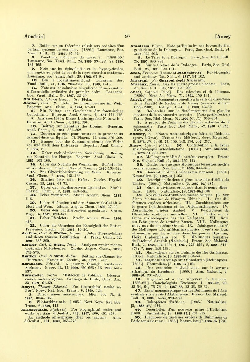 7. Notice sur un th^oreme relatif aux podaires d'vin certain systeme de coniques. [1886.] Lausanne, Soc. Vaud. Bull., 22, 1887, 87-05. 8. Fonctions abeliennes du genre 3. [1888-00.] Lausanne, Soc. Vaud. Bull., 24, 1889, 00-172; 25, 1890, 133-165. 9. Note sur les epicycloi'des et les hypocycloi'des, envisagees au point de vue de la representation conforme. Lausanne, Soc. Vaud. Bull., 28, 1892, 67-84. 10. Sur le logarithme-int6gral. Lausanne, Soc. Vaud. Bull., 31, 1895, 203-226; 36, 1900, 1-15. 11. Note sur les solutions siugulieres d'une equation difterentielle ordinaire du premier ordre. Lausanne, Soc. Vaud. Bull., 33, 1897, 22-20. Am Stein, Johann Gcorg. See Stein. Amthor, Carl. 7. Ueber die Phosphorsaure im Wein. Repertm. Anal. Chem., 4, 1884, 87-88. 8. Ein Beitrag zur Geschichte der forensischen Oenochemie. Repertm. Anal. Chem., 4, 1884, 114-116. 9. Analysen 1883er Elsass-Lothringscher Naturweine. Repertm. Anal. Chem., 4, 1884, 206. 10. Beitrag zur Kenntnis des Honigs. Repertm. Anal. Chem., 4, 1884, 361-362. 11. Nouveau procede pour constater la presence du caramel dans un liquide. Jl. Pharm., 11, 1885, 560-562. 12. Einiges iiber die Zusammensetzung der Weine vor und nach dem Entsauren. Repertm. Anal. Chem., 5, 1885, 19. 13. Ueber rechtsdrehenden Naturhonig. Beitrag zur Kenntnis des Honigs. Repertm. Anal. Chem., 5, 1885, 163-166. 14. Ueber das Nuclei'n der Weinkerne. Reifestudien an Weinkernen. Ztschr. Physiol. Chem., 9,1885,138-144. 15. Zur Glyeerinbestimmung im Wein. Repertm. Anal. Chem., 6, 1886, 155-156. 16. Studien iiber reine Hefen. Ztschr. Physiol. Chem., 12, 1888, 64-71. 17. Ueber den Saccharomyces apiculatus. Ztschr. Physiol. Chem., 12, 1888, 558-564. 18. Ueber Weinhefen. Ztschr. Angew. Chem., 1889, 5-6. 19. Ueber Hefeweine und den Ammoniak-Gehalt in Most und Wein. Ztschr. Angew. Chem., 1890, 27-20. 20. Ueber den Saccharomyces apiculatus. Chem. Ztg., 15, 1891, 670-671. 21. Ueber Pferdefett. Ztschr. Angew. Chem., 1896, 443. 22. Ueber die Ursachen der Ranzigkeit der Butter. Fresenius, Ztschr., 38, 1899, 10-20. Amtbor, Carl, & Muller, Gustav. Ueber Terpenylsaure und deren trockne Destination. Jl. Prakt. Chem., 42, 1890, 385-300. Amthor, Carl, & Stern, Jacob. Analysen zweier reehts- drehender Naturhonige. Ztschr. Angew. Chem., 1889, 575-576. Amthor, Carl, & Zink, Julius. Beitrag zur Chemie der Thierfette. Fresenius, Ztschr., 36, 1897, 1-17. Amundsen, Edward. A journey through south-west Sechuan. Geogr. Jl., 15, 1900, 620-625; 16, 1900, 531- 537. Amwandter, Carlos. *Estacion de Valdivia. Observa- ciones meteorolojicas. Santiago de Chile, Univ. An., 33, 1869, 61-60. Amyot, Thomas Edward. For biographical notice see Norf. Norw. Nat. Soc. Trans., 6, 1899, 124. 2. Direct vision microscopes. Micr. Soc. Jl., 5 1885, 1056-1057. 3. Winfarthing oak. [1895.] Norf. Norw. Nat. Soc. Trans., 6, 1899, 113. Anagnostakis, A[ndreas]. For biographical notice and works see Ann. d'Oculist., 117, 1897, 400, 401-408. La m^thode antiseptique chez les anciens. Ann. d'Oculist., 101, 1889, 266-273. Anastasiu, Victor. Note preliminaire sur la constitution geologique de la Dobrogea. Paris, Soc. Geol. Bull., 24, 1896, 505-601. 2. Le Trias de la Dobrogea. Paris, Soc. Geol. Bull., 25, 1897, 800-803. 3. Sur le Cretace de la Dobrogea. Paris, Soc. Geol. Bull., 26, 1898, 102-104. Anca, Francesco (barone di Mangalavite). For biography and works sec Nat. Sicil., 6, 1887, 04-102. Ancarani. , See Guzzoni degli Ancarani. Anceaux, Emile. Sur les quatre grosses planetes. Paris, Ac. Sci. C. R., 126, 1898, 190-200. Ancel, Ch[arlcs Rene]. Des microbes et de l'humus. [1800.] Metz Ac. Mem., 71, 1893, 150-164. Ancel, P[aul]. Documents recueillis a la salle de dissection de la Faculte de M^decine de Nancy (semestre d'hiver 1800-1000). Bibliogr. Anat., 8, 1900, 43-52. 2. Recherches sur le developpement des glandes cutanees de la salamandre terrestre. (Note preliminaire.) Paris, Soc. Biol. Mem., 52, 1900 (C. R.), 959-961. 3. A propos de l'origine des glandes cutanees de la salamandre. Paris, Soc. Biol. Mem., 52, 1900 (C. R.), 1059-1060. Ancessy, J. *[Notes meteorologiques faites a] Nedroma (prov. d'Oran). France Soc. Meteorol. Nouv. Meteorol., 9, 1876, Pt. 2, 46, 77, 109, 143, 176, 207, 237. Ancey, C[esar] F[elix]. 36. Contribution a la faune malacologique indo-thibetaine. [1884.] Ann. Malacol., 1, 1870-84, 381-397. 37. Mollusques inedits du svsteme europeen. France Soc. Malacol. Bull., 1, 1884, 157-172. 38. Etudes sur quelques Mollusques terrestres inedits ou mal connus. Nat. Sicil., 3, 1884, 344-346. 39. Description d'un Chelonarium nouveau. [1884.] Naturaliste, [2, 1882-84,] 463. 40. Description de deux especes nouvelles d'Helix du Thibet. [1884.] Naturaliste, [2, 1882-84,] 485. 41. Sur les divisions proposers dans le genre Strep- taxis. [1884.] Naturaliste, [2, 1882-84,] 508. 42. Nouvelles contributions malacologiques. [I. Sur divers Mollusques de PEmpire Chinois. II. Sur dif- ferentes especes africaines. III. Considerations sur le genre Opisthostoma et les Diplommatinacees. IV. Auricnlacees d'Aden (Arabie). V. Descriptions de Clausilidaa exotiques nouvelles. VI. Etudes sur la faune malacologique des iles Galapagos. VII. Note sur l'etat jeune de certains Ennea. VIII. Mollusques nouveaux de l'extreme Orient. IX. Catalogue raisonne' des Mollusques ne'o-ealedoniens publics jusqu'a ce jour, et compris par les auteurs dans les genres Hyalinia, Helix, Diplomphalus, etc. X. Mollusques terrestres de l'archipel Sanghir (Malaisie).] France Soc. Malacol. Bull., 2, 1885, 113-156; 4, 1887, 273-299; 5, 1888, 341- 376; 7, 1890, 145-163. 43. Observations sur les Bulimes des iles Galapagos. [1885.] Naturaliste, [3, 1885-87,] 63-64. 44. Diagnose du sous-genre Ochroderma (Mollusques). [1885.] Naturaliste, [3, 1885-87,] 93. 45. Une excursion malacologique sur le versant atlantique du Honduras. [1886.] Ann. Malacol., 2, 1884-86, 237-260. 46. Diagnoses of a few subgenera in Helicida?. [1886-87.] Conchologists' Exchange. 1, 1886-87, 20, 53-54, 64, 75-76; 2, 1887-88, 22-23, 38-39. 47. Essai monographique sur les Buliminus de l'Asie centrale russe et de l'Afghanistan. France Soc. Malacol. Bull., 3, 1886, 15-64, 320-330. 48. Coleopteres d'Afrique. [1886.] Naturaliste, [3, 1885-87,] 224. 49. Description d'un nouveau genre d'Heliceens. [1886.] Naturaliste, [3, 1885-87,] 231-232. 50. Diagnoses de quelques especes de Buliminus de l'Asie centrale russe. [1886.] Naturaliste, [3,1885-87,] 270.