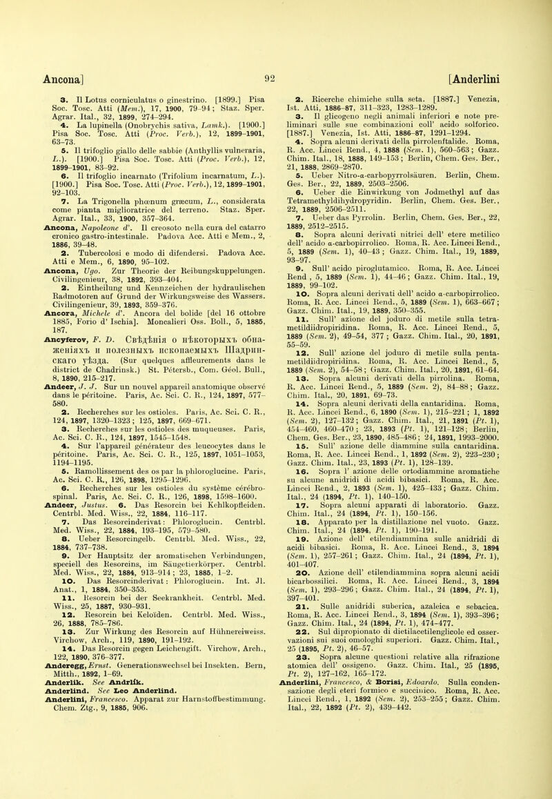 3. II Lotus corniculatus o ginestrino. [1899.] Pisa Soc. Tosc. Atti (Mem.), 17, 1900, 79-94; Staz. Sper. Agrar. Ital., 32, 1899, 274-294. 4. La lupinella (Onobryohis sativa, Lamk.). [1900.] Pisa Soc. Tosc. Atti (Proc. Verb.), 12, 1899-1901, 63-73. 5. II trifoglio giallo delle sabbie (Anthyllis vulneraria, L.). [1900.] Pisa Soc. Tosc. Atti (Proc. Verb.), 12, 1899-1901, 83-92. 6. II trifoglio incarnato (Trifolium incarnatum, L.). [1900.] Pisa Soc. Tosc. Atti (Proc. Verb.), 12,1899-1901, 92-103. 7. La Trigonella phcenum grsecum, L., considerata come pianta miglioratrice del terreno. Staz. Sper. Agrar. Ital., 33, 1900, 357-364. Ancona, Napoleone d'. II creosoto nella cura del catarro cronico gastro-intestinale. Padova Acc. Atti e Mem., 2, 1886, 39-48. 2. Tubercolosi e modo di difendersi. Padova Acc. Atti e Mem., 6, 1890, 95-102. Ancona, Ugo. Zur Theorie der Reibungskuppelungen. Uivilingenieur, 38, 1892, 393-404. 2. Eintheilung und Eennzeichen der hydraulischen Kadmotoren auf Grund der Wirkungsweise des Wassers. Civilingenieur, 39, 1893, 359-376. Ancora, Michele oV. Ancora del bolide [del 16 ottobre 1885, Forio d' Ischia]. Moncalieri Oss. Boll., 5, 1885, 187. Ancyferov, F. D. Chi^imsi O H'feKOTOpHXT> o6Ha- SKeHiaxi h no.ie3HEixT> HCKonaeMUxi. Ulaspini- CKarO ytsjia. (Sur quelques affleurements dans le district de Chadrinsk.) St. P^tersb., Com. G£ol. Bull., 8, 1890, 215-217. Andeer, J. J. Sur un nouvel appareil anatomique observe dans le pMtoine. Paris, Ac. Sci. C. K., 124, 1897, 577- 580. 2. Recherches sur les ostioles. Paris, Ac. Sci. C. B., 124, 1897, 1320-1323; 125, 1897, 669-671. 3. Recherches sur les ostioles des muqueuses. Paris, Ac. Sci. C. R., 124, 1897, 1545-1548. 4. Sur l'appareil generateur des leucocytes dans le peritoine. Paris, Ac. Sci. C. R., 125, 1897, 1051-1053, 1194-1195. 5. Ramollissement des ospar la phloroglucine. Paris, Ac. Sci. C. R., 126, 1898, 1295-1296. 6. Recherches sur les ostioles du systeme cerebro- spinal. Paris, Ac. Sci. C. R., 126, 1898, 1598-1600. Andeer, Justus. 6. Das Resorcin bei Kehlkopfleiden. Centrbl. Med. Wiss., 22, 1884, 116-117. 7. Das Resorcinderivat: Phloroglucin. Centrbl. Med. Wiss., 22, 1884, 193-195, 579-580. 8. Ueber Resorcingelb. Centrbl. Med. Wiss., 22, 1884, 737-738. 9. Der Hauptsitz der aromatischen Verbindungen, speciell des Resorcins, im Saugetierkorper. Centrbl. Med. Wiss., 22, 1884, 913-914 ; 23, 1885, 1-2. 10. Das Resorcinderivat: Phloroglucin. Int. Jl. Anat., 1, 1884, 350-353. 11. Besorcin bei der Seekrankheit. Centrbl. Med. Wiss., 25, 1887, 930-931. 12. Resorcin bei Kelo'iden. Centrbl. Med. Wiss., 26, 1888, 785-786. 13. Zur Wirkung des Resorcin auf Hiihnereiweiss. Virchow, Arch., 119, 1890, 191-192. 14. Das Resorcin gegen Leichengift. Virchow, Arch., 122, 1890, 376-377. Anderegg,Ernst. Generationswechsel bei Insekten. Bern, Mitth., 1892, 1-69. Anderlik. See Andrlik. Anderlind. See Leo Anderlind. Anderlini, Francesco. Apparat zur Harnstoffbestimmung. Chem. Ztg., 9, 1885, 906. 2. Ricerche chimiche sulla seta. [1887.] Venezia, 1st. Atti, 1886-87, 311-323, 1283-1289. 3. II glicogeno negli animali inferiori e note pre- liminari sulle sue combinazioni coll' acido solforico. [1887.] Venezia, 1st. Atti, 1886-87, 1291-1294. 4. Sopra alcuni derivati della pirrolenftalide. Roma, R. Acc. Lincei Rend., 4, 1888 (Sem. 1), 560-563; Gazz. Chim. Ital., 18, 1888, 149-153 ; Berlin, Chem. Ges. Ber., 21, 1888, 2869-2870. 5. Ueber Nitro-a-carbopyrrolsauren. Berlin, Chem. Ges. Ber., 22, 1889, 2503-2506. 6. Ueber die Einwirkung von Jodmethyl auf das Tetramethyldihydropyridin. Berlin, Chem. Ges. Ber., 22, 1889, 2506-2511. 7. Ueber das Pyrrolin. Berlin, Chem. Ges. Ber., 22, 1889, 2512-2515. 8. Sopra alcuni derivati nitrici dell' etere metilico dell' acido a-carbopirrolico. Roma, R. Acc. Lincei Rend., 5, 1889 (Sem. 1), 40-43 ; Gazz. Chim. Ital., 19, 1889, 93-97. 9. Sull' acido piroglutamico. Roma, R. Acc. Lincei Rend , 5, 1889 (Sem. 1), 44-46; Gazz. Chim. Ital., 19, 1889, 99-102. 10. Sopra alcuni derivati dell' acido a-carbopirrolico. Roma, R. Acc. Lincei Rend., 5, 1889 (Sem. 1), 663-667; Gazz. Chim. Ital., 19, 1889, 350-355. 11. Sull' azione del joduro di metile sulla tetra- metildiidropiridina. Roma, R. Acc. Lincei Rend., 5, 1889 (Sem. 2), 49-54, 377 ; Gazz. Chim. Ital., 20, 1891, 55-59. 12. Sull' azione del joduro di metile sulla penta- metildiidropiridina. Roma, R. Acc. Lincei Rend., 5, 1889 (Sem. 2), 54-58; Gazz. Chim. Ital., 20, 1891, 61-64. 13. Sopra alcuni derivati della pirrolina. Roma, R. Acc. Lincei Rend., 5, 1889 (Sem. 2), 84-88; Gazz. Chim. Ital., 20, 1891, 69-73. 14. Sopra alcuni derivati della cantaridina. Roma, R. Acc. Lincei Rend., 6, 1890 (Sem. 1), 215-221; 1, 1892 (Sem. 2), 127-132; Gazz. Chim. Ital., 21, 1891 (Pt. 1), 454-460, 460-470; 23, 1893 (Pt. 1), 121-128; Berlin, Chem. Ges. Ber., 23, 1890, 485-486; 24, 1891, 1993-2000. 15. SulP azione delle diammine sulla cantaridina. Roma, R. Acc. Lincei Rend., 1, 1892 (Sem. 2), 223-230; Gazz. Chim. Ital., 23, 1893 (Pt. 1), 128-139. 16. Sopra 1' azione delle ortodiammine aromatiche su alcune anidridi di acidi bibasici. Roma, R. Acc. Lincei Rend., 2, 1893 (Sem. 1), 425-433; Gazz. Chim. Ital., 24 (1894, Pt. 1), 140-150. 17. Sopra alcuni apparati di laboratorio. Gazz. Chim. Ital., 24 (1894, Pt. 1), 150-156. 18. Apparato per la distillazione nel vuoto. Gazz. Chim. Ital., 24 (1894, Pt. 1), 190-191. 19. Azione dell' etilendiammina sulle anidridi di acidi bibasici. Roma, R. Aec. Lincei Rend., 3, 1894 (Sem. 1), 257-261; Gazz. Chim. Ital., 24 (1894, Pt. 1), 401-407. 20. Azione dell' etilendiammina sopra alcuni acidi bicarbossilici. Roma, R. Acc. Lincei Rend., 3, 1894 (Sem. 1), 293-296; Gazz. Chim. Ital., 24 (1894, Pt.l), 397-401. 21. Sulle anidridi suberica, azaleica e sebacica. Roma, R. Acc. Lincei Rend., 3, 1894 (Sem. 1), 393-396; Gazz. Chim. Ital., 24 (1894, Pt. 1), 474-477. 22. Sul dipropionato di dietilacetilenglicole ed osser- vazioni sui suoi omologhi superiori. Gazz. Chim. Ital., 25 (1895, Pt. 2), 46-57. 23. Sopra alcune questioni relative alia rifrazione atomica dell' ossigeno. Gazz. Chim. Ital., 25 (1895, Pt. 2), 127-162, 165-172. Anderlini, Francesco, & Borisi, Edoardo. Sulla conden- sazione degli eteri formico e succinico. Roma, R. Acc. Lincei Rend., 1, 1892 (Sem. 2), 253-255; Gazz. Chim. Ital., 22, 1892 (Pt. 2), 439-442.