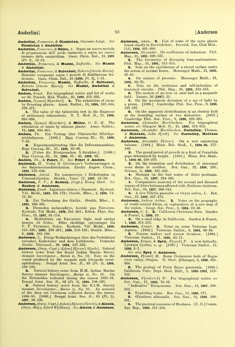 Anderlini, Francesco, & Ciamician, Giacomo Luigi. See Ciamician & Anderlini. Anderlini, Francesco, & Gbira, A. Sopra un nuovo metodo di preparazione dell' acido cantarico e sopra un nuovo isomero della cantaridina. Gazz. Chim. Ital., 21, 1891 (Pt. 2), 52-62. Anderlini, Francesco, & Nasini, Raffaello. See Nasini & Anderlini. Anderlini, Francesco, & Salvador!, Roberto [Oreste Maria]. Ricerche comparate sopra i metodi di distillazione fra- zionata. Gazz. Chim. Ital., 25 (1895, Pt. 1), 1-31. Anderlini, Francesco, Nasini, Raffaello, & Salvadori, Roberto [Oreste Maria]. See Nasini, Anderlini & Salvador!. Anders, Ernst. For biographical notice and list of works see St. Petersb. Med. Wschr., 25, 1900, 255-256. Anders, J[ames] M[eschter]. 4. The exhalation of ozone by flowering plants. Amer. Natlist., 18, 1884, 337-344, 470-477. 5. The value of the tuberculin test in the diagnosis of pulmonary tuberculosis. N. Y. Med. JL, 71, 1900, 994-998. Anders, J[ames] M[eschter], & Miller, G. B. M. The exhalation of ozone by odorous plants. Amer. Natlist., 19, 1885, 858-865. Anders, Th. Ein Vortrag iiber Plateausche Gleichge- wichtsfiguren. [1889.] Riga Corresp.-Bl., 33, 1890, 7-10. 2. Experimentalvortrag iiber die Influenzmaschine. Riga Corresp.-Bl., 37, 1894, 85-86. 3. [Ueber die Rontgenschen X-Strahlen.] [1896.] Riga Corresp.-Bl., 39, 1896, 81; 40, 1898, 85. Anders, Th., & Pohrt, N. See Pohrt & Anders. Anderscb, H. Ueber O. Guttmann's Verbesserungen in der Salpetersiiurefabrikation. Ztschr. Angew. Chem., 1890, 619-620. Andersen, Astrid. En sommerrejse i Diskobugten og Umanaksfjorden. Stockh., Ymer, 17, 1897, 21-39. Andersen, F. V., & Sankey, (Capt.) Henry Riall. See Sankey & Andersen. Andersen, Kmul. Ligurinus sinicus i Danmark. Kjobenh. Vid. Medd., 1893, 166-172; Ornith. Mber., 2, 1894, 74- 75, 93. 2. Zur Verbreitung des Girlitz. Ornith. Mber., 1, 1893, 100-101. 3. Diomedea melanophrys, boende paa Fseroerne. Kjabenh. Vid. Medd., 1894, 241-264; Edinb. Phys. Soc. Proc, 13, 1897, 91-114. 4. Meddelelser om F sememes fugle med sserligt hensyn til Nolstf. Efter skriftlige oplysninger fra P. F. Petersen, NolsjO. Kjabenh. Vid. Medd., 1898, 315-426; 1899, 239-261; 1900, 113-132; Ornith. Mber., 6, 1898, 183-188. Andersen, L. Einige Beobachtungen iiber das Verhaltniss zwischen Kalbefieber und dem Luftdrucke. Deutsche Ztschr. Thiermed., 20, 1894, 327-352. Anderson, (Surg.-Capt.) A[dam] R[ivers] S[teele]. Natural history notes from the Royal Indian Marine Survey steamer Investigator....Series n, No. 12. Note on the sound produced by the ocypode crab (Ocypoda cerat- ophthalma). Bengal Asiat. Soc. Jl., 63 (Pt. 2), 1894, 138-139. 2. Natural history notes from H.M. Indian Marine Survey steamer Investigator....Series n, No. 16. On the Echinoidea collected during the season 1893-94. Bengal Asiat. Soc. Jl., 63 (Pt. 2), 1894, 188-195. 3. Natural history notes from the R.I.M. Survey steamer Investigator....Series n, No. 21. An account of the deep sea Crustacea collected during the season 1894-95. [1896.] Bengal Asiat. Soc. JL, 65 (Pt. 2), 1897, 88-106. Anderson, (Surg.-Capt.) A[dam] R[ivers] S[teele], & Alcock, (Surg.-Maj.) Alfred W[illiam]. See Alcock & Anderson. Anderson, Adam. 2. List of some of the rarer plants found chiefly in Berwickshire. Berwick. Nat. Club Hist., [14], 1894, 405-408. Anderson, Alexander. On coefficients of induction. Phil. Mag., 31, 1891, 329-337. 2. The focometry of diverging lens-combinations. Phil. Mag., 31, 1891, 511-513. 3. Note on the equilibrium of a closed surface under the action of normal forces. Messenger Math., 21, 1892, 42-43. 4. On centres of pressure. Messenger Math., 21, 1892, 69-76. 5. Note on the resistance and self-induction of branched circuits. Phil. Mag., 33, 1892, 352-355. 6. The motion of an iron or steel ball in a magnetic field. Nature, 56 (1897), 31. 7. On the maximum deviation of a ray of light by a prism. [1896.] Cambridge Phil. Soc. Proc, 9, 1898, 195-197. 8. On the apparent electrification in an electric field at the bounding surface of two dielectrics. [1897.] Cambridge Phil. Soc. Proc, 9, 1898, 292-294. Anderson, Alexander MacGlashan. For biographical notice see Glasgow Med. JL, 45, 1896, 372-373. Anderson, Alexander MacGlashan, Carnelley, Thomas, & Haldane, John S[cott]. See Carnelley, Haldanc & Anderson. Anderson, Alexander P[ierce]. On a new registering balance. [1894.] Minn. Bot. Stud., 1, 1894-98, 177- 180. 2. The grand period of growth in a fruit of Cucurbita pepo determined by weight. [1895.] Minn. Bot. Stud., 1, 1894-98, 238-279. 3. On the formation and distribution of abnormal resin ducts in conifers. Bot. Gaz., 22, 1896, 235; Science, 4, 1896, 431-432. 4. Stomata on the bud scales of Abies pectinata. Bot. Gaz., 24, 1897, 294-295. 5. Comparative anatomy of the normal and diseased organs of Abies balsamea affected with .Flcidium elatinum. Bot. Gaz., 24, 1897, 309-344. 6. A new Tilletia parasitic on Oryza sativa, L. Bot. Gaz., 27, 1899, 467-472. Anderson, Andrew Arthur. 2. Notes on the geography of south central Africa, in explanation of a new map of the region. Geogr. Soc. Proc, 6, 1884, 19-36. Anderson, C. L. 2. California Christinas flora. Garden & Forest, 1, 1888, 28. 3. On a sand ridge in California. Garden & Forest, 1, 1888, 374-375. Anderson, Ernest. 2. Notes on some Victorian Lepi- doptera. [1892.] Victorian Natlist., 9, 1893, 80-93. 3. Cocoon makers and cocoon breakers. [1894.] Victorian Natlist., 11, 1895, 65-71. Anderson, Ernest, & Spry, F[rank] P. A new butterfly, Lycasnia Cyrilus, n. sp. [1897.] Victorian Natlist., 14, 1898, 5-7. See also Spry & Anderson. Anderson, F[rank] M. Some Cretaceous beds of Rogue river valley, Oregon. JL Geol. (Chicago), 3, 1895, 455- 468. 2. The geology of Point Reyes peninsula. [1899.] California Univ. Dept. Geol. Bull., 2, 1896-1902, 119- 153. Anderson, Frederick] W. For biographical notice see Bot. Gaz., 17, 1892, 78-81. Indicative Eriogonums. Bot. Gaz., 12, 1887, 250- 252. 2. Exploding fruits. Bot. Gaz., 13, 1888, 271. 3. (Enothera albicaulis. Bot. Gaz., 13, 1888, 300- 301. 4. The pastoral resources of Montana. [U. S.] Comm. Agr. Rep., 1888, 311-324.