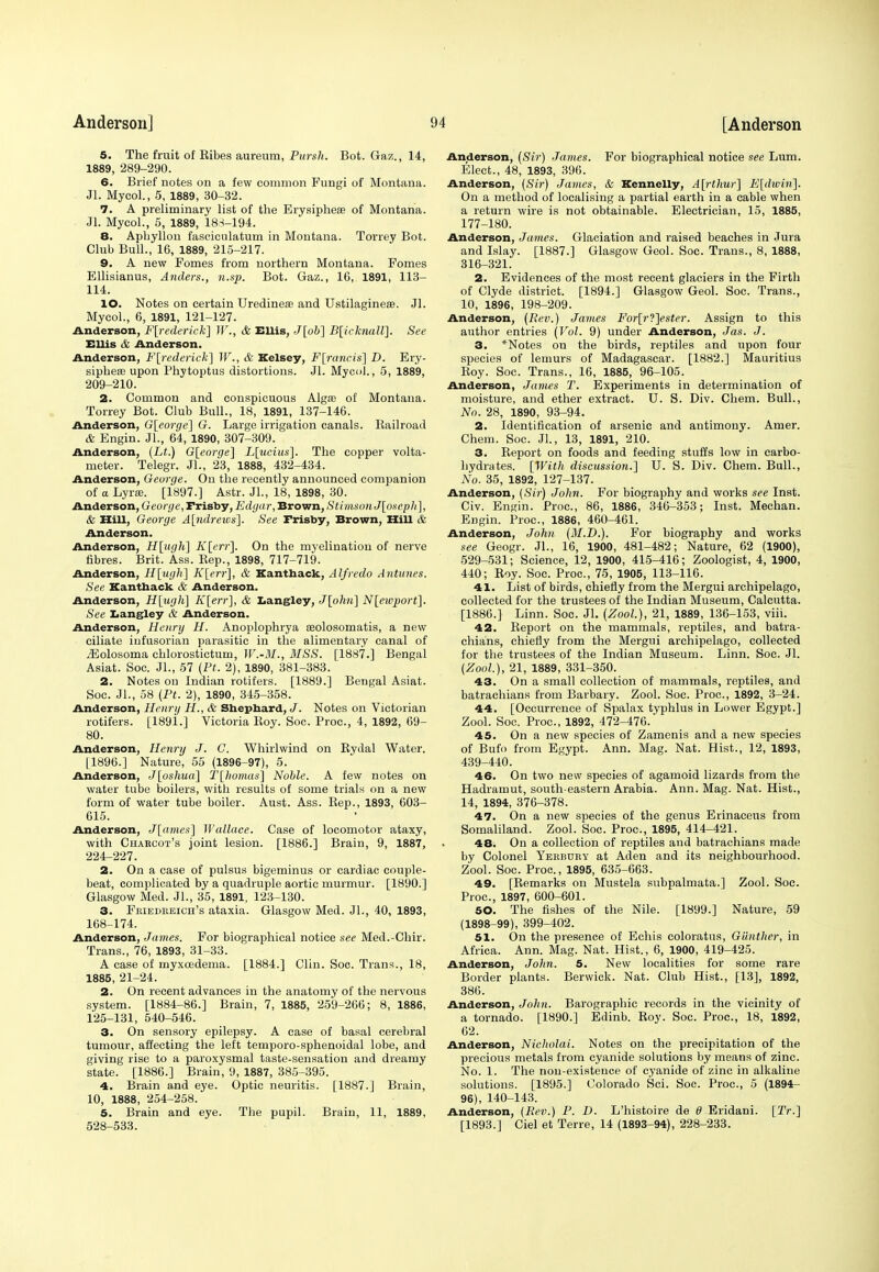 5. The fruit of Eibes aureum, Pursh. Bot. Gaz., 14, 1889, 289-290. 6. Brief notes on a few common Fungi of Montana. Jl. Mycol., 5, 1889, 30-32. 7. A preliminary list of the Erysipheas of Montana. Jl. Mycol., 5, 1889, 188-194. 8. Aphyllon fascicnlatum in Montana. Torrey Bot. Club Bull., 16, 1889, 215-217. 9. A new Fomes from northern Montana. Fomes Ellisianus, Anders., n.sp. Bot. Gaz., 16, 1891, 113- 114. 10. Notes on certain Uredinese and Ustilagineae. Jl. Mycol., 6, 1891, 121-127. Anderson, Frederick] W., & Ellis, J[ob] B[icJcnaU]. See Ellis & Anderson. Anderson, Frederick] W., & Kelsey, F[rancis] D. Ery- sipheas upon Phytoptus distortions. Jl. Mycol., 5, 1889, 209-210. 2. Common and conspicuous Algae of Montana. Torrey Bot. Club Bull., 18, 1891, 137-146. Anderson, G[eorge] G. Large irrigation canals. Bailroad & Engin. Jl., 64, 1890, 307-309. Anderson, (Lt.) 6[eorge] L[ucius]. The copper volta- meter. Telegr. Jl., 23, 1888, 432-434. Anderson, George. On the recently announced companion of a Lyras. [1897.] Astr. Jl., 18, 1898, 30. Anderson, George, Frisby, Edga r, Brown, StimsonJ[osepli], & Hill, George A\ndrews]. See Frisby, Brown, Hill & Anderson. Anderson, H[ug]i] K[crr]. On the myelination of nerve fibres. Brit. Ass. Rep., 1898, 717-719. Anderson, H[ugK] K[err], & Kanthack, Alfredo Antunes. See Kanthack & Anderson. Anderson, H[ugh] K[err], & Langley, J[ohu] N[eivport]. See Langley & Anderson. Anderson, Henry H. Anoplophrya seolosomatis, a new ciliate infusorian parasitic in the alimentary canal of .Eolosoma chlorostictum, W.-M., MSS. [1887.] Bengal Asiat. Soc. JL, 57 (Pt. 2), 1890, 381-383. 2. Notes on Indian rotifers. [1889.] Bengal Asiat. Soc. Jl., 58 (Pt. 2), 1890, 345-358. Anderson, Henry H., & Shephard, J. Notes on Victorian rotifers. [1891.] Victoria Boy. Soc. Proc, 4, 1892, 09- 80. Anderson, Henry J. C. Whirlwind on Rydal Water. [1896.] Nature, 55 (1896-97), 5. Anderson, J[oshua\ T[Jhomas\ Noble. A few notes on water tube boilers, with results of some trials on a new form of water tube boiler. Aust. Ass. Rep., 1893, 603- 615. Anderson, J[ames] Wallace. Case of locomotor ataxy, with Charcot's joint lesion. [1886.] Brain, 9, 1887, 224-227. 2. On a case of pulsus bigeminus or cardiac couple- beat, complicated by a quadruple aortic murmur. [1890.] Glasgow Med. JL, 35, 1891, 123-130. 3. Friedreich's ataxia. Glasgow Med. JL, 40, 1893, 168-174. Anderson, James. For biographical notice see Med.-Chir. Trans., 76, 1893, 31-33. A case of myxoedema. [1884.] Clin. Soc. Trans., 18, 1885, 21-24. 2. On recent advances in the anatomy of the nervous system. [1884-86.] Brain, 7, 1885, 259-266; 8, 1886, 125-131, 540-546. 3. On sensory epilepsy. A case of basal cerebral tumour, affecting the left temporo-sphenoidal lobe, and giving rise to a paroxysmal taste-sensation and dreamy state. [1886.] Brain, 9, 1887, 385-395. 4. Brain and eye. Optic neuritis. [1887.] Brain, 10, 1888, 254-258. 5. Brain and eye. The pupil. Brain, 11, 1889, 528-533. Anderson, (Sir) James. For biographical notice see Lum. Elect., 48, 1893, 396. Anderson, {Sir) James, & Kennelly, A[rthur] F[dwin]. On a method of localising a partial earth in a cable when a return wire is not obtainable. Electrician, 15, 1885, 177-180. Anderson, James. Glaciation and raised beaches in Jura and Islay. [1887.] Glasgow Geol. Soc. Trans., 8, 1888, 316-321. 2. Evidences of the most recent glaciers in the Firth of Clyde district. [1894.] Glasgow Geol. Soc. Trans., 10, 1896, 198-209. Anderson, {Rev.) James For[r?]ester. Assign to this author entries {Vol. 9) under Anderson, Jas. J. 3. *Notes on the birds, reptiles and upon four species of lemurs of Madagascar. [1882.] Mauritius Roy. Soc. Trans., 16, 1885, 96-105. Anderson, James T. Experiments in determination of moisture, and ether extract. U. S. Div. Chem. Bull., No. 28, 1890, 93-94. 2. Identification of arsenic and antimony. Amer. Chem. Soc. JL, 13, 1891, 210. 3. Report on foods and feeding stuffs low in carbo- hydrates. [With discussion.] U. S. Div. Chem. Bull., No. 35, 1892, 127-137. Anderson, (Sir) John. For biography and works see Inst. Civ. Engin. Proc, 86, 1886, 346-353; Inst. Mechan. Engin. Proc, 1886, 460-461. Anderson, John (M.D.). For biography and works see Geogr. JL, 16, 1900, 481-482; Nature, 62 (1900), 529-531; Science, 12, 1900, 415-416; Zoologist, 4, 1900, 440; Roy. Soc. Proc, 75, 1905, 113-116. 41. List of birds, chiefly from the Mergui archipelago, collected for the trustees of the Indian Museum, Calcutta. [1886.] Linn. Soc. Jl. (Zool.), 21, 1889, 136-153, viii. 42. Report on the mammals, reptiles, and batra- chians, chiefly from the Mergui archipelago, collected for the trustees of the Indian Museum. Linn. Soc. Jl. {Zool.), 21, 1889, 331-350. 43. On a small collection of mammals, reptiles, and batrachians from Barbary. Zool. Soc. Proc, 1892, 3-24. 44. [Occurrence of Spalax typhlus in Lower Egypt.] Zool. Soc. Proc, 1892, 472-476.' 45. On a new species of Zamenis and a new species of Bufo from Egypt. Ann. Mag. Nat. Hist., 12, 1893, 439-440. 46. On two new species of agamoid lizards from the Hadramut, south-eastern Arabia. Ann. Mag. Nat. Hist., 14, 1894, 376-378. 47. On a new species of the genus Erinaeeus from Somaliland. Zool. Soc. Proc, 1895, 414-421. 48. On a collection of reptiles and batrachians made by Colonel Yerbdry at Aden and its neighbourhood. Zool. Soc. Proc, 1895, 635-663. 49. [Remarks on Mustela subpalmata.] Zool. Soc. Proc, 1897, 600-601. 50. The fishes of the Nile. [1899.] Nature, 59 (1898-99), 399-402. 51. On the presence of Echis coloratus, Gunther, in Africa. Ann. Mag. Nat. Hist., 6, 1900, 419-425. Anderson, John. 5. New localities for some rare Border plants. Berwick. Nat. Club Hist., [13], 1892, 386. Anderson, John. Barographic records in the vicinity of a tornado. [1890.] Edinb. Roy. Soc Proc, 18, 1892, 62. Anderson, Nicholai. Notes on the precipitation of the precious metals from cyanide solutions by means of zinc. No. 1. The non-existence of cyanide of zinc in alkaline solutions. [1895.] Colorado Sci. Soc. Proc, 5 (1894- 96), 140-143. Anderson, (Rev.) P. D. L'histoire de 8 Eridani. [2V.] [1893.] Ciel et Terre, 14 (1893-94), 228-233.