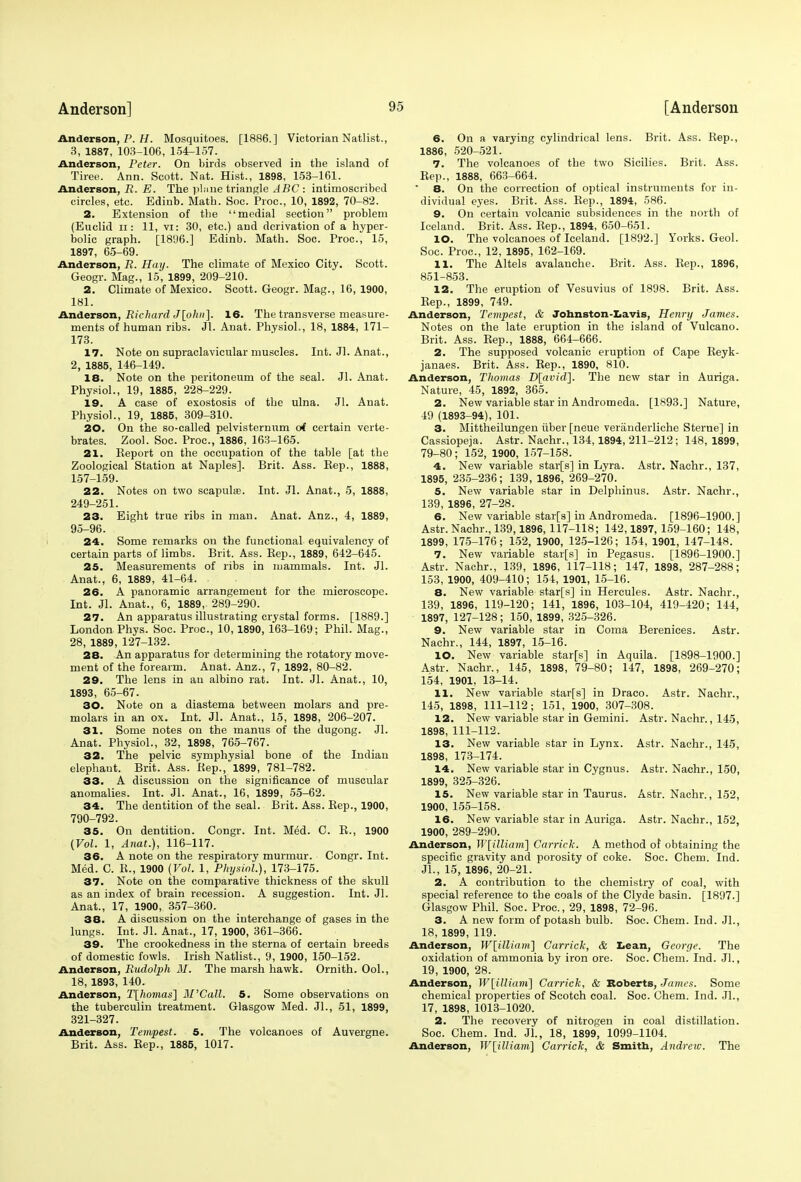 Anderson, P. H. Mosquitoes. [1886.] Victorian Natlist., 3, 1887, 103-106, 154-157. Anderson, Peter. On birds observed in the island of Tiree. Ann. Scott. Nat. Hist., 1898, 153-161. Anderson, R. E. The plane triangle ABC : intimoscribed circles, etc. Edinb. Math. Soc. Proc, 10, 1892, 70-82. 2. Extension of the medial section problem (Euclid n: 11, vi: 30, etc.) and derivation of a hyper- bolic graph. [1896.] Edinb. Math. Soc. Proc, 15, 1897, 65-69. Anderson, R. Hay. The climate of Mexico City. Scott. Geogr. Mag., 15, 1899, 209-210. 2. Climate of Mexico. Scott. Geogr. Mag., 16, 1900, 181. Anderson, Richard J[ohn]. 16. The transverse measure- ments of human ribs. Jl. Anat. Physiol., 18, 1884, 171- 173. 17. Note on supraclavicular muscles. Int. Jl. Anat., 2, 1885, 146-149. 18. Note on the peritoneum of the seal. Jl. Anat. Physiol., 19, 1885, 228-229. 19. A case of exostosis of the ulna. Jl. Anat. Physiol., 19, 1885, 309-310. 20. On the so-called pelvisternum oi certain verte- brates. Zool. Soc. Proc, 1886, 163-165. 21. Keport on the occupation of the table [at the Zoological Station at Naples]. Brit. Ass. Rep., 1888, 157-159. 22. Notes on two scapula?. Int. Jl. Anat., 5, 1888, 249-251. 23. Eight true ribs in man. Anat. Anz., 4, 1889, 95-96. 24. Some remarks on the functional equivalency of certain parts of limbs. Brit. Ass. Kep., 1889, 642-645. 25. Measurements of ribs in mammals. Int. Jl. Anat., 6, 1889, 41-64. 26. A panoramic arrangement for the microscope. Int. Jl. Anat., 6, 1889, 289-290. 27. An apparatus illustrating crystal forms. [1889.] London Phys. Soc. Proc, 10,1890, 163-169; Phil. Mag., 28, 1889, 127-132. 28. An apparatus for determining the rotatory move- ment of the forearm. Anat. Anz., 7, 1892, 80-82. 29. The lens in an albino rat. Int. Jl. Anat., 10, 1893, 65-67. 30. Note on a diastema between molars and pre- molars in an ox. Int. Jl. Anat., 15, 1898, 206-207. 31. Some notes on the mantis of the dugong. Jl. Anat. Physiol., 32, 1898, 765-767. 32. The pelvic symphysial bone of the Indian elephant. Brit. Ass. Rep., 1899, 781-782. 33. A discussion on the significance of muscular anomalies. Int. Jl. Anat., 16, 1899, 55-62. 34. The dentition of the seal. Brit. Ass. Rep., 1900, 790-792. 35. On dentition. Congr. Int. Med. C. R., 1900 (Vol. 1, Anat.), 116-117. 36. A note on the respiratory murmur. Congr. Int. Med. C. R., 1900 (Vol. 1, Physiol.), 173-175. 37. Note on the comparative thickness of the skull as an index of brain recession. A suggestion. Int. Jl. Anat., 17, 1900, 357-360. 38. A discussion on the interchange of gases in the lungs. Int. Jl. Anat., 17, 1900, 361-366. 39. The crookedness in the sterna of certain breeds of domestic fowls. Irish Natlist., 9, 1900, 150-152. Anderson, Rudolph M. The marsh hawk. Ornith. Ool., 18, 1893, 140. Anderson, T[homas] Bl'Call. 5. Some observations on the tuberculin treatment. Glasgow Med. Jl., 51, 1899, 321-327. Anderson, Tempest. 5. The volcanoes of Auvergne. Brit. Ass. Rep., 1885, 1017. 6. On a varying cylindrical lens. Brit. Ass. Rep., 1886, 520-521. 7. The volcanoes of the two Sicilies. Brit. Ass. Rep., 1888, 663-664. 8. On the correction of optical instruments for in- dividual eyes. Brit. Ass. Rep., 1894, 586. 9. On certain volcanic subsidences in the north of Iceland. Brit. Ass. Rep., 1894, 650-651. 10. The volcanoes of Iceland. [1892.] Yorks. Geol. Soc. Proc, 12, 1895, 162-169. 11. The Altels avalanche. Brit. Ass. Rep., 1896, 851-853. 12. The eruption of Vesuvius of 1898. Brit. Ass. Rep., 1899, 749. Anderson, Tempest, & Johnston-Lavis, Henry James. Notes on the late eruption in the island of Vulcano. Brit. Ass. Rep., 1888, 664-666. 2. The supposed volcanic eruption of Cape Reyk- janaes. Brit. Ass. Rep., 1890, 810. Anderson, Thomas D[avid]. The new star in Auriga. Nature, 45, 1892, 365. 2. New variable star in Andromeda. [1893.] Nature, 49 (1893-94), 101. 3. Mittheilungen iiber [neue veranderliche Sterne] in Cassiopeja. Astr. Nachr., 134, 1894, 211-212 ; 148, 1899, 79-80; 152, 1900, 157-158. 4. New variable star[s] in Lyra. Astr. Nachr., 137, 1895, 235-236; 139, 1896, 269-270. 5. New variable star in Delphinus. Astr. Nachr., 139, 1896, 27-28. 6. New variable star[s] in Andromeda. [1896-1900.] Astr. Nachr., 139,1896, 117-118; 142,1897, 159-160; 148, 1899, 175-176; 152, 1900, 125-126; 154, 1901, 147-148. 7. New variable star[s] in Pegasus. [1896-1900.] Astr. Nachr., 139, 1896, 117-118; 147, 1898, 287-288; 153, 1900, 409-410; 154, 1901, 15-16. 8. New variable starfs] in Hercules. Astr. Nachr., 139, 1896, 119-120; 141, 1896, 103-104, 419-420; 144, 1897, 127-128; 150, 1899, 325-326. 9. New variable star in Coma Berenices. Astr. Nachr., 144, 1897, 15-16. 10. New variable starfs] in Aquila. [1898-1900.] Astr. Nachr., 145, 1898, 79-80; 147, 1898, 269-270; 154, 1901, 13-14. 11. New variable starfs] in Draco. Astr. Nachr., 145, 1898, 111-112; 151, 1900, 307-308. 12. New variable star in Gemini. Astr. Nachr., 145, 1898, 111-112. 13. New variable star in Lynx. Astr. Nachr., 145, 1898, 173-174. 14. New variable star in Cygnus. Astr. Nachr., 150, 1899, 325-326. 15. New variable star in Taurus. Astr. Nachr., 152, 1900, 155-158. 16. New variable star in Auriga. Astr. Nachr., 152, 1900, 289-290. Anderson, W[illiam\ Carrick. A method of obtaining the specific gravity and porosity of coke. Soc Chem. Ind. Jl., 15, 1896, 20-21. 2. A contribution to the chemistry of coal, with special reference to the coals of the Clyde basin. [1897.] Glasgow Phil. Soc. Proc, 29, 1898, 72-96. 3. A new form of potash bulb. Soc. Chem. Ind. Jl., 18, 1899, 119. Anderson, W[illiam] Carrick, & Lean, George. The oxidation of ammonia by iron ore. Soc. Chem. Ind. JL, 19, 1900, 28. Anderson, W[illiam) Carrick, & Roberts, James. Some chemical properties of Scotch coal. Soc Chem. Ind. Jl., 17, 1898, 1013-1020. 2. The recovery of nitrogen in coal distillation. Soc Chem. Ind. JL, 18, 1899, 1099-1104. Anderson, W[ittiam] Carrick, & Smith, Andrew. The