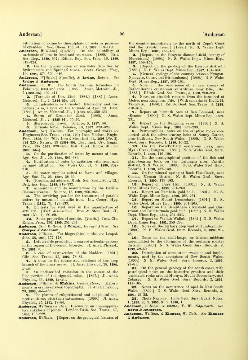 estimation of iodine by thiosulphate of soda in presence of cyanides. Soc. Chem. Ind. JL, 18, 1899, 118-119. Anderson, W[illiam] S[mellie]. On the solubility of carbonate of lime in fresh and sea water. [1889.] Brit. Ass. Eep., 1889, 637; Edinb. Eoy. Soc. Proc, 16, 1890, 319-324. 2. On the determination of sea-water densities by hydrometers and Sprengel tubes. Scott. Geogr. Mag., 10, 1894, 574-590, 646. Anderson, W\illiam~\ S[mellie], & Irvine, Robert. See Irvine & Anderson. Anderson, W. W. The South Carolina tornadoes in February, 1883 and 1884. [1885.] Amer. Meteorol. JL, 1 (1884-85), 402-411. 2. [Tornado of Dec. 22nd, 1884.] [1885.] Amer. Meteorol. JL, 1 (1884-85), 497. 3. Thunderstorm or tornado? Electricity and tor- nadoes; also, a note on the tornado of April 23, 1883. [1885.] Amer. Meteorol. JL, 1 (1884-85), 550-551. 4. Storm of December 22nd. [1885.] Amer. Meteorol. JL, 2 (1885-86), 55-56. 5. Stereoscopic vision. Science, 9, 1887, 56. 6. Tornado force. Science, 10, 1887, 323-324. Anderson, {Sir) William. For biography and works see Engineers Soc. Trans., 1898, 240; Inst. Mechan. Engin. Proc, 1898, 696-701; Iron & Steel Inst. JL, 1898 (No. 2), 324-325; Nature, 59 (1898-99), 154; Inst. Civ. Engin. Proc, 135, 1899, 320-326; Inst. Elect. Engin. JL, 28, 1899, [665]. 3. On the purification of water by means of iron. Agr. Soc. JL, 20, 1884, 681-689. 4. Purification of water by agitation with iron, and by sand filtration. Soc. Dyers Col. JL, 2, 1886, 207- 210. 5. On water supplies suited to farms and villages. Agr. Soc. JL, 23, 1887, 28-69. 6. [Presidential address, Mech. Sci. Sect., Sept. 12.] Brit. Ass. Bep., 1889, 718-732. 7. Aluminium and its manufacture by the Deville- Castner process. Science, 13, 1889, 260-264. 8. The revolving purifier for treatment of potable waters by means of metallic iron. Int. Congr. Hyg. Trans., (1891, 7), 129-133. 9. On tests for steel used in the manufacture of artillery. [With discussion.] Iron & Steel Inst. JL, 1891 (No. 1), 60-89. 10. Some properties of cordite. [Posth.] Inst. Civ. Engin. Proc, 136, 1899, 251-264. Anderson, (Sir) William, & Cowper, Edward Alfred. See Cowpcr & Anderson. Anderson, William. For biographical notice see Leopol- dina, 36, 1900, 177-178. 2. Left clavicle presenting a marked articular process in the region of the conoid tubercle. JL Anat. Physiol., 25, 1891, v. 3. A case of extroversion of the bladder. [1891.] Clin. Soc. Trans., 25, 1892, 78-83. 4. A note on the course and relations of the deep branch of the ulnar nerve. JL Anat. Physiol., 28, 1894, x-xii. 5. An undescribed variation in the course of the iliac portion of the sigmoid colon. [1897.] JL Anat. Physiol., 33, 1899, ix-xii. Anderson, William, & Making, George Henry. Experi- ments in cranio-cerebral topography. JL Anat. Physiol., 23, 1889, 455-465. 2. The planes of subperitoneal and subpleural con- nective tissue, with their extensions. [1890.] JL Anat. Physiol., 25, 1891, 78-86. Anderson, William (et alii). Discussion on nonsuppura- tive ankylosis of joints. London Path. Soc. Trans., 47, 1896, 193-222. Anderson, William. [Beport on the geological features of the country immediately to the north of Cope's Creek and the Gwydir river.] [1888.] N. S. Wales Dept. Mines Eep., 1887, 155-156. 2. [Beport on the Bingera diamond-field, county of Murchison.] [1888.J N. S. Wales Dept. Mines Bep., 1887, 156-159. 3. [Beport on the geology of the Byerock district.] [1888.] N. S. Wales Dept. Mines Eep., i887, 161-163. 4. [General geology of the country between Nyngan, Nymagee, Cobar, and Girilambone.] [1888.] N. S. Wales Dept. Mines Eep., 1887, 163-164. 5. Note on the occurrence of a new species of Carboniferous crustacean at Ardross, near Elie, Fife. [1885.] Edinb. Geol. Soc. Trans., 5, 1888, 280-281. 6. Notes on the fish remains from the bone bed at Abden, near Kinghorn, Fife. [With remarks by Dr. B. H. Traquair.] [1886.] Edinb. Geol. Soc. Trans., 5, 1888, 310-315. 7. Eeport on bismuth ores at Ben Lomond, near Glencoe. [1890.] N. S. Wales Dept. Mines Eep., 1889, 231. 8. Eeport on the Bungonia caves. [1890 ] N. S. Wales Dept. Mines Eep., 1889, 232-233. 9. Petrographical notes on the eruptive rocks con- nected with the silver-bearing lodes at Sunny Corner, near Bathurst, New South Wales. [1889.] N. S. Wales Geol. Surv. Eecords, 1, 1890, 16-22. 10. On the Post-Tertiary ossiferous clays, near Myall Creek, Bingera. [1889.] N. S. Wales Geol. Surv. Eecords, 1, 1890, 116-126. 11. On the stratigraphical position of the fish and plant-bearing beds, on the Talbragar river, Cassilis district, N. S. Wales. [1889.] N. S. Wales Geol. Surv. Eecords, 1, 1890, 137-139. 12. On the mineral spring at Bock Flat Creek, near Cooma, Monara district. N. S. Wales Geol. Surv. Eecords, 1, 1890, 179-183. 13. Beport on Peak Hill. [1891.] N. S. Wales Dept. Mines Bep., 1890, 261-263. 14. Beport on Pambula gold-field. [1891.] N. S. Wales Dept. Mines Eep., 1890, 263-264. 15. Beport on Mount Dromedary. [1891.] N. S. Wales Dept. Mines Eep., 1890, 264-265. 16. Eeport on the Bendithera silver-field and Cur- rowan and Brimbermala gold-field. [1892.] N. S. Wales Dept. Mines Bep., 1891, 252-254. 17. Eeport on Wallah Wallah. [1892.] N. S. Wales Dept. Mines Eep., 1891, 259-260. 18. Notes on the Tertiary deep lead at Tumbarumba. [1890.] N. S. Wales Geol. Surv. Eecords, 2, 1892, 21- 26. 19. Notes on the shell-heaps, or kitchen-middens accumulated by the aborigines of the southern coastal district. [1890.] N. S. Wales Geol. Surv. Eecords, 2, 1892, 52-60. 20. Description of some stone weapons and imple- ments, used by the aborigines of New South Wales. [1890.] N. S. Wales Geol. Surv. Eecords, 2, 1892, 73-81. 21. On the general geology of the south coast, with petrological notes on the intrusive granites and their associated rocks around Moruya, Mount Dromedary, and Cobargo. N. S. Wales Geol. Surv. Eecords, 2, 1892, 141-165. 22. Notes on the occurrence of opal in New South Wales. [1892.] N. S. Wales Geol. Surv. Eecords, 3, 1894, 29-32. 23. Chota Nagpore. India Geol. Surv. Quart. Notes, 1, 1895, 2; 2, 1895, 3; 2, 1896, 1. Anderson, William, & David, T. W. Edgeworth. See David & Anderson. Anderson, William, & Kinnear, W. Tait. See Kinnear & Anderson.