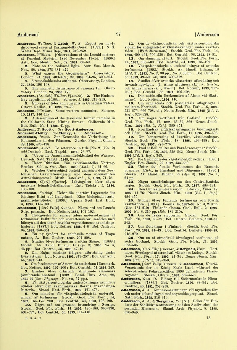 Anderson, William, & Leigh, W. S. Eeport on newly discovered caves at Yarrangobilly Creek. [1892.] N. S. Wales Dept. Mines Kep., 1891, 249-252. Anderson, William. [Observations of the Leonid meteors at Funchal, Madeira, 1896 November 13-14.] [1896.] Astr. Soc. Month. Not., 57, 1897, 68-69. 2. Note on the zodiacal light. Astr. Soc. Month. Not., 58, 1898, 373-381, 472. 3. What causes the Gegenschein? Observatory, London, 21, 1898, 408-409; 22, 1899, 94-95, 300-304. 4. A remarkable solar outburst. Observatory, London, 22, 1899, 196-198. 5. The magnetic disturbance of January 19. Obser- vatory, London, 23, 1900, 179. Anderson, (Lt.-Col.) William P[atrick]. 2. The Hudson- Bay expedition of 1884. Science, 5, 1885, 213-215. 3. Surveys of tides and currents in Canadian waters. Ottawa Natlist., 10, 1896, 78-79. Anderson, Winslow. Some western mummies. Science, 10, 1887, 146-148. 2. A description of the desiccated human remains in the California State Mining Bureau. California Min. Bur. Bull., No. 1, 1888, 41 pp. Anderson, T. Scott-. See Scott-Anderson. Anderson-Henry. See Henry, Isaac Anderson-. Anderssen, Justus. Zur Kenntniss der Verbreitung des Bohrzuckers in den Pflanzen. Ztschr. Physiol. Chem., 29, 1900, 423-428. Anderssonn, Aurel. To reference in title [No. 2] (Vol. 9) addDeutsch. Natf. Tagebl., 1874:, 76-77. 3. *Ueber die Unzusammendruckbarkeit des Wassers. Deutseh. Natf. Tagebl., 1868, 95-98. 4. Ueber Diffusion. Ein experimenteller Vortrag. Breslau, Schles. Ges. Jber., 1890 (Abth. 2), 61-66. 5. Welcher Unterschied besteht zwischen dem New- ton'schen Gravitationsgesetz und dem sogenannten Attraktionsge'setz ? Mitth. Osterland., 5, 1892, 71-78. Andersson, C[arl] G[ustav]. Iakttagelser 6fver nagra insekters lefnadsforhallanden. Ent. Tidskr., 5, 1884, 185-188. Andersson, Frithiof. Ueber die quartare Lagerserie des Eistinge Klint auf Langeland. Eine biologisch-strati- graphische Studie. [1896.] Upsala Geol. Inst. Bull., 3, 1898, 115-180. Andersson, [Carl Filip] Gunnar. Nagra ord om Linnbs Stipa pennata. Bot. Notiser, 1885, 101-102. 2. Kedogorelse for senare tiders undersokningar af torfmossar, kalktuffer och sotvattensleror, sardeles med hansyn till den skandinaviska vegetationens invandrings- historia. [1887.] Bot. Notiser, 1888, 4-6; Bot. Centrbl., 34, 1888, 350-351. 3. En ny fyndort for subfossila notter af Trapa natans, L. Bot. Notiser, 1889, 201-208. 4. Studier ofver torfmossar i sodra Skane. [1889.] Stockh., Ak. Handl. Bihang, 15 (Afd. 3), 1890, No. 3, 43 pp.; Bot. Centrbl., 55, 1893, 47-49. 5. Om Najas marinas tidigare utbredning under kvartiirtiden. Bot. Notiser, 1891, 249-257 ; Bot. Centrbl., 54, 1893, 243. 6. Om forekomsten af Artemisia stelleriana i Danmark. Bot. Notiser, 1892, 197-200 ; Bot. Centrbl., 54,1893, 243. 7. Studier ofver ortartade, slingrande stammars jamforande anatomi. [1892.] Lund. Univ. Acta, 28, 1891-92 (Soc. Physiogr., No. vn, 57 pp.). 8. Pa vaxtpaleontologiska undersokningar grundade studier ofver den skandinaviska florans invandrings- historia. Skand. Natf. Forh., 1892, 471-473. 9. Om metoden for vaxtpaleontologiska undersok- ningar af torfmossar. Stockh. Geol. For. Forh., 14, 1892, 165-175 , 280; Bot. Centrbl., 54, 1893, 196-199. 10. Nagra ord om granens invandring i Sverige. Stockh. Geol. For. Forh., 14, 1892, 176-188, 363-370, 591-592; Bot. Centrbl., 56, 1893, 114-116. B. S. A. C. 11. Om de vaxtgeografiska och vaxtpaleontologiska stoden for antagandet af klimatvaxlingar under kvartar- tiden. [ With discussion.] Stockh. Geol. For. Forh., 14, 1892, 490-491, 509-538; Bot. Centrbl., 56, 1893, 48-51. 12. Om slamning af torf. Stockh. Geol. For. Forh., 14, 1892, 506-508; Bot. Centrbl., 54, 1893, 196-199. 13. Vaxtpaleontologiska undersokningar af svenska torfmossar. [1892.] Stockh., Ak. Handl. Bihang, 18 (Afd. 3), 1893, No. 2, 30pp., No. 8, 60 pp.; Bot. Centrbl., 55, 1893, 49-50; 58, 1894, 309-312. 14. Studier ofver svenska vaxtarters utbredning och invandringsvagar. [I. Alnus glutinosa (L.), J. Gcertn., och Alnus incana (L.), Willd.] Bot. Notiser, 1893, 217- 239; Bot. Centrbl., 58, 1894, 406-408. 15. Den subfossila forekomsten af Alnus vid Skatt- manso. Bot. Notiser, 1894, 110. 16. Om senglaeiala och postglaciala aflagringar i mellersta Norrland. Stockh. Geol. For. Forh., 16, 1894, 531-575, 666-708, vii; Neues Jbuch. Min., 1895 (Bd. 2, Ref.), 326-328. 17. Om nagra vaxtfossil fran Gotland. Stockh. Geol. For. Forh., 17, 1895, 35-52, 362; Neues Jbuch. Min., 1897 (Bd. 1, Ref.), 350-351. 18. Norrlandska elfdalsaflagringarnes bildningssatt och alder. Stockh. Geol. For. Forh., 17, 1895, 496-506. 19. Om konservering af kvartara vaxtlamningar. Stockh. Geol. For. Forh., 18, 1896, 493-498; Bot. Centrbl., 69, 1897, 275-276. 20. Hvadar Folliculites och Paradoxocarpus? Stockh. Geol. For. Forh., 18, 1896, 538-542; Neues Jbuch. Min., 1899 (Bd. 2, Ref.), 343. 21. Die Geschichte der Vegetation Sehvvedens. [1896.] Engler, Bot. Jbiich., 22, 1897, 433-550. 22. Ueber das fossile Vorkommen der Brasenia purpurea, Mich., in Kussland und Danemark. [1896.] Stockh., Ak. Handl. Bihang, 22 (Afd. 3), 1897, No. 1, 24 pp. 23. Nagra anmarkningar om den Centraljamtska issjon. Stockh. Geol. For. Forh., 19, 1897, 488-491. 24. Den Centraljamtska issjon. Stockh., Ymer, 17, 1897, 41-76; Neues Jbuch. Min., 1900 (Bd. 1, Ref), 454-455. 25. Studier ofver Finlands torfmossar och fossila kvartarflora. [1898.] Fennia, 15,1897-99, No. 3, 210 pp. (Res. 181-210); Finlande Comm. Geol. Bull., 2, 1898- 1902, No. 8, 210 pp. (Res. 181-210). 26. Om de ryska stepperna. Stockh. Geol. For. Forh., 20, 1898, 33-37; Bot. Centrbl. Beihefte, 1898-99, 342. 27. Om flott-tegar i Finland. Stockh. Geol. For. Forh., 20, 1898, 44-49; Bot. Centrbl. Beihefte, 1898-99, 218-279. 28. Om en af strandvall ofverlagrad torfmosse pa sodra Gotland. Stockh. Geol. For. F6rh., 21, 1899, 533-535. Andersson, [Carl Filip] Gunnar, & Berghell, Hugo. Torf- mosse ofverlagrad af strandvall vaster om Ladoga. Stockh. Geol. For. Forh., 17, 1895, 21-34; Neues Jbuch. Min., 1897 (Bd. 1, Ref.), 349-350. Andersson, [Carl Filip] Gunnar, & Hesselman, Henrik. Verzeichnis der in Konig Karls Land wahrend der schwedischen Polarexpedition 1898 gefundenen Phane- rogamen. Stockh., Ofvers., 1898, 555-557. Andersson, Gust. O. Bidrag till Sodermanlands Hiera- ciumflora. [1889.] Bot. Notiser, 1890, 88-94; Bot. Centrbl., 46, 1891, 257-258. Andersson, J. A. Amnesomsattningen vid myxodem fore och under behandlingen med thyreoideapreparat. Skand. Natf. Forh., 1898, 318-319. Andersson, J. A., & Bergman, Per [(?.]. Ueber den Ein- fluss der Sehilddriisenfutterung auf den Stoffwechsel des gesunden Menschen. Skand. Arch. Physiol., 8, 1898, 326-346. 13