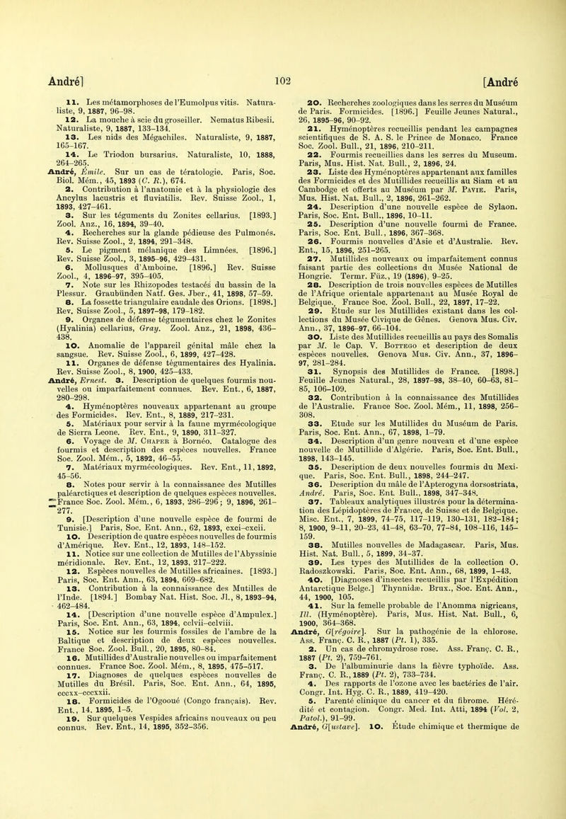 11. Les metamorphoses del'Eumolpus vitis. Natura- liste, 9, 1887, 96-98. 12. La mouche a scie du groseiller. Nematus Ribesii. Naturaliste, 9, 1887, 133-134. 13. Les nids des M^gachiles. Naturaliste, 9, 1887, 165-167. 14. Le Triodon bursarius. Naturaliste, 10, 1888, 264-265. Andre, Emile. Sur un eas de teratologic. Paris, Soc. Biol. M&n., 45, 1893 (C. R.), 674. 2. Contribution a l'anatomie et a la physiologie des Aneylus lacustris et fluviatilis. Rev. Suisse Zool., 1, 1893, 427-461. 3. Sur les teguments du Zonites cellarius. [1893.] Zool. Anz., 16, 1894, 39-40. 4. Recherches sur la glande p^dieuse des Pulmonis. Rev. Suisse Zool., 2, 1894, 291-348. 5. Le pigment meianique des Limn^es. [1896.] Rev. Suisse Zool., 3, 1895-96, 429-431. 6. Mollusques d'Amboine. [1896.] Rev. Suisse Zool., 4, 1896-97, 395-405. 7. Note sur les Rhizopodes testac^s du bassin de la Plessur. Graubiinden Natf. Ges. Jber., 41, 1898, 57-59. 8. La fossette triangulaire caudale des Orions. [1898.] Rev. Suisse Zool., 5, 1897-98, 179-182. 9. Organes de defense tegumentaires chez le Zonites (Hyalinia) cellarius, Gray. Zool. Anz., 21, 1898, 436- 438. 10. Anomalie de l'appareil genital male chez la sangsue. Rev. Suisse Zool., 6, 1899, 427-428. 11. Organes de defense tegumentaires des Hyalinia. Rev. Suisse Zool., 8, 1900, 425-433. Andre, Ernest. 3. Description de quelques fourmis nou- velles ou imparfaitement connues. Rev. Ent., 6, 1887, 280-298. 4. Hymenopteres nouveaux appartenant au groupe des Formicides. Rev. Ent., 8, 1889, 217-231. 5. Materiaux pour servir a la faune myrmecologique de Sierra Leone. Rev. Ent., 9, 1890, 311-327. 6. Voyage de M. Chapek a Borneo. Catalogue des fourmis et description des especes nouvelles. France Soc. Zool. Mem., 5, 1892, 46-55. 7. Materiaux myrm6cologiques. Rev. Ent., 11,1892, 45-56. 8. Notes pour servir a la connaissance des Mutilles paiearctiques et description de quelques especes nouvelles. France Soc. Zool. Mem., 6, 1893, 286-296; 9, 1896, 261- ~*277. 9. [Description d'une nouvelle espece de fourmi de Tunisie.] Paris, Soc. Ent. Ann., 62, 1893, cxci-cxeii. 10. Description de quatre especes nouvelles de fourmis d'Amerique. Rev. Ent., 12, 1893, 148-152. 11. Notice sur une collection de Mutilles de l'Abyssinie meridionale. Rev. Ent., 12, 1893, 217-222. 12. Especes nouvelles de Mutilles africaines. [1893.] Paris, Soc. Ent. Ann., 63, 1894, 669-682. 13. Contribution a la connaissance des Mutilles de Tlnde. [1894.] Bombay Nat. Hist. Soc. Jl., 8,1893-94, 462-484. 14. [Description d'une nouvelle espece d'Ampulex.] Paris, Soc. Ent. Ann., 63, 1894, cclvii-cclviii. 15. Notice sur les fourmis fossiles de l'ambre de la Baltique et description de deux especes nouvelles. France Soc. Zool. Bull., 20, 1895, 80-84. 16. Mutillides d'Australie nouvelles ou imparfaitement connues. France Soc. Zool. Mem., 8, 1895, 475-517. 17. Diagnoses de quelques especes nouvelles de Mutilles du Bresil. Paris, Soc. Ent. Ann., 64, 1895, cccxx-cccxxii. 18. Formicides de l'Ogooue (Congo francais). Rev. Ent., 14. 1895, 1-5. 19. Sur quelques Vespides africains nouveaux ou peu connus. Rev. Ent., 14, 1895, 352-356. 20. Recherches zoologiques dans les serres du Museum de Paris. Formicides. [1896.] Feuille Jeunes Natural., 26, 1895-96, 90-92. 21. Hymenopteres recueillis pendant les campagnes scientifiques de S. A. S. le Prince de Monaco. France Soc. Zool. Bull., 21, 1896, 210-211. 22. Fourmis recueillies dans les serres du Museum. Paris, Mus. Hist. Nat. Bull., 2, 1896, 24. 23. Liste des Hymenopteres appartenant aux families des Formicides et des Mutillides recueillis au Siam et au Cambodge et offerts au Museum par M. Pavie. Paris, Mus. Hist. Nat. Bull., 2, 1896, 261-262. 24. Description d'une nouvelle espece de Sylaon. Paris, Soc. Ent. Bull., 1896, 10-11. 25. Description d'une nouvelle fourmi de France. Paris, Soc. Ent. Bull., 1896, 367-368. 26. Fourmis nouvelles d'Asie et d'Australie. Rev. Ent., 15, 1896, 251-265. 27. Mutillides nouveaux ou imparfaitement connus faisant partie des collections du Musee National de Hongrie. Termr. Fiiz., 19 (1896), 9-25. 28. Description de trois nouvelles especes de Mutilles de PAfrique orientale appartenant au Musee Royal de Belgique., France Soc. Zool. Bull., 22, 1897, 17-22. 29. Etude sur les Mutillides existant dans les col- lections du Musee Civique de Genes. Genova Mus. Civ. Ann., 37, 1896-97, 66-104. 30. Liste des Mutillides recueillis au pays des Somalis par 31. le Cap. V. Bottego et description de deux especes nouvelles. Genova Mus. Civ. Ann., 37, 1896- 97, 281-284. 31. Synopsis des Mutillides de France. [1898.] Feuille Jeunes Natural., 28, 1897-98, 38-40, 60-63, 81- 85, 106-109. 32. Contribution a, la connaissance des Mutillides de PAustralie. France Soc. Zool. Mem., 11, 1898, 256- 308. 33. Etude sur les Mutillides du Museum de Paris. Paris, Soc. Ent. Ann., 67, 1898, 1-79. 34. Description d'un genre nouveau et d'une espece nouvelle de Mutillide d'Algerie. Paris, Soc. Ent. Bull., 1898, 143-145. 35. Description de deux nouvelles fourmis du Mexi- que. Paris, Soc. Ent. Bull., 1898, 244-247. 36. Description du male de l'Apterogyna dorsostriata, Andre. Paris, Soc. Ent. Bull., 1898, 347-348. 37. Tableaux analytiques illustres pour la determina- tion des Lepidopteres de France, de Suisse et de Belgique. Misc. Ent., 7, 1899, 74-75, 117-119, 130-131, 182-184; 8, 1900, 9-11, 20-23, 41-48, 63-70, 77-84, 108-116, 145- 159. 38. Mutilles nouvelles de Madagascar. Paris, Mus. Hist. Nat. Bull., 5, 1899, 34-37. 39. Les types des Mutillides de la collection O. Radoszkowski. Paris, Soc. Ent. Ann., 68, 1899, 1-43. 40. [Diagnoses d'insectes recueillis par l'Expedition Antarctique Beige.] Thynnids. Brux., Soc. Ent. Ann., 44, 1900, 105. 41. Sur la femelle probable de FAnomma nigricans, III. (Hymenoptere). Paris, Mus. Hist. Nat. Bull., 6, 1900, 364-368. Andre, G[regoire]. Sur la pathogenie de la chlorose. Ass. Franc. C. R., 1887 [Pt. 1), 335. 2. Un cas de chromydrose rose. Ass. Franc. C. R., 1887 (Pt. 2), 759-761. 3. De l'albuminurie dans la fievre typhoide. Ass. Franc. C. R., 1889 (Pt. 2), 733-734. 4. Des rapports de l'ozone avec les bacteries de l'air. Congr. Int. Hyg. C. R., 1889, 419-420. 5. Parente clinique du cancer et du fibrome. Here- dite et contagion. Congr. Med. Int. Atti, 1894 (Vol. 2, Patol.), 91-99. Andre, G[ustave]. lO. Etude chimique et thermique de