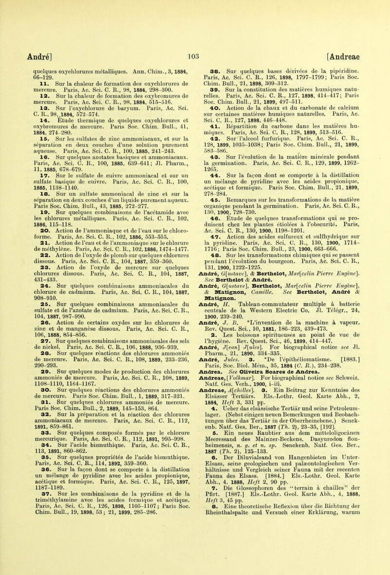 quelques oxychlorures m^talliques. Ann. Chim., 3,1884, 66-129. 11. Sur la chaleur de formation des oxychlorures de mercure. Paris, Ac. Sci. C. E., 98, 1884, 298-300. 12. Sur la chaleur de formation des oxybromures de mercure. Paris, Ac. Sci. C. E., 98, 1884, 515-516. 13. Sur l'oxychlorure de baryum. Paris, Ac. Sci. C. E., 98„1884, 572-574. 14. Etude tbermique de quelques oxychlorures et oxybromures de mercure. Paris Soc. Chim. Bull., 41, 1884, 274-280. 15. Sur les sulfates de zinc ammoniacaux, et sur la separation en deux couches d'une solution purement aqueuse. Paris, Ac. Sci. C. E., 100, 1885, 241-243. 16. Sur quelques azotates basiques et ammoniacaux. Paris, Ac. Sci. C. E., 100, 1885, 639-641; Jl. Pharm., 11, 1885, 678-679. 17. Sur le sulfate de euivre ammoniacal et sur un sulfate basique de cuivre. Paris, Ac. Sci. C. E., 100, 1885, 1138-1140. 18. Sur un sulfate ammoniacal de zinc et sur la separation en deux couches d'un liquide purement aqueux. Paris Soc. Chim. Bull., 43, 1885, 272-277. 19. Sur quelques combinaisons de Pacetamide avec les chlorures metalliques. Paris, Ac. Sci. C. E., 102, 1886, 115-118. 20. Action de l'ammoniaque et de l'eau sur le chloro- forme. Paris, Ac. Sci. C. E., 102, 1886, 553-555. 21. Action de l'eau et de l'ammoniaque sur le chlorure de methylene. Paris, Ac. Sci. 0. E., 102,1886,1474-1477. 22. Action de l'oxyde de plomb sur quelques chlorures dissous. Paris, Ac. Sci. C. E., 104, 1887, 359-360. 23. Action de l'oxyde de mercure sur quelques chlorures dissous. Paris, Ac. Sci. C. E., 104, 1887, 431-433. 24. Sur quelques combinaisons ammoniacales du chlorure de cadmium. Paris, Ac. Sci. C. E., 104, 1887, 908-910. 25. Sur quelques combinaisons ammoniacales du sulfate et de l'azotate de cadmium. Paris, Ac. Sci. C. E., 104, 1887, 987-990. 26. Action de certains oxydes sur les chlorures de zinc et de manganese dissous. Paris, Ac. Sci. C. E., 106, 1888, 854-856. 27. Sur quelques combinaisons ammoniacales des sels de nickel. Paris, Ac. Sci. C. E., 106, 1888, 936-939. 28. Sur quelques reactions des chlorures ammonies de mercure. Paris, Ac. Sci. C. E., 108, 1889, 233-236, 290-293. 29. Sur quelques modes de production des chlorures ammonias de mercure. Paris, Ac. Sci. C. E., 108, 1889, 1108-1110, 1164-1167. 30. Sur quelques reactions des chlorures ammonies de mercure. Paris Soc. Chim. Bull., 1, 1889, 317-321. 31. Sur quelques chlorures ammonite de mercure. Paris Soc. Chim. Bull., 2, 1889, 145-153, 864. 32. Sur la preparation et la reaction des chlorures ammoniacaux de mercure. Paris, Ac. Sci. C. E., 112, 1891, 859-861. 33. Sur quelques composes formes par le chlorure mercurique. Paris, Ac. Sci. C. E.. 112, 1891, 995-998. 34. Sur l'acide bismuthique. Paris, Ac. Sci. C. E., 113, 1891, 860-862. 35. Sur quelques propridt^s de l'acide bismuthique. Paris, Ac. Sci. C. E., 114, 1892, 359-360. 36. Sur la facon dont se comporte a la distillation un melange de pyridine avec les acides propionique, antique et formique. Paris, Ac. Sci. C. E., 125, 1897, 1187-1189. 37. Sur les combinaisons de la pyridine et de la trimethylamine avec les acides formique et antique. Paris, Ac. Sci. C. E., 126, 1898, 1105-1107; Paris Soc. Chim. Bull., 19, 1898, 53; 21, 1899, 285-286. 38. Sur quelques bases derivees de la piperidine. Paris, Ac. Sci. C. E., 126, 1898, 1797-1799; Paris Soc. Chim. Bull., 21, 1898, 309-312. 39. Sur la constitution des matieres humiques natu- relles. Paris, Ac. Sci. C. E., 127, 1898, 414-417; Paris Soc. Chim. Bull., 21, 1899, 497-511. 40. Action de la chaux et du carbonate de calcium sur certaines matieres humiques naturelles. Paris, Ac. Sci. C. E., 127, 1898, 446-448. 41. Eepartition du carbone dans les matieres hu- miques. Paris, Ac. Sci. C. E., 128, 1899, 513-516. 42. Sur l'alcool furfurique. Paris, Ac. Sci. C. E., 128, 1899, 1035-1038; Paris Soc. Chim. Bull., 21, 1899, 583-586. 43. Sur revolution de la matiere minerale pendant la germination. Paris, Ac. Sci. C. E., 129, 1899, 1262- 1265. 44. Sur la facon dont se comporte a la distillation un melange de pyridine avec les acides propionique, acetique et formique. Paris Soc. Chim. Bull., 21, 1899, 278-284. 45. Eemarques sur les transformations de la matiere organique pendant la germination. Paris, Ac. Sci. C. E., 130, 1900, 728-730. 46. Etude de quelques transformations qui se pro- duisent chez les plantes etiol^es a Pobscurite. Paris, Ac. Sci. C. E., 130, 1900, 1198-1201. 47. Action des acides sulfureux et sulfhydrique sur la pyridine. Paris, Ac. Sci. C. E., 130, 1900, 1714- 1716; Paris Soc. Chim. Bull., 23, 1900, 663-666. 48. Sur les transformations chimiques qui se passent pendant Involution du bourgeon. Paris, Ac. Sci. C. E., 131, 1900, 1222-1225. Andrt, G[ustavi>], & Berthelot, Mar[celin Pierre Eugene]. See Berthelot & Andre. Andre, G[ustave~\, Berthelot, Mar\celin Pierre Eugene], & Matignon, Camille. See Berthelot, Andre & Matignon. Andre, H. Tableau-commutateur multiple a batterie centrale de la Western Electric Co. Jl. Telegr., 24, 1900, 239-240. Andre, J. B, *L'invention de la machine a vapeur. Eev. Quest. Sci., 10, 1881, 186-223, 439-473. 2. Les boissons spiritueuses au point de vue de l'hygiene. Eev. Quest. Sci., 46, 1899, 414-447. Andre, J[ean] J\ules\, For biographical notice see Jl. Pharm., 21, 1890, 334-335. Andre, Jules. 3. *De l'epitheliomatisme. [1883.] Paris, Soc. Biol. Mem., 35, 1884 (C. R.), 234-238. Andrea. See Oliveira Soares de Andrea. Andreae, [Volkmar]. For biographical notice see Schweiz. Natf. Ges. Verh., 1900, i-iii. Andreae, A[chilles]. 3. Ein Beitrag zur Kenntniss des Elsasser Tertiars. Els.-Lothr. Geol. Karte Abh., 2, 1884, Heft 3, 331 pp. 4. Ueber das elsassische Tertiar und seine Petroleum- lager. (Nebst einigen neuen Bemerkungen und Beobach- tungen iiber das Tertiar in der Oberrheinebene.) Senck- enb. Natf. Ges. Ber., 1887 (Th. 2), 23-35, [192]. 5. Ein neues Eaubtier aus dem mitteloligocanen Meeressand des Mainzer-Beckens. Dasyurodon flon- heimensis, n. g. et n. sp. Senckenb. Natf. Ges. Ber., 1887 (Th. 2), 125-133. 6. Der Diluvialsand von Hangenbieten im Unter- Elsass, seine geologischen und pakeontologischen Ver- haltnisse und Vergleich seiner Fauna mit der recenten Fauna des Elsass. [1884.] Els.-Lothr. Geol. Karte Abh., 4, 1888, Heft 2, 90 pp. 7. Die Glossophoren des terrain a chailles der Pfirt. [1887.] Els.-Lothr. Geol. Karte Abh., 4, 1888, Heft 3, 45 pp. 8. Eine theoretische Eeflexion iiber die Eichtung der Eheinthalspalte und Versuch einer Erklarung, warum