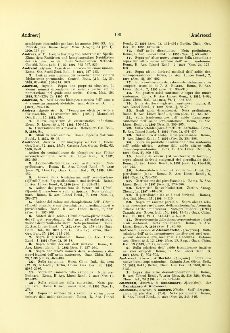 graphiques rassembles pendant les annees 1889-93. St. Petersb., Soc. Eusse Geogr. Mem. (Geogr.), 34 (No. 1), 1900, 136 pp. Andreev, N. P. Rasche Farbung von tuberkulosen Sputis. Einzeitiges Entfarben und komplementares Nachfarben des Grundes bei der Ziehl-Neelsen'schen Methode. Centrbl. Bakt. (AM. 1), 22, 1897, 593-597, 826. Andreini, Alfredo. Caso di ecbinococco del cuore umano. Roma, Soc. Studi Zool. Boll., 6, 1897, 227-233. 2. Beitrag zum Studium der basischen Produkte des Diplococcus pneumonias. Centrbl. Bakt. (Abt. 1), 23, 1898, 678-684, 736-744, 1021. Andreini, Angiolo. Sopra una proprieta singolare di alcuni numeri dipendente dal sistema particolare di numerazione nel quale sono scritti. Giorn. Mat., 26, 1888, 315-326; 28, 1890, 43. Andreini, B. Sull' azione biologica e tossica dell' urea e di alcune carbammidi alchilate. Ann. di Farm, e Chim., [1899], 394-416. Andreis, Angela de. 3. *Fenomeno elettrico visto a Civitavecchia 1' 11 settembre 1880. [1880.] Moncalieri Oss. Bull., 15, 1881, 164. 4. Nuove esperienze di elettrostatica induzione. Boma, N. Lincei Atti, 37, 1884, 150-151. 5. Osservazioni sulla malaria. Moncalieri Oss. Boll., 9, 1889, 94. 6. Studi di geodinamica. Boma, Specola Vaticana Pubbl., 1, 1891, 89-93. Andreocci, Americo. For biography see Berlin, Chem. Ges. Ber., 32, 1899, 2545; Catania Acc. Gioen. Boll., 62, 1900, 27-31. Action du pentachlorure de phosphore sur l'ether succinylsuccinique. Arch. Sci. Phys. Nat., 18, 1887, 562-563. 2. Azione della fenilidrazina sull' acetiluretano. Nota preliminare. Boma, R. Acc. Lincei Bend., 5, 1889 (Sem. 2), 115-rll9; Gazz. Chim. Ital., 19, 1889, 448- 452. 3. Azione della fenilidrazina sull' acetiluretano. (l)Fenil(3)metil(5)piro-diazolone e suoi derivati. Boma, B. Acc. Lincei Bend., 6, 1890 (Sem. 2), 209-213. 4. Azione del pentasolfuro di fosforo sul (l)fenil- (3)metil(5)pirazolone e sull' antipirina. Nota prelimi- nare. Boma, B. Acc. Lincei Bend., 7, 1891 (Sem. 1), 269-271. 5. Azione del calore sul cloroplatinato dell' (l)fenil- (3)metil-pirazolo e sui cloroplatinati pirrodiazolonici e pirrodiazolici. Boma, R. Acc. Lincei Bend., 7, 1891 (Sem. 2), 157-166. 6. Sintesi dell' acido (l)fenil(3)carbo-pirrodiazolico, del (3) metil-pirrodiazolo, dell' acido (3) carbo-pirrodia- zolico e del pirrodiazolo libero. Nota preliminare. Boma, R. Acc. Lincei Bend., 7, 1891 (Sem. 2), 458-463; Gazz. Chim. Ital., 22, 1892 (Pt. 1), 109-117; Berlin, Chem. Ges. Ber., 25, 1892, 225-230. 7. Sopra il pirrodiazolo. Boma, R. Acc. Lincei Rend., 1, 1892 (Sem. 1), 16-18. 8. Sopra alcuni derivati dell' uretano. Roma, R. Acc. Lincei Rend., 1, 1892 (Sem. 1), 257-264. 9. Sopra due nuovi isomeri della santonina e due nuovi isomeri dell' acido santonoso. Gazz. Chim. Ital., 23, 1893 (Pt. 2), 468-493. 10. Sulla santonina. Gazz. Chim. Ital., 23, 1893 (Pt. 2), 551-552; Berlin, Chem. Ges. Ber., 26, 1893, 2985-2986. 11. Sopra un isomero della santonina. Nota pre- liminare. Roma, R. Acc. Lincei Rend., 2,1893 (Sem. 1), 328-329. 12. Sulla riduzione della santonina. Nota pre- liminare. Roma, R. Acc. Lincei Rend., 2, 1893 (Sem, 1), 376. 13. Sopra un isomero della santonina ed un nuovo isomero dell' acido santonoso. Roma, R. Acc. Lincei Rend., 2, 1893 (Sem. 1), 494-497; Berlin, Chem. Ges. Ber., 26, 1893, 1373-1376. 14. Sull' acido disantonoso. Nota preliminare. Roma, R. Ace. Lincei Rend., 2, 1893 (Sem. 1), 538-539. 15. Sopra un' altro nuovo isomero della santonina e sopra un' altro nuovo isomero dell' acido santonoso. Roma, R. Acc. Lincei Rend., 2, 1893 (Sem. 2), 175- 183. 16. Sopra alcuni derivati metilati dell' acido des- motropo-santonoso. Roma, R. Acc. Lincei Rend., 2, 1893 (Sem. 2), 200-202. 17. Sulla costituzione della dician-fenilidrazina e dei composti triazolici di J. A. Bladin. Roma, R. Acc. Lincei Rend., 2, 1893 (Sem. 2), 302-310. 18. Sui quattro acidi santonosi e sopra due nuove santonine. Roma, R. Acc. Lincei Mem., 2, 1895, 4-89; Gazz. Chim. Ital., 25 (1895, Pt. 1), 452-568. 19. Sulla struttura degli acidi santonosi. Roma, R. Acc. Lincei Rend., 4, 1895 (Sem. 1), 68-76. 20. Sugli acidi di-santonosi. Nota preliminare. Roma, R. Acc. Lincei Rend., 4, 1895 (Sem. 1), 164-165. 21. Sulla trasformazione dell' acido desmotropo- santonoso nell' acido levo-santonoso. Roma, R. Acc. Lincei Rend., 4, 1895 (Sem. 1), 259-265. 22. Sulla octoidro-^ara-dirnetil-etil-naftalina. Roma, R. Acc. Lincei Rend., 4, 1895 (Sem. 1), 431-435. 23. Sul solfuro d' azoto. Nota preliminare. Roma, R. Acc. Lincei Rend., 5, 1896 (Sem. 2), 254-258. 24. Sopra un prodotto di addizione della santonina coll' acido nitrico. Azione dell' acido nitrico sulla desmotroposantonina. Boma, B. Acc. Lincei Bend., 5, 1896 (Sem. 2), 309-313. 25. Azione dei cloruri [ed ossicloruri] di fosforo... sopra alcuni derivati ossigenati del pirrodiazolo (2.4). Boma, B. Acc. Lincei Bend., 6, 1897 (Sem. 1), 114-120, 217-225. 26. Jodio-etilato e bromo-etilato di fenil(l)metil(3)- pirrodiazolo (2.4). Roma, R. Acc. Lincei Rend., 6, 1897 (Sem. 1), 293-295. 27. Costituzione dei pirrodiazoloni. Roma, R. Acc. Lincei Rend., 6, 1897 (Sem. 1), 378-386. 28. Leber den Schwefelstickstoff. Ztschr. Anorg. Chem., 14, 1897, 246-250. 29. II pirrodiazolo 2.4 ed i suoi derivati. (Roma), Soc. Ital. Mem., 11, 1898, 3-116. 30. Sopra un racemo parziale. Sopra alcune rela- zioni riscontrate nel gruppo della santonina fra l'isomeria ottica e la triboluminescenza. Nota preliminare. [1898.] Catania Acc. Gioen. Boll., 56, 1899, 13-19; Gazz. Chim. Ital., 29 (1899, Pt. 1), 513-516, 516-519. 31. Stereoisomeria delle desmotroposantonine e degli acidi santonosi. Nota preliminare. Boma, R. Acc. Lincei Rend., 8, 1899 (Sem. 1), 80-86. Andreocci, Americo, & Alessandrello, P[ellegrino]. Sulla scissione dell' acido isosantonoso inattivo nei suoi com- ponenti destoo e levo, mediante la cinconina. Catania Acc. Gioen. Atti, 12, 1899, Mem. 15, 5 pp.; Gazz. Chim. Ital., 29 (1899, Pt. 1), 479-483. 2. Sulla scissione dell' acido isosantonoso inattivo nei suoi antipodi. Roma, R. Acc. Lincei Rend., 8, 1899 (Sem. 1), 503-505. Andreocci, Americo, & Bertolo, P[asquale]. Sopra due nuove desmotroposantonine. Catania Acc. Gioen. Boll., 55, 1898, 8-11; Berlin, Chem. Ges. Ber., 31, 1898, 3131- 3133. 2. Sopra due altre desmotroposantonine. Roma, R. Acc. Lincei Rend., 7, 1898 (Sem. 2), 318-326; Gazz. Chim. Ital., 28 (1898, Pt. 2), 529-540. Andreocci, Americo, & Cannizzaro, S[tanislao]. See Cannizzaro & Andreocci. Andreocci, Americo, & Castoro, Nicola. Sull' idrogena- zione dei pirrodiazoli (2.4). Nota preliminare. Roma, R. Acc. Lincei Rend., 5, 1896 (Sem. 2), 343-346.