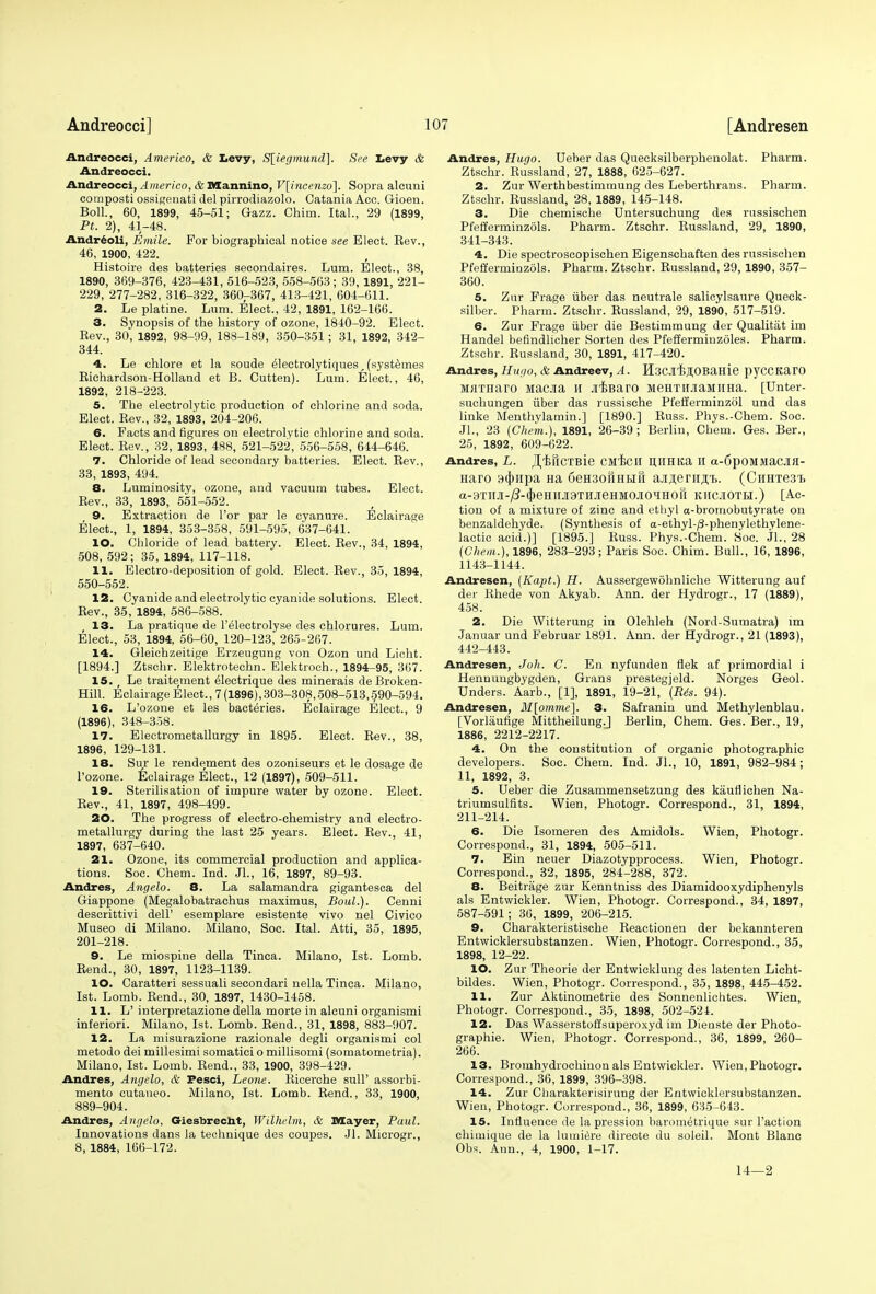 Andreocci, Americo, & Levy, S[iegmund]. See Levy & Andreocci. Andreocci, Americo, & Mannino, V[incenzo~\. Sopra alcuni composti ossigenati del pirrodiazolo. Catania Acc. Gioen. Boll., 60, 1899, 45-51; Gazz. Chim. Ital., 29 (1899, Pt. 2), 41-48. Andreoli, Emile. For biographical notice see Elect. Be v., 46, 1900, 422. Histoire des batteries secondaires. Lum. Elect., 38, 1890, 369-376, 423-431, 516-523, 558-563; 39,1891, 221- 229, 277-282, 316-322, 360,-367, 413-421, 604-611. 2. Le platine. Lum. Elect., 42, 1891, 162-166. 3. Synopsis of the history of ozone, 1840-92. Elect. Bev., 30, 1892, 98-99, 188-189, 350-351; 31, 1892, 342- 344. 4. Le chlore et la soude e1ectrolytiques,(systemes Bichardson-Holland et B. Cutteu). Lum. Elect., 46, 1892, 218-223. 5. The electrolytic production of chlorine and soda. Elect. Bev., 32, 1893, 204-206. 6. Facts and figures on electrolytic chlorine and soda. Elect. Bev., 32, 1893, 488, 521-522, 556-558, 644-646. 7. Chloride of lead secondary batteries. Elect. Bev., 33, 1893, 494. 8. Luminosity, ozone, and vacuum tubes. Elect. Bev., 33, 1893, 551-552. 9. Extraction de Tor par le cyanure. Eclairage Elect., 1, 1894, 353-358, 591-595, 637-641. 10. Chloride of lead battery. Elect. Bev., 34, 1894, 508, 592; 35, 1894, 117-118. 11. Electro-deposition of gold. Elect. Bev., 35, 1894, 550-552. 12. Cyanide and electrolytic cyanide solutions. Elect. Bev., 35, 1894, 586-588. 13. La pratique de l'electrolyse des chlorures. Lum. Elect., 53, 1894, 56-60, 120-123, 265-267. 14. Gleichzeitige Erzeugung von Ozon und Licht. [1894.] Ztschr. Elektrotechn. Elektroeh., 1894-95, 367. 15. ( Le traitement e^ectrique des minerais de Broken- Hill. Eclairage Elect.,7 (1896), 303-308,508-513,$90-594. 16. L'ozone et les bacteries. Eclairage Elect., 9 (1896), 348-358. 17. Electrometallurgy in 1895. Elect. Bev., 38, 1896, 129-131. 18. Sur le rendement des ozoniseurs et le dosage de l'ozone. Eclairage Elect., 12 (1897), 509-511. 19. Sterilisation of impure water by ozone. Elect. Bev., 41, 1897, 498-499. 20. The progress of electro-chemistry and electro- metallurgy during the last 25 years. Elect. Bev., 41, 1897, 637-640. 21. Ozone, its commercial production and applica- tions. Soc. Chem. Ind. Jl., 16, 1897, 89-93. Andres, Angelo. 8. La salamandra gigantesca del Giappone (Megalobatrachus maximus, Boul.). Cenni descrittivi dell' esemplare esistente vivo nel Civico Museo di Milano. Milano, Soc. Ital. Atti, 35, 1895, 201-218. 9. Le miospine della Tinea. Milano, 1st. Lomb. Bend., 30, 1897, 1123-1139. 10. Caratteri sessuali secondari nella Tinea. Milano, 1st. Lomb. Bend., 30, 1897, 1430-1458. 11. L' interpretazione della morte in alcuni organismi inferiori. Milano, 1st. Lomb. Bend., 31, 1898, 883-907. 12. La misurazione razionale degli organismi col metodo dei millesimi somatici o millisomi (somatometria). Milano, 1st. Lomb. Bend., 33, 1900, 398-429. Andres, Angelo, & Fesci, Leone. Bicerche Bull' assorbi- mento cutaneo. Milano, 1st. Lomb. Bend., 33, 1900, 889-904. Andres, Angelo, Giesbrecht, Wilhelm, & Mayer, Paul. Innovations dans la technique des coupes. Jl. Microgr., 8, 1884, 166-172. Andres, Hugo. Ueber das Quecksilberphenolat. Pharm. Ztschr. Bussland, 27, 1888, 625-627. 2. Zur Werthbestimmung des Leberthrans. Pharm. Ztschr. Bussland, 28, 1889, 145-148. 3. Die chemische Untersuchung des russisehen Pfefferminzols. Pharm. Ztschr. Bussland, 29, 1890, 341-343. 4. Die spectroscopischen Eigenschaften des russisehen Pfefferminzols. Pharm. Ztschr. Bussland, 29, 1890, 357- 360. 5. Zur Frage iiber das neutrale salicylsaure Queck- silber. Pharm. Ztschr. Bussland, 29, 1890, 517-519. 6. Zur Frage iiber die Bestimmung der Qualitat im Handel befindlicher Sorten des Pfefferminzoles. Pharm. Ztschr. Bussland, 30, 1891, 417-420. Andres, Hugo, & Andreev, A. H3CJI'B;H0BaHie pyCCftarO MiiTHaro Maaia h ji^Baro MeHTiuiaMiiHa. [TJnter- suchungen iiber das russische Pfefferminzol und das linke Menthylamin.] [1890.] Buss. Phys.-Chem. Soc. JL, 23 (Chem.), 1891, 26-39; Berlin, Chem. Ges. Ber., 25, 1892, 609-622. Andres, L. JT^fiCTBie CMfcll H,IIHKa II a-6pOMMaCJIfl- Haro 9(Jmpa Ha 6eH30MHHri ajiflenifli. (CiiHTe3'b a-BTM-^-^eHIIJiaTIIJieHMOJIOqHOri KIICJIOTH.) [Ac- tion of a mixture of zinc and ethyl a-bromobutyrate on benzaldehyde. (Synthesis of a-ethyl-/3-phenylethylene- lactic acid.)] [1895.] Buss. Phys.-Chem. Soc. JL, 28 (Chem.), 1896, 283-293; Paris Soc. Chim. Bull., 16, 1896, 1143-1144. Andresen, (Kapt.) H. Aussergewohnliche Witterung auf der Bhede von Akyab. Ann. der Hydrogr., 17 (1889), 458. 2. Die Witterung in Olehleh (Nord-Surnatra) im Januar und Februar 1891. Ann. der Hydrogr., 21 (1893), 442-443. Andresen, Joh. C. En nyfunden nek af primordial i Hennungbygden, Grans prestegjeld. Norges Geol. Unders. Aarb., [1], 1891, 19-21, (R6s. 94). Andresen, M[omme~\. 3. Safranin und Methylenblau. [Vorlaufige Mittheilung.] Berlin, Chem. Ges. Ber., 19, 1886, 2212-2217. 4. On the constitution of organic photographic developers. Soc. Chem. Ind. JL, 10, 1891, 982-984; 11, 1892, 3. 5. Ueber die Zusammensetzung des kauflichen Na- triumsulfits. Wien, Photogr. Correspond., 31, 1894, 211-214. 6. Die Isomeren des Amidols. Wien, Photogr. Correspond., 31, 1894, 505-511. 7. Ein neuer Diazotypprocess. Wien, Photogr. Correspond., 32, 1895, 284-288, 372. 8. Beitrage zur Kenntniss des Diamidooxydiphenyls als Entwickler. Wien, Photogr. Correspond., 34, 1897, 587-591; 36, 1899, 206-215. 9. Charakteristische Beactionen der bekannteren Entwicklersubstanzen. Wien, Photogr. Correspond., 35, 1898, 12-22. 10. Zur Theorie der Entwicklung des latenten Licht- bildes. Wien, Photogr. Correspond., 35, 1898, 445-452. 11. Zur Aktinometrie des Sonnenlichtes. Wien, Photogr. Correspond., 35, 1898, 502-524. 12. Das Wasserstoffsuperoxyd im Dienste der Photo- graphie. Wien, Photogr. Correspond., 36, 1899, 260- 266. 13. Bromhydrochiuon als Entwickler. Wien, Photogr. Correspond., 36, 1899, 396-398. 14. Zur Charakterisirung der Entwicklersubstanzen. Wien, Photogr. Correspond., 36, 1899, 635-643. 15. Influence de la pression barometrique sur Taction chimique de la lumiere directe du soleil. Mont Blanc Obs. Ann., 4, 1900, 1-17. 14—2