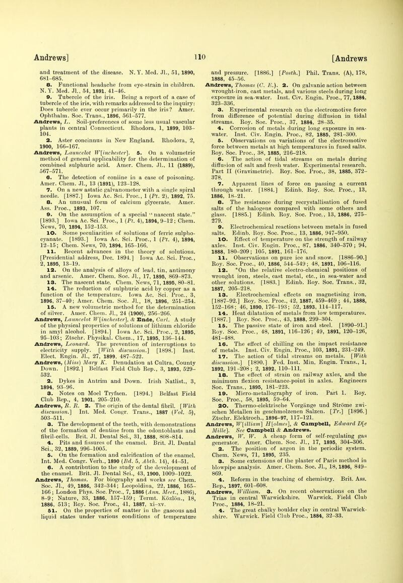 and treatment of the disease. N. Y. Med. JL, 51, 1890, 681-685. 8. Functional headache from eye-strain in children. N.Y. Med. JL, 54, 1891, 41-46. 9. Tubercle of the iris. Being a report of a case of tubercle of the iris, with remarks addressed to the inquiry: Does tubercle ever occur primarily in the iris ? Amer. Ophthalm. Soc. Trans., 1896, 561-577. Andrews, L. Soil-preferences of some less usual vascular plants in central Connecticut. Khodora, 1, 1899, 103- 104. 2. Aster concinnus in New England. Rhodora, 2, 1900, 166-167. Andrews, Launcelot Winchester]. 5. On a volumetric method of general applicability for the determination of combined sulphuric acid. Amer. Chem. JL, 11 (1889), 567-571. 6. The detection of coniine in a case of poisoning. Amer. Chem. JL, 13 (1891), 123-128. 7. On a new astatic galvanometer with a single spiral needle. [1887.] Iowa Ac. Sci. Proa, 1 (Pt. 2), 1892, 75. 8. An unusual form of calcium glycerate. Amer. Ass. Proc, 1893, 107. 9. On the assumption of a special  nascent state. [1893.] Iowa Ac. Sci. Proc, 1 (Pt. 4), 1894, 9-12 ; Chem. News, 70, 1894, 152-153. 10. Some peculiarities of solutions of ferric sulpho- cyanate. [1893.] Iowa Ac. Sci. Proc, 1 (Pt. 4), 1894, 12-15; Chem. News, 70, 1894, 165-166. 11. Recent advances in the theory of solutions. [Presidential address, Dec. 1894.] Iowa Ac. Sci. Proc, 2, 1895, 13-19. 12. On the analysis of alloys of lead, tin, antimony and arsenic. Amer. Chem. Soc JL, 17, 1895, 869-873. 13. The nascent state. Chem. News, 71, 1895, 80-81. 14. The reduction of sulphuric acid by copper as a function of the temperature. Iowa Ac. Sci. Proc, 3, 1896, 37-40; Amer. Chem. Soc. JL, 18, 1896, 251-254. 15. A new volumetric method for the determination of silver. Amer. Chem. JL, 24 (1900), 256-266. Andrews, Launcelot Winchester], & Ende, Carl. A study of the physical properties of solutions of lithium chloride in amyl alcohol. [1894.] Iowa Ac. Sci. Proc, 2, 1895, 95-103; Ztschr. Physikal. Chem., 17, 1895, 136-144. Andrews, Leonard. The prevention of interruptions to electricity supply. [With discussion.] [1898.] Inst. Elect. Engin. JL, 27, 1899, 487-522. Andrews, (Miss) Mary K. Denudation at Cultra, County Down. [1892.] Belfast Field Club Rep., 3, 1893, 529- 532. 2. Dykes in Antrim and Down. Irish Natlist., 3, 1894, 93-96. 3. Notes on Moel Tryfaen. [1894.] Belfast Field Club Rep., 4, 1901, 205-210. Andrews, R. R. 2. The origin of the dental fibril. [With discussion.] Int. Med. Congr. Trans., 1887 (Vol. 5), 503-511. 3. The development of the teeth, with demonstrations of the formation of dentine from the odontoblasts and fibril-cells. Brit. JL Dental Sci., 31, 1888, 808-814. 4. Pits and fissures of the enamel. Brit. JL Dental Sci., 32, 1889, 996-1005. 5. On the formation and calcification of the enamel. Int. Med. Congr. Verh., 1890 (Bd. 5, Abth. 14), 44-51. 6. A contribution to the study of the development of the enamel. Brit. JL Dental Sci., 43, 1900, 1009-1022. Andrews, Thomas. For biography and works see Chem. Soc. JL, 49, 1886, 342-344; Leopoldina, 22, 1886, 165- 166; London Phys. Soc. Proc, 7, 1886 (Ann. Meet., 1886), 8-9; Nature, 33, 1886, 157-159; Termt. Kozlon., 18, 1886, 513; Roy. Soc. Proc, 41, 1887, xi-xv. 51. On the properties of matter in the gaseous and liquid states under various conditions of temperature and pressure. [1886.] [Posth.] Phil. Trans. (A), 178, 1888, 45-56. Andrews, Thomas (C. E.). 2. On galvanic action between wrought-iron, cast metals, and various steels during long exposure in sea-water. Inst. Civ. Engin. Proc, 77,1884, 323-336. 3. Experimental research on the electromotive force from difference of potential during diffusion in tidal streams. Roy. Soc Proc, 37, 1884, 28-35. 4. Corrosion of metals during long exposure in sea- water. Inst. Civ. Engin. Proc, 82, 1885, 281-300. 5. Observations on variations of the electromotive force between metals at high temperatures in fused salts. Roy. Soc. Proc, 38, 1885, 216-218. 6. The action of tidal streams on metals during diffusion of salt and fresh water. Experimental research. Part II (Gravimetric). Roy. Soc. Proc, 38, 1885, 372- 378. 7. Apparent lines of force on passing a current through water. [1884.] Edinb. Roy. Soc. Proc, 13, 1886, 18-21. 8. The resistance during recrystallisation of fused salts of the halogens compared with some others and glass. [1885.] Edinb. Roy. Soc. Proc., 13, 1886, 275- 279. 9. Electrochemical reactions between metals in fused salts. Edinb. Roy. Soc. Proc, 13, 1886, 947-950. 10. Effect of temperature on the strength of railway axles. Inst. Civ. Engin. Proc, 87, 1886, 340-370; 94, 1888, 180-209; 105, 1891, 161-176. 11. Observations on pure ice and snow. [1886-90.] Roy. Soc. Proc, 40, 1886, 544-549; 48, 1891, 106-116. 12. *On the relative electro-chemical positions of wrought iron, steels, cast metal, etc., in sea-water and other solutions. [1883.] Edinb. Roy. Soc. Trans., 32, 1887, 205-218. 13. Electrochemical effects on magnetising iron. [1887-92.] Roy. Soc. Proc, 42, 1887, 459-469 ; 44, 1888, 152-168; 46, i890, 176-193; 52, 1893, 114-117. 14. Heat dilatation of metals from low temperatures. [1887.] Roy. Soc. Proc, 43, 1888, 299-304. 15. The passive state of iron and steel. [1890-91.] Roy. Soc Proc, 48, 1891, 116-126; 49, 1891, 120-126, 481-488. 16. The effect of chilling on the impact resistance of metals. Inst. Civ. Engin. Proc, 103, 1891, 231-249. 17. The action of tidal streams on metals. [With discussion.] [1890.] Fed. Inst. Min. Engin. Trans., 1, 1892, 191-208; 2, 1892, 110-111. 18. The effect of strain on railway axles, and the minimum flexion resistance-point in axles. Engineers Soc. Trans., 1895, 181-223. 19. Micro-metallography of iron. Part 1. Roy. Soc. Proc, 58, 1895, 59-64. 20. Thermo-elektrische Vorgange und Strome zwi- schen Metallen in geschmolzenen Salzen. [Tr.] [1896.] Ztschr. Elektroch., 1896-97, 117-121. Andrews, W[illiam] H[olmes], & Campbell, Edward D[e Mille]. See Campbell & Andrews. Andrews, W. W. A cheap form of self-regulating gas generator. Amer. Chem. Soc. JL, 17, 1895, 304-306. 2. The position of argon in the periodic system. Chem. News, 71, 1895, 235. 3. Some extensions of the plaster of Paris method in blowpipe analysis. Amer. Chem. Soc. JL, 18,1896, 849- 869. 4. Reform in the teaching of chemistry. Brit. Ass. Rep., 1897, 601-608. Andrews, William. 3. On recent observations on the Trias in central Warwickshire. Warwick. Field Club Proc, 1884, 18-21. 4. The great chalky boulder clay in central Warwick- shire. Warwick. Field Club Proc, 1884, 32-33.