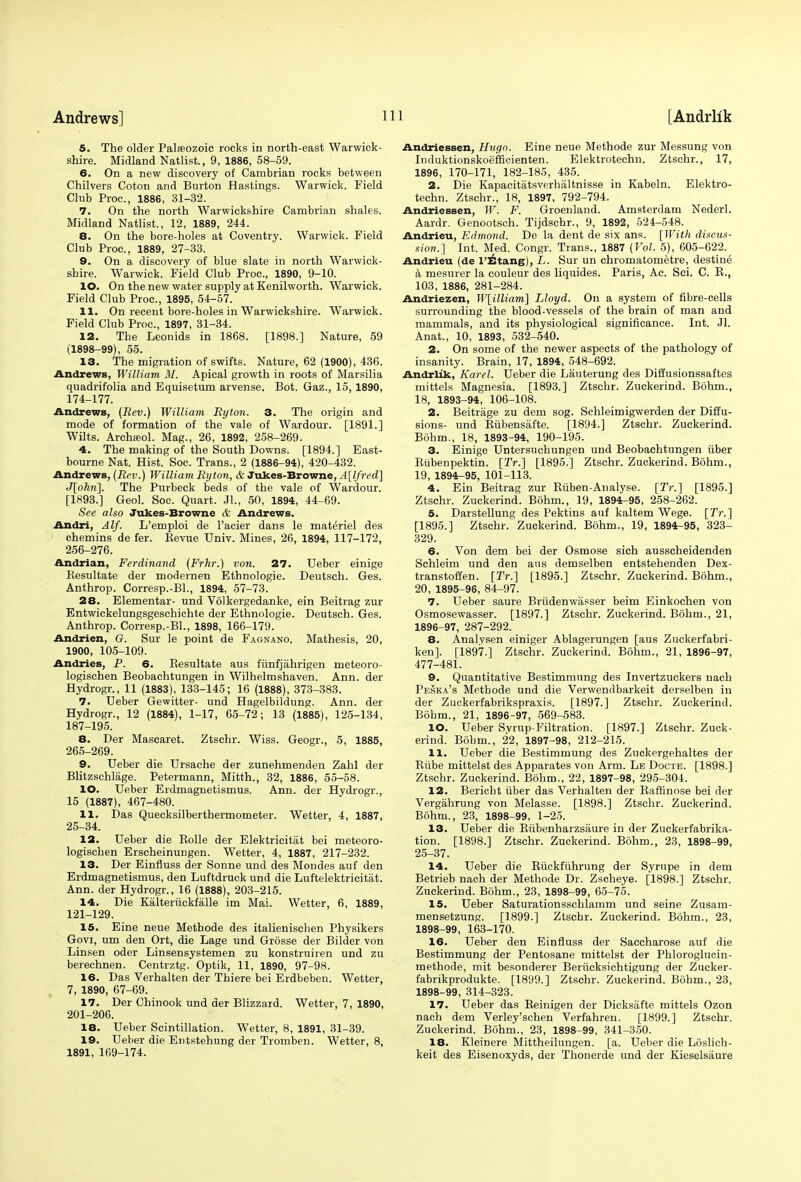 5. The older Palaeozoic rocks in north-east Warwick- shire. Midland Natlist, 9, 1886, 58-59. 6. On a new discovery of Cambrian rocks between Chilvers Coton and Burton Hastings. Warwick. Field Club Proc, 1886, 31-32. 7. On the north Warwickshire Cambrian shales. Midland Natlist., 12, 1889, 244. 8. On the bore-holes at Coventry. Warwick. Field Club Proc, 1889, 27-33. 9. On a discovery of blue slate in north Warwick- shire. Warwick. Field Club Proc, 1890, 9-10. 10. On the new water supply at Kenilworth. Warwick. Field Club Proc, 1895, 54-57. 11. On recent bore-holes in Warwickshire. Warwick. Field Club Proc, 1897, 31-34. 12. The Leonids in 1868. [1898.] Nature, 59 (1898-99), 55. 13. The migration of swifts. Nature, 62 (1900), 436. Andrews, William 31. Apical growth in roots of Marsilia quadrifolia and Equisetum arvense. Bot. Gaz., 15, 1890, 174-177. Andrews, (Rev.) William Rijton. 3. The origin and mode of formation of the vale of Wardour. [1891.] Wilts. Archasol. Mag., 26, 1892, 258-269. 4. The making of the South Downs. [1894.] East- bourne Nat. Hist. Soc. Trans., 2 (1886-94), 420-432. Andrews, (Rev.) William Ryton, & Jukes-Browne, A[lfred] J[ohri]. The Purbeck beds of the vale of Wardour. [1893.] Geol. Soc. Quart. J1-, 50, 1894, 44-69. See also Jukes-Browne & Andrews. Andri, Alf. L'emploi de l'acier dans le materiel des chemins de fer. Bevue Univ. Mines, 26, 1894, 117-172, 256-276. Andrian, Ferdinand (Frhr.) von. 27. Ueber einige Besultate der modernen Ethnologie. Deutsch. Ges. Anthrop. Corresp.-Bl., 1894, 57-73. 28. Elementar- und Volkergedanke, ein Beitrag zur Entwickelungsgeschichte der Ethnologie. Deutsch. Ges. Anthrop. Corresp.-Bl., 1898, 166-179. Andrien, O. Sur le point de Fagnano. Mathesis, 20, 1900, 105-109. Andries, P. 6. Kesultate aus funfjahrigen meteoro- logischen Beobachtungen in Wilhelmshaven. Ann. der Hydrogr., 11 (1883), 133-145; 16 (1888), 373-383. 7. Ueber Gewitter- und Hagelbildung. Ann. der Hydrogr., 12 (1884), 1-17, 65-72; 13 (1885), 125-134, 187-195. 8. Der Mascaret. Ztschr. Wiss. Geogr., 5, 1885, 265-269. 9. Ueber die Ursache der zunehmenden Zahl der Blitzschlage. Petermann, Mitth., 32, 1886, 55-58. 10. Ueber Erdmagnetismus. Ann. der Hydrogr., 15 (1887), 467-480. 11. Das Quecksilberthermometer. Wetter, 4, 1887, 25-34. 12. Ueber die Bolle der Elektrieitat bei meteoro- logischen Erscheinungen. Wetter, 4, 1887, 217-232. 13. Der Einfluss der Sonne und des Mondes auf den Erdmagnetismus, den Luftdruck und die Luftelektricitiit. Ann. der Hydrogr., 16 (1888), 203-215. 14. Die Kalteriickfalle im Mai. Wetter, 6, 1889, 121-129. 15. Eine neue Methode des italienischen Physikers Govi, um den Ort, die Lage und Grosse der Bilder von Linsen oder Linsensystemen zu konstruiren und zu berechnen. Centrztg. Optik, 11, 1890, 97-98. 16. Das Verhalten der Thiere bei Erdbeben. Wetter, 7, 1890, 67-69. 17. Der Chinook und der Blizzard. Wetter, 7, 1890, 201-206. 18. Ueber Scintillation. Wetter, 8, 1891, 31-39. 19. Ueber die Entstehung der Tromben. Wetter, 8, 1891, 169-174. Andriessen, Hvgo. Eine neue Methode zur Messung von Induktionskoefficienten. Elektrotechn. Ztschr., 17, 1896, 170-171, 182-185, 435. 2. Die Kapacitatsverhiiltnisse in Kabeln. Elektro- techn. Ztschr., 18, 1897, 792-794. Andriessen, W. F. Greenland. Amsterdam Nederl. Aardr. Genootsch. Tijdschr., 9, 1892, 524-548. Andrieu, Edmond. De la dent de six ans. [With discus- sion.] Int. Med. Congr. Trans., 1887 (Vol. 5), 605-622. Andrieu (de 1'Etang), L. Sur un chromatometre, destine a mesurer la couleur des liquides. Paris, Ac. Sci. C. B., 103, 1886, 281-284. Andriezen, W[illiam] Lloyd. On a system of fibre-cells surrounding the blood-vessels of the brain of man and mammals, and its physiological significance. Int. Jl. Anat., 10, 1893, 532-540. 2. On some of the newer aspects of the pathology of insanity. Brain, 17, 1894, 548-692. Andrlik, Karel. Ueber die Lauterung des Diffusionssaftes mittels Magnesia. [1893.] Ztschr. Zuckerind. Bohm., 18, 1893-94, 106-108. 2. Beitrage zu dem sog. Schleimigwerden der Diffu- sions- und Bubensafte. [1894.] Ztschr. Zuckerind. Bohm., 18, 1893-94, 190-195. 3. Einige Untersuchungen und Beobachtungen iiber Kiibenpektin. [2V.] [1895.] Ztschr. Zuckerind. Bohm., 19, 1894-95, 101-113. 4. Ein Beitrag zur Biiben-Analyse. [ZV.] [1895.] Ztschr. Zuckerind. Bohm., 19, 1894-95, 258-262. 5. Darstellung des Pektins auf kaltem Wege. [ZV.] [1895.] Ztschr. Zuckerind. Bohm., 19, 1894-95, 323- 329. 6. Von dem bei der Osmose sich ausscheidenden Schleim und den ans demselben entstehenden Dex- transtoffen. [2V.] [1895.] Ztschr. Zuckerind. Bohm., 20, 1895-96, 84-97. 7. Ueber saure Briidenwasser beim Einkochen von Osmosewasser. [1897.] Ztschr. Zuckerind. Bohm., 21, 1896-97, 287-292. 8. Analysen einiger Ablagerungen [aus Zuckerfabri- ken]. [1897.] Ztschr. Zuckerind. Bohm., 21, 1896-97, 477-481. 9. Quantitative Bestimmung des Invertzuckers nach Peska's Methode und die Verwendbarkeit derselben in der Zuckerfabrikspraxis. [1897.] Ztschr. Zuckerind. Bohm., 21, 1896-97, 569-583. 10. Ueber Syrup-Filtration. [1897.] Ztschr. Zuck- erind. Bohm., 22, 1897-98, 212-215. 11. Ueber die Bestimmung des Zuckergehaltes der Biibe mittelst des Apparates von Arm. Le Docte. [1898.] Ztschr. Zuckerind. Bohm., 22, 1897-98, 295-304. 12. Bericht fiber das Verhalten der Baftinose bei der Vergahrung von Melasse. [1898.] Ztschr. Zuckerind. Bohm., 23, 1898-99, 1-25. 13. Ueber die Bubenharzsaure in der Zuckerfabrika- tion. [1898.] Ztschr. Zuckerind. Bohm., 23, 1898-99, 25-37. 14. Ueber die Bfickffihrung der Syrupe in dem Betrieb nach der Methode Dr. Zscheye. [1898.] Ztschr. Zuckerind. Bohm., 23, 1898-99, 65-75. 15. Ueber Saturationsschlamm und seine Zusam- mensetzung. [1899.] Ztschr. Zuckerind. Bohm., 23, 1898-99, 163-170. 16. Ueber den Einfluss der Saccharose auf die Bestimmung der Pentosane mittelst der Phloroglucin- methode, mit besonderer Berficksichtigung der Zucker- fabrikprodukte. [1899.] Ztschr. Zuckerind. Bohm., 23, 1898-99, 314-323. 17. Ueber das Beinigen der Dicksafte mittels Ozon nach dem Verley'schen Verfahren. [1899.] Ztschr. Zuckerind. Bohm., 23, 1898-99, 341-350. 18. Kleinere Mittheilungen. [a. Ueber die Loslich- keit des Eisenoxyds, der Thonerde und der Kieselsaure