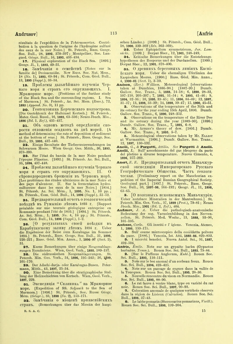 resultats de l'expedition de la Tchernomortza. Contri- bution a la question de l'origine de l'hydrogene sulfure des eaux de la mer Noire.] St. Petersb., Russ. Geogr. Soo. Bull., 28, 1892, 370-397 ; Montpellier, Soc. Lan- gued. Geogr. Bull., 16, 1893, 433-434. 17. Physical exploration of the Black Sea. [1892.] Geogr. Jl., 1, 1893, 49-51. is. 3aMBiama o ceMeftcTBB [Notes sur la famille de] Dreissensidas. New Russ. Soc. Nat. Mem., 18 (No. 1), 1893, 69-94; St. Petersb., Com. Geol. Bull., 13, 1895 (Suppl.), 33-34. 19. npo6.ieMH sajiBHifiinaro ii3yieHia xIep- Haro Mopa n CTpaHt ero OKpyacaiomirx'B. I. MpaMOpHOe MOpe. [Problems of the further study of the Black Sea and the surrounding regions. I. Sea of Marmora.] St. Petersb., Ac. Sci. Mem. (Russ.), 72, 1893 (Append. No. 3), 11 pp. 20. reoxeKTOHiiKa KepqeHCKaro no.iyocxpoBa. [Die Geotektonik der Halbinsel Kertsch.] St. Petersb., Mater. Geol. Russl., 16, 1893, 63-336; Neues Jbuch. Min., 1896 (Bd. 1, Bef.), 435-437. 21. 06b o,hhomt> MeTOji'B onpejijieHia cko- pocTii oTJioHeHm ocajKOBt Ha AHB iiopefr. [A method of determining the rate of deposition of sediment at the bottom of seas.] St. Petersb., Russ. Geogr. Soc. Bull., 29, 1893, 437-440. 22. Einige Resultate der Tiefseeuntersuchungen im Schwarzen Meere. Wien Geogr. Ges. Mitth., 36, 1893, 373-393. 23. Sur l'^tat du bassin de la mer Noire pendant l'epoque Pliocene. [1892.] St. Petersb. Ac. Sci. Bull., 35, 1894, 437-448. 24. IIpo6jieMBi jajEBH-Buuiaro H3yHeHiflxIepHaro Mopa h CTpaHi ero oitpyacaiomiixi. II. 0 cipOBOJOpOAHOMt 6pOJKeHlH BB HepHOMB Mopi. [Les problemes des etudes ulterieures de la mer Noire et des pays d'alentour. II. Sur la fermentation hydro- sulfureuse dans les eaux de la mer Noire.] [1894.] St. Petersb. Ac. Sci. Mem., 1, 1895, No. 1, 10 pp. ; St. Petersb., Com. Geol. Bull., 14, 1896 (Siqipl), 51-52. 25. IIpejiBapHTejibHLiri OTien o reo.ioriiqecKoft nOB3,H,K,E BB PyHHHlK) JIBTOMB 1893 r. [Rapport prealable sur une tournee geologique entreprise en Roumanie pendant l'ete de 1893.] [1894.] St. Petersb. Ac. Sci. Mem., 1, 1895, No. 4, 18 pp.; St. Petersb., Com. Geol. Bull, 14, 1896 (Suppl), 1-2. 26. [0 pe3yjii.TaTaxi> cBoefr nofejiKii bb Kapa6yra3CKOMy 3aanBy jibtomb 1894 r. Ueber die Ergebnisse der Reise zum Karabugas im Sommer 1894.] St. Petersb., Russ. Geogr. Soc. Bull., 31, 1895, 220-221; Russ. Geol. Min. Annu., 1, 1896-97 (Sect. 2), 31. 27. Kurze Bemerkungen iiber einige Neogenablage- rungen Rumaniens. Wien, Geol. Verh., 1895, 189-197. 28. Die siidrussischen Neogenablagerungen. St. Petersb. Min. Ges. Verh., 34, 1896, 195-242; 36, 1£99, 101-170. 29. Der Adschi-darja- oder Karabugas-Busen. Peter- mann, Mitth., 43, 1897, 25-34. 30. Eine Bemerkung iiber die stratigraphisehe Stel- lung der Helixschichten von Kertsch. Wien, Geol. Verh., 1897, 229. 31. 9Kcne,HHi],ifl  Ce.ihhiika  Ha MpaiiopHoe MOpe. [Expedition of SS. Seljanik to the Sea of Marmora.] [1896.] St. Petersb., Soc. Russe Geogr. Mem. (Geogr.), 33, 1898 (No. 2), 153-171. 32. 3aMBiaHia o MioneH-B npHKacnificKHXB CTpaHB. (Bemerkungen iiber das Miocan der kaspi- schen Lander.) [1899.] St. Petersb., Com. Geol. Bull., 18, 1900, 339-369 (Bes. 362-369). 33. Ueber Ephipiellum symmetricum, Jar. Lom- nicki. [1899.] Dorpat Sber., 12, 1901, 248-249. 34. Kritische Bemerkungen iiber die Entstehungs- hypothesen des Bosporus und der Dardanellen. [1900.] Dorpat Sber., 12, 1901, 378-400. 35. O .upeBHiixt 6eperoBHXB .nmiaxB Kacni- flCKarO MOpfl. Ueber die ehemaligen Uferlinien des Kaspischen Meeres. [1900.] Russ. Geol. Min. Annu., 4, 1900-01 (Sect. 1), 3-10. Andson, (Rev.) William. Meteorological [observations taken at Dumfries, 1886-98.] [1887-99.] Dumfr. Gallow. Soc. Trans., 5, 1888, 14-18; 6, 1890, 28-32, 107-110, 203-207 ; 7, 1891, 51-54 ; 8, 1893, 41-46; 9, 1894, 32-36; 10, 1895, 39-45; 11, 1896, 84-89; 12, 1897, 31-37; 13, 1898, 33-39; 14, 1898, 39-47; 15,1900, 45-51. 2. Observations of the temperature of the Nith and its estuary for the year ending 15th April, 1890. Dumfr. Gallow. Soc. Trans., 6, 1890, 248-252. 3. Observations on the temperature of the River Dee and its estuary during the year [1889-90]. [1890.] Dumfr. Gallow. Soc. Trans., 7, 1891, 6-8. 4. Mr. Aitken's theory of dew. [1891.] Dumfr. Gallow. Soc. Trans., 8, 1893, 5-7. 5. Meteorological observations taken by Mr. Elliot at Warmanbie. [1896.] Dumfr. Gallow. Soc. Trans., 12, 1897, 130-132. Anelli, <?., & Purgotti, Attilio. See Purgotti & Anelli. Anelli, L. Sull' assorbimento del gas idrogeno da parte del platino a diverse temperature. Nuovo Cimento, 4, 1896, 257-269. Anert,£. E. Upe^BapHTeitHLiH OT'ieT'b MaHLiJKyp- ckoh 3Kcne,a;imin HMnepaTopcKaro Pyccicaro reorpa^imecKaro 06m,ecTBa. ^IacTB reojiorii- liecitafl. [Preliminary report on the Manchurian ex- pedition of the Imperial Russian Geographical Society. Geological part.] [1897.] St. Petersb., Russ. Geogr. Soc. Bull., 33, 1897-98, 164-192; Geogr. JL, 11, 1898, 63-65. 2. [O no-iesHHXB HCKonaeMHXB MaHt^iatypiii. Ueber nutzbare Mineralien in der Mantschurei.] St. Petersb. Min. Ges. Verh., 37, 1899 (Prot.), 79-81; Neues Jbuch. Min., 1901 (Bd. 2, Bef.), 404. Anfimov, J. A. Ueber die pathologiseh-anatomische Bedeutung der sog. Vacuolenbildung in den Nerven- zellen. St. Petersb. Med. Wschr., 13, 1888, 93-96, 101-105. Anfosso, Carlo. Gli insetti e 1' igiene. Venezia, Ateneo, 1, 1886, 159-175. 2. Sull' esame microscopico della cosiddetta polvere da pane. [1886.] Venezia, 1st. Atti, 1885-86, 829-832. 3. I microbi benefici. Nuova Antol. Sci., 91, 1887, 492-504., Anfrie, Emile. Note sur un gypaete barbu (Gypaetus barbatus, Temm.). Rouen Soc. Sci. Bull., 1893, 79-84. 2. [Sur le Pufflnus Anglorum, Kuhl.~\ Rouen Soc. Sci. Bull., 1893, 110-111. 3. Note sur le bee anomal d'un corbeau freux. Rouen Soc. Sci. Bull., 1894, 423-425. 4. Note sur un passage de cygnes dans la vallee de la Toucques. Rouen Soc. Sci. Bull., 1895, 28-30. 5. Nouvelle rencontre du vison en Normandie. Rouen Soc. Sci. Bull., 1895, 88-90. 6. Le rat fauve a ventre blanc, type ou variety du rat noir. Rouen Soc. Sci. Bull., 1897, 90-92. 7. Coloration anomale de quelques vertebras observes dans la region de Lisieux (Calvados). Rouen Soc. Sci. Bull., 1898, 37-43. 8. Le labbepomarin (Stercorarius pomarinus, Vieill.). Rouen Soc. Sci. Bull., 1898, 199-204. R. S. A. C. 15