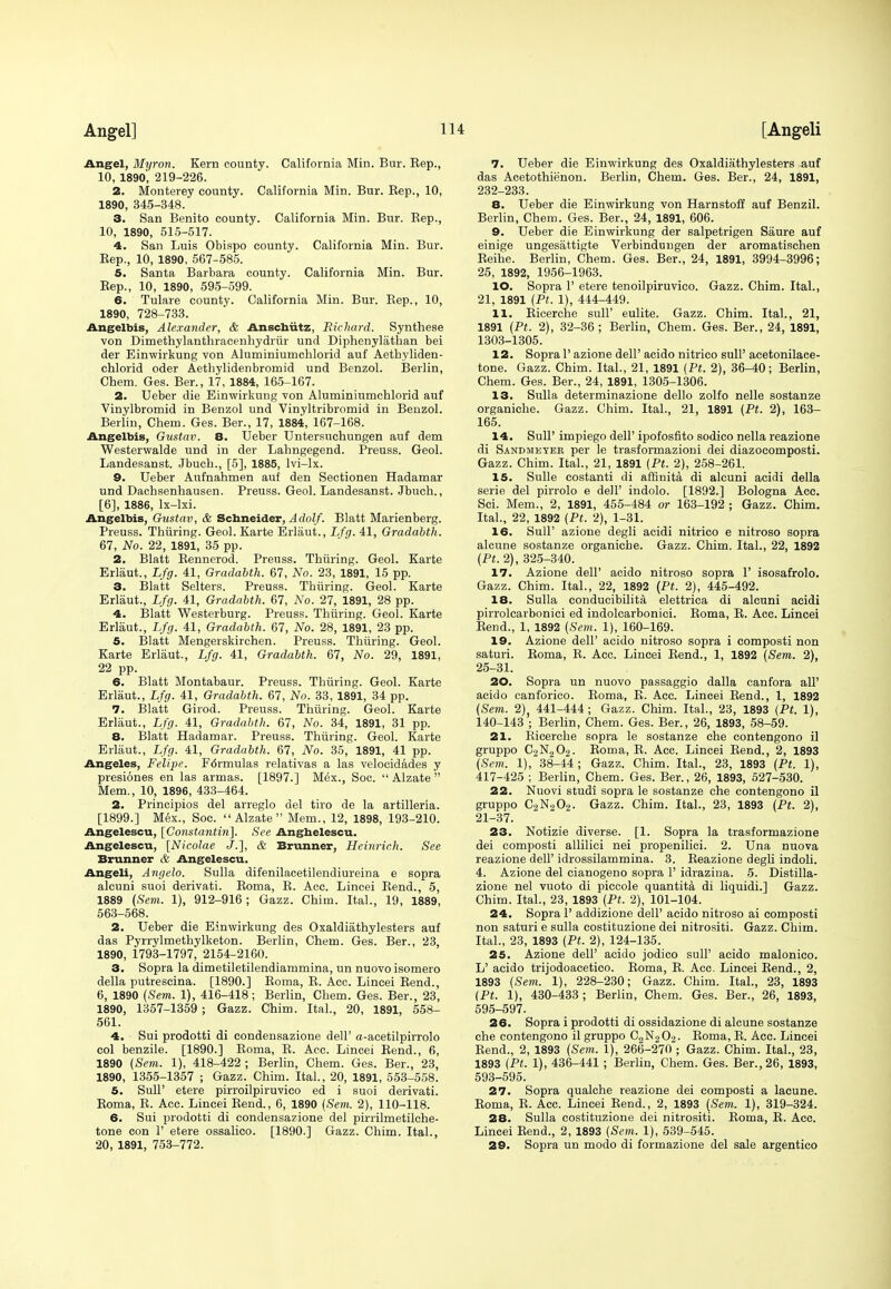 Angel, Myron. Kern county. California Min. Bur. Eep., 10, 1890, 219-226. 2. Monterey county. California Min. Bur. Rep., 10, 1890, 345-348. 3. San Benito county. California Min. Bur. Rep., 10, 1890, 515-517. 4. San Luis Obispo county. California Min. Bur. Rep., 10, 1890, 567-585. 5. Santa Barbara county. California Min. Bur. Rep., 10, 1890, 595-599. 6. Tulare county. California Min. Bur. Rep., 10, 1890, 728-733. Angelbis, Alexander, & Anschiitz, Richard. Synthese von Dimethylanthracenhydriir und Diphenylathan bei der Einwirkung von Aluminiumchlorid auf Aetbyliden- cblorid oder Aethylidenbromid und Benzol. Berlin, Chem. Ges. Ber., 17, 1884, 165-167. 2. Ueber die Einwirkung von Aluminiumchlorid auf Vinylbromid in Benzol und Vinyltribromid in Benzol. Berlin, Chem. Ges. Ber., 17, 1884, 167-168. Angelbis, Gustav. 8. Ueber Untersuchungen auf dem Westerwalde und in der Lahngegend. Preuss. Geol. Landesanst. Jbuch., [5], 1885, lvi-lx. 9. Ueber Aufnahmen auf den Sectionen Hadamar und Dachsenhausen. Preuss. Geol. Landesanst. Jbuch., [6], 1886, lx-lxi. Angelbis, Gustav, & Schneider, Adolf. Blatt Marienberg. Preuss. Thiiring. Geol. Karte Erlaut., Lfg. 41, Gradabth. 67, No. 22, 1891, 35 pp. 2. Blatt Rennerod. Preuss. Thiiring. Geol. Karte Erlaut., Lfg. 41, Gradabth. 67, No. 23, 1891, 15 pp. 3. Blatt Setters. Preuss. Thiiring. Geol. Karte Erlaut., Lfg. 41, Gradabth. 67, No. 27, 1891, 28 pp. 4. Blatt Westerburg. Preuss. Thiiring. Geol. Karte Erlaut., Lfg. 41, Gradabth. 67, No. 28, 1891, 23 pp. 5. Blatt Mengerskirchen. Preuss. Thiiring. Geol. Karte Erlaut., Lfg. 41, Gradabth. 67, No. 29, 1891, 22 pp. 6. Blatt Montabaur. Preuss. Thiiring. Geol. Karte Erlaut., Lfg. 41, Gradabth. 67, No. 33, 1891, 34 pp. 7. Blatt Girod. Preuss. Thiiring. Geol. Karte Erlaut., Lfg. 41, Gradabth. 67, No. 34, 1891, 31 pp. 8. Blatt Hadamar. Preuss. Thiiring. Geol. Karte Erlaut., Lfg. 41, Gradabth. 67, No. 35, 1891, 41 pp. Angeles, Felipe. F6rmulas relativas a las velocidades y presiones en las armas. [1897.] Mex., Soc.  Alzate  Mem., 10, 1896, 433-464. 2. Principios del arreglo del tiro de la artilleria. [1899.] Mex., Soc. Alzate Mem., 12, 1898, 193-210. Angelescu, [Constantin]. See Anghelescu. Angelescu, [Nicolae J.], & Brunner, Heinrich. See Brunner & Angelescu. Angeli, Angelo. Sulla difenilacetilendiureina e sopra alcuni suoi derivati. Roma, R. Acc. Lincei Rend., 5, 1889 (Sem. 1), 912-916; Gazz. Chim. Ital., 19, 1889, 563-568. 2. Ueber die Einwirkung des Oxaldiathylesters auf das Pyrrylmethylketon. Berlin, Chem. Ges. Ber., 23, 1890, 1793-1797, 2154-2160. 3. Sopra la dimetiletilendiammina, un nuovo isomero della putrescina. [1890.] Roma, R. Acc. Lincei Rend., 6, 1890 (Sem. 1), 416-418; Berlin, Chem. Ges. Ber., 23, 1890, 1357-1359 ; Gazz. Chim. Ital., 20, 1891, 558- 561. 4. Sui prodotti di condensazione dell' a-acetilpirrolo col benzile. [1890.] Roma, R. Acc. Lincei Rend., 6, 1890 (Sem. 1), 418-422 ; Berlin, Chem. Ges. Ber., 23, 1890, 1355-1357 ; Gazz. Chim. Ital., 20, 1891, 553-558. 5. Sull' etere pirroilpiruvico ed i suoi derivati. Roma, R. Acc. Lincei Rend., 6, 1890 (Sem. 2), 110-118. 6. Sui prodotti di condensazione del pirrilmetilche- tone con 1' etere ossalico. [1890.] Gazz. Chim. Ital., 20, 1891, 753-772. 7. Ueber die Einwirkung des Oxaldiathylesters ^uf das Acetothienon. Berlin, Chem. Ges. Ber., 24, 1891, 232-233. 8. Ueber die Einwirkung von Harnstoff auf Benzil. Berlin, Chem. Ges. Ber., 24, 1891, 606. 9. Ueber die Einwirkung der salpetrigen Siiure auf einige ungesattigte Verbindungen der aromatischen Reihe. Berlin, Chem. Ges. Ber., 24, 1891, 3994-3996; 25, 1892, 1956-1963. 10. Sopra 1' etere tenoilpiruvico. Gazz. Chim. Ital., 21, 1891 (Pt. 1), 444-449. 11. Ricerche sull' eulite. Gazz. Chim. Ital., 21, 1891 (Pt. 2), 32-36; Berlin, Chem. Ges. Ber., 24, 1891, 1303-1305. 12. Sopra 1' azione dell' acido nitrico sull' acetonilace- tone. Gazz. Chim. Ital., 21, 1891 (Pt. 2), 36-40; Berlin, Chem. Ges. Ber., 24, 1891, 1305-1306. 13. Sulla determinazione dello zolfo nelle sostanze organiche. Gazz. Chim. Ital., 21, 1891 (Pt. 2), 163- 165. 14. Sull' impiego dell' ipofosfito sodico nella reazione di Sandmeyer per le trasformazioni dei diazocomposti. Gazz. Chim. Ital., 21, 1891 (Pt. 2), 258-261. 15. Sulle costanti di affinita di alcuni acidi della serie del pirrolo e dell' indolo. [1892.] Bologna Acc. Sci. Mem., 2, 1891, 455-484 or 163-192 ; Gazz. Chim. Ital., 22, 1892 (Pt. 2), 1-31. 16. Sull' azione degli acidi nitrico e nitroso sopra alcune sostanze organiche. Gazz. Chim. Ital., 22, 1892 (Pt. 2), 325-340. 17. Azione dell' acido nitroso sopra 1' isosafrolo. Gazz. Chim. Ital., 22, 1892 (Pt. 2), 445-492. 18. Sulla eonducibilita elettrica di alcuni acidi pirrolcarbonici ed indolcarbonici. Roma, R. Acc. Lincei Rend., 1, 1892 (Sem. 1), 160-169. 19. Azione dell' acido nitroso sopra i composti non saturi. Roma, R. Ace. Lincei Rend., 1, 1892 (Sem. 2), 25-31. 20. Sopra un nuovo passaggio dalla canfora all' acido canforico. Roma, R. Acc. Lincei Rend., 1, 1892 (Sem. 2) 441-444 ; Gazz. Chim. Ital., 23, 1893 (Pt. 1), 140-143 ; Berlin, Chem. Ges. Ber., 26, 1893, 58-59. 21. Bicerche sopra le sostanze che contengono il gruppo C2N202. Roma, R. Acc. Lincei Rend., 2, 1893 (Sem. 1), 38-44 ; Gazz. Chim. Ital., 23, 1893 (Pt. 1), 417-425 ; Berlin, Chem. Ges. Ber., 26, 1893, 527-530. 22. Nuovi studi sopra le sostanze che contengono il gruppo C2N9O2. Gazz. Chim. Ital., 23, 1893 (Pt. 2), 21-37. 23. Notizie diverse. [1. Sopra la trasformazione dei composti allilici nei propenilici. 2. Una nuova reazione dell' idrossilammina. 3. Reazione degli indoli. 4. Azione del cianogeno sopra 1' idrazina. 5. Distilla- zione nel vuoto di piccole quantita di liquidi.] Gazz. Chim. Ital., 23, 1893 (Pt. 2), 101-104. 24. Sopra 1' addizione dell' acido nitroso ai composti non saturi e sulla costituzione dei nitrositi. Gazz. Chim. Ital., 23, 1893 (Pt. 2), 124-135. 25. Azione dell' acido jodico sull' acido malonico. L' acido trijodoacetico. Roma, R. Acc. Lincei Rend., 2, 1893 (Sem. 1), 228-230; Gazz. Chim. Ital., 23, 1893 (Pt. 1), 430-433 ; Berlin, Chem. Ges. Ber., 26, 1893, 595-597. 26. Sopra i prodotti di ossidazione di alcune sostanze che contengono il gruppo C2N202. Roma, R. Acc. Lincei Rend., 2, 1893 (Sem. 1), 266-270 ; Gazz. Chim. Ital., 23, 1893 (Pt. 1), 436-441 ; Berlin, Chem. Ges. Ber., 26, 1893, 593-595. 27. Sopra qualche reazione dei composti a laeune. Roma, R. Acc. Lincei Rend., 2, 1893 (Sem. 1), 319-324. 28. Sulla costituzione dei nitrositi. Roma, R. Acc. Lincei Rend., 2, 1893 (Sem. 1), 539-545. 29. Sopra un modo di formazione del sale argentico