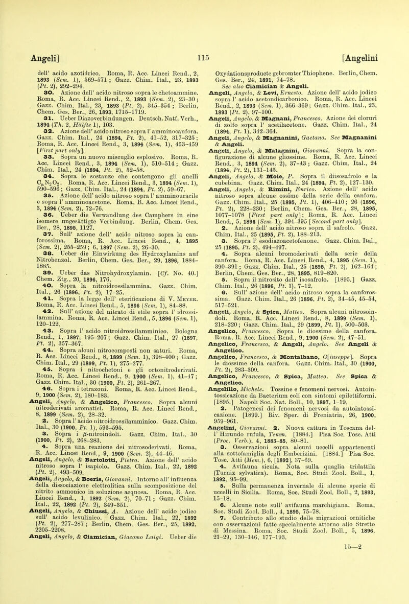 dell' acido azotidrico. Roma, R. Acc. Lincei Rend., 2, 1893 (Sem. 1), 569-571 ; Gazz. Chim. ItaL, 23, 1893 (Pt. 2), 292-294. 30. Azione dell' acido nitroso sopra le chetoammine. Roma, R. Acc. Lincei Rend., 2, 1893 {Sem. 2), 23-30; Gazz. Chim. ItaL, 23, 1893 (Pt. 2), 345-354 ; Berlin, Chem. Ges. Ber., 26, 1893, 1715-1719. 31. Ueber Diazoverbindungen. Deutsch. Natf. Verb.., 1894 (Th. 2, Halfte 1), 103. 32. Azione dell' acido nitroso sopra 1' amminocanfora. Gazz. Chim. Ital., 24 (1894, Pt. 2), 41-52, 317-325; Roma, R. Acc. Lincei Rend., 3, 1894 (Sem. 1), 453-459 [First part only]. 33. Sopra un nuovo miscuglio esplosivo. Roma, R. Acc. Lincei Rend., 3, 1894 (Sem. 1), 510-514; Gazz. Chim. ItaL, 24 (1894, Pt. 2), 52-58. 34. Sopra le sostanze che contengono gli anelli CnN202. Roma, R. Acc. Lincei Rend., 3, 1894 (Sem. 1), 590-596; Gazz. Chim. ItaL, 24 (1894, Pt. 2), 59-67. 35. Azione dell' acido nitroso sopra 1' amminouracile e sopra 1' amminoacetone. Roma, R. Acc. Lincei Rend., 3, 1894 (Sem. 2), 72-76. 36. Ueber die Verwandlung des Camphers in eine isomere ungesattigte Verbindung. Berlin, Chem. Ges. Ber., 28, 1895, 1127. 37. SulP azione dell' acido nitroso sopra la can- forossima. Roma, R. Acc. Lincei Rend., 4, 1895 (Sem. 2), 255-259; 6, 1897 (Sem. 2), 26-30. 38. Ueber die Einwirkung des Hydroxylamins auf Nitrobenzol. Berlin, Chem. Ges. Ber., 29, 1896, 1884- 1885. 39. Ueber das Nitrohydroxylamin. [Cf. No. 40.] Chem. Ztg., 20, 1896, 176. 40. Sopra la nitroidrossilammina. Gazz. Chim. ItaL, 26 (1896, Pt. 2), 17-25. 41. Sopra la legge dell' eterificazione di V. Meyer. Roma, R. Acc. Lincei Rend., 5, 1896 (Sem. 1), 84-88. 42. SuU' azione del nitrato di etile sopra 1' idrossi- lammina. Roma, R. Acc. Lincei Rend., 5, 1896 (Sem. 1), 120-122. 43. Sopra 1' acido nitroidrossilamminico. Bologna Rend., 1, 1897, 195-207; Gazz. Chim. ItaL, 27 (1897, Pt. 2), 357-367. 44. Sopra alcuni nitrocomposti non saturi. Roma, R. Acc. Lincei Rend., 8, 1899 (Sem. 1), 398-400 ; Gazz. Chim. ItaL, 29 (1899, Pt. 1), 275-277. 45. Sopra i nitrochetoni e gli ortonitroderivati. Roma, R. Acc. Lincei Rend., 9, 1900 (Sem. 1), 41-47; Gazz. Chim. ItaL, 30 (1900, Pt. 2), 261-267. 46. Sopra i tetrazoni. Roma, R. Acc. Lincei Rend., 9, 1900 (Sem. 2), 180-183. Angeli, Angela, & Angelico, Francesco. Sopra alcuni nitroderivati aromatici. Roma, R. Acc. Lincei Rend., 8, 1899 (Sem. 2), 28-32. 2. Sopra 1'acido nitroidrossilamminico. Gazz. Chim. ItaL, 30 (1900, Pt. 1), 593-595. 3. Sopra i /3-nitroindoli. Gazz. Chim. ItaL, 30 (1900, Pt. 2), 268-283. 4. Sopra una reazione dei nitrosoderivati. Roma, R. Acc. Lincei Rend., 9, 1900 (Sem. 2), 44-46. Angeli, Angelo, & Bartolotti, Pietro. Azione dell' acido nitroso sopra 1' isapiolo. Gazz. Chim. ItaL, 22, 1892 (Pt. 2), 493-509. Angeli, Angelo, & Boeris, Giovanni. Intorno all' influenza della dissoeiazione elettrolitica sulla scomposizione del nitrito ammonico in soluzione acquosa. Roma, R. Acc. Lincei Rend., 1, 1892 (Sem. 2), 70-71; Gazz. Chim. ItaL, 22, 1892 (Pt. 2), 349-351. Angeli, Angelo, Si Chiussi, A. Azione dell' acido jodico sulP acido levulinico. Gazz. Chim. ItaL, 22, 1892 (Pt. 2), 277-287; Berlin, Chem. Ges. Ber., 25, 1892, 2205-2208. Angeli, Angelo, & Ciamician, Giacomo Luigi. Ueber die Oxydationsproducte gebromterThiophene. Berlin, Chem. Ges. Ber., 24, 1891, 74-78. See also Ciamician & Angeli. Angeli, Angelo, & Levi, Ernesto. Azione dell' acido jodico sopra 1' acido acetondicarbonico. Roma, R. Acc. Lincei Rend., 2, 1893 (Sem. 1), 366-369; Gazz. Chim. ItaL, 23, 1893 (Pt. 2), 97-100. Angeli, Angelo, & Magnani, Francesco. Azione dei cloruri di zolfo sopra 1' acetilacetone. Gazz. Chim. ItaL, 24 (1894, Pt. 1), 342-364. Angeli, Angelo, & Magnanini, Gaetano. See Magnanini & Angeli. Angeli, Angelo, & Malagnini, Giovanni. Sopra la con- figurazione di alcune gliossime. Roma, R. Acc. Lincei Rend., 3, 1894 (Sem. 2), 37-43; Gazz. Chim. ItaL, 24 (1894, Pt. 2), 131-145. Angeli, Angelo, & Mole, P. Sopra il diisosafrolo e la cubebina. Gazz. Chim. ItaL, 24 (1894, Pt. 2), 127-130. Angeli, Angelo, & Rimini, Enrico. Azione dell' acido nitroso sopra alcune ossime della serie della canfora. Gazz. Chim. ItaL, 25 (1895, Pt. 1), 406-410; 26 (1896, Pt. 2), 228-230; Berlin, Chem. Ges. Ber., 28, 1895, 1077-1078 [First part only]; Roma, R. Acc. Lincei Rend., 5, 1896 (Sem. 1), 394-395 [Second part only]. 2. Azione dell' acido nitroso sopra il safrolo. Gazz. Chim. ItaL, 25 (1895, Pt. 2), 188-213. 3. Sopra 1' esodiazoacetofenone. Gazz. Chim. ItaL, 25 (1895, Pt. 2), 494-497. 4. Sopra alcuni bromoderivati della serie della canfora. Roma, R. Acc. Lincei Rend., 4, 1895 (Sem. 1), 390-391; Gazz. Chim. ItaL, 25 (1895, Pt. 2), 162-164; Berlin, Chem. Ges. Ber., 28, 1895, 819-820. 5. Sopra il nitrosito dell' isosafrolo. [1895.] Gazz. Chim. ItaL, 26 (1896, Pt. 1), 7-12. 6. Sull' azione dell' acido nitroso sopra la canforos- sima. Gazz. Chim. ItaL, 26 (1896, Pt. 2), 34-45, 45-54, 517-521. Angeli, Angelo, & Spica, Matteo. Sopra alcuni nitrosoin- doli. Roma, R. Acc. Lincei Rend., 8, 1899 (Sem. 1), 218-220; Gazz. Chim. ItaL, 29 (1899, Pt. 1), 500-503. Angelica, Francesco. Sopra le diossime della canfora. Roma, R. Acc. Lincei Rend., 9, 1900 (Sem. 2), 47-51. Angelico, Francesco, & Angeli, Angelo. See Angeli & Angelico. Angelico, Francesco, & Montalbano, G[_iuseppe]. Sopra le diossime della canfora. Gazz. Chim. ItaL, 30 (1900, Pt. 2), 283-300. Angelico, Francesco, & Spica, Matteo. See Spica & Angelico. Angelillo, Michele. Tossine e fenomeni nervosi. Autoin- tossicazione da Bacterium coli con sintomi epilettiformi. [1895.] Napoli Soc. Nat. Boll., 10, 1897, 1-19. 2. Patogenesi dei fenomeni nervosi da autointossi- cazione. [1899.] Riv. Sper. di Preniatria, 26, 1900, 959-961. Angelini, Giovanni. 2. Nuova cattura in Toscana del- 1' Hirundo rufula, Temm. [1884.] Pisa Soc. Tosc. Atti (Proc. Verb.), 4, 1883-85, 80-81. 3. Osservazioni sopra alcuni uccelli appartenenti alia sottofamiglia degli Emberizini. [1884.] Pisa Soc. Tosc. Atti (Mem.), 6, [1892], 37-69. 4. Avifauna sicula. Nota sulla quaglia tridattila (Turnix sylvatica). Roma, Soc. Studi Zool. Boll., 1, 1892, 95-99. 5. Sulla permanenza invernale di alcune specie di uccelli in Sicilia. Roma, Soc. Studi Zool. Boll., 2, 1893, 15-18. 6. Alcune note sull' avifauna marchigiana. Roma, Soc. Studi Zool. Boll., 4, 1895, 75-78. 7. Contributo alio studio delle migrazioni ornitiche con osservazioni fatte specialmente attorno alio Stretto di Messina. Roma, Soc. Studi Zool. Boll., 5, 1896, 21-29, 130-146, 177-193. 15—2