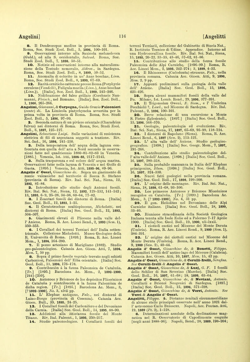 8. II Dendrocopus medius in provincia di Koma. Koma, Soc. Studi Zool. Boll., 5, 1896, 100-101. 9. Osservazioni intorno alia Saxicola melanoleuca (Guld.), ed alia S. occidentalis, Salvad. Eoma, Soc. Studi Zool. Boll., 7, 1898, 50-51. 10. Notizie ed osservazioni intorno alia naturalizza- zione della Testudo nemoralis, Aldrov., in Sardegna. Eoma, Soc. Studi Zool. Boll., 8, 1899, 50-52. 11. Anomalia di eolorito in uu' Anas boschas, Linn. Eoma, Soc. Studi Zool. Boll., 8, 1899, 67-69. 12. BaritaornitichecatturatepressoBoma (Porphyrio cseruleus (Vandelli), Fuligulamarila (Linn.), Anas boschas (Linn.)). [Italia], Soc. Zool. Boll., 1, 1900, 245-246. 13. Niditicazione del falco grillaio (Cerchneis Nau- manni, Fleiscli., nel Bornano. [Italia], Soc. Zool. Boll., 1, 1900, 265-266. Angelini, Giovanni, & Carpegna, Guido Orazio Falconieri (conte) di. La Limicola platyrhyncha avvertita per la prima volta in provincia di Eoma. Eoma, Soc. Studi Zool. Boll., 5, 1896, 97-99. 2. Seconda cattura di un piviere orientale (Charadrius fulvus) nei dintorni di Eoma. Eoma, Soc. Studi Zool. Boll., 6, 1897, 125-127. Angelini, Sebastiano Luigi. Sulle variazioni di resistenza elettrica di fili di argentana soggetti a trazione. Eiv. Sci.-Ind., 16, 1884, 241-250. 2. Delia temperatura dell' acqua della laguna con- frontata con quella dell' aria a Nord secondo le osserva- zioni fatte nel quadriennio 1880-81-82-83 in Venezia. [1885.] Venezia, 1st. Atti, 1884-85, 2117-2145. 3. Sulla trasparenza e sul colore dell' acqua marina. Osservazioni fatte nella laguna di Venezia e nel Golfo di Gaeta. [1895.] Venezia, 1st. Atti, 1895-96, 89-96. Angelis d' Ossat, Gioacchino de. Sopra un giacimento di roccie vulcaniche nel territorio di Eocca S. Stefano (provincia di Eoma). Eiv. Ital. Sci. Nat., Siena, 12, 1892, 81-84. 2. Introduzione alio studio degli Antozoi fossili. Eiv. Ital. Sci. Nat., Siena, 12, 1892, 129-132, 141-142; 13, 1893, 6-9, 25-28, 34-38, 60-64, 77-82. 3. I Zoantari fossili dei dintorni di Eoma. [Italia] Soc. Geol. Boll., 12, 1893, 1-25. 4. II Ceratotrochus multispinosus, Michelotti, nei dintorni di Eoma. [Italia] Soc. Geol. Boll., 12, 1893, 504-507. 5. Giacimenti elevati di Pliocene nella valle del- 1' Aniene. Eoma, E. Acc. Lineei Bend., 2, 1893 (Sem. 1), 350-353. 6. I Corallari dei terreni Terziari dell' Italia setten- trionale. Collezione Michelotti. Museo Geologico della E. Universita di Eoma. [1893.] Eoma, E. Acc. Lineei Mem., 1, 1894, 164-280. 7. II pozzo artesiano di Marigliano (1882). Studio geo-paleontologico. Catania Acc. Gioen. Atti, 7, 1894, Mem. 7, 50 pp. 8. Sopra il primo fossile vegetale trovato negli sehisti Carboniosi, Paleozoici dell' Elba orientale. [Italia] Soc. Geol. Boll., 13, 1894, 176-178. 9. Contribution a la fauna Paleozoica de Catalufia. [2>.] [1895.] Barcelona Ac. Mem., 2, 1892-1900, [244]-[250]. 10. Antozoos y Briozoos de los depositos Plioce'nicos de Catalufia y contribucidn & la fauna Paleozoica de dicha region. [2Y.] [1895.] Barcelona Ac. Mem., 3, [? 1892-1900], No. 3, xlvii pp. 11. L' Elephas antiquus, Falc, nei dintorni di Laino-Borgo (provincia di Cosenza). Catania Acc. Gioen. Bull., 39, 1895, 24-25. 12. I Corallari fossili del Carbonifero e del Devoniano della Carnia. [Italia] Soc. Geol. Boll., 14, 1895, 88-90. 13. Addizioni alia ittiofauna fossile del Monte Titano. Eiv. Ital. Paleont., 1, 1895, 250-257. 14. Studio paleozoologico. I Corallarii fossili dei terreni Terziarii, collezione del Gabinetto di StoriaNat., E. Instituto Tecnico di Udine. Appendice. Intorno ad una Hydrocorallina fossile. Eiv. Ital. Sci. Nat., Siena, 15, 1895, 20-22, 33-35, 43-46, 57-62, 81-86. 15. Contribuzione alio studio della fauna fossile Paleozoica delle Alpi Carniche.. [1896-99.] Eoma, E. Acc. Lineei Mem., 2, 1895, 242-274; 3, 1899, 4-32. 16. II Bhinoceros (Ccelodonta) etruscus, Falc, nella provincia romana. Catania Acc. Gioen. Atti, 9, 1896, Mem. 2, 9 pp. 17. Appunti preliminari sulla geologia della valle dell' Aniene. [Italia] Soc. Geol. Boll., 15, 1896, 423-426. 18. Sopra alcuni mammiferi fossili della valle del Po. Milano, 1st. Lomb. Bend., 29, 1896, 377-391. 19. II Trigonodon Oweni, E. Sism., e 1' Umbrina Pecchiolii ?, Lawl., nel Miocene di Sardegna. Eiv. Ital. Paleont., 2, 1896, 100-101. 20. Breve relazione di una escursione a Monte S. Pietro (Iglesiente). [1897.] [Italia] Soc. Geol. Boll., 15, 1896, 566-570. 21. Geologia, paleontologia ed evoluzione. Eiv. Ital. Sci. Nat., Siena, 17, 1897, 65-69, 95-99, 118-124. 22. I dintorni di Eapolano (Siena). Eoma, E. Acc. Lineei Bend., 6, 1897 (Sem. 2), 113-121. 23. L' alta valle dell' Aniene. Studio geologico- geografico. [1898.] [Italia] Soc. Geogr. Mem., 7, 1897, 191-266. 24. Contribuzione alio studio paleontologico del- 1' alta valle dell'Aniene. [1898.] [Italia] Soc. Geol. Boll., 16, 1897, 280-318. 25. Sulla probabile mancanza in Italia dell' Elephas primigenius, Blum. [1898.] [Italia] Soc. Geol. Boll., 16, 1897, 324-330. 26. Nuovi fatti geologici nella provincia romana. [Italia] Soc. Geol. Boll., 17, 1898, 199-200. 27. L' origine delle montagne. Eiv. Ital. Sci. Nat., Siena, 18, 1898, 61-68, 93-100. 28. Los primeros Antozoos y Briozoos Mioc6nicos recogidos en Catalufia. [2Y.] [1899.] Barcelona Ac. Mem., 3, [? 1892-1900], No. 4, 31 pp. 29. II gen. Heliolites nel Devoniano delle Alpi Carniche italiane. [Italia] Soc. Geol. Boll., 18, 1899, 33-40. 30. Eiunione straordinaria della Societa Geologica Italiana tenuta alle Isole Eolie ed a Palermo 7-17 Aprile 1900. [Italia] Soc. Geol. Boll., 19, 1900, xli-lxxii. 31. I ciottoli esotici nel Miocene del Monte Deruta (Umbria). Eoma, E. Acc. Lineei Eend., 9, 1900 (Sem. 1), 384-391. 32. L' origine dei ciottoli esotici nel Miocene del Monte Deruta (Umbria). Eoma, B. Acc. Lineei Bend., 9, 1900 (Sem. 2), 40-44. Angelis d' Ossat, Gioacchino de, & Bonetti, Filippo. Mammiferi fossili dell' antico lago del M^rcure (Calabria). Catania Acc. Gioen. Atti, 10, 1897, Mem. 15, 42 pp. Angelis d' Ossat, Gioacchino de, & Cerulli-Irelli, Serafino. See Cerulli-Irelli & Angelis d' Ossat. Angelis d' Ossat, Gioacchino de, & Lnzj, G. F. I fossili dello Schlier di San Severino (Marche). [Italia] Soc. Geol. Boll., 16, 1897, 61-68; 18, 1899, 63-64. Angelis d' Ossat, Gioacchino de, & Neviani, Antonio. Corallarii e Briozoi Neogenici di Sardegna. [1897.] [Italia] Soc. Geol. Boll., 15, 1896, 571-598. Angelis d' Ossat, Gioacchino de, & Verri, Antonio. See Verri & Angelis d' Ossat. Angelitti, Filippo. 5. Distanze zenitali circummeridiane di alcune stelle principali osservate nelP anno 1821 dal- 1' astrononio Carlo Beioschi. Napoli, Acc. Pontan. Atti, 19, 1889 (Pt. 2), 1-128. 6. Determinazioni assolute della declinazione mag- netica nel E. Osservatorio di Capodimonte eseguite [negli anni 1888-96]. Napoli, Bend., 28, 1889, 198-204;