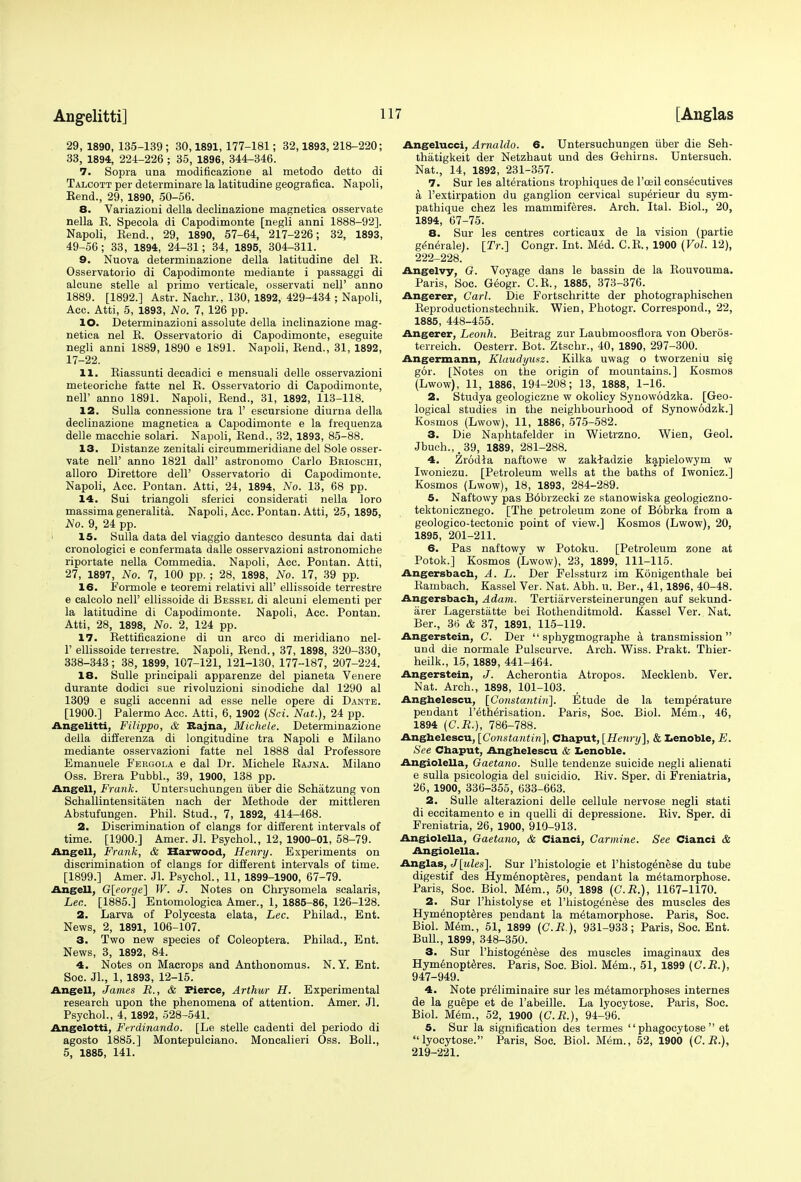 29, 1890, 135-139 ; 30,1891, 177-181; 32,1893, 218-220; 33, 1894, 224-226 ; 35, 1896, 344-346. 7. Sopra una modificazione al metodo detto di Talcott per determinare la latitudine geografica. Napoli, Kend., 29, 1890, 50-56. 8. Variaziorii della deeliriazione magnetica osservate nella E. Specola di Capodimonte [negli anni 1888-92]. Napoli, Bend., 29, 1890, 57-64, 217-226; 32, 1893, 49-56; 33, 1894, 24-31; 34, 1895, 304-311. 9. Nuova determinazione della latitudine del E. Osservatorio di Capodimonte ruediante i passaggi di alcune stelle al prinno verticale, osservati nell' anno 1889. [1892.] Astr. Nachr., 130, 1892, 429-434 ; Napoli, Acc. Atti, 5, 1893, No. 7, 126 pp. 10. Determinazioni assolute della inclinazione mag- netica nel E. Osservatorio di Capodimonte, eseguite negli anni 1889, 1890 e 1891. Napoli, Bend., 31, 1892, 17-22. 11. Biassunti deeadici e mensuali delle osservazioni meteoriche fatte nel E. Osservatorio di Capodimonte, nell' anno 1891. Napoli, Bend., 31, 1892, 113-118. 12. Sulla connessione tra 1' escursione diurna della declinazione magnetica a Capodimonte e la frequenza delle macchie solari. Napoli, Bend., 32, 1893, 85-88. 13. Distanze zenitali circummeridiane del Sole osser- vate nell' anno 1821 dalF astronomo Carlo Bkioschi, alloro Direttore dell' Osservatorio di Capodimonte. Napoli, Acc. Pontan. Atti, 24, 1894, No. 13, 68 pp. 14. Sui triangoli sferici considerati nella loro massima generalita. Napoli, Acc. Pontan. Atti, 25,1895, No. 9, 24 pp. 15. Sulla data del viaggio dantesco desunta dai dati cronologici e confermata dalle osservazioni astronomiche riportate nella Commedia. Napoli, Acc. Pontan. Atti, 27, 1897, No. 7, 100 pp. ; 28, 1898, No. 17, 39 pp. 16. Formole e teoremi relativi all' ellissoide terrestre e calcolo nell' ellissoide di Bessel di alcuni elementi per la latitudine di Capodimonte. Napoli, Acc. Pontan. Atti, 28, 1898, No. 2, 124 pp. 17. Bettificazione di un arco di meridiano nel- 1' ellissoide terrestre. Napoli, Bend., 37, 1898, 320-330, 338-343; 38, 1899, 107-121, 121-130, 177-187, 207-224. 18. Sulle principali apparenze del pianeta Venere durante dodici sue rivoluzioni sinodiche dal 1290 al 1309 e sugli accenni ad esse nelle opere di Dante. [1900.] Palermo Acc. Atti, 6, 1902 (Sci. Nat.), 24 pp. Angelitti, Filippo, & Eajna, Michele. Determinazione della differenza di longitudine tra Napoli e Milano mediante osservazioni fatte nel 1888 dal Professore Emanuele Fekgola e dal Dr. Michele Eajna. Milano Oss. Brera Pubbl., 39, 1900, 138 pp. Angell, Frank. Untersuchungen iiber die Schiitzung von Schallintensitaten nach der Methode der mittleren Abstufungen. Phil. Stud., 7, 1892, 414-468. 2. Discrimination of clangs for different intervals of time. [1900.] Amer. Jl. Psychol., 12, 1900-01, 58-79. Angell, Frank, & Harwood, Henry. Experiments on discrimination of clangs for different intervals of time. [1899.] Amer. Jl. Psychol., 11, 1899-1900, 67-79. Angell, G[eorge] W. J. Notes on Chrysomela scalaris, Lee. [1885.] Entomologica Amer., 1, 1885-86, 126-128. 2. Larva of Polycesta elata, Lec. Philad., Ent. News, 2, 1891, 106-107. 3. Two new species of Coleoptera. Philad., Ent. News, 3, 1892, 84. 4. Notes on Macrops and Anthonomus. N.Y. Ent. Soc. JL, 1, 1893, 12-15. Angell, James R., & Fierce, Arthur H. Experimental research upon the phenomena of attention. Amer. Jl. Psychol., 4, 1892, 528-541. Angelotti, Ferdinando. [Le stelle cadenti del periodo di agosto 1885.] Montepulciano. Moncalieri Oss. Boll., 5, 1885, 141. Angelucci, Arnaldo. 6. Untersuchungen iiber die Seh- thatigkeit der Netzhaut und des Gehirns. Untersuch. Nat., 14, 1892, 231-357. 7. Sur les alterations trophiques de l'oeil consecutives a l'extirpation du ganglion cervical superieur du sym- pathique chez les mammiferes. Arch. Ital. Biol., 20, 1894, 67-75. 8. Sur les centres corticaux de la vision (partie generate}. [IV.] Congr. Int. Med. C.B., 1900 (Vol. 12), 222-228. Angelvy, G. Voyage dans le bassin de la Eouvouma. Paris, Soc. Geogr. C.E., 1885, 373-376. Angerer, Carl. Die Fortschritte der photographischen Beproductionsteehnik. Wien, Photogr. Correspond., 22, 1885, 448-455. Angerer, Leonh. Beitrag zur Laubmoosflora von Oberos- terreich. Oesterr. Bot. Ztschr., 40, 1890, 297-300. Angermann, Klaudyusz. Kilka uwag o tworzeniu sie, gor. [Notes on the origin of mountains.] Kosmos (Lwow), 11, 1886, 194-208; 13, 1888, 1-16. 2. Studya geologiczne w okolicy Synowodzka. [Geo- logical studies in the neighbourhood of Synowodzk.] Kosmos (Lwow), 11, 1886, 575-582. 3. Die Naphtafelder in Wietrzno. Wien, Geol. Jbuch.,,39, 1889, 281-288. 4. Zrodla naftowe w zak-tadzie kapielowym w Iwoniczu. [Petroleum wells at the baths of Iwonicz.] Kosmos (Lwow), 18, 1893, 284-289. 5. Naftovvy pas Bobrzecki ze stanowiska geologiczno- tektonicznego. [The petroleum zone of Bobrka from a geologico-tectonic point of view.] Kosmos (Lwow), 20, 1895, 201-211. 6. Pas naftowy w Potoku. [Petroleum zone at Potok.] Kosmos (Lwow), 23, 1899, 111-115. Angersbach, A. L. Der Felssturz im Konigenthale bei Bambach. Kassel Ver. Nat. Abh. u. Ber., 41,1896, 40-48. Angersbach, Adam. Tertiarversteinerungen auf sekund- arer Lagerstatte bei Bothenditmold. Kassel Ver. Nat. Ber., 36 & 37, 1891, 115-119. Angerstein, C. Der  sphygmographe a transmission  und die normale Pulscurve. Arch. Wiss. Prakt. Thier- heilk., 15, 1889, 441-464. Angerstein, J. Acherontia Atropos. Mecklenb. Ver. Nat. Arch., 1898, 101-103. Anghelescu, [Constantin]. Etude de la temperature pendant l'etherisation. Paris, Soc. Biol. Mem., 46, 1894 (C.R.), 786-788. Anghelescu, [Constantin], Chaput, [Henry], & Lenoble, E. See Chaput, Anghelescu & Lenoble. Angiolella, Gaetano. Sulle tendenze suicide negli alienati e sulla psicologia del suicidio. Biv. Sper. di Freniatria, 26, 1900, 336-355, 633-663. 2. Sulle alterazioni delle cellule nervose negli stati di eccitamento e in quelli di depressione. Biv. Sper. di Freniatria, 26, 1900, 910-913. Angiolella, Gaetano, & Cianci, Carmine. See Cianci & Angiolella. Anglas, J[ules]. Sur l'histologie et l'histogenese du tube digestif des Hym6nopteres, pendant la metamorphose. Paris, Soc. Biol. Mem., 50, 1898 (C.R.), 1167-1170. 2. Sur Phistolyse et l'histogenese des muscles des Hymenopteres pendant la metamorphose. Paris, Soc. Biol. Mem., 51, 1899 (C.R.), 931-933; Paris, Soc. Ent. Bull., 1899, 348-350. 3. Sur l'histogenese des muscles imaginaux des Hymenopteres. Paris, Soc. Biol. Mem., 51, 1899 (C.R.), 947-949. 4. Note preiiminaire sur les metamorphoses internes de la guepe et de l'abeille. La lyoevtose. Paris, Soc. Biol. Mem., 52, 1900 (C.R.), 94-96. 5. Sur la signification des termes  phagocytose  et lyocytose. Paris, Soc. Biol. Mem., 52, 1900 (C.R.), 219-221.