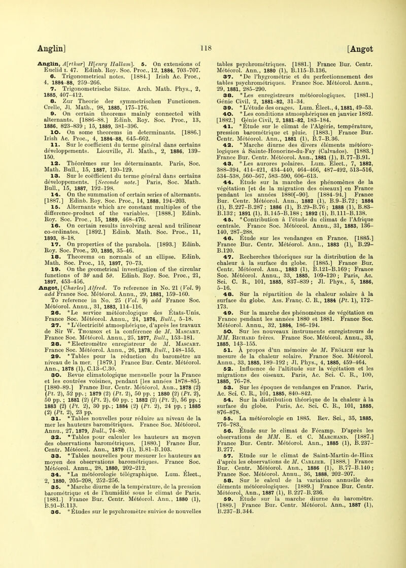 Anglin, A\rthuf\ H[enry Hallam]. 5. On extensions of Euclid i. 47. Edinb. Eoy. Soc. Proc, 12, 1884, 703-707. 6. Trigonometrical notes. [1884.] Irish Ac. Proc, 4, 1884-88, 259-266. 7. Trigonometrische Satze. Arch. Math. Phys., 2, 1885, 407-412. 8. Zur Theorie der symmetrischen Functionen. Crelle, Jl. Math., 98, 1885, 175-176. 9. On certain theorems mainly connected with alternants. [1886-88.] Edinb. Eoy. Soc. Proc, 13, 1886, 823-839 ; 15, 1889, 381-396. 10. On some theorems in determinants. [1886.] Irish Ac. Proc, 4, 1884r-88, 645-662. 11. Sur le coefficient du terme general dans certains developpements. Liouville, Jl. Math., 2, 1886, 139- 150. 12. Theoremes sur les determinants. Paris, Soc Math. Bull., 15, 1887, 120-129. 13. Sur le coefficient du terme general dans certains developpements. [Seconde note.~\ Paris, Soc Math. Bull., 15, 1887, 192-198. 14. On the summation of certain series of alternants. [1887.] Edinb. Eoy. Soc Proc, 14, 1888, 194-203. 15. Alternants which are constant multiples of the difference-product of the variables. [1888.] Edinb. Eoy. Soc. Proc, 15, 1889, 468-476. 16. On certain results involving areal and trilinear co-ordinates. [1892.] Edinb. Math. Soc. Proc, 11, 1893, 8-18. 17. On properties of the parabola. [1893.] Edinb. Eoy. Soc. Proc, 20, 1895, 35-46. 18. Theorems on normals of an ellipse. Edinb. Math. Soc Proc, 15, 1897, 70-73. 19. On the geometrical investigation of the circular functions of 30 and 50. Edinb. Eoy. Soc. Proc, 21, 1897, 453-456. Angot, [Charles] Alfred. To reference in No. 21 {Vol. 9) add France Soc. Meteorol. Annu., 29, 1881, 159-160. To reference in No. 25 (Vol. 9) add France Soc. Meteorol. Annu., 31, 1883, 114-116. 26. *Le service meteorologique des Etats-Unis. France Soc. Meteorol. Annu., 24, 1876, Bull., 5-18. 27. * L'electricite' atmosphe>ique, d'apres les travaux de Sir W. Thomson et la conference de M. Mascart. France Soc Meteorol. Annu., 25, 1877, Bull., 153-181. 28. *Electrometre enregistreur de 31. Mascabt. France Soc Meteorol. Annu., 26, 1878, Bull, 148-155. 29. * Tables pour la reduction du barometre au niveau de la mer. [1879.] France Bur. Centr. Meteorol. Ann., 1878 (1), C.13-C.30. 30. Eevue climatologique mensuelle pour la France et les contrees voisines, pendant [les annees 1878-85]. [1880-89.] France Bur. Centr. Meteorol. Ann., 1878 (2) (Pt. 2), 52 pp.; 1879 (2) (Pt. 2), 50 pp. ; 1880 (2) (Pt. 2), 50 pp. ; 1881 (2) (Pt. 2), 60 pp. ; 1882 (2) (Pt. 2), 56 pp.; 1883 (2) (Pt. 2), 30 pp.; 1884 (2) (Pt. 2), 24 pp. ; 1885 (2) (Pt. 2), 23 pp. 31. * Tables nouvelles pour reduire au niveau de la mer les hauteurs barometriques. France Soc. Meteorol. Annu., 27, 1879, Bull, 74-80. 32. * Tables pour calculer les hauteurs au moyen des observations barometriques. [1880.] France Bur. Centr. Meteorol. Ann., 1879 (1), B.81-B.103. 33. * Tables nouvelles pour mesurer les hauteurs au moyen des observations barometriques. France Soc. Meteorol. Annu., 28, 1880, 202-212. 34. *La meteorologie teiegraphique. Lum. Elect., 2, 1880, 205-208, 252-256. 35. *Marche diurne de la temperature, de la pression barometrique et de l'humidite sous le climat de Paris. [1881.] France Bur. Centr. Meteorol. Ann., 1880 (1), B.91-B.113. 36. *Etudes sur le psychrometre suivies de nouvelles tables psychrometriques. [1881.] France Bur. Centr. Meteorol. Ann., 1880 (1), B.115-B.136. 37. *De l'hygrometrie et du perfectionnement des tables psychrometriques. France Soc. Meteorol. Annu., 29, 1881, 285-290. 38. *Les enregistreurs meteorologiques. [1881.] Genie Civil, 2, 1881-82, 31-34. 39. *L'etude des orages. Lum. Elect., 4,1881, 49-53. 40. *Les conditions atmospheriques en janvier 1882. [1882.] G/nie Civil, 2, 1881-82, 183-184. 41. * Etude sur le climat de l'Algerie, temperature, pression barometrique et pluie. [1883.] France Bur. Centr. Meteorol. Ann., 1881 (1), B.7-B.36. 42. *Marche diurne des divers elements meteoro- logiques a Sainte-Honorine-du-Fay (Calvados). [1883.] France Bur. Centr. Meteorol. Ann.,' 1881 (1), B.77-B.91. 43. *Les aurores polaires. Lum. Elect., 7, 1882, 388-394, 414-421, 434-440, 464-466, 487-492, 513-516, 534-538, 560-567, 583-590, 606-613. 44. Etude sur la marche des phenomenes de la vegetation [et de la migration des oiseaux] en France pendant les annees 1880[-90]. [1884-94.] France Bur. Centr. Meteorol. Ann., 1882 (1), B.9-B.72; 1884 (1), B.227-B.287; 1886 (1), B.29-B.76; 1888 (1), B.83- B.132; 1891 (1), B.145-B.188 ; 1892 (1), B.lll-B. 138. 45. * Contribution a l'etude du climat de l'Afrique centrale. France Soc. Meteorol. Annu., 31, 1883, 136- 140, 287-288. 46. Etude sur les vendanges en France. [1885.] France Bur. Centr. Meteorol. Ann., 1883 (1), B.29- B.120. 47. Eecherches theoriques sur la distribution de la chaleur a la surface du globe. [1885.] France Bur. Centr. Meteorol. Ann., 1883 (1), B.121-B.169; France Soc Meteorol. Annu., 33, 1885, 109-120; Paris, Ac. Sci. C. E., 101, 1885, 837-839; Jl. Phys., 5, 1886, 5-16. 48. Sur la repartition de la chaleur solaire a la surface du globe. Ass. Franc. C. E., 1884 (Pt. 1), 172- 173. 49. Sur la marche des phenomenes de vegetation en France pendant les annees 1880 et 1881. France Soc. Meteorol. Annu., 32, 1884, 186-194. 50. Sur les nouveaux instruments enregistreurs de MM. Eichaed freres. France Soc. Meteorol. Annu., 33, 1885, 143-155. 51. A propos d'un memoire de M. Frolich sur la mesure de la chaleur solaire. France Soc Meteorol. Annu., 33, 1885, 189-192 ; Jl. Phys., 4, 1885, 459-464. 52. Influence de Paltitude sur la vegetation et les migrations des oiseaux. Paris, Ac. Sci. C. E., 100, 1885, 76-78. 53. Sur les epoques de vendanges en France. Paris, Ac Sci. C. E., 101, 1885, 840-842. 54. Sur la distribution theorique de la chaleur a la surface du globe. Paris, Ac. Sci. C. E., 101, 1885, 876-878. 55. La meteorologie en 1885. Eev. Sci., 35, 1885, 776-783., 56. Etude sur le climat de Fecamp. D'apres les observations de MM. E. et C. Marchand. [1887.] France Bur. Centr. Meteorol. Ann., 1885 (1), B.237- B.277. 57. Etude sur le climat de Saint-Martin-de-Hinx d'apres les observations de M. Carlibr. [1888.] France Bur. Centr. Meteorol. Ann., 1886 (1), B.77-B.140; France Soc Meteorol. Annu., 36, 1888, 202-207. 58. Sur le calcul de la variation annuelle des elements meteorologiques. [1889.] France Bur. Centr. Meteorol, Ann., 1887 (1), B.227-B.236. 59. Etude sur la marche diurne du barometre. [1889.] France Bur. Centr. Meteorol. Ann., 1887 (1), B.237-B.344.