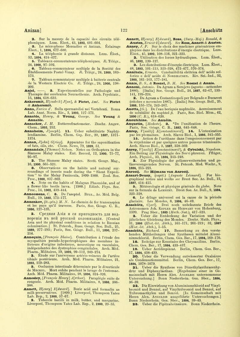 2. Sur la mesure de la capacite des circuits tel£- phoniques. Lum. Elect., 43, 1892, 601-604. f 3. Le microphone Mercadier et Anizan. Eclairage Elect., 1, 1894, 677-680. 4. La telephonie a grande distance. Lum. Elect., 52, 1894, 424-427. 5. Tableaux-commutateurs telephoniques. Jl. Telegr., 24, 1900, 97-102. , 6. Tableau-commutateur multiple de la Soci^td des Etablissements Postel-Vinay. Jl. Telegr., 24, 1900, 169- 173. 7. Tableau-commutateur multiple a batterie centrale de la Western Electric Co. Jl. Telegr., 24, 1900, 198- 202. Anjel, . 3. Experimentelles zur Patbologie und Therapie der cerebralen Neurasthenie. Arch. Psychiatr., 15, 1884, 618-632. Ankersmit, H[endrik] J[an], & Pictet, Artie. See Pictet & Ankersmit. Anna, Enrico d'. Sulla spermatolisi nei Vertebrati. Koma Lab. Anat. Norm. Hie, 3, 1893, 127-171. Annable, Henry, & Voung, George. See Young & Annable. Annacker, J. H. Butterrefractometer. Ztschr. Angew. Chem., 1893, 252. Annaheim, J[oseph]. 11. Ueber substituirte Naphty- lendiamine. Berlin, Chem. Ges. Ber., 20, 1887, 1371- 1374. Annan, J[ohri] G[rieg]. Apparatus for the saponification of fats, oils, etc. Chem. News, 79, 1899, 51. Annandale, [Thomas] Nelson. Notes on Orthoptera in the Siamese Malay states. Ent. Becord, 12, 1900, 75-77, 95-97. 2. The Siamese Malay states. Scott. Geogr. Mag., 16, 1900, 505-523. 3. Observations on the habits and natural sur- roundings of insects made during the  Skeat Expedi- tion to the Malay Peninsula, 1899-1900. Zool. Soc. Proc, 1900, 837-869. 4. Note on the habits of Malayan Phasmidas, and of a flower-like beetle larva. [1900.] Edinb. Phys. Soc. Proc, 14, 1902, 439-444. Anneessens, C. 3. De l'aseptol. Brux., Ac. Med. Belg. Bull., 19, 1885, 173-177. Annenkov, (It.-gen.) M. N. Le chemin de fer transcaspien et les pays qu'il traverse. Paris, Soc. Geogr. C. B., 1886, 127-135. 2. Operas A3ia n en npnro,ii,HOCTt> #jlh boji,- Bope.Hia B'b Heft pyccifoft K0Ji0HH3anin. [Central Asia and its physical conditions in relation to Bussian colonisation.] St. Petersb., Buss. Geogr. Soc. Bull., 25, 1889, 277-293; Paris, Soc. Geogr. Bull., 11, 1890, 237- 254. Annequin, [Francois Blaise], Contribution a l'etude des myopathies pseudo-hypertrophiques des membres in- ferieurs d'origine infectieuse, neurotique ou vasculaire, ind^pendantes des dystrophies congenitales. Arch. Med. Plmrm., Militaires, 19, 1892, 99-112, 249-274. 2. Etude sur l'an^vrysme arterio-veineux de l'artere tibiale postelieure. Arch. M6d. Pharm. Militaires, 21, 1893, 259-283. 3. Occlusion intestinale d^terminee par le diverticule de Meckel. Mort subite pendant le lavage de Pestomac. Arch. Med. Pharm. Militaires, 28, 1896, 324-326. Annesley, [Francois Henry] A[rthur]. Paraplegie suite de rougeole. Arch. Med. Pharm. Militaires, 8, 1886, 386- 388. Annett, H[enry] E[dward]. Boric acid and formalin as milk preservatives. [1899.] Liverpool, Thompson Yates Lab. Bep., 2, 1900, 57-67. 2. Tubercle bacilli in milk, butter, and margarine. Liverpool, Thompson Yates Lab. Bep., 2, 1900, 29-35. Annett, H[enry] E[dward], Boss, (Surg.-Maj.) Ronald, & Austen, Ernest E[dward]. See Boss, Annett & Austen. Anney, J. P. Sur le choix des machines generatrices em- ployees dans les distributions d'energie electrique. Lum. Elect., 45, 1892, 108-116, 321-323. 2. Utilisation des forces hydrauliques. Lum. Elect., 46, 1892, 120-127. 3. Les distributions d'energie electrique. Lum. Elect., 48, 1893, 101-113, 323-328, 472-477, 570-574. Annibale, Ernesto. Conducibilita elettrica dell' acido sol- forico e dell' acido di Nordhausen. Biv. Sci.-Ind., 32, 1900, 161-163, 177-181. Annis, /;. Slt & Boszel, B. M. See Boszel & Annis. Annoni, Antonio. Da Agram a Serajevo (agosto—settembre 1886). [Italia] Soc. Geogr. Boll., 24, 1887, 62-67, 133- 141, 199-224. 2. Da Agram a Costantinopoli per Belgrado e Bucarest (ottobre e novembre 1887). [Italia] Soc. Geogr. Boll., 25, 1888, 155-174, 242-267. Anotta, [G.]. De l'eau boriquee naphtolee. Accroissement de solubilite du naphtol /3. Paris, Soc. Biol. Mem., 42, 1890 (C. R.), 618-620. Anoutchine. See Anucin. Anquetin, [Modeste]. 3. *De l'unification de l'heure. Paris, Soc. Geogr. C. R., 1883, 645-648. Anrep, V[asilij] K[onstantinoviS]. 14. L'intoxication par les ptomaines. Arch. Slaves Biol., 1, 1886, 341-355. 15. Action de l'urethane dans l'empoisonnement par la strychnine et par quelques autres poisons tetanisants. Arch. Slaves Biol., 3, 1887, 358-369. Anrep, V[asilij] K[onstantinovic], & Cybulski, Napoleon. Ein Beitrag zur Physiologie des Nervi phrenici. Pfliiger, Arch. Physiol., 33, 1884, 243-248. 2. Zur Physiologie der gefasserweiternden und ge- fassverengernden Nerven. St. Petersb. Med. Wschr., 9, 1884, 215-221. Anrooij. Sec Hijmans van Anrooij. Ansart-Deusy, (capit.) [Auguste Leonard]. For bio- graphical notice and works see Brest Soc. Ac. Bull., 12, 1887, 414-415. 5. Meteorologie et physique g6n6rale du globe. Note sur la formule de Lambert. Brest Soc. Ac. Bull., 9, 1884, 323-328. 6. Le deluge universel est la cause de la pdriode glaciaire. Les Mondes, 8, 1884, 46-49. Anschiitz, C[arl], Drei noch unbekannte Briefe des Astronornen Joh. Kepler an Herwart von Hohenburg, 1599. Prag Sber., 1885 (Math.-Nat.), 417-523. 2. Ueber die Entdeckung der Variation und der jahrlichen Gleichung des Mondes. Ztschr. Math. Phys., 31, 1886 (Hist.-lit. Abth.), 161-171, 201-219; 32, 1887 (Hist.-lit. Abth.), 1-15. Anschiitz, Richard. 17. Bemerkung zu den vorste- henden Mittheilungen iiber Synthesen mittelst Alumi- niumchlorid. Berlin, Chem. Ges. Ber., 17,1884,169-170. 18. Beitrage zur Kenntniss des Chrysaiiilins. Berlin, Chem. Ges. Ber., 17, 1884, 433-437. 19. Ueber Acridinpikrat. Berlin, Chem. Ges. Ber., 17, 1884, 438-439. 20. Ueber die Verwendung entwasserter Oxalsaure als Condensationsmittel. Berlin, Chem. Ges. Ber., 17, 1884, 1078-1079. 21. Ueber die Synthese von Dimethylanthracenhy- driir und Diphenylaethan. [Ergebnisse einer in Ge- meinschaft mit Herm Alex. Angelbis unternommene Untersuchung.] Bonn Niederrhein. Ges. Sber., 1884, 36-39. 22. Die Einwirkung von Aluminiumchlorid auf Vinyl- bromid und Benzol, auf Vinyltribromid uud Benzol, auf Tribromaethylen und Benzol. [In Gemeinschaft mit Herm Alex. Angelbis ausgefuhrte Untersuchungen.] Bonn Niederrhein. Ges. Sber., 1884, 39-43. 23. Ueber die Pipitzaho'insaure. Bonn Niederrhein.