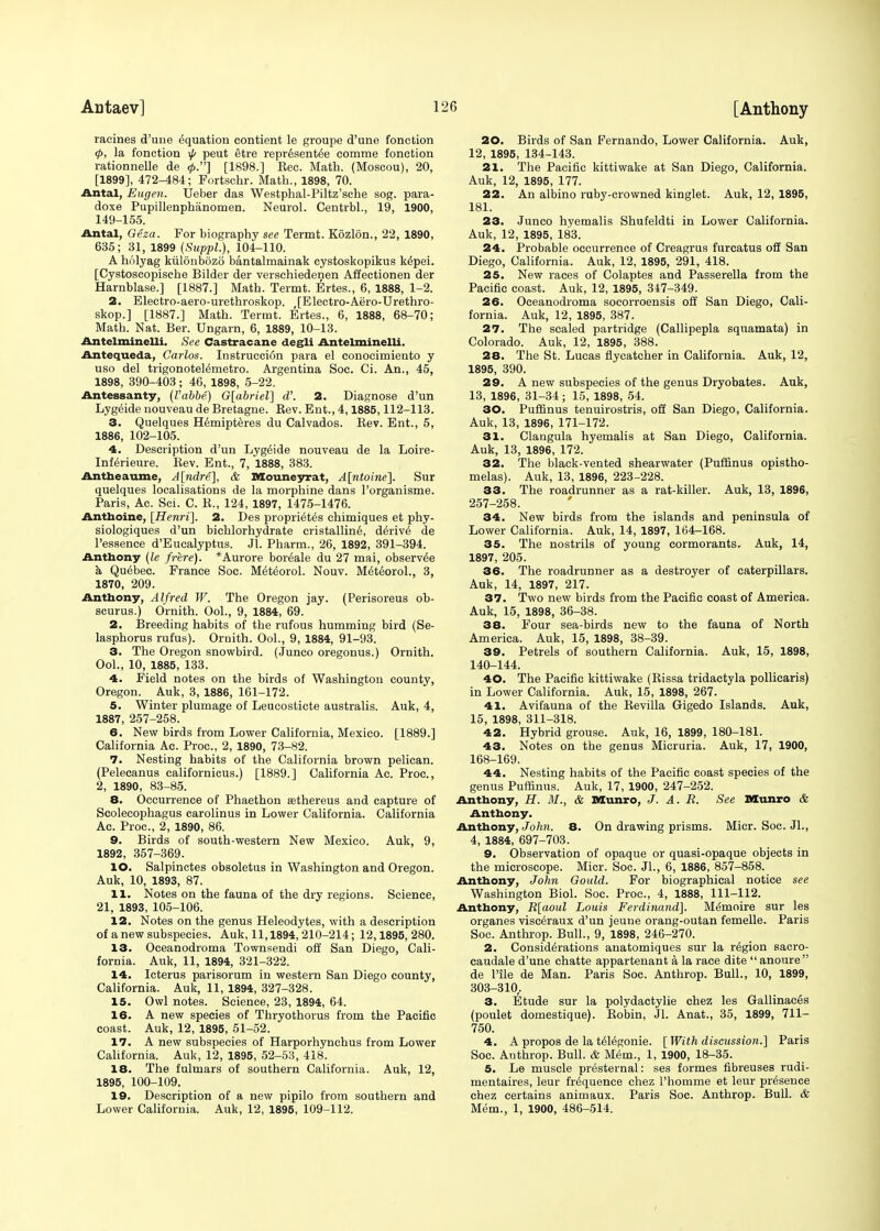 raeines d'une Equation contient le groupe d'une fonetion </>, la fonetion \p peut etre representee comme fonetion rationnelle de <f>.] [1898.] Bee. Math. (Moscou), 20, [1899], 472-484; Fortschr. Math., 1898, 70. Antal, Eugen. Ueber das Westphal-Piltz'sche sog. para- doxe Pupillenphanomen. Neurol. Centrbl., 19, 1900, 149-155. Antal, Geza. For biography see Termt. Kozlon., 22, 1890, 635; 31, 1899 (Suppl.), 104-110. A holyag kulonbozo bantalmainak cystoskopikus kepei. [Cystoscopische Bilder der verschiedenen Affectionen der Harnblase.] [1887.] Math. Termt. Ertes., 6, 1888, 1-2. 2. Electro-aero-urethroskop. [Electro-Aero-Urethro- skop.] [1887.] Math. Termt. Ertes., 6, 1888, 68-70; Math. Nat. Ber. Ungarn, 6, 1889, 10-13. Antelminelli. See Castracane degli Antelminelli. Antequeda, Carlos. Instruccion para el conocimiento y uso del trigonoteiemetro. Argentina Soc. Ci. An., 45, 1898, 390-403 ; 46, 1898, 5-22. Antessanty, (Vabbe) G[abriel] d'. 2. Diagnose d'un Lygeide nouveau de Bretagne. Bev. Ent., 4,1885,112-113. 3. Quelques Hemipteres du Calvados. Bev. Ent., 5, 1886, 102-105. 4. Description d'un Lygeide nouveau de la Loire- Inferieure. Bev. Ent., 7, 1888, 383. Antheaume, A[ndre], & Mouneyrat, A[ntoine]. Sur quelques localisations de la morphine dans l'organisme. Paris, Ac. Sci. C. B., 124, 1897, 1475-1476. Anthoine, [Henri]. 2. Des proprietes chimiques et phy- siologiques d'un bichlorhydrate cristalline, derive de l'essence d'Eucalyptus. Jl. Pharm., 26, 1892, 391-394. Anthony (le frere). *Aurore bor^ale du 27 mai, observ^e a Quebec. France Soc. Meteorol. Nouv. M6teorol., 3, 1870, 209. Anthony, Alfred W. The Oregon jay. (Perisoreus oh- scurus.) Ornith. Ool., 9, 1884, 69. 2. Breeding habits of the rufous humming bird (Se- lasphorus rufus). Ornith. Ool., 9, 1884, 91-93. 3. The Oregon snowbird. (Junco oregonus.) Ornith. Ool., 10, 1885, 133. 4. Field notes on the birds of Washington county, Oregon. Auk, 3, 1886, 161-172. 5. Winter plumage of Leucosticte australis. Auk, 4, 1887, 257-258. 6. New birds from Lower California, Mexico. [1889.] California Ac. Proc, 2, 1890, 73-82. 7. Nesting habits of the California brown pelican. (Peleeanus californicus.) [1889.] California Ac. Proc, 2, 1890, 83-85. 8. Occurrence of Phaethon aBthereus and capture of Scolecophagus carolinus in Lower California. California Ac. Proc, 2, 1890, 86. 9. Birds of south-western New Mexico. Auk, 9, 1892, 357-369. 10. Salpinctes obsoletus in Washington and Oregon. Auk, 10, 1893, 87. 11. Notes on the fauna of the dry regions. Science, 21, 1893, 105-106. 12. Notes on the genus Heleodytes, with a description of a new subspecies. Auk, 11,1894, 210-214; 12,1895, 280. 13. Oceanodroma Townsendi off San Diego, Cali- fornia. Auk, 11, 1894, 321-322. 14. Icterus parisorum in western San Diego county, California. Auk, 11, 1894, 327-328. 15. Owl notes. Science, 23, 1894, 64. 16. A new species of Thryothorus from the Pacific coast. Auk, 12, 1895, 51-52. 17. A new subspecies of Harporhynchus from Lower California. Auk, 12, 1895, 52-53, 418. 18. The fulmars of southern California. Auk, 12, 1895, 100-109. 19. Description of a new pipilo from southern and Lower California. Auk, 12, 1896, 109-112. 20. Birds of San Fernando, Lower California. Auk, 12, 1895, 134-143. 21. The Pacific kittiwake at San Diego, California. Auk, 12, 1895, 177. 22. An albino ruby-crowned kinglet. Auk, 12, 1895, 181. 23. Junco hyemalis Shufeldti in Lower California. Auk, 12, 1895, 183. 24. Probable occurrence of Creagrus furcatus off San Diego, California. Auk, 12, 1895, 291, 418. 25. New races of Colaptes and Passerella from the Pacific coast. Auk, 12, 1895, 347-349. 26. Oceanodroma socorroensis off San Diego, Cali- fornia. Auk, 12, 1895, 387. 27. The sealed partridge (Callipepla squamata) in Colorado. Auk, 12, 1895, 388. 28. The St. Lucas flycatcher in California. Auk, 12, 1895, 390. 29. A new subspecies of the genus Dryobates. Auk, 13, 1896, 31-34; 15, 1898, 54. 30. Puffinus tenuirostris, off San Diego, California. Auk, 13, 1896, 171-172. 31. Clangula hyemalis at San Diego, California. Auk, 13, 1896, 172. 32. The black-vented shearwater (Puffinus opistho- melas). Auk, 13, 1896, 223-228. 33. The roadrunner as a rat-killer. Auk, 13, 1896, 257-258. 34. New birds from the islands and peninsula of Lower California. Auk, 14, 1897, 164-168. 35. The nostrils of young cormorants. Auk, 14, 1897, 205. 36. The roadrunner as a destroyer of caterpillars. Auk, 14, 1897, 217. 37. Two new birds from the Pacific coast of America. Auk, 15, 1898, 36-38. 38. Four sea-birds new to the fauna of North America. Auk, 15, 1898, 38-39. 39. Petrels of southern California. Auk, 15, 1898, 140-144. 40. The Pacific kittiwake (Rissa tridactyla pollicaris) in Lower California. Auk, 15, 1898, 267. 41. Avifauna of the Bevilla Gigedo Islands. Auk, 15, 1898, 311-318. 42. Hybrid grouse. Auk, 16, 1899, 180-181. 43. Notes on tbe genus Micruria. Auk, 17, 1900, 168-169. 44. Nesting habits of the Pacific coast species of the genus Puffinus. Auk, 17, 1900, 247-252. Anthony, H. M., & Munro, J. A. R. See Munro & Anthony. Anthony, John. 8. On drawing prisms. Micr. Soc. Jl., 4, 1884, 697-703. 9. Observation of opaque or quasi-opaque objects in the microscope. Micr. Soc. Jl., 6, 1886, 857-858. Anthony, John Gould. For biographical notice see Washington Biol. Soc. Proc, 4, 1888, 111-112. Anthony, R[aoul Louis Ferdinand]. Memoire sur les organes visceraux d'un jeune orang-outan femelle. Paris Soc Anthrop. Bull., 9, 1898, 246-270. 2. Considerations anatomiques sur la region sacro- caudale d'une chatte appartenant a la race dite  anoure  de l'ile de Man. Paris Soc. Anthrop. Bull., 10, 1899, 303-310,. 3. Etude sur la polydactylie chez les Gallinaces (poulet dornestique). Eobin, Jl. Anat., 35, 1899, 711- 750. 4. A propos de la telegonie. [ With discussion.] Paris Soc. Authrop. Bull. & Mem., 1, 1900, 18-35. 5. Le muscle presternal: ses formes fibreuses rudi- mentaires, leur frequence chez l'homme et leur presence chez certains animaux. Paris Soc. Anthrop. Bull. & Mem., 1, 1900, 486-514.