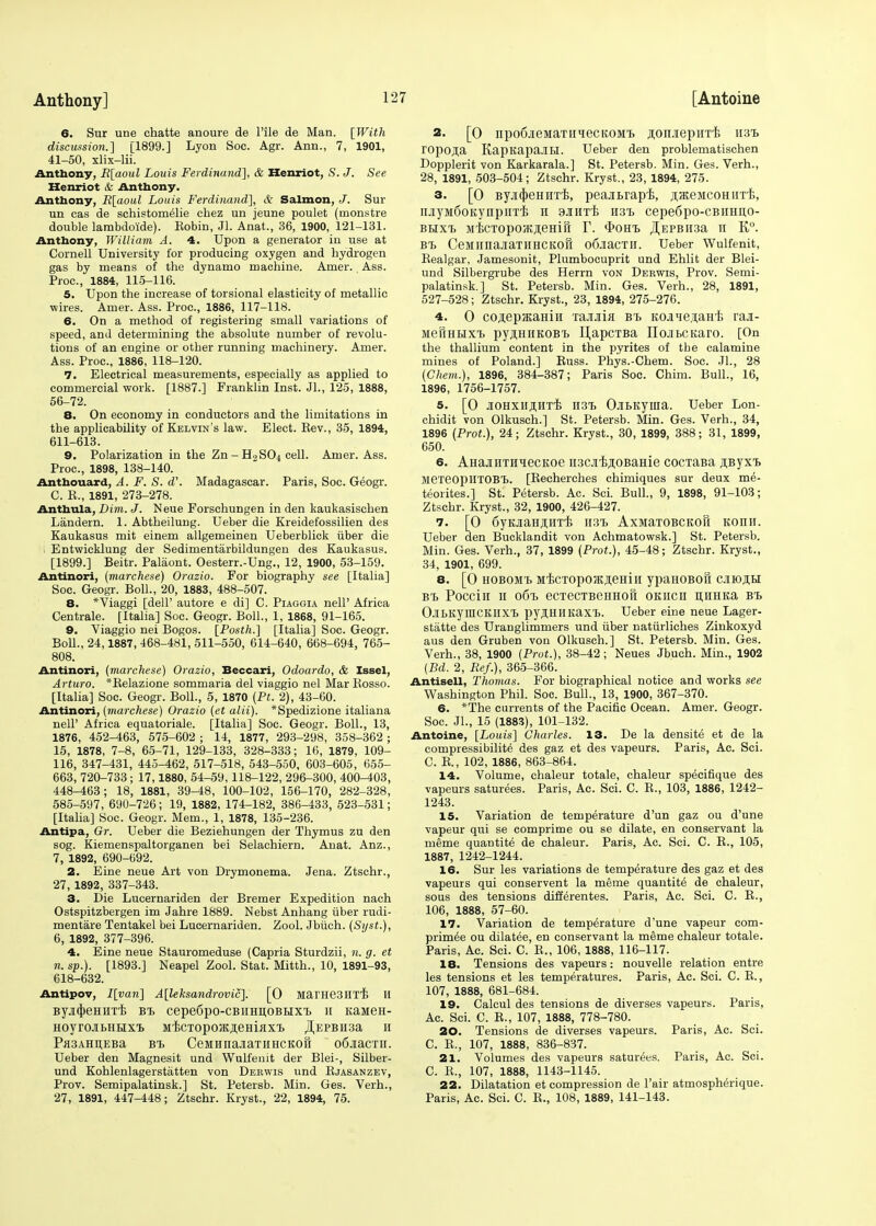 6. Sur une chatte anoure de Pile de Man. [With discussion.] [1899.] Lyon Soc. Agr. Ann., 7, 1901, 41-50, xlix-lii. Anthony, R[aoul Louis Ferdinand], & Henriot, S. J. See Henriot & Anthony. Anthony, R[aoul Louis Ferdinand], & Salmon, J. Sur un cas de schistomelie chez un jeune poulet (rnonstre double lambdoide). Eobin, Jl. Anat., 36, 1900, 121-131. Anthony, William A. 4. Upon a generator in use at Cornell University for producing oxygen and hydrogen gas by means of the dynamo machine. Amer. Ass. Proc, 1884, 115-116. 5. Upon the increase of torsional elasticity of metallic wires. Amer. Ass. Proc, 1886, 117-118. 6. On a method of registering small variations of speed, and determining the absolute number of revolu- tions of an engine or other running machinery. Amer. Ass. Proc, 1886, 118-120. 7. Electrical measurements, especially as applied to commercial work. [1887.] Franklin Inst. JL, 125, 1888, 56-72. 8. On economy in conductors and the limitations in the applicability of Kelvin's law. Elect. Eev., 35, 1894, 611-613. 9. Polarization in the Zn - H2SO4 cell. Amer. Ass. Proc, 1898, 138-140. Anthouard, A. F. S. d\ Madagascar. Paris, Soc. Geogr. C. P., 1891, 273-278. Anthula, Dim. J. Neue Forschungen in den kaukasischen Landern. 1. Abtheilung. Ueber die Kreidefossilien des Kaukasus mit einem allgemeinen Ueberblick uber die I Entwicklung der Sedimentarbildungen des Kaukasus. [1899.] Beitr. Palaont. Oesterr.-Ung., 12, 1900, 53-159. Antinori, (marchese) Orazio. For biography see [Italia] Soc. Geogr. Boll., 20, 1883, 488-507. 8. *Viaggi [dell' autore e di] C. Piaggia nell' Africa Centrale. [Italia] Soc. Geogr. Boll., 1, 1868, 91-165. 9. Viaggio nei Bogos. [Posth.] [Italia] Soc. Geogr. Boll., 24,1887, 468-481, 511-550, 614-640, 668-694, 765- 808. Antinori, (marchese) Orazio, Beccari, Odoardo, & Issel, Arturo. *Belazione sommaria del viaggio nel Mar Bosso. [Italia] Soc. Geogr. Boll., 5, 1870 (Pt. 2), 43-60. Antinori, (marchese) Orazio (et alii). *Spedizione italiana nell' Africa equatoriale. [Italia] Soc. Geogr. Boll., 13, 1876, 452-463, 575-602 ; 14, 1877, 293-298, 358-362 ; 15, 1878, 7-8, 65-71, 129-133, 328-333; 16, 1879, 109- 116, 347-431, 445-462, 517-518, 543-550, 603-605, 655- 663, 720-733 ; 17,1880, 54-59,118-122, 296-300, 400-403, 448-463; 18, 1881, 39-48, 100-102, 156-170, 282-328, 585-597, 690-726; 19, 1882, 174-182, 386-433, 523-531; [Italia] Soc. Geogr. Mem., 1, 1878, 135-236. Antipa, Gr. Ueber die Beziehungen der Thymus zu den sog. Kiemenspaltorganen bei Selachiern. Anat. Anz., 7, 1892, 690-692. 2. Eine neue Art von Drymonema. Jena. Ztschr., 27,1892, 337-343. 3. Die Lucernariden der Bremer Expedition nach Ostspitzbergen im Jahre 1889. Nebst Anhang uber rudi- mentare Tentakel bei Lucernariden. Zool. Jbuch. (Syst.), 6, 1892, 377-396. 4. Eine neue Stauromeduse (Capria Sturdzii, n. g. et n. sp.). [1893.] Neapel Zool. Stat. Mitth., 10, 1891-93, 618-632. Antipov, I[van] A[leksandrovic]. [0 MarHeSHTT! H ByjicheHirri; bt. cepe6po-CBiiHn,OBLixT> H KaaieH- HOyrOJIbHHX'B MBCTOpOJKJieHijlX'b JI,EPBU3a II Pa3AHD;EBa bt. CeMHnajiaT iihckoS odaacTH. Ueber den Magnesit und Wulfeuit der Blei-, Silber- und Kohlenlagerstatten von Derwis und Ejasanzev, Prov. Semipalatinsk.] St. Petersb. Min. Ges. Verh., 27, 1891, 447-448; Ztschr. Kryst., 22, 1894, 75. 2. [0 npo6jieMaTiitiecKOMT> ^onjiepnTB H3i> ropo.ua KapKapaJIH. Ueber den problematischen Dopplerit von Karkarala.] St. Petersb. Min. Ges. Verh., 28, 1891, 503-504; Ztschr. Kryst., 23, 1894, 275. 3. [0 ByjujieHHTTs, peajibrapi;, ^acejicoHiiTTi, iiJiyMdoKynpiiTB h sjhitb h3t> cepe6po-cBHHn,o- BHXT. MBCTOpOjKfleHlli T. <l>OHT. ^EPBII3a II K°. BT. CeMIinaiaTHHCKOfl o6,iaCTH. Ueber Wulfenit, Bealgar, Jamesonit, Plumbocuprit und Ehlit der Blei- und Silbergrube des Herrn von Derwis, Prov. Semi- palatinsk.] St. Petersb. Min. Ges. Verh., 28, 1891, 527-528; Ztschr. Kryst., 23, 1894, 275-276. 4. 0 coaepffiaHiii Tajiaia bt. KOjiie,naHB raji- MeiiHHXt pyjiHHKOBT. IJapcTBa IIojibCKaro. [On the thallium content in the pyrites of the calamine mines of Poland.] Buss. Phys.-Chem. Soc. JL, 28 (Chem.), 1896, 384-387; Paris Soc. Chim. Bull., 16, 1896, 1756-1757. 5. [0 JIOHXH^HTTi TI3T> O-ILKyuia. Ueber Lon- chidit von Olkusch.] St. Petersb. Min. Ges. Verh., 34, 1896 (Prot.), 24; Ztschr. Kryst., 30, 1899, 388; 31, 1899, 650. 6. AHajniTH^ecKoe H3CJiiiji;oBaHie cocTaBa jiByxT, MexeopiITOBT.. [Becherches chimiques sur deux me- teorites.] St. Petersb. Ac Sci. Bull., 9, 1898, 91-103; Ztschr. Kryst., 32, 1900, 426-427. 7. [O dyKJiaHflirrE ii3T> AxsiaTOBCKoft Konu. Ueber den Bucklandit von Achmatowsk.] St. Petersb. Min. Ges. Verh., 37, 1899 (Prof.), 45-48; Ztschr. Kryst., 34, 1901, 699. 8. [0 HOBOMT. MBCTOpOJKJieHill ypaHOBOU CJIIOJIH bt. Poccin 11 061. ecTecTBeHHofi okhcii n,nHKa bt> OJbKyniCKUXT. pyjI.HHKax'b. Ueber eine neue Lager- statte des Uranglimmers und iiber natiirliches Zinkoxyd aus den Gruben von Olkusch.] St. Petersb. Min. Ges. Verh., 38, 1900 (Prot.), 38-42; Neues Jbuch. Min., 1902 (Bd. 2, Eef.), 365-366. Antisell, Thomas. For biographical notice and works see Washington Phil. Soc. Bull., 13, 1900, 367-370. 6. *The currents of the Pacific Ocean. Amer. Geogr. Soc. JL, 15 (1883), 101-132. Antoine, [Louis] Charles. 13. De la densite et de la compressibilite des gaz et des vapeurs. Paris, Ac. Sci. C. B., 102, 1886, 863-864. 14. Volume, chaleur totale, chaleur specifique des vapeurs saturees. Paris, Ac. Sci. C. B., 103, 1886, 1242- 1243. 15. Variation de temperature d'un gaz ou d'une vapeur qui se comprime ou se dilate, en conservant la meme quantite de chaleur. Paris, Ac. Sci. C. E., 105, 1887, 1242-1244. 16. Sur les variations de temperature des gaz et des vapeurs qui conservent la meme quantite de chaleur, sous des tensions differentes. Paris, Ac. Sci. C. E., 106, 1888, 57-60. 17. Variation de temperature d'une vapeur com- primee ou dilatee, en conservant la meme chaleur totale. Paris, Ac. Sci. C. E., 106, 1888, 116-117. 18. Tensions des vapeurs: nouvelle relation entre les tensions et les temperatures. Paris, Ac. Sci. C. B., 107, 1888, 681-684. 19. Calcul des tensions de diverses vapeurs. Paris, Ac. Sci. C. E., 107, 1888, 778-780. 20. Tensions de diverses vapeurs. Paris, Ac. Sci. C. E., 107, 1888, 836-837. 21. Volumes des vapeurs saturees. Paris, Ac. Sci. C. E., 107, 1888, 1143-1145. 22. Dilatation et compression de l'air atmospherique. Paris, Ac Sci. C. B., 108, 1889, 141-143.