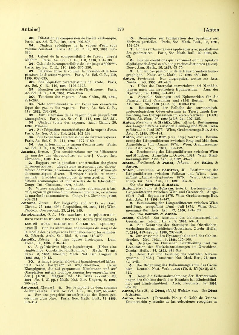 23. Dilatation et compression de l'acide carbonique. Paris, Ac. Sci. C. K., 108, 1889, 896-898. 24. Chaleur sp^cifique de la vapeur d'eau sous volume constant. Paris, Ac. Sci. C. E., 109, 1889, 366- 369. 25. Calcul de la compressibility de l'azote jusqu'a 3000*tm . Paris, Ac. Sci. C. E., 110, 1890, 131-133. 26. Calcul de la compressibility del'air jusqu'a 3000atm'. Paris, Ac. Sci. C. E., 110, 1890, 335-336. 27. Eelation entre le volume, la pression et la tem- perature de diverses vapeurs. Paris, Ac. Sci. C. E., 110, 1890, 632-635. 28. Sur liquation caracteristique de l'azote. Paris, Ac. Sci. ,C. B,, 110, 1890, 1122-1125. 29. Equation caracteristique de l'hydrogene. Paris, Ac. Sci. C. E., 110, 1890, 1253-1255. 30. Tensions des vapeurs. Ann. Chim., 22, 1891, 281-288. 31. Note compWmentaire sur l'equation caracteris- tique des gaz et des vapeurs. Paris, Ac. Sci. C. E., 112, 1891, 284-286. 32. Sur la tension de la vapeur d'eau jusqu'a 200 atmospheres. Paris, Ac. Sci. C. E., 113, 1891, 328-331. 33. Chaleur totale des vapeurs. Ann. Chim., 26, 1892, 426-432. 34. Sur l'equation caracteristique de la vapeur d'eau. Paris, Ac. Sci. C. E., 114, 1892, 162-163. 35. Sur l'equation caracteristique de diverses vapeurs. Paris, Ac. Sci. C. E., 114, 1892, 1177-1180. 36. Sur la tension de la vapeur d'eau satur^e. Paris, Ac. Sci. C. E., 116, 1893, 870-872. Antoine, Ernest. [Des considerations sur les differences de marche des chronometres en mer.] Congr. Int. Chronom., 1889, 10-11. 2. Eapport sur la question : construction des pieces chronometriques. Begulateurs astronomiques, chrono- metres de marine, chronometres de poche et instruments chronometriques divers. Horlogerie civile et nionu- mentale. Proced^s mecaniques de construction. Con- ditions economiques et industrielles de la fabrication. Congr. Int. Chronom., 1889, 43-58. 3. Vitesse angulaire du balancier, engrenages a bas- cule, rayon de giration d'un balancier circulaire, variations de marche de chronometres. Congr. Int. Chronom., 1900, 208-211. Antoine, Franz. For biography and works see Gard. Chron., 25, 1886, 406; Leopoldina, 22, 1886, 112; Wien, Photogr. Correspond., 23, 1886, 249. Antokonenko, G. L. 06t> H3M'EHeHirl Mopqbojioriiiee- Karo cocxaBa KpoBii it KOCTHaro M03ra Tpy^iaTBixi KOCTefr no^t BJii^HieMt CojiBniiixt KpoBony- CKaHift. Sur les alterations anatomiques du sang et de la moelle des os longs sous Pinfiuence des fortes saignees. St. Petersb. Arch. Sci. Biol., 2, 1893, 516-577. Antolik, Kdroly. 8. Les figures electriques. Lum. Elect., 11, 1884, 310-315. 9. A gyurucsoves higany-legszivattyu. [Ueber eine ringformige Quecksilber-Luftpumpe.] Math. Termt. Ertes., 3, 1885, 135-139; Math. Nat. Ber. Ungarn, 3 (1884-85), 40-43. 10. A hangattetellel eloidezett hangidomokrol kifesz- itett rezgo hartyakon es iiveglemezeken. [Ueber Klangfiguren, die auf gespannten Membranen und auf Glasplatten mittels Toniibertragung, hervorgerufen wer- den.] [1890.] Magyar Tud. Ak. Ertek. (Termt.), 20, 1891, No. 4, 31 pp.; Math. Nat. Ber. Ungarn, 8, 1891, 285-325. Antomari, X[avier]. 4. Sur le produit de deux sommes de huit carres. Paris, Ac. Sci. C. E., 104, 1887, 566-567. 5. Sur une propriete caracteristique des lignes g£o- desiques d'un cone. Paris, Soc. Math. Bull., 17, 1889, 118-124. 6. Eemarques sur 1'integration des equations aux derivees partielles. Paris, Soc. Math. Bull., 19, 1891, 154-158. 7. Sur les surfaces reglees applicables avec parallelisrne des generatrices. Paris, Soc. Math. Bull., 22, 1894, 58- 63. 8. Sur les conditions qui expriment qu'une equation alg^brique de degre m n'a que p racines distinctes (p<m). Nouv. Ann. Math., 16, 1897, 63-75. 9. Sur un cas particulier de la transformation homo- graphique. Nouv. Ann. Math., 17, 1898, 489-499. Anton, Ferdinand. For biographical notice see Astr. Naehr., 153, 1900, 431-432. 4. Ueber das Interpolationsverfahren bei Monddis- tanzen nach den nautischen Ephemeriden. Ann. der Hydrogr., 14 (1886), 324-328. 5. Specielle Storungen und Ephemeriden fur die Planeten (114) Cassandra und (154) Bertha. Wien, Ak. Sber., 96, 1888 (Abth. 2), 1089-1126. 6. Bestimmung der Polhohe des astronomisch- meteorologischen Observatoriums in Triest durch Beo- bachtung von Sternpassagen im ersten Vertical. [1889.] Wien, Ak. Sber., 98, 1890 (Abth. 2a), 107-135. Anton, Ferdinand, & Nanlik, (Maj.) A[lois]. Bestimmung der Langendifferenz zwischen Lemberg und Wien. Aus- gefiihrt...im Juni 1875. Wien, Gradmessungs-Bur. Astr. Arb., 7, 1895, 135-184. Anton, Ferdinand, & Orff, (Gen. Maj.) Carl von. Bestim- mung der Langendifferenz zwischen Prag und Miinchen. Ausgefiihrt...Juli—August 1874. Wien, Gradmessungs- Bur. Astr. Arb., 3, 1891, 119-172. 2. Bestimmung der Langendifferenz zwischen Wien und Miinchen. Ausgefiihrt...October 1874. Wien, Grad- messungs-Bur. Astr. Arb., 9, 1897, 49-75. Anton, Ferdinand, & Falisa, Johann. See Palisa & Anton. Anton, Ferdinand, & Sawitzki, M. Bestimmung der Langendifferenz zwischen Pulkowa und Wien. Aus- gefiihrt... August—September 1875. Wien, Gradmes- sungs-Bur. Astr. Arb., 11, 1899, 205-272. See also Sawitzki & Anton. Anton, Ferdinand, & Scnram, Robert. Bestimmung der Langendifferenz zwischen Wien und Greenwich. Ausge- fiihrt... Juli—September 1876. Wien, Gradmessungs-Bur. Astr. Arb., 11, 1899, 1-142. 2. Bestimmung der Langendifferenz zwischen Wien und Prag. Ausgefiihrt...Juni—Juli 1874. Wien, Grad- messungs-Bur. Astr. Arb., 12, 1900, 121-170. See also Schram & Anton. Anton, Gabriel. Zur Anatomie des Balkenmangels im Grosshirne. Ztschr. Heilk., 7, 1886, 53-64. 2. Zur Kenntniss der Storungen im Oberflachen- wachsthum des menschlichen Grosshirns. Ztschr. Heilk., 7, 1886, 453-478; 9, 1888, 237-260. 3. Zur Anatomie des Hydrocephalus und des Gehirn- druckes. Med. Jbiich., 3, 1888, 125-168. 4. Beitrage zur klinischen Beurtheilung und zur Localisation der Muskelsinnstorungen im Grosshirne. Ztschr. Heilk., 14, 1893, 313-348. 5. Ueber Bau und Leistung des centralen Nerven- systems. [1893.] Innsbruck Nat. Med. Ber., 21, 1894, xvi-xviii. 6. Die Bedeutung des Balkenmangels fur das Gross- hirn. Deutsch. Natf. Verb., 1896 (Th. 2, Halfte 2), 318- 321. 7. Ueber die Selbstwahrnehmung der Herderkrank- ungen des Gehirns durch den Kranken bei Eindenblind- heit und Eindentaubheit. Arch. Psychiatr., 32, 1899, 86-127. Anton, (Lt.) M., & Diest, (Maj.) Walther von. See Diest & Anton. Anton, Manuel. [Fernando Poo y el Golfo de Guinea. Enumeracion y estudio de las colecciones recogidas en