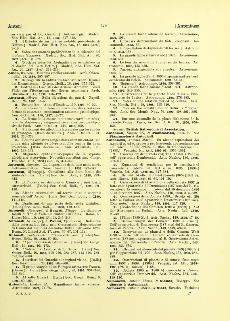 su viaje por el Dr. Ossorio.] Antropologia. Madrid, Soc. Hist. Nat. An., 15, 1886, 317-338. 2. [Estudio de tin craneo notable procedente de Guinea.] Madrid, Soc. Hist. Nat. An., 16, 1887 (Act.), 9-10. 3. Sobre dos craneos prehistoricos de la coleccion del profesor Vilanova. Madrid, Soc. Hist. Nat. An., 26, 1897 (Act.), 81-82. 4. [Noticias sobre los Ascbantis que se exhiben en el Jardin del Buen Eetiro.] Madrid, Soc. Hist. Nat. An., 26, 1897 (Act.), 214-216. Anton, Wilhelm. Fibroma (molle) auriculas. Arcb. Ohren- beilk., 28, 1889, 285-287. 2. Beitrage zur Kenntnis des Jacobson'schen Organes des Erwaohsenen. Ztschr. Heilk., 16, 1895, 355-372. 3. Beitrag zur Casuistik der Acustieustumoren. (Zwei Falle von Fibrosarkom des Nervus acusticus.) Arch. Ohrenheilk., 41, 1896, 116-122. Antonelli, Alberto. Sulla digestione dei grassi. Napoli, Bend., 24, 1885, 53-56. 2. Scotometre. Ann. d'Oculist., 110, 1893, 30-32. 3. Le croissant lineaire du cristallin, dans certaines formes de cataracte; confirmation anatomo-pathologique. Ann. d'Oculist., 118, 1897, 17-27. 4. La forme de la source lumineuse (carre lumineux) pour la skiascopie; astigmometrie et aberroscopie objec- tive de l'oeil. Ann. d'Oculist., 119, 1898, 369. 5. Traitement des affections lacrymales par les sondes au protargol. [With discussion.] Ann. d'Oculist., 121, 1899, 270-272. 6. Lesions oculaires congenitales chez un enfant issu d'une mere atteinte de fievre typho'ide vers la fin de sa grossesse. [With discussion.] Ann. d'Oculist., 123, 1900, 133-134. 7. Stigmates ophthalmoscopiques de la syphilis hereditaire et atavique. Nouvelles contributions. Congr. Int. Med. C.B., 1900 (Vol. 12), 341-345. Antonelli, Augusto. La dispersione della luce nella teoria elettromagnetica. Nuovo Ciniento, 10, 1899, 372-379. Antonelli, G[iuseppe]. Contributo alia flora fossile del suolo di Boma. [Italia] Soc. Geol. Boll., 7, 1888, 293- 315. 2. II Pliocene nei dintorni di Osimo e i suoi fossili caratteristici. [Italia] Soc. Geol. Boll., 9, 1890, 89- 110. 3. Alcune osservazioni sui terreni e sulle sorgenti minerali dell' Aspio. [Italia] Soc. Geol. Boll., 9, 1890, 111-118. 4. Bradisismi di una parte della costa adriatica. [Italia] Soc. Geol. Boll., 9, 1890, 119-131. Antonelli, G[iuseppe], & Bonetti, Filippo. Le diatomee fossili di Tor di Valle nei dintorni di Boma. Boma, N. Lincei Mem., 9, 1893 (Pt. 1), 235-246. Antonelli, G[iuseppc], & Fanesi, F[rancesco]. Belazione delle osservazioni fatte nell' Osservatorio Meteorologico di Osimo dal luglio al decembre 1892 e nell' anno 1893. Boma, N. Lincei Atti, 47, 1894, 59-67, 101-114. Antonelli, (conte) Pietro. *Scioa e Scioani. [Italia] Soc. Geogr. Boll., 19, 1882, 69-92. 2. *Appunti su Assab e dintorni. [Italia] Soc. Geogr. Boll., 19, 1882, 463-472. 3. *Notizie da Assab e dallo Scioa. [Italia] Soc. Geogr. Boll., 20, 1883, 215-216, 283-287, 413-420, 782- 795, 857-880. 4. I territori dei Guraghe e le regioni vicine. [Italia] Soc. Geogr. Boll., 23, 1886, 804-806. 5. II primo viaggio di un Europeo attraverso l'Aussa. (Diario.) [Italia] Soc. Geogr. Boll., 26, 1889, 331-348, 526-549. 6. Al salto Guayra. [Italia] Soc. Geogr. Mem., 6, 1896, 80-102. Antoniadi, Eugene M. Magnifiques taches solaires. Astronomie, 1892, 74-76. 2. La grande tache solaire de fevrier. Astronomie, 1892, 195. 3. Curieuses deformations du Soleil couchant. As- tronomie, 1893, 35. 4. [L'oecultation de Jupiter du 20 fevrier.] Astrono- mie, 1893, 153. 5. La grande tache solaire d'aout 1893. Astronomie, 1893, 352. 6. Le tour du monde de Jupiter en dix heures. As- tronomie, 1893, 453-459. 7. Curieux changements sur Jupiter. Astronomie, 1894, 32. 8. La grande tache d'aout 1893 disparaissant au bord occidental du Soleil. Astronomie, 1894, 33-34. 9. [Saturne.] Astronomie, 1894, 298-301. 10. La grande tache solaire d'aout 1894. Astrono- mie, 1894, 349-350. 11. Observations de la planete Mars faites a l'Ob- servatoire de Juvisy. Astronomie, 1894, 376-383. 12. Notes on the rotation period of Venus. Astr. Soc. Month. Not., 58, 1898, 313-320. 13. Note on the constitution of Saturn's crape ring. Astr. Soc. Month. Not,, 59, 1899, 498-501, 586- 588. 14. Sur une anomalie de la phase dichotome de la planete Venus. Paris, Ac. Sci. C. B., 131, 1900, 468- 469. See also British Astronomical Association. Antoniadi, Eugene M., & Flammarion, Camille. See Flammarion & Antoniadi. Antoniazzi, Antonio Maria. Su alcune espressioni dei rapporti rij ed n3 proposte per la seconda approssimazione nei calcolo di un' orbita ellittica su tre osservazioni. [1893.] Venezia, 1st. Atti, 1892-93, 1556-1567. 2. Osservazioni del pianeta (23) Thalia fatte a Padova coll' equatoriale Dembowski. Astr. Nachr., 140, 1896, 363-366. 3. Equazioni di condizione per le occultazioni osservate a Padova nei 1894 e nei 1895. [1896.] Venezia, 1st. Atti, 1895-96, 327-384. 4. Elementi ed effemeride del pianeta (363) (1893 S). Astr. Nachr., 142, 1897, 61-64, 191-192. 5. Osservazioni di 44 asteroidi e della cometa 1897 in fatte coll' equatoriale di Dembowski (187 mm) del B. Os- servatorio Astronomico di Padova dal 28 dicembre 1896 al 24 dicembre 1897. Astr. Nachr., 146, 1898, 313-332. 6. Osservazioni della Cometa 1898...(Brooks ott. 20) fatte a Padova coll' equatoriale Dembowski (187 mm). [Due note.] Astr. Nachr., 148, 1899, 117-120. 7. [Beobaehtung des Cometen 1899 a (Swift).] Auf der Sternwarte in Padua. Astr. Nachr., 149, 1899, 29-30. 8. [Planet 1899 Eg.] Astr. Nachr., 149, 1899, 47-48. 9. Beobachtungen des Cometen 1899 a (Swift). Coll' equatoriale di Dembowski (187 mm) del B. Osserva- torio di Padova. Astr. Nachr., 149, 1899, 59-60. 10. Osservazioni di pianeti e della Cometa Wolf 1898 iv fatte nell' anno 1898 coll' equatoriale di Dem- bowski (187 mm), appartenente al B. Osservatorio Astro- nomico dell' Universita di Padova. Astr. Nachr., 149, 1899, 353-374. 11. Elementi ed effemeride del pianeta (363) [1893 S.] per 1' opposizione del 1900. Astr. Nachr., 153, 1900, 287- 288. 12. Osservazioni di pianeti e di comete fatte negli anni 1897 e 1898. [1900.] Venezia, 1st. Atti, 1899- 1900 (Pt. 2, Annessi), 1-68. 13. Cometa 1900 n (1900 b) osservata a Padova coll' equatoriale Dembowski. Astr. Nachr., 154, 1901, 139-140. Antoniazzi, Antonio Maria, & Ciscato, Giuseppe. See Ciscato & Antoniazzi. Antoniazzi, Antonio Maria, & Viaro, Bortolo. Posizioni R. S. A. C. 17