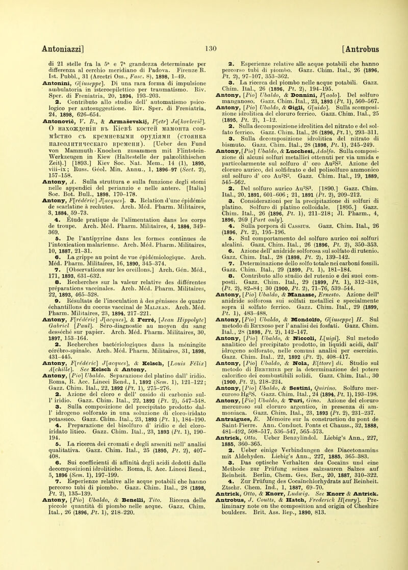 di 21 stelle fra la 5a e 7a grandezza determinate per differenza al eerchio meridiano di Padova. Firenze R. 1st. Pubbl., 31 (Arcetri Oss., Fasc. 8), 1898, 1-49. Antonini, 0[iuseppe]. Di una rara forma di impulsione auibulatoria in isteroepilettico per traumatismo. Riv. Sper. di Freniatria, 20, 1894, 193-203. 2. Contributo alio studio dell' automatismo psico- logico per autosuggestione. Riv. Sper. di Freniatria, 24, 1898, 626-654. Antonovic, V. B., & Armasevskij, P[etr] Ja[kovlevic]. 0 Haxoffijemii Bt KieBi KOCTefi MaMoma cob- mIjctho ct KpeiineBEiMii opyjiaMii (cTOHHKa naJieOJIHTIIieCKaro BJieMemi). [Ueber den Fund von Mammuth - Knochen zusammen mit Flintstein- Werkzeugen in Kiew (Haltestelle der pateolithischen Zeit).] [1893.] Kiev Soc. Nat. Mem., 14 (1), 1895, viii-ix; Russ. Geol. Min. Annu., 1, 1896-97 (Sect. 2), 157-158. Antony, A. Sulla struttura e sulla funzione degli stomi nelle appendici del perianzio e nelle antere. [Italia] Soc. Bot. Bull., 1898, 170-178. Antony, Frederic] J[acqucs]. 3. Relation d'une epidemie de scarlatine a rechutes. Arch. Med. Pharm. Militaires, 3, 1884,;59-73. 4. Etude pratique de l'alimentation dans les corps de troupe. Arch. Med. Pharm. Militaires, 4, 1884, 349- 369. 5. De l'antipyrine dans les formes continues de 1'intoxication malarienne. Arch. MM. Pharm. Militaires, 10, 1887, 21-31. 6. La grippe au point de vue epidemiologique. Arch. Med. Pharm. Militaires, 16, 1890, 345-374. 7. [Observations sur les oreillons.] Arch. Gen. Med., 171, 1893, 631-632. 8. Recherches sur la valeur relative des differentes preparations vaccinales. Arch. Med. Pharm. Militaires, 22, 1893, 465-528. 9. R^sultats de l'inoculation a des genisses de quatre echantillons du coccus vaccinal de Maljean. Arch. Med. Pharm. Militaires, 23, 1894, 217-221. Antony, F[rederic] J[acques], & rerre, [Jean Hippolyte] Gabriel [Paul]. Sero-diagnostic au moyen du sang desseche sur papier. Arch. Med. Pharm. Militaires, 30, 1897, 153-164. 2. Recherches bacteriologiques dans la meningite c^rebro-spinale. Arch. Med. Pharm. Militaires, 31, 1898, 431-445. Antony, F[rederic] J[acques], & Kelsch, [Louis Felix] A[chille]. See Kelsch & Antony. Antony, [Pio] Ubaldo. Separazione del platino dall' iridic Roma, R. Acc. Lincei Rend., 1, 1892 (Sem. 1), 121-122; Gazz. Chim. Ital., 22, 1892 (Pt. 1), 275-276. 2. Azione del cloro e dell' ossido di carbonio sul- 1' iridic Gazz. Chim. Ital., 22, 1892 (Pt. 2), 547-548. 3. Sulla composizione del precipitato prodotto dal- 1' idrogeno solforato in una soluzione di cloro-iridato potassico. Gazz. Chim. Ital., 23, 1893 (Pt. 1), 184-190. 4. Preparazione del bisolfuro d' iridio e del cloro- iridato litico. Gazz. Chim. Ital., 23, 1893 (Pt. 1), 190- 194. 5. La ricerca dei cromati e degli arseniti nelF analisi qualitativa. Gazz. Chim. Ital., 25 (1895, Pt. 2), 407- 408. 6. Sui coefficienti di affinita degli acidi dedotti dalle decomposizioni idrolitiche. Roma, R. Acc. Lincei Rend., 5, 1896 {Sem. 1), 197-199. 7. Esperienze relative alle acque potabili che hanno percorso tubi di piombo. Gazz. Chim. Ital., 28 (1898, Pt. 2), 135-139. Antony, [Pio] Ubaldo, & Benelli, Tito. Ricerca delle piccole quantita di piombo nelle acque. Gazz. Chim. Ital., 26 (1896, Pt. 1), 218-220. 2. Esperienze relative alle acque potabili che hanno percorso tubi di piomlio. Gazz. Chim. Ital., 26 (1896, Pt. 2), 97-107, 353-362. 3. La ricerca del piombo nelle acque potabili. Gazz. Chim. Ital., 26 (1896, Pt. 2), 194-195. Antony, [Pio] Ubaldo, & Donnini, P[aolo]. Del solfuro manganoso. Gazz. Chim. Ital., 23, 1893 (Pt. 1), 560-567. Antony, [Pio] Ubaldo, & Gigli, G[uido], Sulla scomposi- zione idrolitica del cloruro ferrico. Gazz. Chim. Ital., 25 (1895, Pt. 2), 1-12. 2. Sulla decomposizione idrolitica del nitrato e del sol- fato ferrico. Gazz. Chim. Ital., 26 (1896, Pt. 1), 293-311. 3. Sulla decomposizione idrolitica del nitrato di bismuto. Gazz. Chim. Ital., 28 (1898, Pt. 1), 245-249. Antony, [Pio] Ubaldo, & Iiucchesi,Adolfo. Sulla composi- zione di alcuni solfuri metallici ottenuti per via umida e particolarmente sul solfuro d' oro Au2S2. Azione del cloruro aurico, del solfidrato e del polisolfuro ammonico sul solfuro d' oro Au2S2. Gazz. Chim. Ital., 19, 1889, 545-562. 2. Del solfuro aurico Au2S3. [1890.] Gazz. Chim. Ital., 20, 1891, 601-606; 21, 1891 (Pt. 2), 209-212. 3. Considerazioni per la precipitazione di solfuri di platino. Solfuro di platino colloidale. [1895.] Gazz. Chim. Ital., 26 (1896, Pt. 1), 211-218; Jl. Pharm., 4, 1896, 269 [Part only]. 4. Sulla porpora di Cassius. Gazz. Chim. Ital., 26 (1896, Pt. 2), 195-196. 5. Sul comportamento del solfuro aurico coi solfuri alcalini. Gazz. Chim. Ital., 26 (1896, Pt. 2), 350-353. 6. Azione dell' anidride solforosa sul solfato di rutenio. Gazz. Chim. Ital., 28 (1898, Pt. 2), 139-142. 7. Determinazione dello solfo totale nei carboni fossili. Gazz. Chim. Ital., 29 (1899, Pt. 1), 181-184. 8. Contributo alio studio del rutenio e dei suoi com- posti. Gazz. Chim. Ital., 29 (1899, Pt. 1), 312-318, (Pt. 2), 82-84; 30 (1900, Pt. 2), 71-76, 539-544. Antony, [Pio] Ubaldo, & Manasse, Ernesto. Azione dell' anidride solforosa sui solfati metallici e specialmente sopra il solfato ferrico. Gazz. Chim. Ital., 29 (1899, Pt. 1), 483-488. Antony, [Pio] Ubaldo, & Mondolfo, G[iuseppe] H. Sul metodo di Reynoso per 1' analisi dei fosfati. Gazz. Chim. Ital., 2h (1898, Pt. 2), 142-147. Antony, [Pio] Ubaldo, & Niccoli, L[uigi], Sul metodo analitico del precipitato prodotto, in liquidi acidi, dall' idrogeno solforato, nelle comuui analisi per esercizio. Gazz. Chim. Ital., 22, 1892 (Pt. 2), 408-417. Antony, [Pio] Ubaldo, & Nola, E[ttore] di. Studio sul metodo di Berthier per la determinazione del potere caloriiico dei combustibili solidi. Gazz. Chim. Ital., 30 (1900, Pt. 2), 218-224. Antony, [Pio] Ubaldo, & Sestini, Quirino. Solfuro mer- curoso Hg2S. Gazz. Chim. Ital., 24 (1894, Pt. 1), 193-198. Antony, [Pio] Ubaldo, & Turi, Gino. Azione del cloruro mercuroso sul cloruro argentico, in presenza di am- moniaca. Gazz. Chim. Ital., 23, 1893 (Pt. 2), 231-237. Antraigues, E. Memoire sur la construction du pont de Saint-Pierre. Ann. Conduct. Ponts et Chauss., 32,1888, 481-492, 508-517, 536-547, 565-573. An trick, Otto. Ueber Benzylindol. Liebig's Ann., 227, 1885, 360-365. 2. Ueber einige Verbindungen des Diacetonamins mit Aldehyden. Liebig's Ann., 227, 1885, 365-383. 3. Das optische Verhalten des Cocains und eine Methode zur Priifung seines salzsauren Salzes auf Reinheit. Berlin, Chem. Ges. Ber., 20, 1887, 310-322. 4. Zur Priifung des Cocai'nchlorhydrats auf Reinheit. Ztschr. Chem. Ind., 1, 1887, 69-70. Antrick, Otto, & Knorr, Ludwig. See Knorr & Antrick. Antrobus, J. Coutts, & Hatch, Frederick H[enry]. Pre- liminary note on the composition and origin of Cheshire boulders. Brit. Ass. Rep., 1890, 813.