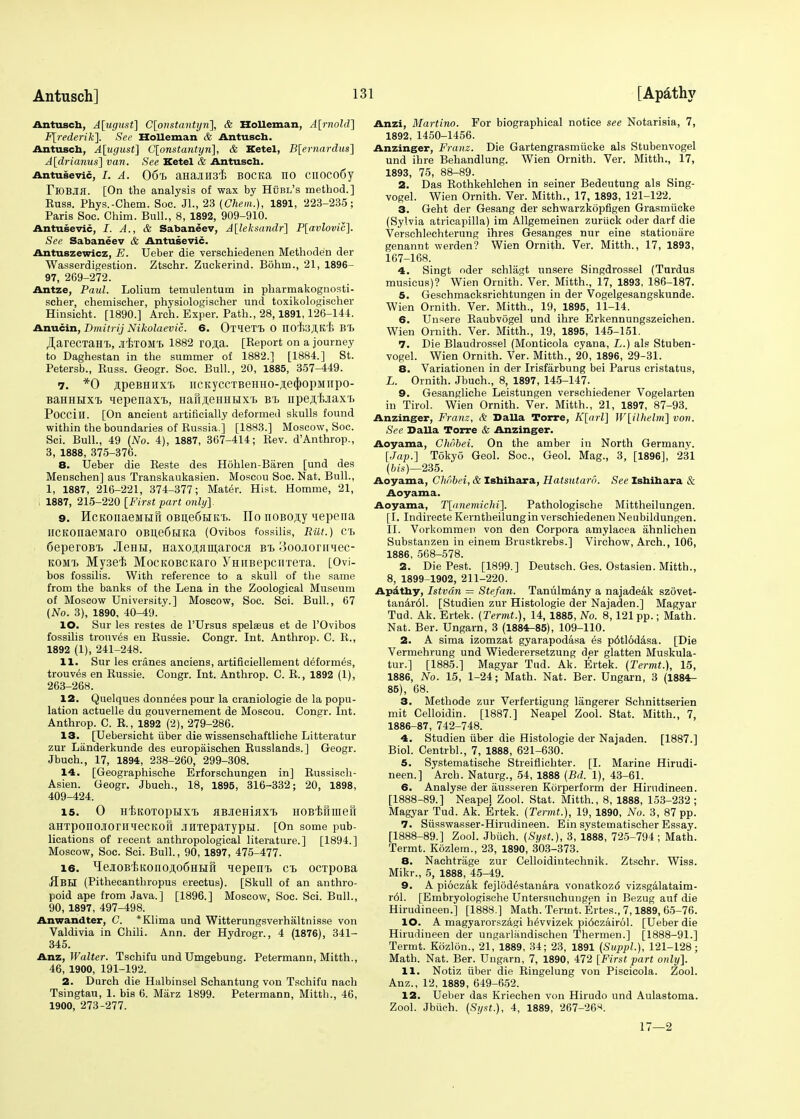 Antusch, A[ugust] C[onstantyn], & Holleman, A[rnold] F[rederik]. See Holleman & Antusch. Antusch, A[ugust] C[onstantyri], & Ketel, B[ernardus] A[drianus] van. See Ketel & Antusch. Antusevic, I. A. 06% m&nmk Bocita no cnoco6y TlOBJlfl. [On the analysis of wax by Hubl's method.] Kuss. Phys.-Chem. Soe. JL, 23 (Chem.), 1891, 223-235; Paris Soc. Chim. Bull., 8, 1892, 909-910. Antusevic, I. A., & Sabaneev, A[leksandr] P[avlovic]. See Sabaneev & Antusevic. Antuszewicz, E. TJeber die verschiedenen Methode'n der Wasserdigestion. Ztschr. Zuckerind. Bohin., 21, 1896 97, 269-272. Antze, Paul. Lolium temulentum in pharmakognosti- scher, chemischer, physiologischer und toxikologischer Hinsicht. [1890.] Arch. Exper. Path., 28,1891,126-144. Anucin, Dmitrij Nikolaevic. 6. OTieTT, 0 IIO'fejI.K'E BT> ^areCTaHl, JI'ETOM'B 1882 rOJi;a. [Keport on a journey to Daghestan in the summer of 1882.] [1884.] St. Petersb., Buss. Geogr. Soc. Bull., 20, 1885, 357-449. 7. *0 ftpeBHiixt ncKyccTBeHHo-,n,e<J)opMiipo- BaHHHXT, qepenaxi, Hafi.neHHHx'B bt> npe^-BJiaxt Poccill. [On ancient artificially deformed skulls found within the boundaries of Kussia.j [1883.] Moscow, Soc. Sci. Bull., 49 (No. 4), 1887, 367-414; Rev. d'Anthrop., 3, 1888, 375-376. 8. Ueber die Beste des Hohlen-Baren [und des Menschen] aus Transkaukasien. Moscou Soc. Nat. Bull., 1, 1887, 216-221, 374-377; Mater. Hist. Homme, 21, i 1887, 215-220 [First part only]. 9. HcKOiiaeMtiii OBne6i>iKt>. ITo noBO,n;y nepena HCKonaemaro 0Bne6HKa (Ovibos fossilis, Rut.) Ch SeperoBT. JleHH, Haxoji^maroca bt> 3oojioniMec- komt> Mysei MocKOBCitaro yHiiBepcirreTa. [Ovi- bos fossilis. With reference to a skull of the same from the banks of the Lena in the Zoological Museum of Moscow University.] Moscow, Soc. Sci. Bull., 67 (No. 3), 1890, 40-49. 10. Sur les restes de l'Ursus spelsus et de l'Ovibos fossilis trouv^s en Bussie. Congr. Int. Anthrop. C. R., 1892 (1), 241-248. 11. Sur les cranes anciens, artificiellement deformed, trouves en Russie. Congr. Int. Anthrop. C. R., 1892 (1), 263-268. 12. Quelques donnees pour la craniologie de la popu- lation actuelle du gouvernement de Moscou. Congr. Int. Anthrop. C. R., 1892 (2), 279-286. 13. [Uebersicht iiber die wissenschaftliche Litteratur zur Landerkunde des europaischen Russlands.] Geogr. Jbuch., 17, 1894, 238-260, 299-308. 14. [Geographische Erforschungen in] Russisch- Asien. Geogr. Jbuch., 18, 1895, 316-332; 20, 1898, 409-424. is. 0 HEKOTopHxt ABJieHiflX'b HOB'kiniieri aHTponOJlorilieCKOll JTHTepaTypLI. [On some pub- lications of recent anthropological literature.] [1894.] Moscow, Soc. Sci. Bull., 90, 1897, 475-477. 16. HeaoB'BKonoji,o6HHH lepeEi. ct ocipoBa ■SbH (Pithecanthropus erectus). [Skull of an anthro- poid ape from Java.] [1896.] Moscow, Soc. Sci. Bull., 90, 1897, 497-498. Anwandter, C. *Klima und Witterungsverhaltnisse von Valdivia in Chili. Ann. der Hydrogr., 4 (1876), 341- 345. Anz, Walter. Tschifu und Umgebung. Petermann, Mitth., 46, 1900, 191-192. 2. Durch die Halbinsel Schantung von Tschifu nach Tsingtau, 1. bis 6. Marz 1899. Petermann, Mitth., 46, 1900, 273-277. Anzi, Martina. For biographical notice see Notarisia, 7, 1892, 1450-1456. Anzinger, Franz. Die Gartengrasmiicke als Stubenvogel und ihre Behandlung. Wien Ornith. Ver. Mitth., 17, 1893, 75, 88-89. 2. Das Rothkehlchen in seiner Bedeutung als Sing- vogel. Wien Ornith. Ver. Mitth., 17, 1893, 121-122. 3. Geht der Gesang der schwarzkopfigen Grasmucke (Sylvia atricapilla) im Allgemeinen zuriick oder darf die Verschlechterung ihres Gesanges nur eine station are genannt werden? Wien Ornith. Ver. Mitth., 17, 1893, 167-168. 4. Singt oder schlagt unsere Singdrossel (Turdus musicus)? Wien Ornith. Ver. Mitth., 17, 1893, 186-187. 5. Geschmacksrichtungen in der Vogelgesangskunde. Wien Ornith. Ver. Mitth., 19, 1895, 11-14. 6. Unsere Raubvogel und ihre Erkennungszeichen. Wien Ornith. Ver. Mitth., 19, 1895, 145-151. 7. Die Blaudrossel (Monticola cyana, L.) als Stuben- vogel. Wien Ornith. Ver. Mitth., 20, 1896, 29-31. 8. Variationen in der Irisfarbung bei Parus cristatus, L. Ornith. Jbuch., 8, 1897, 145-147. 9. Gesangliche Leistungen verschiedener Vogelarten in Tirol. Wien Ornith. Ver. Mitth., 21, 1897, 87-93. Anzinger, Franz, & Dalla Torre, K[arl] W[ilhelni] von. See Dalla Torre & Anzinger. Aoyama, Ghobei. On the amber in North Germany. [Jap.] Tokyo Geol. Soc, Geol. Mag., 3, [1896], 231 (b is)—235. Aoyama, Chobei, & Ishihara, Hatsutaro. See Ishihara & Aoyama. Aoyama, T[<tnemichi]. Pathologische Mittheilungen. [I. Indirecte Kerntheilung in verschiedenen Neubildungen. II. Vorkommen von den Corpora amylacea ahnlichen Substanzen in einem Brustkrebs.] Virchow, Arch., 106, 1886, 568-578. 2. Die Pest. [1899.] Deutsch. Ges. Ostasien. Mitth., 8, 1899 1902, 211-220. Apathy, Istvdn = Stefan. Taniilmany a najadeak szovet- tanar61. [Studien zur Histologie der Najaden.] Magyar Tud. Ak. Ertek. (Termt.), 14, 1885, No. 8,121 pp.; Math. Nat. Ber. Ungarn, 3 (1884-85), 109-110. 2. A sima izomzat gyarapodasa 6s p6tlodasa. [Die Vermehrung und Wiederersetzung der glatten Muskula- tur.] [1885.] Magyar Tud. Ak. Ertek. (Termt.), 15, 1886, No. 15, 1-24; Math. Nat. Ber. Ungarn, 3 (1884- 85), 68. 3. Methode zur Verfertigung langerer Schnittserien mit Celloidin. [1887.] Neapel Zool. Stat. Mitth., 7, 1886-87, 742-748. 4. Studien iiber die Histologie der Najaden. [1887.] Biol. Centrbl., 7, 1888, 621-630. 5. Systematische Streiflichter. [I. Marine Hirudi- neen.] Arch. Naturg., 54, 1888 (Bd. 1), 43-61. 6. Analyse der ausseren Korperform der Hirndineen. [1888-89.] Neapel Zool. Stat. Mitth., 8, 1888, 153-232 ; Magyar Tud. Ak. Ertek. (Termt.), 19, 1890, No. 3, 87 pp. 7. Siisswasser-Hirudineen. Ein systematischer Essay. [1888-89.] Zool. Jbiich. (Syst.), 3, 1888, 725-794 ; Math. Termt. Kozlera., 23, 1890, 303-373. 8. Naehtrage zur Celloidintechnik. Ztschr. Wiss. Mikr., 5, 1888, 45-49. 9. A pioczak fejlodestanara vonatkoz<5 vizsgAlataim- r61. [Embryologische Untersuchungen in Bezug auf die Hirudineen.] [1888.] Math. Termt. Ertes., 7,1889, 65-76. 10. A magyarorszagi h^vvizek pi6czairol. [Ueber die Hirudineen der ungarlandischen Thermen.] [1888-91.] Termt. Kbzlon., 21, 1889, 34; 23, 1891 (Suppl.), 121-128; Math. Nat. Ber. Ungarn, 7, 1890, 472 [First part only]. 11. Notiz iiber die Ringelung von Piseicola. Zool. Anz., 12, 1889, 649-652. 12. Ueber das Kriechen von Hirudo und Aulastoma. Zool. Jbiich. (Syst.), 4, 1889, 267-26«. 17—2