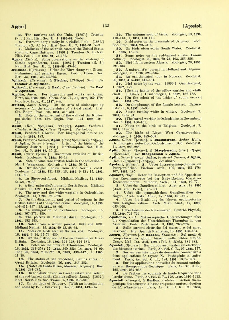 3. The muskrat and the Unio. [1887.] Trenton (N. J.) Nat. Hist. Soc. JL, 1, 1886-88, 58-59. 4. Extraordinary vitality in a girdled limb. [1889.] Trenton (N. J.) Nat. Hist. Soc. JL', 2, 1889-91, 7-9. 5. Mollusks of the Atlantic coast of the United States south to Cape Hatteras. [1891.] Trenton (N. J.) Nat. Hist. Soc. JL, 2, 1889-91, 75-162. Apgar, Ellis A. Some observations on the anatomy of Cicada septendecem, Linn. [1887.] Trenton (N. J.) Nat. Hist. Soc. JL, 1, 1886-88, 43-46. Apitzsch, H[ermann]. Ueber die Einwirkung von Nitros- acylaminen auf primare Basen. Berlin, Chem. Ges. Ber., 33, 1900, 3521-3525. Apitzsch, H[ermanri], & Fischer, [Philipp] Otto. See Fischer & Apitzsch. Apitzsch, H[ermanri], & Faal, C[arl Ludwig]. See Faal & Apitzsch. Apjohn, James. For biography and works see Chem. News, 53, 1886, 296; Chem. Soc. JL, 51, 1887, 469-470; Boy. Soc. Proc, 41, 1887, i-ii. Apjohn, James Henry. On the area of sluice-opening necessary for the supply-sluice of a tidal canal. Inst. Civ. Engin. Proc, 78, 1884, 313-321. 2. Note on the movement of the walls of the Kidder- pur docks. Inst. Civ. Engin. Proc, 121, 1895, 104- 113. Aplin, (Rev.) B[e>ijamiri] D'0[yly], Aplin, Frederick Charles, & Aplin, Oliver V[ernon], See below. Aplin, Frederick Charles. For biographical notice see Ibis, 4, 1898, 183. Aplin, Frederick Charles, Aplin, (Rev.) B[enjamin] D'0[yly], & Aplin, Oliver V[ernon]. A list of the birds of the Banbury district. [1884.] Northampton. Nat. Hist. Soc. JL, 3, 1884-85, 15-21. Aplin, Oliver V[ernon]. Uncommon varieties of British birds. Zoologist, 8, 1884, 10-13. 2. Note of some rare British birds in the collection of Mr. J. Whitaker. Zoologist, 8, 1884, 50-52. 3. Ornithological notes from the Norfolk coast. Zoologist, 12, 1888, 131-135; 13, 1889, 9-12 ; 15, 1891, 144-150. 4. In Sherwood forest. Midland Natlist., 12, 1889, 54-58, 82-86. 5. A field-naturalist's notes in North Devon. Midland Natlist., 13, 1890, 145-151, 178-183. 6. The grey and the white wagtails in Oxfordshire. Zoologist, 14, 1890, 371-376. 7. On the distribution and period of sojourn in the British Islands of the spotted crake. Zoologist, 14, 1890, 401-417, 457 ; 15, 1891, 88-96. 8. An immigration of hawfinches. Zoologist, 15, 1891, 367-371, 430. 9. The polecat in Merionethshire. Zoologist, 15, 1891, 392-393. 10. Notes from a winter journal, 1890 and 1891. Midland Natlist., 15, 1892, 40-43, 58-62. 11. Notes on birds seen in Switzerland. Zoologist, 16, 1892, 3-14, 65-73, 430. 12. On the distribution of the cirl bunting in Great Britain. Zoologist, 16, 1892, 121-128, 174-181. 13. ...notes on the birds of Oxfordshire. Zoologist, 16, 1892, 241-258; 17, 1893, 340-352; 18, 1894, 91-99, 153; 20, 1896, 219-227; 3, 1899, 433-442; 4, 1900, 11-28. 14. The status of the woodchat, Lanius rufus, in Great Britain. Zoologist, 16, 1892, 345-352. 15. [Notes on Santa Elena, Monzon, Uruguay.] Ibis, 5, 1893, 284-285. 16. On the distribution in Great Britain and Ireland of the red-backed shrike (Lmius collurio, Linn.). [1892.] Norf. Norw. Nat. Soc. Trans., 5, 1894, 286-310. 17. On the birds of Uruguay. [With an introduction and notes by P. L. Sclateb.] Ibis, 6, 1894, 149-215. 18. The autumn song of birds. Zoologist, 18, 1894, 410-413; 1, 1897, 410-411. 19. Field-notes on the mammals of Uruguay. Zool. Soc. Proc, 1894, 297-315. 20. On birds observed in South Wales. Zoologist, 19, 1895, 13-18. 21. Some notes on the red-backed shrike (Lanius collurio). Zoologist, 20, 1896, 70-75, 103, 355-356. 22. Bird life in eastern Algeria. Zoologist, 20,1896, 121-133. 23. A naturalist's journal in Holland and Belgium. Zoologist, 20, 1896, 324-335. 24. An ornithological tour in Norway. Zoologist, 20, 1896, 416-432, 441-464. 25. Bird notes by the way. [1896.] Ornithologist, I, 1897, 1-9. 26. [Nesting habits of the willow-warbler and chiff- chaff.] [1896-97.] Ornithologist, 1, 1897, 187-188. 27. [On the colour of the irides of young crows.] Ibis, 3, 1897, 625. 28. On the plumage of the female kestrel. Natura- lists' JL, 6, 1897, 35-36. 29. Stoats turning white in winter. Zoologist, 2, 1898, 193-194. 30. [The barred warbler in Oxfordshire in November.] Ibis, 5, 1899, 160-161. 31. Notes on the birds of Belgium. Zoologist, 3, 1899, 149-163. 32. The birds of Lleyn, West Carnarvonshire. Zoologist, 4, 1900, 489-505. Aplin, Oliver V[ernon], & Macpherson, Arthur Holte. Ornithological notes from Oxfordshire in 1886. Zoologist, II, 1887, 283-288. Aplin, Oliver V[ernori], & Macpherson, (Rev.) H[ugh] Alexander]. See Macpherson & Aplin. Aplin, Oliver V[ernon], Aplin, Frederick Charles, & Aplin, (Rev.) B[enjamin~\ D'0[yly~\. See above. Apolant, Eduard. 2. Ueber Intrauterininjectionen im Puerperalfieber. Virchow, Arch., 106, 1886, 451-478; 107, 1887, 185. Apolant, Hugo. Ueber die Kesorption und die Apposition von Knochengewebe bei der Entwickelung bosartiger Knochentumoren. Virchow, Arch., 131, 1893, 40-77. 2. Ueber das Ganglion ciliare. Anat. Anz., 12, 1896 (Anat. Ges. Verh.), 173-174. 3. Ueber die sympathischen Ganglienzellen der Nager. Arch. Mikr. Anat., 47, 1896, 461-471. 4. Ueber die Beziehung des Nervus oculomotorius zum Ganglion ciliare. Arch. Mikr. Anat., 47, 1896, 655-668. 5. Ueber Beizung der Nebennieren. Centrbl. Physiol., 12, 1899, 721-722. Apollonio, Carl. Mikroskopische Untersuchungen uber die Organisation des Unterbindungs-Thrombus in den Arterien. Beitr. Path. Anat., 3, 1888, 263-276. 2. Sulle correnti elettriche del muscolo e del nervo in riposo. Biv. Sper. di Freniatria, 16, 1890, 456-464. Aporti, F[errante], & Kadaeli, Francesco. Sul modo di comportarsi dei globuli bianchi nella febbre tifoide. Congr. Med. Int. Atti, 1894 (Vol. 3, Med.), 381-382. Apostoli, G[eorges]. Sur un nouveau traitement electrique des fibromes uterins. Paris, Ac. Sci. C. B., 99,1884, 177. 2. Sur un cas tres grave de dermatite consecutive a deux applications de rayons X. Pathogenie et traite- ment. Paris, Ac. Sci. C. B., 124, 1897, 1395-1397. 3. Sur les applications nouvelles du courant ondula- toire en therapeutique 61ectrique. Paris, Ac. Sci. C. B., 125, 1897, 267-268. 4. De Taction des courants de haute frequence dans l'arthritisme. Paris, Ac. Sci. C. B., 128, 1899, 1610-1612. Apostoli, G[eorges], & Berlioz, A[ntoine]. Action thera- peutique des courants a haute frequence (autoconduction de M. d'Arsonval). Paris, Ac. Sci. C. B., 120, 1895,