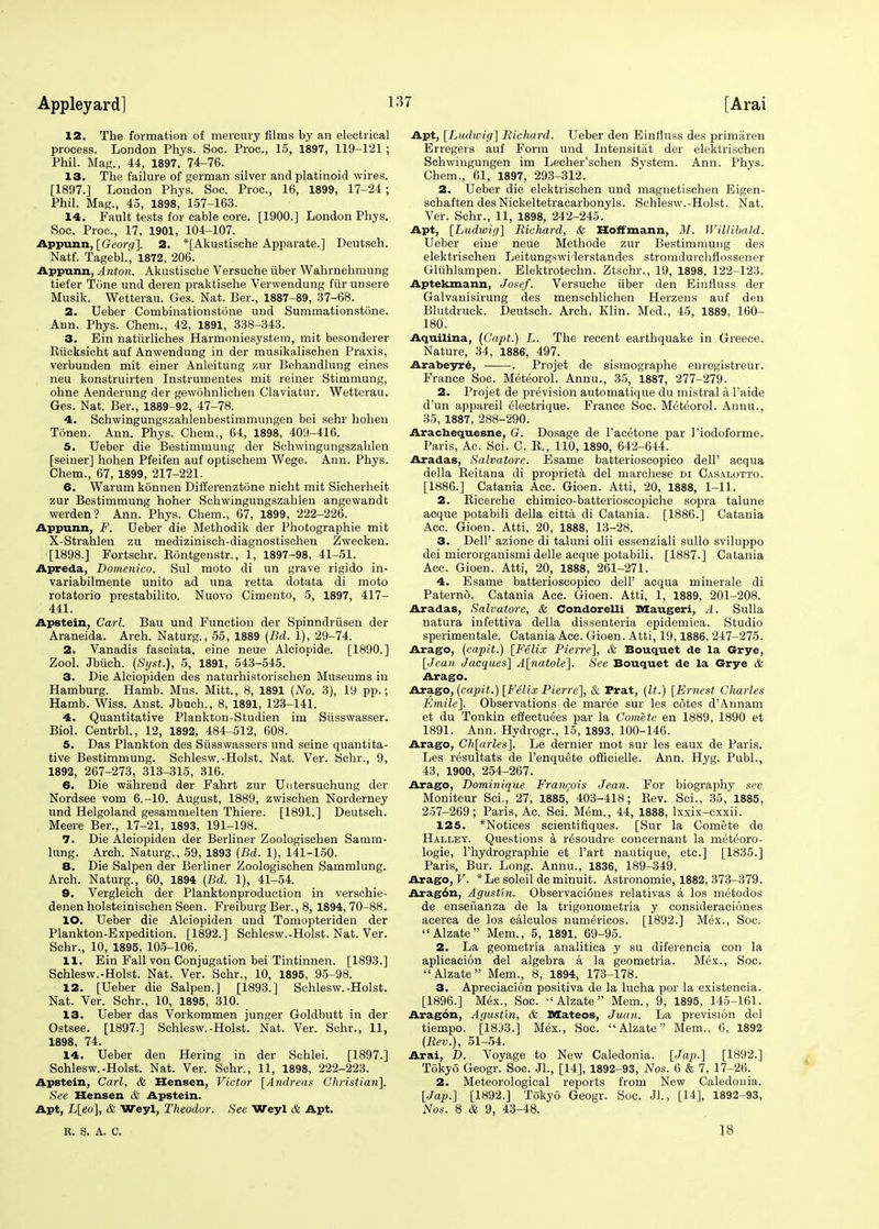 12. The formation of mercury films by an electrical process. London Phys. Soc. Proc, 15, 1897, 119-121; Phil. Mag., 44, 1897, 74-76. 13. The failure of german silver and platinoid wires. [1897.] London Phys. Soc. Proc, 16, 1899, 17-24 ; Phil. Mag., 45, 1898, 157-163. 14. Fault tests for cable core. [1900.] London Phys. Soc. Proc, 17, 1901, 104-107. Appunn, [Georq~\. 2. *[Akustische Apparate.] Deutsch. Natf. Tagebl.', 1872, 206. Appunn, Anton. Akustische Versuche fiber Wahrnehmung tiefer Tone und deren praktische Verwendung fur unsere Musik. Wetterau. Ges. Nat. Ber., 1887-89, 37-68. 2. Ueber Combinationstone und Sumrnationstone. Ann. Phys. Chem., 42, 1891, 338-343. 3. Ein natiirliches Harmoniesystern, mit besonderer Rficksicht auf Anwendung in der musikalischen Praxis, verbunden mit einer Anleitung zur Behandluug eines neu konstruirten Instrumentes mit reiner Stimmung, ohne Aenderung der gewohnlichen Claviatur. Wetterau. Ges. Nat. Ber., 1889-92, 47-78. 4. Schwingungszahlenbestimmungen bei sehr hohen Tonen. Ann. Phys. Chem., 64, 1898, 409-416. 5. Ueber die Bestimmung der Schwingungszahlen [seiner] hohen Pfeifen auf optischem Wege. Ann. Phys. Chem., 67, 1899, 217-221. 6. Warum konnen Differenztone nicht mit Sicherheit zur Bestimmung hoher Schwingungszahlen angewandt werden? Ann. Phys. Chem., 67, 1899, 222-226. Appunn, F. Ueber die Methodik der Photographie mit X-Strahlen zu medizinisch-diagnostischen Zwecken. [1898.] Fortschr. Rontgenstr., 1, 1897-98, 41-51. Apreda, Domenico. Sul moto di un grave rigido in- variabilmente unito ad una retta dotata di moto rotatorio prestabilito. Nuovo Cimento, 5, 1897, 417- 441. Apstein, Carl. Bau und Function der Spinndrfisen der Araneida. Arch. Naturg., 55, 1889 (Bd. 1), 29-74. 2. Vanadis fasciata, eine neue Alciopide. [1890.] Zool. Jbfich. (Syst.), 5, 1891, 543-545. 3. Die Alciopiden des naturhistorischen Museums in Hamburg. Hamb. Mus. Mitt., 8, 1891 (No. 3), 19 pp.; Hamb. Wiss. Anst. Jbuch., 8, 1891, 123-141. 4. Quantitative Plankton-Studien im Stisswasser. Biol. Centrbl., 12, 1892, 484-512, 608. 5. Das Plankton des Stisswassers und seine quantita- tive Bestimmung. Schlesw.-Hoist. Nat. Ver. Schr., 9, 1892, 267-273, 313-315, 316. 6. Die wahrend der Fahrt zur Untersuchung der Nordsee vom 6.-10. August, 1889, zwischen Norderney und Helgoland gesammelten Thiere. [1891.] Deutsch. Meere Ber., 17-21, 1893, 191-198. 7. Die Alciopiden der Berliner Zoologischen Satnm- lung. Arch. Naturg., 59, 1893 (Bd. 1), 141-150. 8. Die Salpen der Berliner Zoologischen Sammlung. Arch. Naturg., 60, 1894 (Bd. 1), 41-54. 9. Vergleich der Planktonproduction in verschie- denen holsteinischen Seen. Freiburg Ber., 8, 1894, 70-88. 10. Ueber die Alciopiden und Tomopteriden der Plankton-Expedition. [1892.] Schlesw.-Hoist. Nat. Ver. Schr., 10, 1895, 105-106. Hi Ein Fall von Conjugation bei Tintinnen. [1893.] Schlesw.-Hoist. Nat. Ver. Schr., 10, 1895, 95-98. 12. [Ueber die Salpen.] [1893.] Schlesw.-Hoist. Nat. Ver. Schr., 10, 1895, 310. 13. Ueber das Vorkommen junger Goldbutt in der Ostsee. [1897.] Schlesw.-Hoist. Nat. Ver. Schr., 11, 1898, 74. 14. Ueber den Hering in der Schlei. [1897.] Schlesw.-Hoist. Nat. Ver. Schr., 11, 1898, 222-223. Apstein, Carl, & Hensen, Victor [Andreas Christian]. See Hensen & Apstein. Apt, L[eo], & Weyl, Theodor. See Weyl & Apt. Apt, [Ludwig] Richard. Ueber den Einfluss des primiiren Erregers auf Form und Intensitiit der elektrischen Schwingungen im Lecher'schen System. Ann. Phys, Chem., 61, 1897, 293-312. 2. Ueber die elektrischen und magnetischen Eigen- schaften desNickeltetracarbonyls. Schlesw.-Hoist. Nat. Ver. Schr., 11, 1898, 242-245. Apt, [Ludwig] Richard, & Hoffmann, M. Willibald. Ueber eine neue Methode zur Bestimmung des elektrischen Leitungswiderstandes stromdurchflossener Gliihlampen. Elektrotechn. Ztschr., 19, 1898, 122-123. Aptekmann, Josef. Versuche fiber den Einfluss der Galvanisirung des menschlichen Herzens auf den Blutdruck. Deutsch. Arch. Klin. Med., 45, 1889, 160- 180. Aquilina, (Capt.) L. The recent earthquake in Greece. Nature, 34, 1886, 497. Arabeyr6, . Projet de sismographe enregistreur. France Soc. Meteorol. Annu., 35, 1887, 277-279. 2. Projet de prevision automatique du mistral a l'aide d'un appareil electrique. France Soc. Meteorol. Annu., 35, 1887, 288-290. Arachequesne, C. Dosage de l'acetone par 1'iodoforme. Paris, Ac. Sci. C. R., 110, 1890, 642-644. Aradas, Salvatore. Esame batterioscopico dell' acqua della Reitana di proprieta del marchese di Casalotto. [1886.] Catania Acc. Gioen. Atti, 20, 1888, 1-11. 2. Ricerche chimico-batterioscopiche sopra talune acque potabili della citta di Catania. [1886.] Catania Acc. Gioen. Atti, 20, 1888, 13-28. 3. DelP azione di taluni olii essenziali sullo svilnppo dei microrganismi delle acque potabili. [1887.] Catania Acc. Gioen. Atti, 20, 1888, 261-271. 4. Esame batterioscopico dell' acqua minerale di Paterno. Catania Acc. Gioen. Atti, 1, 1889, 201-208. Aradas, Salvatore, & Condorelli Maugeri, A. Sulla natura infettiva della dissenteria epidemica. Studio sperimentale. Catania Acc. Gioen. Atti, 19,1886, 247-275. Arago, (capit.) [Felix Pierre], & Bouquet de la Grye, [Jean Jacques] A[natole], See Bouquet de la Grye & Arago. Arago, (capit.) [FelixPierre], & Prat, (It.) [Ernest Charles Emile], Observations de maree sur les cotes d'Annam et du Tonkin effectuees par la Comete en 1889, 1890 et 1891. Ann. Hydrogr., 15, 1893, 100-146. Arago, Ch[arles]. Le dernier mot sur les eaux de Paris. Les resultats de l'enquete officielle. Ann. Hyg. Publ., 43, 1900, 254-267. Arago, Dominique Francois Jean. For biography see Moniteur Sci., 27, 1885, 403-418; Rev. Sci., 35, 1885, 257-269; Paris, Ac. Sci. Mem., 44, 1888, lxxix-cxxii. 125. *Notices scientifiques. [Sur la Comete de Halley. Questions a r^soudre concernant la meteoro- logie, l'hydrographie et l'art nautique, etc.] [1835.] Paris, Bur. Long. Annu., 1836, 189-349. Arago, V. *Le soleil de minuit. Astronomie, 1882, 373-379. Arag6n, Agustin. Observaciones relativas a los metodos de ensefianza de la trigonometria y consideraciones acerca de los calculos numericos. [1892.] Mex., Soc. Alzate Mem., 5, 1891, 69-95. 2. La geometria analitica y su diferencia con la aplieacion del algebra a la geometria. Mex., Soc. Alzate Mem., 8, 1894, 173-178. 3. Apreciacion positiva de la lucha por la existencia. [1896.] Mex., Soc. Alzate Mem., 9, 1895, 145-161. Aragon, Agustin, & Mateos, Juan. La prevision del tiempo. [1893.] Mex., Soc. Alzate Mem., 6, 1892 (Rev.), 51-54. Arai, D. Voyage to New Caledonia. [Jap.] [1892.] Tokyo Geogr. Soc. JL, [14], 1892-93, Nos. 6 & 7, 17-26. 2. Meteorological reports from New Caledonia. [Jap.] [1892.] Tokyo Geogr. Soc. Jl., [14], 1892-93, Nos. 8 & 9, 43-48. R. S. A. C. 18