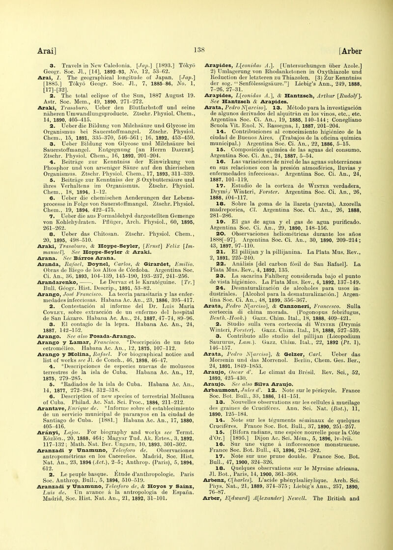 3. Travels in New Caledonia. [Jap.] [1893.] Tokyo Geogr. Soc. JL, [14], 1892-93, No. 12, 53-62. Arai, I. The geographical longitude of Japan. [Jaj).] [1885.] Tokyo Geogr. Soc. JL, 7, 1885-86, No. 1, [17]-[32]. 2. The total eclipse of the Sun, 1887 August 19. Astr. Soc. Mem., 49, 1890, 271-272. Araki, Trasaburo. Ueber den Blutfarbstoff und seine niiheren Umwandlungsproducte. Ztschr. Physiol. Chem., 14, 1890, 405-415. 2. Ueber die Bildung von Milchsaure und Glycose im Organismus bei Sauerstoffmangel. Ztschr. Physiol. Chem., 15, 1891, 335-370, 546-561; 16, 1892, 453-459. 3. Ueber Bildung von Glycose und Milchsaure bei Sauerstoffmangel. Entgegnung [an Herrn Dastre]. Ztschr. Physiol. Chem., 16, 1892, 201-204. 4. Beitrage zur Kenntniss der Einwirkung von Phosphor und von arseniger Siiure auf den thierischen Organismus. Ztschr. Physiol. Chem., 17, 1893, 311-339. 5. Beitrage zur Kenntniss der /3 Oxybuttersiiure und ihres Verhaltens im Organismus. Ztschr. Physiol. Chem., 18, 1894, 1-12. 6. Ueber die chemischen Aenderungen der Lebens- processe in Folge von Sauerstoffmangel. Ztschr. Physiol. Chem., 19, 1894, 422-475. 7. Ueber die aus Formaldehyd dargestellten Gemenge von Kohlehydraten. Pfliiger, Arch. Physiol., 60, 1895, 261-262. 8. Ueber das Chitosan. Ztschr. Physiol. Chem., 20, 1895, 498-510. Araki, Trasaburo, & Hoppe-Seyler, [Ernst] Felix [Im- manuel]. See Hoppe-Seyler & Araki. Arana. See Barros Arana. Aranda, Rafael, Doynel, Carlos, & Girardet, Emilio. Obras de Biego de los Altos de C6rdoba. Argentina Soc. Ci. An., 36, 1893, 104-139, 145-190, 193-237, 241-256. Arandarenko, . Le Dervaz et le Karateguine. [Tr.] Bull. Geogr. Hist. Descrip., 1891, 53-82. Arango, Jo.se Francisco. La teoria parasitaria y las enfer- medades infecciosas. Habana Ac. An., 23, 1886, 395-417. 2. Contestacion al informe del Dr. Luis Maria Cowley, sobre extraccion de un enfermo del hospital de San Lazaro. Habana Ac. An., 24, 1887, 47-74, 89-96. 3. El contagio de la lepra. Habana Ac. An., 24, 1887, 142-152. Arango. See also Fosada-Arango. Arango y Lamar, Francisco. *Descripci6n de un feto ectromelico. Habana Ac. An., 12, 1875, 107-112. Arango y Molina, Rafael. For biographical notice and list of works see Jl. de Conch., 46, 1898, 46-47. 4. *Descripciones de especies nuevas de moluscos terrestres de la isla de Cuba. Habana Ac. An., 12, 1875, 279-285. 5. *Badiados de la isla de Cuba. Habana Ac. An., 14, 1877, 272-284, 312-318. 6. Description of new species of terrestrial Mollusca of Cuba. Philad. Ac. Nat. Sci. Proc, 1884, 211-212. Arantave, Enrique de. *Informe sobre el establecimiento de un servicio municipal de pararayos en la ciudad de Santiago de Cuba. [1881.] Habana Ac. An., 17, 1880, 405-416. Aranyi, Lajos. For biography and works see Termt. Kozlon., 20, 1888, 464; Magyar Tud. Ak. Ertes., 3,1892, 117-132 ; Math. Nat. Ber. Ungarn, 10, 1893, 301-302. Aranzadi y Unamuno, Telesforo de. Observaciones antropometricas en los Cacereiios. Madrid, Soc. Hist. Nat. An., 23, 1894 (Act.), 2-5; Anthrop. (Paris), 5,1894, 612. 2. Le peuple basque. Etude d'anthropologie. Paris Soc. Anthrop. Bull., 5, 1894, 510-519. Aranzadi y Unamuno, Telesforo de, & Hoyos y Sainz, Luis de. Un avance a la antropologia de Espafia. Madrid, Soc. Hist. Nat. An., 21, 1892, 31-101. Arapides, L[eonidas A.]. [Untersuchungen iiber Azole.] 2) Umlagerung von Bhodanketonen in Oxythiazole und Beduction der letzteren zu Thiazolen. [3) Zur Kenntniss der sog.  Senfolessigsaure.] Liebig's Ann., 249, 1888, 7-26, 27-31. Arapides, L[eonidas A.], & Hantzsch, Arthur [Rudolf]. See Hantzsch & Arapides. Arata, Pedro N[arciso]. 13. Metodo para la investigacion de algunos derivados del alquitran en los vinos, etc., etc. Argentina Soc. Ci. An., 19, 1885, 140-144; Conegliano Scuola Vit. Enol. N. Bassegna, 1, 1887, 201-204. 14. Contribuciones al conocimiento higienico de la ciudad de Buenos Aires. (Trabajos de la oficina quimica municipal.) Argentina Soc. Ci. An., 22, 1886, 5-15. 15. Composicion quimica de las aguas del consumo. Argentina Soc. Ci. An., 24, 1887, 5-54. 16. Las variaciones de nivel de las aguas subterraneas en sus relaciones con la presi6n atmosferica, lluvias y enfermedades infecciosas. Argentina Soc. Ci. An., 24, 1887, 101-119. 17. Estudio de la corteza de Winter verdadera, Drymi, Winteri, Forster. Argentina Soc. Ci. An., 26, 1888, 104-117. 18. Sobre la goma de la llareta (yareta), Azorella madreporica, CI. Argentina Soc. Ci. An., 26, 1888, 281-286. 19. El gas de agua y el gas de agua purificado. Argentina Soc. Ci. An., 29, 1890, 148-156. 20. Observaciones heliometricas durante los afios 1888[-97]. Argentina Soc. Ci. An., 30, 1890, 209-214; 43, 1897, 97-110. 21. El pillijan y la pillijanina. La Plata Mus. Be v., 2, 1891, 225-240. 22. Analisis [del carbon iosil de Sau Bafael]. La Plata Mus. Bev., 4, 1892, 135. 23. La sacarina Fahlberg considerada bajo el punto de vista higienico. La Plata Mus. Bev., 4, 1892, 137-149. 24. Desnaturalizacion de alcoholes para usos in- dustriales. [Alcohol para la desnaturalizacion.] Argen- tina Soc. Ci. An., 48, 1899, 356-367. Arata, Pedro N[arciso], & Canzoneri, Francesco. Sulla corteccia di china morada. (Pogonopus febrifugus, Benth.-Hook.) Gazz. Chim. Ital., 18, 1888, 409-421. 2. Studio sulla vera corteccia di Winter (Drymis Winteri, Forster). Gazz. Chim. Ital., 18, 1888, 527-539. 3. Contributo alio studio del pillijan (Licopodium Saururus, Lam.). Gazz. Chim. Ital., 22, 1892 (Pt. 1), 146-157. Arata, Pedro N[arciso], & Gelzer, Carl. Ueber das Morrenin und das Morrenol. Berlin, Chem. Ges. Ber., 24, 1891, 1849-1853. Araujo, Oscar d\ Le climat da Bresil. Bev. Sci., 52, 1893, 425-430. Araujo. See also Silva Araujo. Arbaumont, Jules d'. 12. Note sur le pericycle. France Soc. Bot. Bull., 33, 1886, 141-151. 13. Nouvelles observations sur les cellules a mucilage des graines de Cruciferes. Ann. Sci. Nat. (Bot.), 11, 1890, 125-184. 14. Note sur les teguments seininaux de quelques Cruciferes. France Soc. Bot. Bull., 37, 1890, 251-257. 15. [Bifora radians, une espece nouvelle pour la Cote d'Or.] [1895.] Dijon Ac. Sci. Mem., 5, 1896, lv-lvii. 16. Sur une vigne a inflorescence monstrueuse. France Soc. Bot. Bull., 43, 1896, 281-282. 17. Note sur une prune double. France Soc. Bot. Bull., 47, 1900, 324-326. 18. Quelques observations sur le Myrsine africana. Jl. Bot., Paris, 14, 1900, 361-368. Arbenz, C[harles]. L'acide phenylsalicylique. Arch. Sci. Phys. Nat., 21, 1889, 374-375; Liebig's Ann., 257, 1890, 76-87. Arber, E[dward] Alexander] Newell. The British and