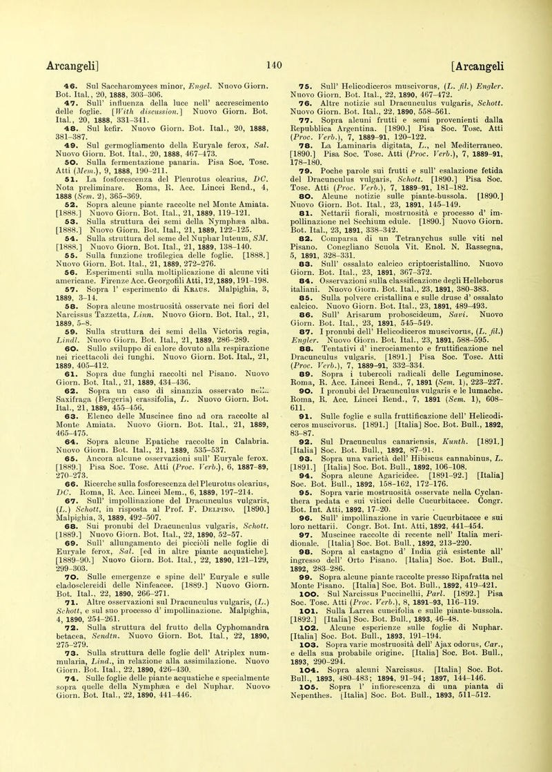 46. Sul Saccharomyces minor, Evgel. Nuovo Giorn. Bot. Ital., 20, 1888, 303-306. 47. Sull' influenza della luce nelF accrescimento delle foglie. [With discussion.] Nuovo Giorn. Bot. Ital., 20, 1888, 331-341. 48. Sul kefir. Nuovo Giorn. Bot. Ital., 20, 1888, 381-387. 49. Sul germogliamento della Euryale ferox, Sal. Nuovo Giorn. Bot. Ital., 20, 1888, 467-473. 50. Sulla fermentazione panaria. Pisa Soc. Tosc. Atti (Mem.), 9, 1888, 190-211. 51. La fosforescenza del Pleurotus olearius, DC. Nota preliminare. Koma, B. Acc. Lincei Rend., 4, 1888 (Sem. 2), 365-369. 52. Sopra alcune piante raccolte nel Monte Amiata. [1888.] Nuovo Giorn. Bot. Ital., 21, 1889, 119-121. 53. Sulla struttura dei semi della Nymphsea alba. [1888.] Nuovo Giorn. Bot. Ital., 21, 1889, 122-125. 54. Sulla struttura del seme del Nupbar luteum, SM. [1888.] Nuovo Giorn. Bot. Ital., 21, 1889, 138-140. 55. Sulla fnnzione trofilegica delle foglie. [1888.] Nuovo Giorn. Bot. Ital., 21, 1889, 272-276. 56. Esperimenti sulla moltiplicazione di alcune viti americane. Firenze Acc. Georgofili Atti, 12,1889,191-198. 57. Sopra 1' esperimento di Kraus. Malpighia, 3, 1889, 3-14. 58. Sopra alcune mostruosita osservate nei fiori del Narcissus Tazzetta, Linn. Nuovo Giorn. Bot. Ital., 21, 1889, 5-8. 59. Sulla struttura dei semi della Victoria regia, Lindl. Nuovo Giorn. Bot. Ital., 21, 1889, 286-289. 60. Sullo sviluppo di calore dovuto alia respirazione nei ricettacoli dei iungbi. Nuovo Giorn. Bot. Ital., 21, 1889, 405-412. 61. Sopra due funghi raccolti nel Pisano. Nuovo Giorn. Bot. Ital., 21, 1889, 434-436. 62. Sopra un caso di sinanzia osservato nell- Saxifraga (Bergeria) crassifolia, L. Nuovo Giorn. Bot. Ital., 21, 1889, 455-456. 63. Elenco delle Muscinee fino ad ora raccolte al Monte Amiata. Nuovo Giorn. Bot. Ital., 21, 1889, 465-475. 64. Sopra alcune Epatiche raccolte in Calabria. Nuovo Giorn. Bot. Ital., 21, 1889, 535-537. 65. Ancora alcune osservazioni sull' Euryale ferox. [1889.] Pisa Soc. Tosc. Atti (Proc. Verb.), 6, 1887-89, 270-273. 66. Bicercbe sulla fosforescenza del Pleurotus olearius, DC. Roma, R. Acc. Lincei Mem., 6, 1889, 197-214. 67. Sull' impollinazione del Dracunculus vulgaris, (L.) Schott, in risposta al Prof. F. Delpino. [1890.] Malpigbia, 3, 1889, 492-507. 68. Sui pronubi del Dracunculus vulgaris, Schott. [1889.] Nuovo Giorn. Bot. Ital., 22, 1890, 52-57. 69. Sull' allungamento dei picciOli nelle foglie di Euryale ferox, Sal. [ed in altre piante acquatiehe]. [1889-90.] Nuovo Giorn. Bot. Ital., 22, 1890, 121-129, 299-303. 70. Sulle emergenze e spine dell' Euryale e sulle cladosclereidi delle Ninfeacee. [1889.] Nuovo Giorn. Bot. Ital., 22, 1890, 266-271. 71. Altre osservazioni sul Dracunculus vulgaris, (L.) Schott, e sul suo processo d' impollinazione. Malpighia, 4, 1890, 254-261. 72. Sulla struttura del frutto della Cyphomandra betaeea, Sendtn. Nuovo Giorn. Bot. Ital., 22, 1890, 275-279. 73. Sulla struttura delle foglie dell' Atriplex num- mularia, Lind., in relazione alia assimilazione. Nuovo Giorn. Bot. Ital., 22, 1890, 426-430. 74. Sulle foglie delle piante acquatiehe e specialmente sopra quelle della Nymphasa e del Nuphar. Nuovo- Giorn. Bot. Ital., 22, 1890, 441-446. 75. Sull' Helieodiceros muscivorus, (L. fil.) Enr/ler. Nuovo Giorn. Bot. Ital., 22, 1890, 467-472. 76. Altre notizie sul Dracunculus vulgaris, Schott. Nuovo Giorn. Bot. Ital., 22, 1890, 558-561. 77. Sopra alcuni frutti e semi provenienti dalla Repubblica Argentina. [1890.] Pisa Soc. Tosc. Atti (Proc. Verb.), 7, 1889-91, 120-122. 78. La Laminaria digitata, L., nel Mediterraneo. [1890.] Pisa Soc. Tosc. Atti (Proc. Verb.), 7, 1889-91, 178-180. 79. Poche parole sui frutti e sull' esalazione fetida del Dracunculus vulgaris, Schott. [1890.] Pisa Soc. Tosc. Atti (Proc. Verb.), 7, 1889-91, 181-182. 80. Alcune notizie sulle piante-bussola. [1890.] Nuovo Giorn. Bot. Ital., 23, 1891, 145-149. 81. Nettarii fiorali, mostruosita e processo d' im- pollinazione nel Sechium edule. [1890.] Nuovo Giorn. Bot. Ital., 23, 1891, 338-342. 82. Comparsa di un Tetranychus sulle viti nel Pisano. Conegliano Scuola Vit. Enol. N. Rassegna, 5, 1891, 328-331. 83. Sull' ossalato calcico criptocristallino. Nuovo Giorn. Bot. Ital., 23, 1891, 367-372. 84. Osservazioni sulla classificazione degli Helleborus italiani. Nuovo Giorn. Bot. Ital., 23, 1891, 380-383. 85. Sulla polvere cristallina e sulle druse d' ossalato calcico. Nuovo Giorn. Bot. Ital., 23, 1891, 489-493. 86. Sull' Arisarum proboscideum, Savi. Nuovo Giorn. Bot. Ital., 23, 1891, 545-549. 87. I pronubi dell' Helieodiceros muscivorus, (L. fil.) Engler. Nuovo Giorn. Bot. Ital., 23, 1891, 588-595.' 88. Tentativi d' incrociamento e fruttificazione nel Dracunculus vulgaris. [1891.] Pisa Soc. Tosc. Atti (Proc. Verb.), 7, 1889-91, 332-334. 89. Sopra i tubercoli radicali delle Leguminose. Roma, R. Acc. Lincei Rend., 7, 1891 (Sem. 1), 223-227. 90. I pronubi del Dracunculus vulgaris e le lumache. Roma, R. Acc. Lincei Rend., 7, 1891 (Sem. 1), 608- 611. 91. Sulle foglie e sulla fruttificazione dell' Helieodi- ceros muscivorus. [1891.] [Italia] Soc. Bot. Bull., 1892, 83-87. 92. Sul Dracunculus canadensis, Kunth. [1891.] [Italia] Soc. Bot. Bull., 1892, 87-91. 93. Sopra una varieta dell' Hibiscus cannabinus, L. [1891.] [Italia] Soc. Bot. Bull., 1892, 106-108. 94. Sopra alcune Agaricidee. [1891-92.] [Italia] Soc. Bot. Bull., 1892, 158-162, 172-176. 95. Sopra varie mostruosita osservate nella Cyclan- thera pedata e sui viticci delle Cucurbitacee. Congr. Bot. Int. Atti, 1892, 17-20. 96. Sull' impollinazione in varie Cucurbitacee e sui loro nettarii. Congr. Bot. Int. Atti, 1892, 441-454. 97. Muscinee raccolte di recente nell' Italia meri- dionale. [Italia] Soc. Bot. Bull., 1892, 213-220. 98. Sopra al castagno d' India gia esistente all' ingresso dell' Orto Pisano. [Italia] Soc. Bot. Bull., 1892, 283-286. 99. Sopra alcune piante raccolte presso Ripafratta nel Monte Pisano. [Italia] Soc. Bot. Bull., 1892, 419-421. 100. Sul Narcissus Puccinellii, Pari. [1892.] Pisa Soc. Tosc. Atti (Proc. Verb.), 8, 1891-93, 116-119. 101. Sulla Larrea cuneifolia e sulle piante-bussola. [1892.] [Italia] Soc. Bot. Bull., 1893, 46-48. 102. Alcune esperienze sulle foglie di Nuphar. [Italia] Soc. Bot. Bull., 1893, 191-194. 103. Sopra varie mostruosita dell' Ajax odorus, Car., e della sua probabile origine. [Italia] Soc. Bot. Bull., 1893, 290-294. 104. Sopra alcuni Narcissus. [Italia] Soc. Bot. Bull., 1893, 480-483; 1894, 91-94; 1897, 144-146. 105. Sopra F infiorescenza di una pianta di Nepenthes. [Italia] Soc. Bot. Bull., 1893, 511-512.