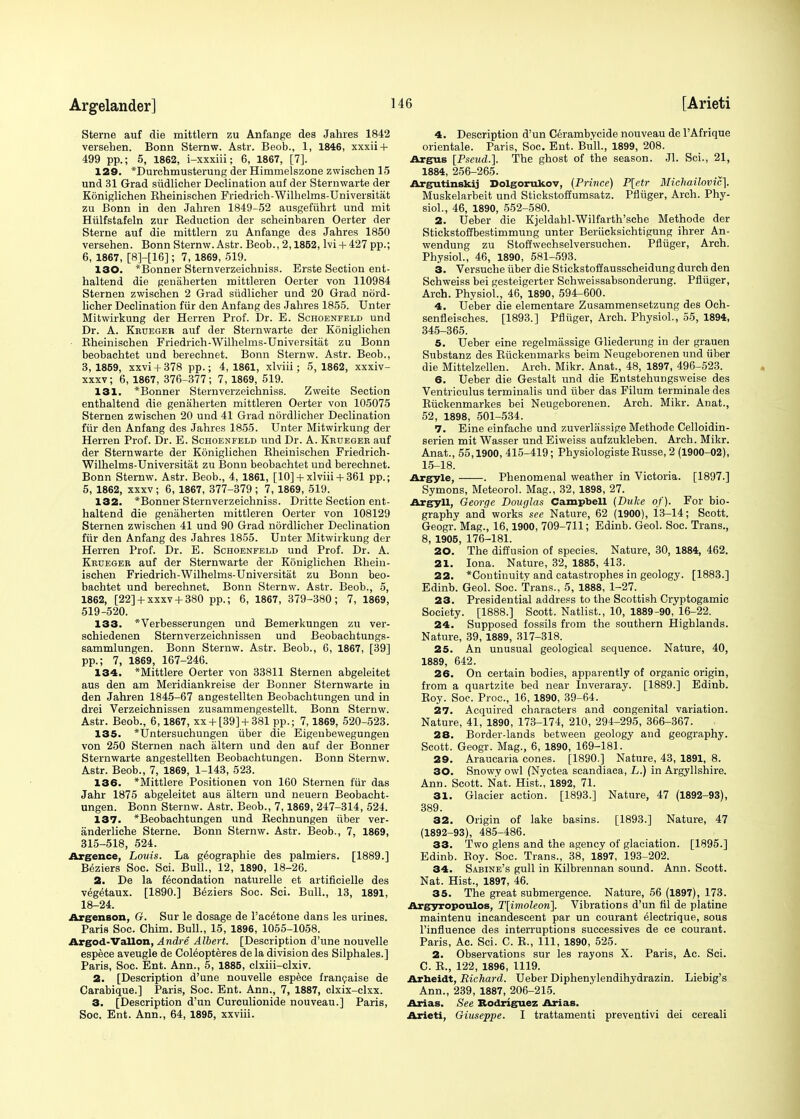 Sterne auf die mittlern zu Anfange des Jahres 1842 versehen. Bonn Sternw. Astr. Beob., 1, 1846, xxxii + 499 pp.; 5, 1862, i-xxxiii; 6, 1867, [7]. 129. *Durchmusterung der Himmelszone zwischen 15 und 31 Grad siidlicher Declination auf der Sternwarte der Koniglichen Bheinischen Friedrich-Wilhelms-Universitat zu Bonn in den Jaliren 1849-52 ausgefiihrt und mit Hiilfstafeln zur Beduction der scheinbaren Oerter der Sterne auf die mittlern zu Anfange des Jahres 1850 versehen. Bonn Sternw. Astr. Beob., 2,1852, lvi + 427 pp.; 6, 1867, [8]-[16]; 7, 1869, 519. 130. *Bonner Sternverzeichniss. Erste Section ent- haltend die genaherten mittleren Oerter von 110984 Sternen zwischen 2 Grad siidlicher und 20 Grad nord- licher Declination fur den Anfang des Jahres 1855. Unter Mitwirkung der Herren Prof. Dr. E. Schoenfeld und Dr. A. Krueger auf der Sternwarte der Koniglichen Bheinischen Friedrich-Wilhelms-Universitat zu Bonn beobachtet und berechnet. Bonn Sternw. Astr. Beob., 3,1859, xxvi + 378 pp.; 4,1861, xlviii; 5,1862, xxxiv- xxxv; 6, 1867, 376-377; 7, 1869, 519. 131. *Bonner Sternverzeichniss. Zweite Section enthaltend die genaherten mittleren Oerter von 105075 Sternen zwischen 20 und 41 Grad nordlicher Declination fur den Anfang des Jahres 1855. Unter Mitwirkung der Herren Prof. Dr. E. Schoenfeld und Dr. A. Krueger auf der Sternwarte der Koniglichen Bheinischen Friedrich- Wilhelms-Universitat zu Bonn beobachtet und berechnet. Bonn Sternw. Astr. Beob., 4, 1861, [10] +xlviii+ 361 pp.; 5, 1862, xxxv; 6, 1867, 377-379; 7, 1869, 519. 132. *Bonner Sternverzeichniss. Dritte Section ent- haltend die genaherten mittleren Oerter von 108129 Sternen zwischen 41 und 90 Grad nordlicher Declination fiir den Anfang des Jahres 1855. Unter Mitwirkung der Herren Prof. Dr. E. Schoenfeld und Prof. Dr. A. Krueger auf der Sternwarte der Koniglichen Bhein- ischen Friedrich-Wilhelms-Universitat zu Bonn beo- bachtet und berechnet. Bonn Sternw. Astr. Beob., 5, 1862, [22] +xxxv+ 380 pp.; 6, 1867, 379-380; 7, 1869, 519-520. 133. *Verbesserungen und Bemerkungen zu ver- schiedenen Stern verzeichnissen und Beobachtungs- sammlungen. Bonn Sternw. Astr. Beob., 6, 1867, [39] pp.; 7, 1869, 167-246. 134. *Mittlere Oerter von 33811 Sternen abgeleitet aus den am Meridiankreise der Bonner Sternwarte in den Jahren 1845-67 angestellten Beobachtungen und in drei Verzeichnissen zusammengestellt. Bonn Sternw. Astr. Beob., 6,1867, xx + [39] + 381 pp.; 7,1869, 520-523. 135. *Untersuchungen iiber die Eigenbewegungen von 250 Sternen nach altern und den auf der Bonner Sternwarte angestellten Beobachtungen. Bonn Sternw. Astr. Beob., 7, 1869, 1-143, 523. 136. *Mittlere Positionen von 160 Sternen fur das Jahr 1875 abgeleitet aus altern und neuern Beobacht- ungen. Bonn Sternw. Astr. Beob., 7,1869, 247-314, 524. 137. *Beobachtungen und Bechnungen iiber ver- anderliche Sterne. Bonn Sternw. Astr. Beob., 7, 1869, 315-518, 524. Argence, Louis. La g^ographie des palmiers. [1889.] Beziers Soc. Sci. Bull., 12, 1890, 18-26. 2. De la fecondation naturelle et artificielle des vegetaux. [1890.] Beziers Soc. Sci. Bull., 13, 1891, 18-24. Argenson, G. Sur le dosage de Pacetone dans les urines. Paris Soc. Chim. Bull., 15, 1896, 1055-1058. Argod-Vallon, Andre Albert. [Description d'une nouvelle espece aveugle de Coleopteres de la division des Silphales.] Paris, Soc. Ent. Ann., 5, 1885, clxiii-clxiv. 2. [Description d'une nouvelle espece francaise de Carabique.] Paris, Soc. Ent. Ann., 7, 1887, clxix-clxx. 3. [Description d'un Curculionide nouveau.] Paris, Soc. Ent. Ann., 64, 1895, xxviii. 4. Description d'un Cerambycide nouveau de PAfrique orientale. Paris, Soc. Ent. Bull., 1899, 208. Argus [Pseud.]. The ghost of the season. Jl. Sci., 21, 1884, 256-265. Argutinskij Dolgorukov, (Prince) P[etr Miehailovic], Muskelarbeit und Stickstoffumsatz. Pfliiger, Arch. Phy- siol., 46, 1890, 552-580. 2. Ueber die Kjeldahl-Wilfarth'sche Methode der Stickstoffbestimmung unter Beriicksichtigung ihrer An- wendung zu Stoffwechselversuchen. Pfliiger, Arch. Physiol., 46, 1890, 581-593. 3. Versuche iiber die Stickstoffausscheidung durch den Schweiss bei gesteigerter Schweissabsonderung. Pfliiger, Arch. Physiol., 46, 1890, 594-600. 4. Ueber die elementare Zusammensetzung des Och- senfleisches. [1893.] Pfliiger, Arch. Physiol., 55, 1894, 345-365. 5. Ueber eine regelmassige Gliederung in der grauen Substanz des Eiickenmarks beim Neugeborenen und iiber die Mittelzellen. Arch. Mikr. Anat., 48, 1897, 496-523. 6. Ueber die Gestalt und die Entstehungsweise des Ventriculus terminalis und iiber das Filum terminate des Biickenmarkes bei Neugeborenen. Arch. Mikr. Anat., 52, 1898, 501-534. 7. Eine einfache und zuverlassige Methode Celloidin- serien mit Wasser und Eiweiss aufzukleben. Arch. Mikr. Anat., 55,1900, 415-419; Physiologiste Busse, 2 (1900-02), 15-18. Argyle, . Phenomenal weather in Victoria. [1897.] Symons, Meteorol. Mag., 32, 1898, 27. Argyll, George Douglas Campbell (Duke of). For bio- graphy and works see Nature, 62 (1900), 13-14; Scott. Geogr. Mag., 16,1900, 709-711; Edinb. Geol. Soc. Trans., 8, 1905, 176-181. 20. The diffusion of species. Nature, 30, 1884, 462. 21. Iona. Nature, 32, 1885, 413. 22. *Continuity and catastrophes in geology. [1883.] Edinb. Geol. Soc. Trans., 5, 1888, 1-27. 23. Presidential address to the Scottish Cryptogamic Society. [1888.] Scott. Natlist., 10, 1889-90, 16-22. 24. Supposed fossils from the southern Highlands. Nature, 39, 1889, 317-318. 25. An unusual geological sequence. Nature, 40, 1889, 642. 26. On certain bodies, apparently of organic origin, from a quartzite bed near Inveraray. [1889.] Edinb. Boy. Soc. Proc, 16, 1890, 39-64. 27. Acquired characters and congenital variation. Nature, 41, 1890, 173-174, 210, 294-295, 366-367. 28. Border-lands between geology and geography. Scott. Geogr. Mag., 6, 1890, 169-181. 29. Araucaria cones. [1890.] Nature, 43, 1891, 8. 30. Snowy owl (Nyctea scandiaca, L.) in Argyllshire. Ann. Scott. Nat. Hist!, 1892, 71. 31. Glacier action. [1893.] Nature, 47 (1892-93), 389. 32. Origin of lake basins. [1893.] Nature, 47 (1892-93), 485-486. 33. Two glens and the agency of glaciation. [1895.] Edinb. Boy. Soc. Trans., 38, 1897, 193-202. 34. Sabine's gull in Kilbrennan sound. Ann. Scott. Nat. Hist., 1897, 46. 35. The great submergence. Nature, 56 (1897), 173. Argyropoulos, T[imoleon\. Vibrations d'un fil de platine maintenu incandescent par un eourant 61ectrique, sous l'influence des interruptions successives de ce eourant. Paris, Ac. Sci. C. B., Ill, 1890, 525. 2. Observations sur les rayons X. Paris, Ac. Sci. C. B., 122, 1896, 1119. Arheidt, Richard. Ueber Diphenylendihydrazin. Liebig's Ann., 239, 1887, 206-215. Arias. See Rodriguez Arias. Arieti, Giuseppe. I trattamenti preventivi dei cereali