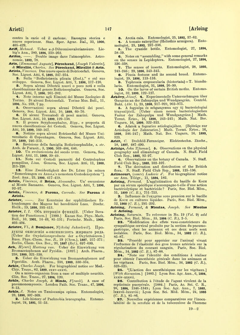 contro la carie ed il earbone. Rassegna storica e nuove esperienze. Staz. Sper. Agrar. Ital., 33, 1900, 405-429. Ariff, Mehmed. Ueber a-/3-Dibromisovaleriansaure. Lie- big's Ann., 280, 1894, 259-262. Arifon, . Double image dans l'atmosphere. Astro- nomie, 1892, 78. Arin, [Emmanuel Auguste], Perochaud, [Joseph Valentin], & Mirallie, Charles. See Perochaud, Mlirallie & Arin. Ariola, Vincenzo. Due nuove specie di Botriocefali. Genova, Soc. Ligust. Atti, 6, 1895, 247-254. 2. Sulla Bothriotamia plicata (Rud.), e sul suo sviluppo. Genova, Soc. Ligust. Atti, 7, 1896, 117-126. 3. Sopra alcuni Dibotrii nuovi o poco noti e sulla classificazione del genere Botbriocephalus. Genova, Soc. Ligust. Atti, 7, 1896, 261-282. 4. Note intorno agli Elminti del Museo Zoologico di Torino. Di alcuni Botriocefali. Torino Mus. Boll., 11, 1896, No. 259, 7 pp. 5. Osservazioni sopra alcuni Dibotrii dei pesci. Genova, Soc. Ligust. Atti, 10, 1899, 60-70. 6. Di alcuni Trematodi di pesci marini. Genova, Soc. Ligust. Atti, 10, 1899, 129-138. 7. II genere Scyphoeepbalus, Rigg., e proposta di nuova classificazione dei Cestodi. Genova, Soc. Ligust. Atti, 10, 1899, 160-167. 8. Notizie sopra alcuni Botriocefali del Museo Uni- versitario di Copenhagen. Genova, Soc. Ligust. Atti, 10, 1899, 246-252. 9. Revisione della famiglia Bothriocephalidaa, s. str. Arch, de Parasit., 3, 1900, 369-484, 646. 1 lO. Un evoluzionista del secolo xviii. Genova, Soc. Ligust. Atti, 11, 1900, 39-49. 11. Nota sui Cestodi parassiti del Centrolophus pompilius, Linn. Genova, Soc. Ligust. Atti, 11, 1900, 215-220. 12. Eine Zweideutigkeit des Dr. Luhe [in seinen Bemerkungen zu Ariola's neuestem Cestodensystem ]. Zool. Anz., 23, 1900, 417-419. Ariola, Vincenzo, & Brian, Alessandro. Un' escursione al Monte Bamazzo. Genova, Soc. Ligust. Atti, 7, 1896, 92-97. Ariola, Vincenzo, & Farona, Corrado. See Farona & Ariola. Aristov, . Zur Kenntniss der syphilitischen Er- krankungen des Magens bei hereditarer Lues. Ztschr. Heilk., 19, 1898, 395-413. Aristov, I. I. 06% UTepaiUll (|yHKH;iS. [Ueber Itera- tion der Functioned] [1900.] Kazan Soc. Phys.-Math. Bull., 10, 1901, 14-49, 85-131; Fortschr. Math., 1900, 403-404. Aristov, VI., & Demjanov, N[ikolaj Jakovlevii], IIpO- SyKTH OKiicjieniii a-oKciiKiicJiOTt atupHaro pflfla. [Ueber die Oxydationsproducte der a-Oxyfettsauren.] Buss. Phys.-Chem. Soc. JL, 19 {Chem.), 1887, 257-271; Berlin, Chem. Ges. Ber., 20, 1887 (Ref.), 697-699. Ark, H[enri\ Hartong van. Ueber die Einwirkung von Bromacetophenon auf Pyridin. [1897.] Arch. Pharm., 238, 1900, 321-330. 2. Ueber die Einwirkung von Bromacetophenon auf Piperidin. Arch. Pharm., 238, 1900, 330-334. Arkle, Charles Joseph. For biographical notice see Med.- Chir. Trans., 82, 1899, cxxv-cxxvi. On a micro-organism from a case of multiple neuritis. Clin. Soc. Trans., 27, 1894, 120. Arkle, Charles Joseph, & Hinds, F[rank]. A case of pneumonomycosis. London Path. Soc. Trans., 47, 1896, 8-13. Arkle, J. Notes on Tasniocampa opima. Entomologist, 23, 1890, 307-309. 2. Life-history of Pachnobia leucographa. Entomo- logist, 24, 1891, 51-53. 3. Arctia caia. Entomologist, 25, 1892, 57-62. 4. A tomato caterpillar (Heliothis armigera). Ento- mologist, 25, 1892, 237-238. 5. The cyanide bottle. Entomologist, 27, 1894, 58-59. 6. Notes on assembling, with some general remarks on the senses in Lepidoptera. Entomologist, 27, 1894, 336-338. 7. The senses of insects. Entomologist, 28, 1895, 243-246 ; 29, 1896, 343-345. 8. Plusia festucffi and its second brood. Entomo- logist, 29, 1896, 113-116. 9. Tephrosia crepuscularia (bistortata) = T. biundu- laria. Entomologist, 31, 1898, 26-30. 10. On the larvae of certain British moths. Entomo- logist, 32, 1899, 122-127. Arkovy, Jozsef. 4. Experimentelle Untersuchungen iiber Gangran an der Zahnpulpa und Wundgangran. Centrbl. Bakt. (AM. 1), 23, 1898, 917-929, 962-975. 5. A fogpulpa es sebgangreena egy uj bacteriologiai tenyezojerol. [Ueber einen neuen bacteriologischen Factor der Zahnpulpa und Wundgangrane.] Math. Termt. Ertes., 16, 1898, 243-245; Math. Nat. Ber. Ungarn, 16, 1899, 322-323. 6. Adatok a fogcaries atiologiajahoz. [Beitrage zur Aetiologie der Zahncaries.] Math. Termt. Ertes., 16, 1898, 246-247; Math. Nat. Ber. Ungarn, 16, 1899, 323. Arldt, C. Drehfeld-Fernzeiger. Elektrotechn. Ztschr., 18, 1897, 487-490. Arlidge, John T[homas]. 5. Observations on the physical geography and climatology of Canada. N. Staff. Field Club Rep., 1885, 92-97. 6. Observations on the botany of Canada. N. Staff. Field Club Rep., 1885, 102-107. 7. The derivation and distribution of the British flora. N. Staff. Field Club Rep., 1888, 125-136. Arlincourt, (comte) Ludovic d. For biographical notice see Ann. Telegr., 11, 1884, 182. Arloing, Fernand. L'agglutination du bacille de Koch par un serum specifique s'accompagne-t-elle d'une action bacteriolytique et bactericide? Paris, Soc. Biol. Mem., 51, 1899 (C. R.), 751-753. 2. Influence de l'oxygene sous pression sur le bacille de Koch en cultures liquides. Paris, Soc. Biol. Mem., 52, 1900 (C. R.), 291-292. Arloing, Fernand, & Nicolas, Joseph. See Nicolas & Arloing. Arloing, Saturnin. To reference in No. 19 (Vol. 9) add Paris, Soc. Biol. Mem., 35, 1884 (C. R.), 2-5. 22. *Modification des effets vaso-constricteurs du sympathique cervical produits par la section du pneumo- gastrique, chez les animaux ou ces deux nerfs sont isolables. Paris, Soc. Biol. Mem., 34, 1882 (C. R.), 85-87. 23. *Procede pour apprecier sur Panimal vivant Pinfluence de l'elasticite des gros troncs art^riels sur la regularisation du courant sanguin. Paris, Soc. Biol. Mem., 34, 1882 (C. R.), 87-88. 24. *Note sur l'identite des conditions a realiser pour obtenir l'anesthesie generale dans les animaux et les vegetaux. Paris, Soc. Biol. Mem., 34, 1882 (C. R.), 523-525. 25. *[L'action des anesthesiques sur les vegetaux.] [With discussion.] [1883.] Lyon Soc. Agr. Ann., 6, 1884, xxxiv-xxxvii. 26. Contribution a l'etude de l'agent virulent de la septicemie puerperale. [1884.] Paris, Ac. Sci. C. R., 98, 1884, 1346-1349; Lyon Soc. Agr. Ann., 7, 1885, lxxxvii-lxxxviii; Lyon Soc. Sci. Med. Mem., 24, 1885 (C. R.), 81-86. 27. Nouvelles experiences comparatives sur l'inocu- labilite de la scrofule et de la tuberculose de l'homme 19—2